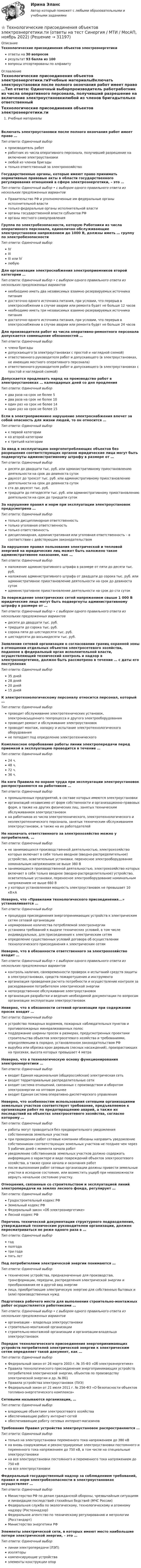      
          Описание
          Технологические присоединения объектов электроэнергетикиответы на 30 вопросоврезультат 93 балла из 100вопросы отсортированы по алфавиту 
          Оглавление
          Технологические присоединения объектов электроэнергетики.тиУчебные материалыВключать электроустановки после полного окончания работ имеет право …Тип ответа: Одиночный выборпроизводитель работработник из числа оперативного персонала, получивший разрешение на включение электроустановкилюбой из членов бригадытолько ответственный за электрохозяйствоГосударственные органы, которые имеют право принимать нормативные правовые акты в области государственного регулирования отношений в сфере электроэнергетики, – это …Тип ответа: Одиночный выбор • с выбором одного правильного ответа из нескольких предложенных вариантовПравительство РФ и уполномоченные им федеральные органы исполнительной властитолько федеральные органы исполнительной властиорганы государственной власти субъектов РФорганы местного самоуправленияГруппа по электробезопасности, которую Работники из числа оперативного персонала, единолично обслуживающие электроустановки напряжением до 1000 В, должны иметь … группу по электробезопасностиТип ответа: Одиночный выборIVIIIIII или IVлюбуюДля организации электроснабжения электроприемников второй категории …Тип ответа: Одиночный выбор • с выбором одного правильного ответа из нескольких предложенных вариантовнеобходимо иметь два независимых взаимно резервируемых источника питаниядостаточно одного источника питания, при условии, что перерыв в электроснабжении в случае аварии или ремонта будет не больше 12 часовнеобходимо иметь три независимых взаимно резервируемых источника питаниядостаточно одного источника питания, при условии, что перерыв в электроснабжении в случае аварии или ремонта будет не больше 24 часовДля производителя работ из числа оперативно-ремонтного персонала допускается совмещение обязанностей …Тип ответа: Одиночный выборчлена бригадыдопускающего (в электроустановках с простой и наглядной схемой)ответственного руководителя работ и допускающего (в электроустановках, не имеющих местного оперативного персонала)ответственного руководителя работ и допускающего (в электроустановках с простой и наглядной схемой)Допускается продлевать наряд на производство работ в электроустановках … календарных дней со дня продленияТип ответа: Одиночный выбордва раза на срок не более 5два раза на срок не более 10один раз на срок не более 14один раз на срок не более 15Если в электроприемнике нарушение электроснабжения влечет за собой опасность для жизни людей, то он относится …Тип ответа: Одиночный выборк первой категориико второй категориик третьей категорииЗа ввод в эксплуатацию энергопотребляющих объектов без разрешения соответствующих органов юридические лица могут быть подвергнуты административному штрафу в размере от …Тип ответа: Одиночный выбордесяти до двадцати тыс. руб. или административному приостановлению деятельности на срок до девяноста сутокдвухсот до трехсот тыс. руб. или административному приостановлению деятельности на срок до девяноста сутокста до двухсот тыс. руб.тридцати до пятидесяти тыс. руб. или административному приостановлению деятельности на срок до тридцати сутокЗа нарушение правил и норм при эксплуатации электроустановок предусмотрена …Тип ответа: Одиночный выбортолько дисциплинарная ответственностьтолько уголовная ответственностьтолько ответственностьдисциплинарная, административная или уголовная ответственность – в соответствии с действующим законодательствомЗа нарушение правил пользования электрической и тепловой энергией на юридических лиц может быть наложено такое административное наказание, как …Тип ответа: Одиночный выборналожение административного штрафа в размере от пяти до десяти тыс. руб.наложение административного штрафа от двадцати до сорока тыс. руб. или административное приостановление деятельности на срок до девяноста сутокадминистративное приостановление деятельности на срок до ста сутокЗа повреждение электрических сетей напряжением свыше 1 000 В юридические лица могут быть подвергнуты административному штрафу в размере от …Тип ответа: Одиночный выбор • с выбором одного правильного ответа из нескольких предложенных вариантовдесяти до двадцати тыс. руб.тридцати до сорока тыс. руб.сорока пяти до шестидесяти тыс. руб.шестидесяти до восьмидесяти тыс. руб.Заявление сетевой организации о согласовании границ охранной зоны в отношении отдельных объектов электросетевого хозяйства, поданное в федеральный орган исполнительной власти, осуществляющий технический контроль и надзор в электроэнергетике, должно быть рассмотрено в течение … с даты его поступленияТип ответа: Одиночный выбор35 дней28 дней20 дней15 днейК электротехнологическому персоналу относится персонал, который …Тип ответа: Одиночный выборпроводит обслуживание электротехнических установок, электронасыщенного техпроцесса и другого электрооборудованияпроводит ремонт и обслуживание электроустановокпроводит монтаж, наладку и испытание электротехнологического оборудованияне попадает под определение электротехническогоКомплексное опробование работы линии электропередачи перед приемкой в эксплуатацию проводится в течение …Тип ответа: Одиночный выбор24 ч.48 ч.72 ч.36 ч.На кого Правила по охране труда при эксплуатации электроустановок распространяются на работников …Тип ответа: Одиночный выборпромышленных предприятий, в составе которых имеются электроустановкиорганизаций независимо от форм собственности и организационно-правовых форм, а также на других физических лиц, занятых техническим обслуживанием электроустановокна работников из числа электротехнического, электротехнологического и неэлектротехнического персонала, занятых техническим обслуживанием электроустановок, а также на их работодателейНе назначать ответственного за электрохозяйство можно у потребителей, …Тип ответа: Одиночный выборне занимающихся производственной деятельностью, электрохозяйство которых включает в себя только вводное (вводно-распределительное) устройство, осветительные установки, переносное электрооборудование номинальным напряжением не выше 380 Взанимающихся производственной деятельностью, электрохозяйство которых включает в себя только вводное (вводно-распределительное) устройство, осветительные установки, переносное электрооборудование номинальным напряжением не выше 660 Ву которых установленная мощность электроустановок не превышает 10 кВ×АНеверно, что «Правилами технологического присоединения...» устанавливается …Тип ответа: Одиночный выборпроцедура присоединения энергопринимающих устройств к электрическим сетям сетевой организациинормирование количества потребляемой электроэнергииустановка требований к выдаче технических условий, в том числе индивидуальных, для присоединения к электрическим сетямопределение существенных условий договора об осуществлении технологического присоединения к электрическим сетямНеверно, что в обязанности ответственного за электрохозяйство входит …Тип ответа: Одиночный выбор • с выбором одного правильного ответа из нескольких предложенных вариантовконтроль наличия, своевременности проверок и испытаний средств защиты в электроустановках, средств пожаротушения и инструментаорганизация проведения расчета потребности и осуществление контроля за расходованием потребителем электрической энергиинепосредственное обслуживание электроустановокорганизация разработки и ведения необходимой документации по вопросам организации эксплуатации электроустановокНеверно, что в обязанности сетевой организации при содержании просек входит …Тип ответа: Одиночный выборустройство пожарных водоемов, пожарных наблюдательных пунктов и противопожарных минерализованных полосподдержание ширины просек в размерах, предусмотренных проектами строительства объектов электросетевого хозяйства и требованиями, определяемыми в порядке, установленном законодательством РФвырубка или обрезка крон деревьев (лесных насаждений), произрастающих на просеках, высота которых превышает 4 метраНеверно, что в технологическую основу функционирования электроэнергетики …Тип ответа: Одиночный выборвходит Единая национальная (общероссийская) электрическая сетьвходят территориальные распределительные сетивходит система отношений, связанных с производством и оборотом электроэнергии на оптовом рынкевходит Единая система оперативно-диспетчерского управленияНеверно, что особенностям использования сетевыми организациями земельных участков соответствует требование, предъявляемое к организации работ по предотвращению аварий, а также их последствий на объектах электросетевого хозяйства, согласно которому …Тип ответа: Одиночный выборработы могут проводиться без предварительного уведомления собственников земельных участковпри проведении работ сетевые компании обязаны направить уведомление собственникам соответствующих земельных участков не позднее чем через 5 рабочих дней с момента начала работуведомление собственников земельных участков должно содержать информацию о характере и виде повреждений объектов электросетевого хозяйства, а также сроки начала и окончания работпосле выполнения работ сетевые организации должны привести земельные участки в исходное состояние, или возместить ущерб при невозможности вернуть начальное состояние участку.Отношения, связанные со строительством и эксплуатацией линий электропередачи на землях лесного фонда, регулирует …Тип ответа: Одиночный выборГрадостроительный кодекс РФЗемельный кодекс РФФедеральный закон «Об электроэнергетике»Лесной кодекс РФПеречень технической документации структурного подразделения, утверждаемый техническим руководителем организации, должен пересматриваться не реже одного раза в …Тип ответа: Одиночный выборгодполгодатри годапять летПод потребителями электрической энергии понимаются …Тип ответа: Одиночный выбортехнические устройства, предназначенные для производства, трансформации, передачи, распределения электрической энергии и преобразования ее в другой вид энергиилица, приобретающие электрическую энергию для собственных бытовых и (или) производственных нуждПодготовка рабочего места для выполнения строительно-монтажных работ осуществляется работниками …Тип ответа: Одиночный выбор • с выбором одного правильного ответа из нескольких предложенных вариантоворганизации – владельца электроустановкистроительно-монтажной организациистроительно-монтажной организации и организации-владельца электроустановокПорядок технологического присоединения энергопринимающих устройств потребителей электрической энергии к электрическим сетям определяет такой документ, как …Тип ответа: Одиночный выборФедеральный закон от 26 марта 2003 г. № 35-ФЗ «Об электроэнергетике»Правила технологического присоединения энергопринимающих устройств потребителей электрической энергии, объектов по производству электрической энергии и др. № 861Правила устройства электроустановок (ПУЭ)Федеральный закон от 21 июля 2011 г. № 256-ФЗ «О безопасности объектов топливно-энергетического комплекса»Сетевыми называются организации, …Тип ответа: Одиночный выборвладеющие объектами электросетевого хозяйстваобеспечивающие работу интернет-сетейобеспечивающие работу сетевых интернет-магазиновТребования Правил устройства электроустановок распространяются …Тип ответа: Одиночный выбортолько на электроустановки переменного тока напряжением до 380 кВна вновь сооружаемые и реконструируемые электроустановки постоянного и переменного тока напряжением до 750 кВ, в том числе на специальные электроустановкина все электроустановки постоянного и переменного тока напряжением до 750 кВна все электроустановкиФедеральный государственный надзор за соблюдением требований, правил и норм электробезопасности в электроустановках осуществляет …Тип ответа: Одиночный выборМинистерство РФ по делам гражданской обороны, чрезвычайным ситуациям и ликвидации последствий стихийных бедствий (МЧС России)Федеральная служба по экологическому, технологическому и атомному надзору (Ростехнадзор)Федеральное агентство по техническому регулированию и метрологии (Росстандарт)Министерство энергетики РФЭлементы электрической сети, в которых имеют место наибольшие потери электрической энергии, – это …Тип ответа: Одиночный выборлинии электропередачи (ЛЭП)изоляторыкомпенсирующие устройстваэлементы конструкции опор 
            
            
            💯 Технологические присоединения объектов электроэнергетики.ти (ответы на тест Синергия / МОИ / МТИ / МосАП, январь 2024)⭐ Технологические присоединения объектов электроэнергетики.ти (ответы на тест Синергия / МТИ / МосАП, ноябрь 2022)💯 Технологические присоединения объектов электроэнергетики.ти (правильные ответы на тест Синергия / МОИ / МТИ / МосАП)💯 Технологические присоединения объектов электроэнергетики.ти (правильные ответы на тест Синергия / МОИ / МТИ / МосАП, август 2023)Технологические процессы в строительстве 4 сем УГНТУ вар 16 (4 контрольные работы)Технологические процессы в строительстве / Итоговый тестТехнологические процессы в строительстве, практические задания и ответы на контрольные вопросы, росдистантТЕХНОЛОГИЧЕСКАЯ (ПРОЕКТНО-ТЕХНОЛОГИЧЕСКАЯ) ПРАКТИКАТЕХНОЛОГИЧЕСКАЯ (ПРОЕКТНО-ТЕХНОЛОГИЧЕСКАЯ) ПРАКТИКАТехнологическая система, предназначенная для передачи по линиям связи информации, доступ к которой осуществляется с использованием средств вычислительной техники это:ТЕХНОЛОГИЧЕСКИЕ АСПЕКТЫ ПРОЦЕССА ТОВАРОДВИЖЕНИЯТехнологические основы недропользования» ВАРИАНТ 13Технологические особенности составления и оформления документовТехнологические присоединения объектов электроэнергетики, 44 вопроса (ответы на тест Синергия / МТИ / МОИ / МосАП)