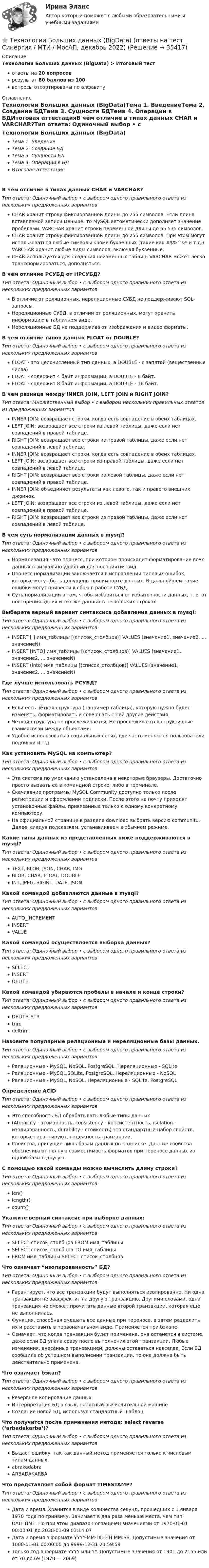      
          Описание
          Технологии Больших данных (BigData) > Итоговый тестответы на 20 вопросоврезультат 80 баллов из 100вопросы отсортированы по алфавиту 
          Оглавление
          Технологии Больших данных (BigData)Тема 1. ВведениеТема 2. Создание БДТема 3. Сущности БДТема 4. Операции в БДИтоговая аттестацияВ чём отличие в типах данных CHAR и VARCHAR?Тип ответа: Одиночный выбор • с выбором одного правильного ответа из нескольких предложенных вариантовCHAR хранит строку фиксированной длины до 255 символов. Если длина вставляемой записи меньше, то MySQL автоматически дополняет значение пробелами. VARCHAR хранит строки переменной длины до 65 535 символов.CHAR хранит строку фиксированной длины до 255 символов. При этом могут использоваться любые символы кроме буквенных (такие как #$%^&amp;* и т.д.). VARCHAR хранит любые виды символов, включая буквенные.CHAR используется для создания неизменных таблиц, VARCHAR может легко трансформироваться, дополняться.В чём отличие РСУБД от НРСУБД?Тип ответа: Одиночный выбор • с выбором одного правильного ответа из нескольких предложенных вариантовВ отличие от реляционных, нереляционные СУБД не поддерживают SQL-запросы.Нереляционные СУБД, в отличии от реляционных, могут хранить информацию в табличном виде.Нереляционные БД не поддерживают изображения и видео форматы.В чём отличие типов данных FLOAT от DOUBLE?Тип ответа: Одиночный выбор • с выбором одного правильного ответа из нескольких предложенных вариантовFLOAT - это целочисленный тип данных, а DOUBLE - с запятой (вещественные числа)FLOAT - содержит 4 байт информации, а DOUBLE - 8 байт.FLOAT - содержит 8 байт информации, а DOUBLE - 16 байт.В чем разница между INNER JOIN, LEFT JOIN и RIGHT JOIN?Тип ответа: Множественный выбор • с выбором нескольких правильных ответов из предложенных вариантовINNER JOIN: возвращает строки, когда есть совпадение в обеих таблицах.LEFT JOIN: возвращает все строки из левой таблицы, даже если нет совпадений в правой таблице.RIGHT JOIN: возвращает все строки из правой таблицы, даже если нет совпадений в левой таблице.INNER JOIN: возвращает строки, когда есть совпадение в обеих таблицах. LEFT JOIN: возвращает все строки из правой таблицы, даже если нет совпадений в левой таблице. RIGHT JOIN: возвращает все строки из левой таблицы, даже если нет совпадений в правой таблице. INNER JOIN: объединяет результаты как левого, так и правого внешних джоинов.LEFT JOIN: возвращает все строки из левой таблицы, даже если нет совпадений в правой таблице.RIGHT JOIN: возвращает все строки из правой таблицы, даже если нет совпадений в левой таблице.В чём суть нормализации данных в mysql?Тип ответа: Одиночный выбор • с выбором одного правильного ответа из нескольких предложенных вариантовНормализация - это процесс, при котором происходит форматирование всех данных в визуально удобный для восприятия вид.Процесс нормализации заключается в исправлении типовых ошибок, которые могут быть допущены при импорте данных. В дальнейшем такие ошибки могут привести к сбою в работе СУБД.Суть нормализации в том, чтобы избавиться от избыточности данных, т. е. от повторения одних и тех же данных в нескольких строках.Выберете верный вариант синтаксиса добавления данных в mysql:Тип ответа: Одиночный выбор • с выбором одного правильного ответа из нескольких предложенных вариантовINSERT [ ] имя_таблицы [(список_столбцов)] VALUES (значение1, значение2, ... значениеN)INSERT [INTO] имя_таблицы [(список_столбцов)] VALUES (значение1, значение2, ... значениеN)INSERT (into) имя_таблицы [(список_столбцов)] VALUES (значение1, значение2, ... значениеN)Где лучше использовать РСУБД?Тип ответа: Одиночный выбор • с выбором одного правильного ответа из нескольких предложенных вариантовЕсли есть чёткая структура (например таблица), которую нужно будет изменять, форматировать и совершать с ней другие действия.Чёткая структура не прослеживается. Не прослеживаются структурные взаимосвязи между объектами.Удобно использовать в социальных сетях, где часто меняются пользователи, подписки и т.д.Как установить MySQL на компьютер?Тип ответа: Одиночный выбор • с выбором одного правильного ответа из нескольких предложенных вариантовЭта система по умолчанию установлена в некоторые браузеры. Достаточно просто вызвать её в командной строке, либо в терминале.Скачивание программы MySQL Community доступно только после регистрации и оформлении подписки. После этого на почту приходят установочные файлы, привязанные только к одному конкретному компьютеру.На официальной странице  в разделе download выбрать версию communitu. Далее, следуя подсказкам, устанавливаем в обычном режиме.Какие типы данных из представленных ниже поддерживаются в mysql?Тип ответа: Одиночный выбор • с выбором одного правильного ответа из нескольких предложенных вариантовTEXT, BLOB, JSON, CHAR, IMGBLOB, CHAR, FLOAT, DOUBLEINT, JPEG, BIGINT, DATE, JSONКакой командой добавляются данные в mysql?Тип ответа: Одиночный выбор • с выбором одного правильного ответа из нескольких предложенных вариантовAUTO_INCREMENTINSERTVALUEКакой командой осуществляется выборка данных?Тип ответа: Одиночный выбор • с выбором одного правильного ответа из нескольких предложенных вариантовSELECTINSERTDELITEКакой командой убираются пробелы в начале и конце строки?Тип ответа: Одиночный выбор • с выбором одного правильного ответа из нескольких предложенных вариантовDELITE_STRtrimdeltrimНазовите популярные реляционные и нереляционные базы данных.Тип ответа: Одиночный выбор • с выбором одного правильного ответа из нескольких предложенных вариантовРеляционные - MySQL, NoSQL, PostgreSQL. Нереляционные - SQLiteРеляционные - MySQL,SQLite, PostgreSQL. Нереляционные - NoSQLРеляционные - MySQL, NoSQL. Нереляционные - SQLite, PostgreSQLОпределение ACIDТип ответа: Одиночный выбор • с выбором одного правильного ответа из нескольких предложенных вариантовЭто способность БД обрабатывать любые типы данных(Atomicity - атомарность, consistency - консистентность, isolation - изолированность, durability - стойкость) это стандартный набор свойств, которые гарантируют, надежность транзакции.Свойства, присущие лишь базам данных по подписке. Данные свойства обеспечивают полную совместимость форматов при переносе данных из одной базы в другую.С помощью какой команды можно вычислить длину строки?Тип ответа: Одиночный выбор • с выбором одного правильного ответа из нескольких предложенных вариантовlen()length()count()Укажите верный синтаксис при выборке данных:Тип ответа: Одиночный выбор • с выбором одного правильного ответа из нескольких предложенных вариантовSELECT список_столбцов FROM имя_таблицыSELECT список_столбцов TO имя_таблицыFROM имя_таблицы SELECT список_столбцовЧто означает “изолированность” БД?Тип ответа: Одиночный выбор • с выбором одного правильного ответа из нескольких предложенных вариантовГарантирует, что все транзакции будут выполняться изолированно. Ни одна транзакция не зааффектит на другую транзакцию. Другими словами, одна транзакция не сможет прочитать данные второй транзакции, которая ещё не выполнилась.Функция, способная смешать все данные при переносе, а затем разделить их и расставить в первоначальном виде. Применяется при бэкапе.Означает, что когда транзакция будет применена, она останется в системе, даже если БД упала сразу после выполнения этой транзакции. Любые изменения, внесённые транзакцией, должны оставаться навсегда. Если БД сообщила об успешном выполнении транзакции, то она должна быть действительно применена.Что означает бэкап?Тип ответа: Одиночный выбор • с выбором одного правильного ответа из нескольких предложенных вариантовРезервное копирование данныхИнтерпретация БД в язык, понятный вычислительной машинеСоздание новой БД, используя стандартный шаблонЧто получится после применения метода: select reverse (‘arbadakarba’)?Тип ответа: Одиночный выбор • с выбором одного правильного ответа из нескольких предложенных вариантовВыдаст ошибку, так как данный метод применяется только к числовым типам данных.abrakadabraARBADAKARBAЧто представляет собой формат TIMESTAMP?Тип ответа: Одиночный выбор • с выбором одного правильного ответа из нескольких предложенных вариантовДата и время. Хранится в виде количества секунд, прошедших с 1 января 1970 года по гринвичу. Занимает в два раза меньше места, чем тип DATETIME. Но при этом диапазон ограничен значениями от 1970-01-01 00:00:01 до 2038-01-09 03:14:07Дата и время в формате YYYY-MM-DD HH:MM:SS. Допустимые значения от 1000-01-01 00:00:00 до 9999-12-31 23:59:59Только год в формате YYYY или YY. Допустимые значения от 1901 до 2155 или от 70 до 69 (1970 — 2069) 
            
            
            Технологии Больших данных (BigData) (ответы на тест Синергия / МТИ / МОИ / МосАП)⭐ Технологии Больших данных (BigData) (ответы на тест Синергия / МТИ / МосАП, декабрь 2022)Технологии Больших данных (BigData) синергия ответы на тест Технологии Больших данных (BigData) синергия ответы на тест Технологии Больших данных (BigData) тест с ответами Синергия/МОИ/ МТИТехнологии Больших данных BigDate ответы на тест СинергияТехнологии больших данных Синергия💯 Техническое оснащение торговых организаций и охрана труда [Тема 1-4] (ответы на тесты Синергия / МОИ / МТИ / МосАП, ноябрь 2023)Техническое оснащение торговых организаций и охрана труда тест Синергия (все ответы✅ до 100 баллов) Итоговая аттестацияТехническое регулирование и метрология Итоговый тест Техническое регулирование и метрология Тесты+Задания СибУПКТЕХНОЛОГИИ INTERNET / INTRANET В ПОЧТОВОЙ СВЯЗИ (вариант 5)ТЕХНОЛОГИИ INTERNET / INTRANET В ПОЧТОВОЙ СВЯЗИ (вариант 7)⭐ Технологии Больших данных (BigData) (все ответы на тест Синергия / МТИ / МосАП, январь 2023)