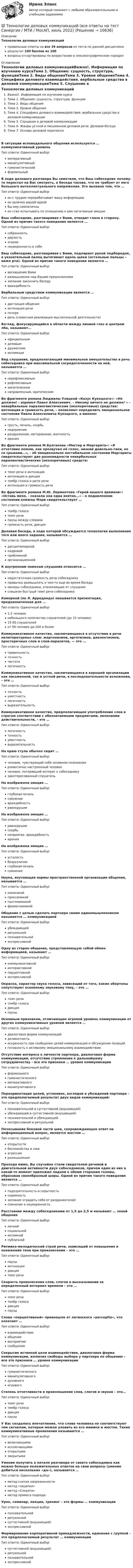     
          Описание
          Технологии деловых коммуникацийправильные ответы на все 39 вопросов из теста по данной дисциплинерезультат 100 баллов из 100вопросы отсортированы по возрастанию в лексикографическом порядке 
          Оглавление
          Технологии деловых коммуникацийВажно!. Информация по изучению курсаТема 1. Общение: сущность, структура, функцииТема 2. Виды общенияТема 3. Уровни общенияТема 4. Специфика делового взаимодействия. вербальные средства в деловой коммуникацииТема 5. Слушание в деловой коммуникацииТема 6. Жанры устной и письменной деловой речи. Деловая беседаТема 7. Основы деловой перепискиВ ситуации исповедального общения используется … коммуникативный уровеньТип ответа: Одиночный выборимперативныйманипулятивныйгуманистическийформальныйВ ходе делового разговора Вы заметили, что Ваш собеседник почему-то перестал на Вас смотреть, а беседа такова, что не требует от него большого интеллектуального напряжения. Это вызвано тем, что …Тип ответа: Одиночный выборон с трудом перерабатывает вашу информациюон увлечен вашей идеейВы ему симпатичныон стал испытывать по отношению к вам негативные эмоцииВаш собеседник, разговаривая с Вами, отводит глаза в сторону. Одной из причин такого поведения является …Тип ответа: Одиночный выборсобранностьдерзостьэгоизмнеуверенность в себеВаш собеседник, разговаривая с Вами, подпирает рукой подбородок, а указательный палец вытягивает вдоль щеки (остальные пальцы – ниже рта). Одной из причин такого поведения является …Тип ответа: Одиночный выборвосхищение Вамиразмышление над Вашим предложениемжелание закончить беседувраждебностьВербальным средством коммуникации является …Тип ответа: Одиночный выбордистанция общенияинтонация речипочеркречь (словесная реализация мыслительной деятельности)Взгляд, фокусирующийся в области между линией глаз и центром лба, называют…Тип ответа: Одиночный выборофициальнымделовымдружескиминтимнымВид слушания, предполагающий минимальное вмешательство в речь собеседника при максимальной сосредоточенности на ней, называется …Тип ответа: Одиночный выборнерефлексивнымрефлексивнымэмпатическимнаправленным, критическимВо фрагменте романа Людмилы Улицкой «Казус Кукоцкого»: «Не должен! – взревел Павел Алексеевич. – Никому ничего не должен! » - невербальные паралингвистические (околоречевые) средства: интонация и громкость речи, – позволяют определить эмоциональное состояние Павла Алексеевича Кукоцкого, а именно:Тип ответа: Одиночный выборгрусть, печаль, скорбьнедоумениераздражение, негодование, желчностьиронияВо фрагменте романа М.Булгакова «Мастер и Маргарита»: «Я отчетливо помню, как прозвучал её голос, низкий довольно-таки, но со срывами…», - об эмоционально нестабильном состоянии Маргариты свидетельствуют две разновидности невербальных паралингвистических (околоречевых) средств:Тип ответа: Одиночный выбортемп речи и интонацияинтонация и дикциятембр голоса и ритм речиинтонация и громкость речиВо фрагменте романа М.Ю. Лермонтова «Герой нашего времени»: «Оставь меня, - сказала она едва внятно...» - о подавленном состоянии княжны Мэри свидетельствует …Тип ответа: Одиночный выбортембр голосатемп речипаузы между словамигромкость речи, дикцияДеловая беседа, в ходе которой обсуждается технология выполнения того или иного задания, называется …Тип ответа: Одиночный выбордисциплинарнойкадровойпроблемнойорганизационнойК внутренним помехам слушания относится …Тип ответа: Одиночный выборнедостаточная громкость речи собеседникапривычка размышлять о чем-то еще во время беседыманеры собеседника, отвлекающие от слушанияслишком быстрый темп речи собеседникаКамерной (по Л. Арредондо) называется презентация, предназначенная для …Тип ответа: Одиночный выбор1-2 человекнебольшого количества слушателей (до 15 человек)15-50 слушателейот 50 человек до 200 и болееКоммуникативное качество, заключающееся в отсутствии в речи нелитературных слов: жаргонизмов, арготизмов, диалектизмов, просторечных слов и слов-паразитов, — это …Тип ответа: Одиночный выборправильностьточностьчистоталогичностьКоммуникативное качество, заключающееся в хорошей организации как письменной, так и устной речи, в последовательности изложения, – это …Тип ответа: Одиночный выборточностьуместностьлогичностьвыразительностьКоммуникативное качество, предполагающее употребление слов в строгом соответствии с обозначаемыми предметами, явлениями действительности, – это …Тип ответа: Одиночный выборлогичностьточностьуместностьвыразительностьНа краю стула обычно сидит …Тип ответа: Одиночный выборчеловек, чувствующий себя хозяином положенияромантично настроенный человекчеловек, потерявший интерес к собеседникузаинтересованный слушательНа  изображена эмоция … Тип ответа: Одиночный выборглубокая печальсомнениевраждебностьравнодушиеНа  изображена эмоция … Тип ответа: Одиночный выборравнодушиескорбьнеприятие, враждебностьиронияНа  изображена эмоция … Тип ответа: Одиночный выборусталостьбезразличиеглубокая печальсомнениеНаука, изучающая нормы пространственной организации общения, называется …Тип ответа: Одиночный выборкинесикойпроксемикойпантомимикойфизиогномикойОбщение с целью сделать партнера своим единомышленником называется … коммуникациейТип ответа: Одиночный выборубеждающейритуальнойпознавательнойэкспрессивнойОдну из сторон общения, представляющую собой обмен информацией, называют …Тип ответа: Одиночный выборкоммуникативнойинтерактивнойперцептивнойэкспрессивнойОкраска, характер звука голоса, зависящий от того, какие обертоны сопутствуют основному звуковому тону, – это …Тип ответа: Одиночный выбортемп речитембр голосадикцияпаузыОсновным признаком, отличающим игровой уровень коммуникации от других коммуникативных уровней является …Тип ответа: Одиночный выбордиалоговая форма коммуникацийделикатностьискренность при сообщении целей коммуникации и обсуждении позицийготовность к активному эмоциональному взаимодействиюОтсутствие интереса к личности партнера, диалоговая форма коммуникации, отсутствие стремления к дальнейшему сотрудничеству – все это признаки … уровня коммуникацииТип ответа: Одиночный выборформальногогуманистическогоимперативногоманипулятивногоПереориентация целей, установок, взглядов и убеждений партнера – это предполагаемый результат двух видов коммуникаций:Тип ответа: Одиночный выборпознавательной и суггестивной (внушающей)убеждающей и суггестивной (внушающей)познавательной и убеждающейэкспрессивной и ритуальнойПочесывание боковой части шеи, сопровождающее ответ на информационный вопрос, является жестом …Тип ответа: Одиночный выбороткрытостибеспокойства и лжиагрессииразмышленияПроходя мимо, Вы случайно стали свидетелем речевой и двигательной активности двух собеседников, причем один из них в какой-то момент приложил ладони к обеим сторонам головы, образовав своеобразный шоры. Одной из причин такого поведения является …Тип ответа: Одиночный выборподозрительность и скрытностьскромностьжелание оградить себя от раздражителейсомнение и неуверенностьРасстояние между собеседниками от 1,5 до 2,5 м называют … зоной общенияТип ответа: Одиночный выборличнойсоциальнойинтимнойпубличнойРитмико-мелодический строй речи, зависящий от повышения и понижения тона при произнесении – это …Тип ответа: Одиночный выборпаузыинтонациядикциятемп речиСкорость произнесения слов, слогов в высказывании за определенный интервал времени – это …Тип ответа: Одиночный выбортемп речитембр голосадикцияпаузыСлово «перцептивный» произошло от латинского «perceptio», что означает …Тип ответа: Одиночный выборвзаимодействиеобщениевосприятиесообщениеСокрытие истинной цели взаимодействия, диалоговая форма коммуникации, иллюзия свободы выбора у партнера по общению – все это признаки … уровня коммуникацииТип ответа: Одиночный выборгуманистическогоманипулятивногодуховногоигровогоСтепень отчетливости в произношении слов, слогов и звуков – это…Тип ответа: Одиночный выбортемп речитембр голосадикцияпаузыУ Вас создалось впечатление, что слова человека не соответствуют тем сигналам, которые можно уловить из его мимики и жестов. Такие коммуникативные проявления называются …Тип ответа: Одиночный выборвключающимиисключающимиоткрытымизакрытымиУмение получить в начале разговора от своего собеседника как можно больше положительных ответов на свои вопросы (умение добиться нескольких «да»), называется …Тип ответа: Одиночный выборметод снятия напряженностиметод «зацепки»метод «Сократа»метод прямого подходаУрок, семинар, лекция, тренинг – это формы … коммуникацииТип ответа: Одиночный выборпознавательнойритуальнойсуггестивной (внушающей)экспрессивнойФормирование корпоративной принадлежности, единения с группой – это предполагаемый результат … коммуникацииТип ответа: Одиночный выборсуггестивной (внушающей)ритуальнойпознавательнойэкспрессивной  
            
            
            💯 Технологии деловых коммуникаций (все ответы на тест Синергия / МТИ / МосАП, декабрь 2022)💯 Технологии деловых коммуникаций (все ответы на тест Синергия / МТИ / МосАП, июль 2022)💯 Технологии деловых коммуникаций (все ответы на тест Синергия / МТИ / МосАП, январь 2023)Технологии деловых коммуникаций / Деловые коммуникации (сборник ответов на тест «Синергия»).Технологии деловых коммуникаций / Деловые коммуникации (тест с ответами «Синергия»).Технологии деловых коммуникаций ОТВЕТЫ 2022 СИНЕРГИЯТехнологии деловых коммуникаций Ответы на тест Синергия МОИ МТИТехнологии ведения тренинга индивидуальное практическое заданиеТехнологии ведения тренинга ответы на тестовые вопросыТехнологии в юридической деятельности, 1 часть (Тест с ответами, Синергия)Технологии в юридической деятельности, 2 часть (Тест с ответами, Синергия)Технологии гештальт-терапии в работе психолога (НИИ ДПО)Технологии гостиничной деятельности задания ⭐ Технологии деловых коммуникаций.б (ответы на тест Синергия / МТИ / МосАП, август 2022)