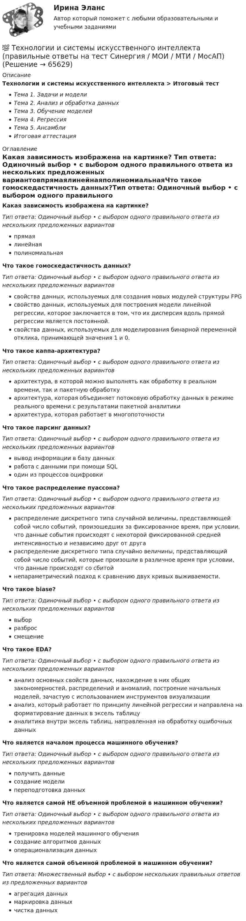      
            Описание
            Технологии и системы искусственного интеллекта > Итоговый тестТема 1. Задачи и моделиТема 2. Анализ и обработка данныхТема 3. Обучение моделейТема 4. РегрессияТема 5. АнсамблиИтоговая аттестация 
            Оглавление
            Какая зависимость изображена на картинке?  Тип ответа: Одиночный выбор • с выбором одного правильного ответа из нескольких предложенных вариантовпрямаялинейнаяполиномиальнаяЧто такое гомоскедастичность данных?Тип ответа: Одиночный выбор • с выбором одного правильного ответа из нескольких предложенных вариантовсвойства данных, используемых для создания новых модулей структуры FPGсвойство данных, используемых для построения модели линейной регрессии, которое заключается в том, что их дисперсия вдоль прямой регрессии является постоянной.свойства данных, используемых для моделирования бинарной переменной отклика, принимающей значения 1 и 0.Что такое каппа-архитектура?Тип ответа: Одиночный выбор • с выбором одного правильного ответа из нескольких предложенных вариантовархитектура, в которой можно выполнять как обработку в реальном времени, так и пакетную обработкуархитектура, которая объединяет потоковую обработку данных в режиме реального времени с результатами пакетной аналитикиархитектура, которая работает в многопоточностиЧто такое парсинг данных?Тип ответа: Одиночный выбор • с выбором одного правильного ответа из нескольких предложенных вариантоввывод информации в базу данныхработа с данными при помощи SQLодин из процессов оцифровкиЧто такое распределение пуассона?Тип ответа: Одиночный выбор • с выбором одного правильного ответа из нескольких предложенных вариантовраспределение дискретного типа случайной величины, представляющей собой число событий, произошедших за фиксированное время, при условии, что данные события происходят с некоторой фиксированной средней интенсивностью и независимо друг от другараспределение дискретного типа случайно величины, представляющий собой число событий, которые произошли в различное время при условии, что данные происходят со сбитойнепараметрический подход к сравнению двух кривых выживаемости.Что такое biase?Тип ответа: Одиночный выбор • с выбором одного правильного ответа из нескольких предложенных вариантоввыборразброссмещениеЧто такое EDA?Тип ответа: Одиночный выбор • с выбором одного правильного ответа из нескольких предложенных вариантованализ основных свойств данных, нахождение в них общих закономерностей, распределений и аномалий, построение начальных моделей, зачастую с использованием инструментов визуализациианализ, который работает по принципу линейной регрессии и направлена на форматирование данных в эксель таблицуаналитика внутри эксель таблиц, направленная на обработку ошибочных данныхЧто является началом процесса машинного обучения?Тип ответа: Одиночный выбор • с выбором одного правильного ответа из нескольких предложенных вариантовполучить данныесоздание моделипереподготовка данныхЧто является самой НЕ объемной проблемой в машинном обучении?Тип ответа: Одиночный выбор • с выбором одного правильного ответа из нескольких предложенных вариантовтренировка моделей машинного обучениясоздание алгоритмов данныхоперационализация данныхЧто является самой объемной проблемой в машинном обучении?Тип ответа: Множественный выбор • с выбором нескольких правильных ответов из предложенных вариантовагрегация данныхмаркировка данныхчистка данных  
            
            
            Технологии и системы искусственного интеллекта (ответы на тест Синергия / МТИ / МОИ / МосАП)💯 Технологии и системы искусственного интеллекта (правильные ответы на тест Синергия / МОИ / МТИ / МосАП)Технологии и системы искусственного интеллекта СинергияТехнологии и системы искусственного интеллекта. Синергия. Ответы на ИТОГОВЫЙ ТЕСТ. На отлично!💯 Технологии и системы искусственного интеллекта [Тема 1-5] (ответы на тест Синергия / МОИ / МТИ / МосАП, ноябрь 2023)💯 Технологии и системы искусственного интеллекта [Тема 1-5] (правильные ответы на тест Синергия / МОИ / МТИ / МосАП, август 2023)Технологии и системы искусственного интеллекта - тест с ответами Синергия - 2023Технологии и методики обучения базовым видам спорта Тестовые вопросы к теме 6Технологии и методики обучения базовым видам спорта Тестовые вопросы к теме 7Технологии и методики обучения базовым видам спорта Тестовые вопросы к теме 8Технологии и методики обучения базовым видам спорта Тестовые вопросы к теме 9Технологии и методики обучения базовым (циклическим) видам спорта Тестовые вопросы к теме 1, 2, 3, 4, 5, 6, 7, 8, 9Технологии Интернета в маркетингеТехнологии и организации услуг питания - вариант №11