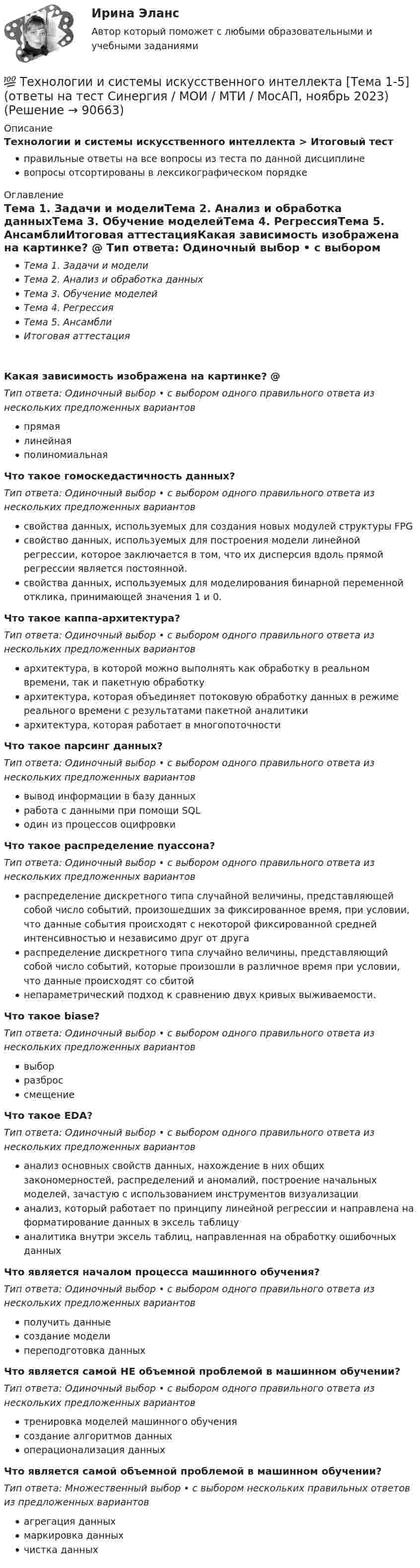      
            Описание
            Технологии и системы искусственного интеллекта > Итоговый тестправильные ответы на все вопросы из теста по данной дисциплиневопросы отсортированы в лексикографическом порядке 
            Оглавление
            Тема 1. Задачи и моделиТема 2. Анализ и обработка данныхТема 3. Обучение моделейТема 4. РегрессияТема 5. АнсамблиИтоговая аттестацияКакая зависимость изображена на картинке? @ Тип ответа: Одиночный выбор • с выбором одного правильного ответа из нескольких предложенных вариантовпрямаялинейнаяполиномиальнаяЧто такое гомоскедастичность данных?Тип ответа: Одиночный выбор • с выбором одного правильного ответа из нескольких предложенных вариантовсвойства данных, используемых для создания новых модулей структуры FPGсвойство данных, используемых для построения модели линейной регрессии, которое заключается в том, что их дисперсия вдоль прямой регрессии является постоянной.свойства данных, используемых для моделирования бинарной переменной отклика, принимающей значения 1 и 0.Что такое каппа-архитектура?Тип ответа: Одиночный выбор • с выбором одного правильного ответа из нескольких предложенных вариантовархитектура, в которой можно выполнять как обработку в реальном времени, так и пакетную обработкуархитектура, которая объединяет потоковую обработку данных в режиме реального времени с результатами пакетной аналитикиархитектура, которая работает в многопоточностиЧто такое парсинг данных?Тип ответа: Одиночный выбор • с выбором одного правильного ответа из нескольких предложенных вариантоввывод информации в базу данныхработа с данными при помощи SQLодин из процессов оцифровкиЧто такое распределение пуассона?Тип ответа: Одиночный выбор • с выбором одного правильного ответа из нескольких предложенных вариантовраспределение дискретного типа случайной величины, представляющей собой число событий, произошедших за фиксированное время, при условии, что данные события происходят с некоторой фиксированной средней интенсивностью и независимо друг от другараспределение дискретного типа случайно величины, представляющий собой число событий, которые произошли в различное время при условии, что данные происходят со сбитойнепараметрический подход к сравнению двух кривых выживаемости.Что такое biase?Тип ответа: Одиночный выбор • с выбором одного правильного ответа из нескольких предложенных вариантоввыборразброссмещениеЧто такое EDA?Тип ответа: Одиночный выбор • с выбором одного правильного ответа из нескольких предложенных вариантованализ основных свойств данных, нахождение в них общих закономерностей, распределений и аномалий, построение начальных моделей, зачастую с использованием инструментов визуализациианализ, который работает по принципу линейной регрессии и направлена на форматирование данных в эксель таблицуаналитика внутри эксель таблиц, направленная на обработку ошибочных данныхЧто является началом процесса машинного обучения?Тип ответа: Одиночный выбор • с выбором одного правильного ответа из нескольких предложенных вариантовполучить данныесоздание моделипереподготовка данныхЧто является самой НЕ объемной проблемой в машинном обучении?Тип ответа: Одиночный выбор • с выбором одного правильного ответа из нескольких предложенных вариантовтренировка моделей машинного обучениясоздание алгоритмов данныхоперационализация данныхЧто является самой объемной проблемой в машинном обучении?Тип ответа: Множественный выбор • с выбором нескольких правильных ответов из предложенных вариантовагрегация данныхмаркировка данныхчистка данных  
            
            
            Технологии и системы искусственного интеллекта. Синергия. Ответы на ИТОГОВЫЙ ТЕСТ. На отлично!💯 Технологии и системы искусственного интеллекта [Тема 1-5] (ответы на тест Синергия / МОИ / МТИ / МосАП, ноябрь 2023)💯 Технологии и системы искусственного интеллекта [Тема 1-5] (правильные ответы на тест Синергия / МОИ / МТИ / МосАП, август 2023)Технологии и системы искусственного интеллекта - тест с ответами Синергия - 2023Технологии и системы искусственного интеллекта (тест с ответами Синергия/МОИ/ МТИ /МОСАП)технологии конструкционных материалов вариант 1Технологии машинного перевода текстовТехнологии и методики обучения базовым видам спорта Тестовые вопросы к теме 9Технологии и методики обучения базовым (циклическим) видам спорта Тестовые вопросы к теме 1, 2, 3, 4, 5, 6, 7, 8, 9Технологии Интернета в маркетингеТехнологии и организации услуг питания - вариант №11Технологии и системы искусственного интеллекта. 100 баллов. СинергияТехнологии и системы искусственного интеллекта (ответы на тест Синергия / МТИ / МОИ / МосАП)💯 Технологии и системы искусственного интеллекта (правильные ответы на тест Синергия / МОИ / МТИ / МосАП)