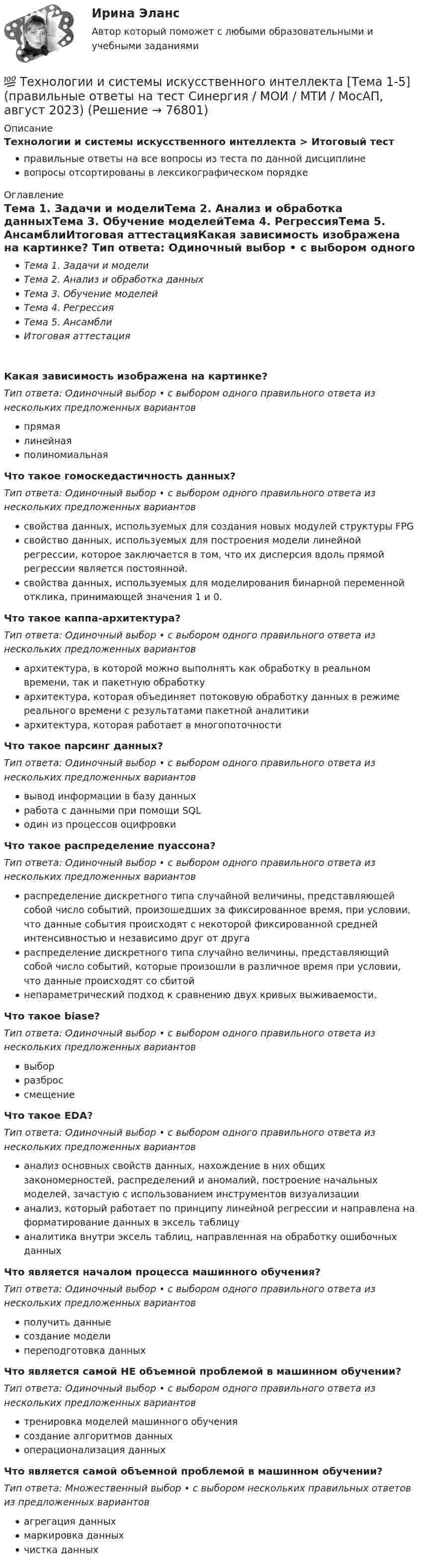      
            Описание
            Технологии и системы искусственного интеллекта > Итоговый тестправильные ответы на все вопросы из теста по данной дисциплиневопросы отсортированы в лексикографическом порядке 
            Оглавление
            Тема 1. Задачи и моделиТема 2. Анализ и обработка данныхТема 3. Обучение моделейТема 4. РегрессияТема 5. АнсамблиИтоговая аттестацияКакая зависимость изображена на картинке?  Тип ответа: Одиночный выбор • с выбором одного правильного ответа из нескольких предложенных вариантовпрямаялинейнаяполиномиальнаяЧто такое гомоскедастичность данных?Тип ответа: Одиночный выбор • с выбором одного правильного ответа из нескольких предложенных вариантовсвойства данных, используемых для создания новых модулей структуры FPGсвойство данных, используемых для построения модели линейной регрессии, которое заключается в том, что их дисперсия вдоль прямой регрессии является постоянной.свойства данных, используемых для моделирования бинарной переменной отклика, принимающей значения 1 и 0.Что такое каппа-архитектура?Тип ответа: Одиночный выбор • с выбором одного правильного ответа из нескольких предложенных вариантовархитектура, в которой можно выполнять как обработку в реальном времени, так и пакетную обработкуархитектура, которая объединяет потоковую обработку данных в режиме реального времени с результатами пакетной аналитикиархитектура, которая работает в многопоточностиЧто такое парсинг данных?Тип ответа: Одиночный выбор • с выбором одного правильного ответа из нескольких предложенных вариантоввывод информации в базу данныхработа с данными при помощи SQLодин из процессов оцифровкиЧто такое распределение пуассона?Тип ответа: Одиночный выбор • с выбором одного правильного ответа из нескольких предложенных вариантовраспределение дискретного типа случайной величины, представляющей собой число событий, произошедших за фиксированное время, при условии, что данные события происходят с некоторой фиксированной средней интенсивностью и независимо друг от другараспределение дискретного типа случайно величины, представляющий собой число событий, которые произошли в различное время при условии, что данные происходят со сбитойнепараметрический подход к сравнению двух кривых выживаемости.Что такое biase?Тип ответа: Одиночный выбор • с выбором одного правильного ответа из нескольких предложенных вариантоввыборразброссмещениеЧто такое EDA?Тип ответа: Одиночный выбор • с выбором одного правильного ответа из нескольких предложенных вариантованализ основных свойств данных, нахождение в них общих закономерностей, распределений и аномалий, построение начальных моделей, зачастую с использованием инструментов визуализациианализ, который работает по принципу линейной регрессии и направлена на форматирование данных в эксель таблицуаналитика внутри эксель таблиц, направленная на обработку ошибочных данныхЧто является началом процесса машинного обучения?Тип ответа: Одиночный выбор • с выбором одного правильного ответа из нескольких предложенных вариантовполучить данныесоздание моделипереподготовка данныхЧто является самой НЕ объемной проблемой в машинном обучении?Тип ответа: Одиночный выбор • с выбором одного правильного ответа из нескольких предложенных вариантовтренировка моделей машинного обучениясоздание алгоритмов данныхоперационализация данныхЧто является самой объемной проблемой в машинном обучении?Тип ответа: Множественный выбор • с выбором нескольких правильных ответов из предложенных вариантовагрегация данныхмаркировка данныхчистка данных  
            
            
            💯 Технологии и системы искусственного интеллекта [Тема 1-5] (ответы на тест Синергия / МОИ / МТИ / МосАП, ноябрь 2023)💯 Технологии и системы искусственного интеллекта [Тема 1-5] (правильные ответы на тест Синергия / МОИ / МТИ / МосАП, август 2023)Технологии и системы искусственного интеллекта - тест с ответами Синергия - 2023Технологии и системы искусственного интеллекта (тест с ответами Синергия/МОИ/ МТИ /МОСАП)технологии конструкционных материалов вариант 1Технологии машинного перевода текстовТехнологии медицины  об инновационной медицинской системе. Рассказывается, как она работаетТехнологии и методики обучения базовым (циклическим) видам спорта Тестовые вопросы к теме 1, 2, 3, 4, 5, 6, 7, 8, 9Технологии Интернета в маркетингеТехнологии и организации услуг питания - вариант №11Технологии и системы искусственного интеллекта. 100 баллов. СинергияТехнологии и системы искусственного интеллекта (ответы на тест Синергия / МТИ / МОИ / МосАП)💯 Технологии и системы искусственного интеллекта (правильные ответы на тест Синергия / МОИ / МТИ / МосАП)Технологии и системы искусственного интеллекта Синергия