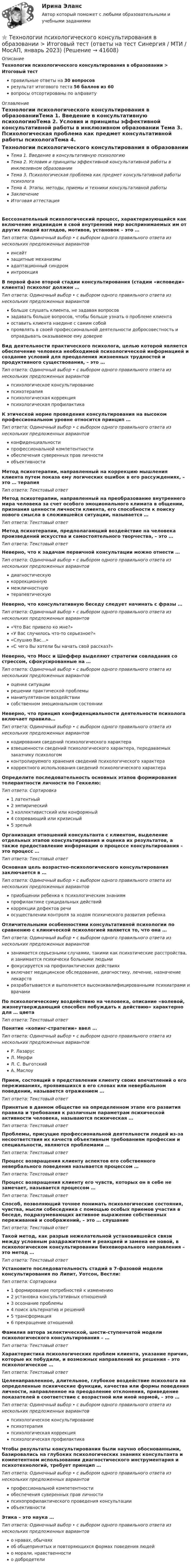      
          Описание
          Технологии психологического консультирования в образовании > Итоговый тестправильные ответы на 30 вопросоврезультат итогового теста 56 баллов из 60вопросы отсортированы по алфавиту 
          Оглавление
          Технологии психологического консультирования в образованииТема 1. Введение в консультативную психологиюТема 2. Условия и принципы эффективной консультативной работы в инклюзивном образовании Тема 3. Психологическая проблема как предмет консультативной работы психологаТема 4. Этапы, методы, приемы и техники консультативной работыЗаключениеИтоговая аттестацияБессознательный психологический процесс, характеризующийся как включение индивидом в свой внутренний мир воспринимаемых им от других людей взглядов, мотивов, установок – это …Тип ответа: Одиночный выбор • с выбором одного правильного ответа из нескольких предложенных вариантовинсайтзащитные механизмыадаптационный синдроминтроекцияВ первой фазе второй стадии консультирования (стадии «исповеди» клиента) психолог должен …Тип ответа: Одиночный выбор • с выбором одного правильного ответа из нескольких предложенных вариантовбольше слушать клиента, не задавая вопросовзадавать больше вопросов, чтобы больше узнать о проблеме клиентаоставить клиента наедине с самим собойпроявлять в своей профессиональной деятельности добросовестность и оправдывать оказываемое ему довериеВид деятельности практического психолога, целью которой является обеспечение человека необходимой психологической информацией и создание условий для преодоления жизненных трудностей и продуктивного существования, – это …Тип ответа: Одиночный выбор • с выбором одного правильного ответа из нескольких предложенных вариантовпсихологическое консультированиепсихотерапияпсихологическая коррекцияпсихологическая профилактикаК этической норме проведения консультирования на высоком профессиональном уровне относится принцип …Тип ответа: Одиночный выбор • с выбором одного правильного ответа из нескольких предложенных вариантовконфиденциальностипрофессиональной компетентностиобеспечения суверенных прав личностиобъективностиМетод психотерапии, направленный на коррекцию мышления клиента путем показа ему логических ошибок в его рассуждениях, – это … терапияТип ответа: Текcтовый ответ Метод психотерапии, направленный на преобразование внутреннего мира человека за счет особого эмоционального климата в общении, признания ценности личности клиента, его способности к поиску нового смысла в сложившейся ситуации, называется …Тип ответа: Текcтовый ответ Метод психотерапии, предполагающий воздействие на человека произведений искусства и самостоятельного творчества, – это …Тип ответа: Текcтовый ответ Неверно, что к задачам первичной консультации можно отнести …Тип ответа: Одиночный выбор • с выбором одного правильного ответа из нескольких предложенных вариантовдиагностическуюкоррекционнуюмежличностнуютерапевтическуюНеверно, что консультативную беседу следует начинать с фразы …Тип ответа: Одиночный выбор • с выбором одного правильного ответа из нескольких предложенных вариантов«Что Вас привело ко мне?»«У Вас случилось что-то серьезное?»«Слушаю Вас…»«С чего Вы хотели бы начать свой рассказ?»Неверно, что Мосс и Шеффер выделяют стратегии совладания со стрессом, сфокусированные на …Тип ответа: Одиночный выбор • с выбором одного правильного ответа из нескольких предложенных вариантовоценке ситуациирешении практической проблемыманипулятивном воздействиисобственном эмоциональном состоянииНеверно, что принцип конфиденциальности деятельности психолога включает правила…Тип ответа: Одиночный выбор • с выбором одного правильного ответа из нескольких предложенных вариантовкодирования сведений психологического характеравзвешенности сведений психологического характера, передаваемых заказчику психологомконтролируемого хранения сведений психологического характеракорректного использования сведений психологического характераОпределите последовательность основных этапов формирования толерантности личности по Геккелю:Тип ответа: Сортировка1 латентный2 эмпирический3 коллективистский или конформный4 созревающий или кризисный5 зрелыйОрганизация отношений консультанта с клиентом, выделение отдельных этапов консультирования и оценка их результатов, а также предоставление информации о процессе консультирования – это процесс …Тип ответа: Текcтовый ответ Основная цель возрастно-психологического консультирования заключается в …Тип ответа: Одиночный выбор • с выбором одного правильного ответа из нескольких предложенных вариантовприобщении ребенка к психологическим знаниямпрофилактике суицидальных действийкоррекции дефектов речиосуществлении контроля за ходом психического развития ребенкаОтличительными особенностями консультативной психологии по сравнению с клинической психологией является то, что она …Тип ответа: Одиночный выбор • с выбором одного правильного ответа из нескольких предложенных вариантовзанимается серьезными случаями, такими как психотические расстройства, и занимается психически больными людьмифокусируется на профилактических действияхвключает медицинское обследование, диагностику, лечение, назначение лекарствразрабатывается и выполняется высококвалифицированными психиатрами и врачамиПо психологическому воздействию на человека, описание «волевой, жизнеутверждающий способен побуждать к действию» характерно для … цветаТип ответа: Текcтовый ответ Понятие «копинг-стратегии» ввел …Тип ответа: Одиночный выбор • с выбором одного правильного ответа из нескольких предложенных вариантовР. ЛазарусЛ. МерфиЛ. С. ВыготскийА. МаслоуПрием, состоящий в представлении клиенту своих впечатлений о его переживаниях, проявившихся в его словах или невербальном поведении, называется отражением …Тип ответа: Текcтовый ответ Принятые в данном обществе на определенном этапе его развития правила и требования к различным параметрам психической активности человека, называются психическая …Тип ответа: Текcтовый ответ Проблемы, присущие профессиональной деятельности людей из-за несоответствия их качеств объективным требованиям профессии и специальности, являются проблемами …Тип ответа: Текcтовый ответ Процесс возвращения клиенту аспектов его собственного невербального поведения называется процессом …Тип ответа: Текcтовый ответ Процесс возвращения клиенту его чувств, которых он в себе не замечает, называется процессом …Тип ответа: Текcтовый ответ Способ, позволяющий точнее понимать психологические состояния, чувства, мысли собеседника с помощью особых приемов участия в беседе, подразумевающих активное выражение собственных переживаний и соображений, – это … слушаниеТип ответа: Текcтовый ответ Такой метод, как разрыв нежелательной установившейся связи между условным раздражителем и реакцией и замена ее новой, в психологическом консультировании бихевиорального направления – это метод …Тип ответа: Текcтовый ответ Установите последовательность стадий в 7-фазовой модели консультирования по Липит, Уотсон, Вестли:Тип ответа: Сортировка1 формирование потребностей к изменению2 установка консультативных отношений3 осознание проблемы4 поиск альтернатив и решений5 трансформация6 прекращение отношенийФамилия автора эклектической, шести-ступенчатой модели психологического консультирования – …Тип ответа: Текcтовый ответ Характеристика психологических проблем клиента, указание причин, которые их побудили, и возможных направлений их решения – это психологическое …Тип ответа: Текcтовый ответ Целенаправленное, длительное, глубокое воздействие психолога на определенные психические функции, качества или формы поведения личности, направленное на преодоление отклонения, приведение показателей в соответствие с возрастной или иной нормой, – это …Тип ответа: Одиночный выбор • с выбором одного правильного ответа из нескольких предложенных вариантовпсихологическое консультированиепсихотерапияпсихологическая коррекцияпсихологическая профилактикаЧтобы результаты консультирования были научно обоснованными, базировались на глубоких психологических знаниях консультанта и компетентном использовании диагностического инструментария и психотехнологий, требует принцип …Тип ответа: Одиночный выбор • с выбором одного правильного ответа из нескольких предложенных вариантовпрофессиональной компетентностиобеспечения суверенных прав личностипсихопрофилактического проведения консультацииобъективностиЭтика – это наука …Тип ответа: Одиночный выбор • с выбором одного правильного ответа из нескольких предложенных вариантово нравах, обычаяхоб общепринятых и повторяющихся формах поведения людейо морали, нравственностио добродетели 
            
            
            Технологии продаж гостиничного продукта ЗАДАНИЕ 2⭐ Технологии психологического консультирования в образовании > Итоговый тест (ответы на тест Синергия / МТИ / МосАП, январь 2023)Технологии разработки и производства рекламного и PR-продуктаТехнологии разработки и производства рекламного и PR-продукта часть 2 Витте МУИВ Ответы на итоговый тестТехнологии разработки программного обеспечения (тест с ответами Синергия/МОИ/ МТИ /МОСАП)Технологии самоорганизации и самообразования (Вариант №10, КазанГЭУ)Технологии самоорганизации и саморазвития личностиТехнологии преподавания предмета Физическая культура в общеобразовательной школе 2  сдо росдистантТехнологии приемки, хранения, подготовки к продаже, размещения и выкладки товаровТехнологии принятия решений менеджментом международных компаний  сравнительный анализ зарубежных и российских методикТехнологии программирования✅ Технологии программирования 70 вопросов СИНЕРГИЯ МТИ 2022Технологии программирования ДГТУТехнологии программирования зачёт (2 семестр 1 курс) МФПУ Синергия