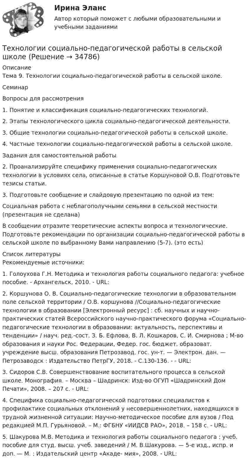      
          Описание
          Тема 9. Технологии социально-педагогической работы в сельской школе.СеминарВопросы для рассмотрения1.       Понятие и классификация социально-педагогических технологий.2.       Этапы технологического цикла социально-педагогической деятельности.3.       Общие технологии социально-педагогической работы в сельской школе.4.       Частные технологии социально-педагогической работы в сельской школе. Задания для самостоятельной работы2. Проанализируйте специфику применения социально-педагогических технологии в условиях села, описанные в статье Коршуновой О.В. Подготовьте тезисы статьи.3.    Подготовьте сообщение и слайдовую презентацию по одной из тем:Социальная работа с неблагополучными семьями в сельской местности (презентация не сделана)В сообщении отразите теоретические аспекты вопроса и технологические. Подготовьте рекомендации по организации социально-педагогической работы в сельской школе по выбранному Вами направлению (5-7). (это есть)  
          Список литературы
          Рекомендуемые источники:1.        Голоухова Г.Н. Методика и технология работы социального педагога: учебное пособие. - Архангельск, 2010. - URL: 2.     Коршунова О. В. Социально-педагогические технологии в образовательном поле сельской территории / О.В. коршунова //Социально-педагогические технологии в образовании [Электронный ресурс] : сб. научных и научно-практических статей Всероссийского научно-практического форума «Социально-педагогические  технологии  в  образовании:  актуальность,  перспективы и тенденции»  /  науч.  ред.-сост.  З. Б. Ефлова,  В. Л. Кошкаров,  С. И. Смирнова ;  М-во образования и науки Рос. Федерации, Федер. гос. бюджет. образоват. учреждение высш. образования Петрозавод. гос. ун-т. — Электрон. дан. — Петрозаводск : Издательство ПетрГУ, 2018. - С.130-136. - - URL: 3.     Сидоров С.В. Совершенствование воспитательного процесса  в  сельской  школе.  Монография.  –  Москва  – Шадринск: Изд-во ОГУП «Шадринский Дом Печати», 2008. – 207 с. - URL: 4.     Специфика социально-педагогической подготовки специалистов к профилактике социальных отклонений у несовершеннолетних, находящихся в трудной жизненной ситуации: Научно-методическое пособие для вузов / Под редакцией М.П. Гурьяновой. – М.: ФГБНУ «ИИДСВ РАО», 2018. – 158 с. - URL: 5.     Шакурова М.В. Методика и технология работы социального педагога : учеб. пособие для студ. высш. учеб. заведений / М. В.Шакурова. — 5-е изд., испр. и доп. — М. : Издательский центр «Акаде- мия», 2008. - URL: 
            
            
            технологии сотрудничества педагога с родителями//СИНЕРГИЯ//МТИ//МОИ Технологии социально-педагогической работы в сельской школеТехнологии управления административными ресурсами в IT-проектах (Темы 1-8)  тест с ответами Синергия/МОИ/ МТИ /МОСАПТехнологии физкультурно-спортивной деятельности 2 сдо росдистантТехнологии физкультурно- спортивной деятельности 3Технологии физкультурно-спортивной деятельности 3Технологии физкультурно-спортивной деятельности 3Технологии составления современных управленческих документов Практическое занятие 2. Задания 1 - 10   НСПКТехнологии составления современных управленческих документов  Практическое занятие 3 НСПКТехнологии составления современных управленческих документов ТЕСТ-1    НСПКТехнологии составления современных управленческих документов ТЕСТ-2  НСПКТехнологии составления современных управленческих документов  ТЕСТ-3   НСПКТехнологии составления современных управленческих документов ТЕСТ №1 НСПКТехнологии составления современных управленческих документов ТЕСТ №2 НСПК