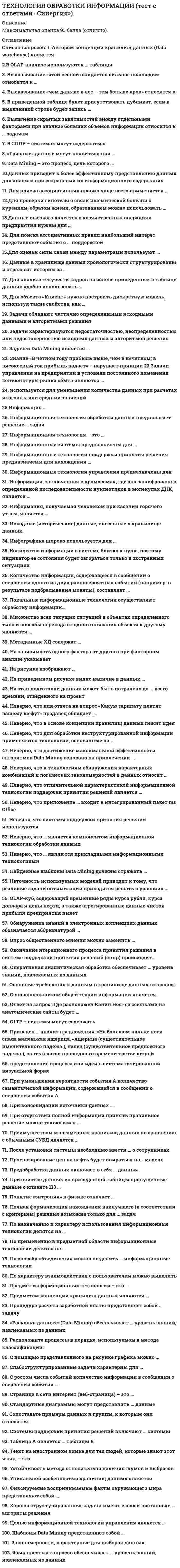      
          Описание
          Работа сдана в 2021 году на оценку 5 (отлично). 
          Оглавление
          Вопросы работы: Автором концепции хранилищ данных (Data warehouse) является В OLAP-анализе используются … таблицы Высказывание «этой весной ожидается сильное половодье» относится к … Высказывание «чем дальше в лес – тем больше дров» относится к В приведенной таблице будет присутствовать дубликат, если в выделенной строке будет запись … Выявление скрытых зависимостей между отдельными факторами при анализе больших объемов информации относится к … задачамВ СППР – системах могут содержаться  «Грязные» данные могут появиться при … Data Mining – это процесс, цель которого …Данных приводит к более эффективному представлению данных для анализа при сохранении их информационного содержания Для поиска ассоциативных правил чаще всего применяется … Для проверки гипотезы о связи ишемической болезни с курением, образом жизни, образованием можно использовать … Данные высокого качества о хозяйственных операциях предприятия нужны для … Для поиска ассоциативных правил наибольший интерес представляют события с … поддержкой Для оценки силы связи между параметрами используют … Данные в хранилище данных хронологически структурированы и отражают историю за …Для анализа текучести кадров на основе приведенных в таблице данных удобно использовать … Для объекта «Клиент» нужно построить дискретную модель, используя такие свойства, как … Задачи обладают частично определенными исходными данными и алгоритмами решения… задачи характеризуются недостаточностью, неопределенностью или недостоверностью исходных данных и алгоритмов решенияЗадачей Data Mining является … Знание «В четном году прибыль выше, чем в нечетном; в високосный год прибыль падает» – нарушает принцип … Задачи управления на предприятии в условиях постоянного изменения конъюнктуры рынка сбыта являются …… используется для уменьшения количества данных при расчетах итоговых или средних значенийИнформация … Информационная технология обработки данных предполагает решение … задачИнформационная технология – это …Информационные системы предназначены для …Информационные технологии поддержки принятия решения предназначены для нахождения …Информационные технологии управления предназначены для …Информация, заключенная в хромосомах, где она зашифрована в определенной последовательности нуклеотидов в молекулах ДНК, является …Информация, получаемая человеком при касании горячего утюга, является …Исходные (исторические) данные, внесенные в хранилище данных, Инфографика широко используется для … Количество информации о системе близко к нулю, поэтому индикатор ее состояния будет загораться только в экстренных ситуациях Количество информации, содержащееся в сообщении о свершении одного из двух равновероятных событий (например, в результате подбрасывания монеты), составляет …Локальные информационные технологии осуществляют обработку информации…Множество всех текущих ситуаций в объектах определенного типа и способы перехода от одного описания объекта к другому являются …Метаданные ХД содержат … На зависимость одного фактора от другого при факторном анализе указываетНа рисунке изображают … На приведенном рисунке видно наличие в данных … На этап подготовки данных может быть потрачено до … всего времени, отведенного на проект Неверно, что для ответа на вопрос «Какую зарплату платят вашему шефу?» продавец обладает … Неверно, что в основе концепции хранилищ данных лежит идея …Неверно, что для обработки неструктурированной информации применяются технологии, основанные на …Неверно, что достижение максимальной эффективности алгоритмов Data Mining основано на привлечении …Неверно, что к технологиям обнаружения характерных комбинаций и логических закономерностей в данных относят …Неверно, что отличительной характеристикой информационной технологии поддержки принятия решений является …Неверно, что приложение … входит в интегрированный пакет ms OfficeНеверно, что системы поддержки принятия решений используются Неверно, что … является компонентом информационной технологии обработки данныхНеверно, что … являются прикладными информационными технологиямиНайденные шаблоны Data Mining должны отражать …Неточность используемых моделей приводит к тому, что реальные задачи оптимизации приходится решать в условиях …OLAP-куб, содержащий временные ряды курса рубля, курса доллара и цены нефти, а также агрегированные данные чистой прибыли предприятия имеет Обнаружение знаний в электронных коллекциях данных обозначается аббревиатурой …Опрос общественного мнения можно заменить … Окончание итерационного процесса принятия решения в системе поддержки принятия решений (сппр) происходит…Оперативная аналитическая обработка обеспечивает … уровень знаний, извлекаемых из данныхОсновные требования к данным в хранилище данных включают …Основоположником общей теории информации является …Ответ на запрос «Где расположен Канин Нос» со ссылками на анатомические сайты будет … OLTP – системы могут содержать – представление процесса или идеи в систематизированной визуальной форме Приведен … анализ предложения: «На большом пальце ноги спала маленькая ящерица. «ящерица (существительное именительного падежа.), палец (существительное предложного падежа.), спать (глагол прошедшего времени третье лицо.)»При уменьшении вероятности события А количество семантической информации, содержащейся в сообщении о свершении события А, … При консолидации источники данных …При отсутствии полной информации принять правильное решение можно только имея … Преимуществом многомерных хранилищ данных по сравнению с обычными СУБД является … После установки системы необходимо ввести … о сотрудниках Прогнозирование цен на нефть будет опираться на… модель Предобработка данных включает в себя … данных При очистке данных из приведенной таблицы пропущенные данные о клиенте 113 … Понятие «энтропия» в физике означает …Полная формализация нахождения наилучшего (в соответствии с критерием) решения возможна только для … задачПо назначению и характеру использования информационные технологии делятся на …По применению в предметной области информационные технологии делятся на …По способу объединения можно выделить … информационные технологииПо характеру взаимодействия с пользователем можно выделить …Предмет информационных технологий – это …Предметом концепции хранилищ данных являются …Процедура расчета заработной платы представляет собой … задачу «Раскопка данных» (Data Mining) обеспечивает … уровень знаний, извлекаемых из данныхРасположите процессы в порядке, используемом в методе классификации: С помощью представленного на рисунке графика можно …Слабоструктурированные задачи характерны для …С ростом числа событий количество информации в сообщении о свершении события …Страница в сети интернет (веб-страница) – это …Стандартные диаграммы могут представлять … данныеСопоставьте примеры данных и группы, к которым они относятся: Системы поддержки принятия решений  включают … системыТаблица А является … таблицы Б Текст на иностранном языке для тех людей, которые знают этот язык, – это Устойчивость метода относительно наличия шумов и выбросов Уникальной особенностью хранилищ данных является Фиксируемые воспринимаемые факты окружающего мира представляют собой …Хорошо структурированные задачи имеют в своей постановке … алгоритм решенияЦелью информационной технологии управления является …Шаблоны Data Mining представляют собой …Закономерности, характерные для выборок данныхЯзык простых запросов обеспечивает … уровень знаний, извлекаемых из данных 
            
            
            Технология обработки информации ( тест с ответами Синергия 3 семестр )Технология обработки информации (тест с ответами) «Синергия» 3 Семестр.Технология обслуживания и стандарты сервиса в гостиничном и ресторанном бизнесе. Тест 97 баллов/ 91 вопрос с ответами СинергияТехнология программирования 2 семестр «Синергия» Технология программирования 2 синергия 3 семестр (4 балла) –Технология программирования (ответы на тест СИНЕРГИЯ / МОИ / МОСАП)Технология программирования (Синергия)Технологии разработки и принятия управленческих решений (тест с ответами Синергия)Технологии рекламы и связей с общественностью (тест с ответами Синергия)Технология возведения зданий _100_100Технология деловой коммуникации (тест с ответами Синергия, МОИ) 2021Технология конструкционных материалов.Итоговый тест Росдистант ТГУТехнология обработки информации «Синергия» тест с ответами (3 Семестр, 90 баллов, 2021год.)Технология обработки информации (тест с ответами «Синергия»).