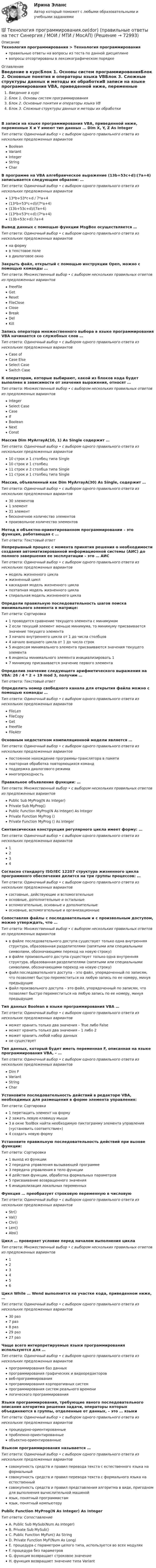      
            Описание
            Технология программирования > Технология программированияправильные ответы на вопросы из теста по данной дисциплиневопросы отсортированы в лексикографическом порядке 
            Оглавление
            Введение в курсБлок 1. Основы систем программированияБлок 2. Основные понятия и операторы языка VBБлок 3. Сложные структуры данных и методы их обработкиВ записи на языке программирования VBA, приведенной ниже, переменные X и Y имеют тип данных … Dim X, Y, Z As IntegerТип ответа: Одиночный выбор • с выбором одного правильного ответа из нескольких предложенных вариантовBooleanVariantIntegerStringCharВ программе на VBA алгебраическое выражение (13b+53c+d):(7a+4) записывается следующим образом: …Тип ответа: Одиночный выбор • с выбором одного правильного ответа из нескольких предложенных вариантов13*b+53*c+d / 7*a+4(13*b+53*c+d)/(7*a+4)(13b+53c+d)/(7a+4)(13*b+53*c+d):(7*a+4)(13b+53c+d):7a+4Вывод данных с помощью функции MsgBox осуществляется …Тип ответа: Одиночный выбор • с выбором одного правильного ответа из нескольких предложенных вариантовна формув текстовое полев диалоговое окноЗакрыть файл, открытый с помощью инструкции Open, можно с помощью команды …Тип ответа: Множественный выбор • с выбором нескольких правильных ответов из предложенных вариантовFreeFileGetResetFileCloseCloseBreakDelKillЗапись оператора множественного выбора в языке программирования VBA начинается со служебных слов …Тип ответа: Одиночный выбор • с выбором одного правильного ответа из нескольких предложенных вариантовCase ofCase ElseSelect CaseSwitch CaseК операторам, которые выбирают, какой из блоков кода будет выполнен в зависимости от значения выражения, относят …Тип ответа: Множественный выбор • с выбором нескольких правильных ответов из предложенных вариантовIntegerSelect CaseCaseIfBooleanNextConstМассив Dim MyArrayA(10, 1) As Single содержит …Тип ответа: Одиночный выбор • с выбором одного правильного ответа из нескольких предложенных вариантов10 строк и 1 столбец типа Single10 строк и 1 столбец11 строк и 2 столбца типа Single11 строк и 1 столбец типа SingleМассив, объявленный как Dim MyArrayA(30) As Single, содержит …Тип ответа: Одиночный выбор • с выбором одного правильного ответа из нескольких предложенных вариантов30 элементов1 элемент31 элементбесконечное количество элементовпроизвольное количество элементовМетод в объектно-ориентированном программировании – это функция, работающая с …Тип ответа: Текcтовый ответ Непрерывный процесс с момента принятия решения о необходимости создания автоматизированной информационной системы (АИС) до полного завершения ее эксплуатации – это … АИСТип ответа: Одиночный выбор • с выбором одного правильного ответа из нескольких предложенных вариантовмодель жизненного циклажизненный циклкаскадная модель жизненного циклапоэтапная модель жизненного цикласпиральная модель жизненного циклаОпредели правильную последовательность шагов поиска минимального элемента в матрице:Тип ответа: Сортировка1 проводится сравнение текущего элемента с минимумом2 если текущий элемент меньше минимума, то минимуму присваивается значение текущего элемента3 начало внутреннего цикла от 1 до числа столбцов4 начало внешнего цикла от 1 до числа строк5 индексам минимального элемента присваиваются значения текущего элемента6 индексы минимального элемента инициализировать 17 минимуму присваивается значение первого элементаОпределив значение следующего арифметического выражения на VBA: 26 / 4 * 2 + 19 mod 3, получим …Тип ответа: Текcтовый ответ Определить номер свободного канала для открытия файла можно с помощью команды …Тип ответа: Одиночный выбор • с выбором одного правильного ответа из нескольких предложенных вариантовFileLenFileCopyGetFreeFileFileAttrОсновным недостатком компиляционной модели является …Тип ответа: Одиночный выбор • с выбором одного правильного ответа из нескольких предложенных вариантовпостоянное нахождение программы-транслятора в памятиповторная обработка повторяющихся командподдержка диалогового режимамногопроходностьПравильное объявление функции: …Тип ответа: Множественный выбор • с выбором нескольких правильных ответов из предложенных вариантовPublic Sub MyProg(N As Integer)Private Sub MyProg()Public Function MyProg(N As Integer) As IntegerPrivate Function MyProg ()Private Function MyProg () As IntegerСинтаксическая конструкция регулярного цикла имеет форму: …  Тип ответа: Одиночный выбор • с выбором одного правильного ответа из нескольких предложенных вариантов1234Согласно стандарту ISO/IEC 12207 структура жизненного цикла программного обеспечения делится на три группы процессов: …Тип ответа: Одиночный выбор • с выбором одного правильного ответа из нескольких предложенных вариантовсоставные, действующие и вспомогательныеосновные, дополнительные и остальныевспомогательные, основные и дополнительныеосновные, вспомогательные и организационныеСопоставляя файлы с последовательным и с произвольным доступом, можно утверждать, что …Тип ответа: Множественный выбор • с выбором нескольких правильных ответов из предложенных вариантовв файле последовательного доступа существует только одна внутренняя структура, образованная разделителями (запятыми или специальными символами, обозначающими переход на новую строку)в файле произвольного доступа существует только одна внутренняя структура, образованная разделителями (запятыми или специальными символами, обозначающими переход на новую строку)файл последовательного доступа – это файл, упорядоченный по записям, что позволяет быстро переместиться на любую запись по ее номеру, минуя предыдущиефайл произвольного доступа – это файл, упорядоченный по записям, что позволяет быстро переместиться на любую запись по ее номеру, минуя предыдущиеТип данных Boolean в языке программирования VBA …Тип ответа: Одиночный выбор • с выбором одного правильного ответа из нескольких предложенных вариантовможет хранить только два значения – True либо Falseможет хранить только два значения – 1 либо 2может хранить любой набор данныхне существуетТип данных, который будет иметь переменная F, описанная на языке программирования VBA, – …Тип ответа: Одиночный выбор • с выбором одного правильного ответа из нескольких предложенных вариантовDim FVariantStringCharУстановите последовательность действий в редакторе VBA, необходимых для размещения в форме элемента управления:Тип ответа: Сортировка1 перетащить элемент на форму2 зажать левую клавишу мыши3 в окне ToolBox найти необходимую пиктограмму элемента управления («установить соответствие»)4 создать новую формуУстановите правильную последовательность действий при вызове функции:Тип ответа: Сортировка1 выход из функции2 передача управления вызывающей программе3 передача управления в тело функции4 действия функции, обработка формальных параметров5 присваивание возвращенного значения6 инициализация локальных переменныхФункция … преобразует строковую переменную в числовуюТип ответа: Одиночный выбор • с выбором одного правильного ответа из нескольких предложенных вариантовStr()Val()Chr()Len()Abs()Цикл … проверяет условие перед началом выполнения цикла  Тип ответа: Множественный выбор • с выбором нескольких правильных ответов из предложенных вариантов123456Цикл While … Wend выполнится на участке кода, приведенном ниже, …  Тип ответа: Одиночный выбор • с выбором одного правильного ответа из нескольких предложенных вариантов30 раз7 раз8 раз29 раз27 разЧаще всего интерпретируемые языки программирования используются для …Тип ответа: Одиночный выбор • с выбором одного правильного ответа из нескольких предложенных вариантовпрограммирования баз данныхпрограммирования графических и видеоредактороввеб-программированияпрограммирования корпоративных системпрограммирования систем реального временилогического программированияЯзыки программирования, требующие явного последовательного описания алгоритма решения задачи, операторы которых объединяются в группы, отделенные от данных, – это … языкиТип ответа: Одиночный выбор • с выбором одного правильного ответа из нескольких предложенных вариантовпроцедурно-ориентированныепроблемно-ориентированныеобъектно-ориентированныеЯзыком программирования называется …Тип ответа: Одиночный выбор • с выбором одного правильного ответа из нескольких предложенных вариантовсовокупность средств и правил перевода текста с естественного языка на формальныйсовокупность средств и правил перевода текста с формального языка на естественныйсовокупность средств и правил представления алгоритма в виде, пригодном для выполнения вычислительной машинойязык, понятный программистамязык, понятный компьютеруPublic Function MyProg(N As Integer) As IntegerТип ответа: СопоставлениеA. Public Sub MySub(Num As Integer)B. Private Sub MySub()C. Public Function MyFun() As StringD. Private Function MyF(Num As Long)E. процедура с параметром целого типа, используется во всех модуляхF. процедура без параметровG. функция возвращает строковое значениеH. функция возвращает значение типа Variant  
            
            
            💯 Технология программирования.ои(dor) (ответы на тест Синергия / МОИ / МТИ / МосАП, январь 2024)💯 Технология программирования.ои(dor) (правильные ответы на тест Синергия / МОИ / МТИ / МосАП)Технология программирования.ои(dor) тест с ответами Синергия/МОИ/ МТИ /МОСАПТехнология программирования ответы на тест Синергия 2 семестр💯 Технология программирования (ответы на тест Синергия / МОИ / МТИ / МосАП, декабрь 2023)Технология программирования «Синергия» 1-2 курс (сборник 70 ответов на тест). Технология программирования «Синергия» 1-2 курс (сборник ответов на тест). Технология полиграфии и препресс 5 семестр 97/100 и 100/100 ЗачётТехнология приготовления блюд постного стола, расчёт на 30 порцийТехнология программированияТехнология программирования 1 семестр Синергия ТЕХНОЛОГИЯ ПРОГРАММИРОВАНИЯ 2022 СИНЕРГИЯ ОТВЕТЫТехнология программирования / 28 вопросов💯 Технология программирования [4 темы] (правильные ответы на тест Синергия / МОИ / МТИ / МосАП)