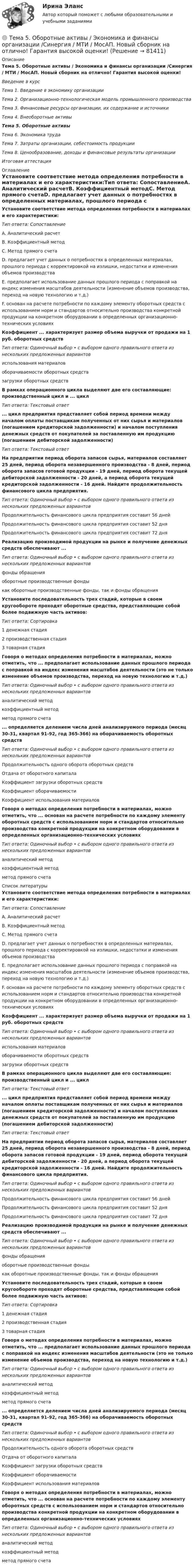     
            Описание
            Тема 5. Оборотные активы / Экономика и финансы организации /Синергия / МТИ / МосАП. Новый сборник на отлично! Гарантия высокой оценки!Введение в курсТема 1. Введение в экономику организацииТема 2. Организационно-технологическая модель промышленного производстваТема 3. Финансовые ресурсы организации, их содержание и источникиТема 4. Внеоборотные активыТема 5. Оборотные активыТема 6. Экономика трудаТема 7. Затраты организации, себестоимость продукцииТема 8. Ценообразование, доходы и финансовые результаты организацииИтоговая аттестация 
            Оглавление
            Установите соответствие метода определения потребности в материалах и его характеристики:Тип ответа: СопоставлениеА. Аналитический расчетВ. Коэффициентный методС. Метод прямого счетаD. предлагает учет данных о потребностях в определенных материалах, прошлого периода с корректировкой на излишки, недостатки и изменения объемов производстваЕ. предполагает использование данных прошлого периода с поправкой на индекс изменения масштабов деятельности (изменение объемов производства, переход на новую технологию и т.д.)F. основан на расчете потребности по каждому элементу оборотных средств с использованием норм и стандартов относительно производства конкретной продукции на конкретном оборудовании в определенных организационно-технических условияхКоэффициент ... характеризует размер объема выручки от продажи на 1 руб. оборотных средствТип ответа: Одиночный выбор • с выбором одного правильного ответа из нескольких предложенных вариантовиспользования материаловоборачиваемости оборотных средствзагрузки оборотных средствВ рамках операционного цикла выделяют две его составляющие: производственный цикл и ... циклТип ответа: Текстовый ответ... цикл предприятия представляет собой период времени между началом оплаты поставщикам полученных от них сырья и материалов (погашением кредиторской задолженности) и началом поступления денежных средств от покупателей за поставленную им продукцию (погашением дебиторской задолженности)Тип ответа: Текстовый ответНа предприятии период оборота запасов сырья, материалов составляет 25 дней, период оборота незавершенного производства - 8 дней, период оборота запасов готовой продукции - 19 дней, период оборота текущей дебиторской задолженности - 20 дней, а период оборота текущей кредиторской задолженности - 16 дней. Найдите продолжительность финансового цикла предприятия.Тип ответа: Одиночный выбор • с выбором одного правильного ответа из нескольких предложенных вариантовПродолжительность финансового цикла предприятия составит 56 днейПродолжительность финансового цикла предприятия составит 52 дняПродолжительность финансового цикла предприятия составит 72 дняРеализацию производимой продукции на рынке и получение денежных средств обеспечивают ...Тип ответа: Одиночный выбор • с выбором одного правильного ответа из нескольких предложенных вариантовфонды обращенияоборотные производственные фондыкак оборотные производственные фонды, так и фонды обращенияУстановите последовательность трех стадий, которые в своем кругообороте проходят оборотные средства, представляющие собой более подвижную часть активов:Тип ответа: Сортировка1 денежная стадия2 производственная стадия3 товарная стадияГоворя о методах определения потребности в материалах, можно отметить, что ... предполагает использование данных прошлого периода с поправкой на индекс изменения масштабов деятельности (это не только изменение объемов производства, переход на новую технологию и т.д.)Тип ответа: Одиночный выбор • с выбором одного правильного ответа из нескольких предложенных вариантованалитический методкоэффициентный методметод прямого счета... определяется делением числа дней анализируемого периода (месяц 30-31, квартал 91-92, год 365-366) на оборачиваемость оборотных средствТип ответа: Одиночный выбор • с выбором одного правильного ответа из нескольких предложенных вариантовПродолжительность одного оборота оборотных средствОтдача от оборотного капиталаКоэффициент загрузки оборотных средствКоэффициент оборачиваемостиКоэффициент использования материаловГоворя о методах определения потребности в материалах, можно отметить, что ... основан на расчете потребности по каждому элементу оборотных средств с использованием норм и стандартов относительно производства конкретной продукции на конкретном оборудовании в определенных организационно-технических условияхТип ответа: Одиночный выбор • с выбором одного правильного ответа из нескольких предложенных вариантованалитический методкоэффициентный методметод прямого счета 
            Список литературы
            Установите соответствие метода определения потребности в материалах и его характеристики:Тип ответа: СопоставлениеА. Аналитический расчетВ. Коэффициентный методС. Метод прямого счетаD. предлагает учет данных о потребностях в определенных материалах, прошлого периода с корректировкой на излишки, недостатки и изменения объемов производстваЕ. предполагает использование данных прошлого периода с поправкой на индекс изменения масштабов деятельности (изменение объемов производства, переход на новую технологию и т.д.)F. основан на расчете потребности по каждому элементу оборотных средств с использованием норм и стандартов относительно производства конкретной продукции на конкретном оборудовании в определенных организационно-технических условияхКоэффициент ... характеризует размер объема выручки от продажи на 1 руб. оборотных средствТип ответа: Одиночный выбор • с выбором одного правильного ответа из нескольких предложенных вариантовиспользования материаловоборачиваемости оборотных средствзагрузки оборотных средствВ рамках операционного цикла выделяют две его составляющие: производственный цикл и ... циклТип ответа: Текстовый ответ... цикл предприятия представляет собой период времени между началом оплаты поставщикам полученных от них сырья и материалов (погашением кредиторской задолженности) и началом поступления денежных средств от покупателей за поставленную им продукцию (погашением дебиторской задолженности)Тип ответа: Текстовый ответНа предприятии период оборота запасов сырья, материалов составляет 25 дней, период оборота незавершенного производства - 8 дней, период оборота запасов готовой продукции - 19 дней, период оборота текущей дебиторской задолженности - 20 дней, а период оборота текущей кредиторской задолженности - 16 дней. Найдите продолжительность финансового цикла предприятия.Тип ответа: Одиночный выбор • с выбором одного правильного ответа из нескольких предложенных вариантовПродолжительность финансового цикла предприятия составит 56 днейПродолжительность финансового цикла предприятия составит 52 дняПродолжительность финансового цикла предприятия составит 72 дняРеализацию производимой продукции на рынке и получение денежных средств обеспечивают ...Тип ответа: Одиночный выбор • с выбором одного правильного ответа из нескольких предложенных вариантовфонды обращенияоборотные производственные фондыкак оборотные производственные фонды, так и фонды обращенияУстановите последовательность трех стадий, которые в своем кругообороте проходят оборотные средства, представляющие собой более подвижную часть активов:Тип ответа: Сортировка1 денежная стадия2 производственная стадия3 товарная стадияГоворя о методах определения потребности в материалах, можно отметить, что ... предполагает использование данных прошлого периода с поправкой на индекс изменения масштабов деятельности (это не только изменение объемов производства, переход на новую технологию и т.д.)Тип ответа: Одиночный выбор • с выбором одного правильного ответа из нескольких предложенных вариантованалитический методкоэффициентный методметод прямого счета... определяется делением числа дней анализируемого периода (месяц 30-31, квартал 91-92, год 365-366) на оборачиваемость оборотных средствТип ответа: Одиночный выбор • с выбором одного правильного ответа из нескольких предложенных вариантовПродолжительность одного оборота оборотных средствОтдача от оборотного капиталаКоэффициент загрузки оборотных средствКоэффициент оборачиваемостиКоэффициент использования материаловГоворя о методах определения потребности в материалах, можно отметить, что ... основан на расчете потребности по каждому элементу оборотных средств с использованием норм и стандартов относительно производства конкретной продукции на конкретном оборудовании в определенных организационно-технических условияхТип ответа: Одиночный выбор • с выбором одного правильного ответа из нескольких предложенных вариантованалитический методкоэффициентный методметод прямого счета 
            
            
            🌞Тема 5. Методы организации реализации управленческих решений/ Методы принятия и исполнение управленческих решений в государственном и муниципальном управлении / Ответы на тесты🌞 Тема 5. Оборотные активы / Экономика и финансы организации /Синергия / МТИ / МосАП. Новый сборник на отлично! Гарантия высокой оценки!🏅Тема 5. Организация и мотивация труда персонала / Управление человеческими ресурсами / Синергия на отлично!Тема 5 Основы финансового анализа и планирования деятельности организаций, 2 курс, СибУПК🏅Тема 5. Отбор и прием на государственную службу / Управление персоналом государственной и муниципальной службы/ Синергия / МТИ / МосАП. Новые ответы на отлично (100/100)Тема 5. РЕЧЕВЫЕ КОММУНИКАЦИИ В ДЕЛОВЫХ ПЕРЕГОВОРАХ...🏅Тема 5. Самоконтроль занимающихся физическими упражнениями и спортом Ответы на отлично! (100/100) Синергия / МТИ / МосАПТема 4. Страхование ответственности и перестрахование, КОНТРОЛЬНАЯ РАБОТА 3 ВАРИАНТТема 4. ТЕОРИЯ ПОТРЕБИТЕЛЬСКОГО ПОВЕДЕНИЯТема 5. ICT in education Тема 5. Аудиторская проверка учета внеоборотных активовТема 5. Аудиторская проверка учета внеоборотных активовТема 5. Банковские и страховые продукты, финансовы.Задание к теме 5Тема 5. Государственные и муниципальные финансы