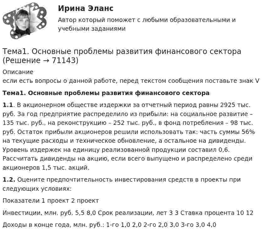     
            Описание
            если есть вопросы о данной работе, перед текстом сообщения поставьте знак V Тема1. Основные проблемы развития финансового сектора 1.1. В акционерном обществе издержки за отчетный период равны 2925 тыс. руб. За год предприятие распределило из прибыли: на социальное развитие – 135 тыс. руб., на реконструкцию – 252 тыс. руб., в фонд потребления – 98 тыс. руб. Остаток прибыли акционеров решили использовать так: часть суммы 56% на текущие расходы и техническое обновление, а остальное на дивиденды. Уровень издержек на единицу реализованной продукции составил 0,6. Рассчитать дивиденды на акцию, если всего выпущено и распределено среди акционеров 1,5 тыс. акций. 1.2. Оцените предпочтительность инвестирования средств в проекты при следующих условиях:   Показатели  1 проект 2 проект   Инвестиции, млн. руб. 5,5 8,0   Срок реализации, лет 3 3   Ставка процента 10 12   Доходы в конце года, млн. руб.:     1-го 1,0 2,0   2-го 2,0 3,0   3-го 3,0 4,0   
            
            
            🌞Тема 1. Основные подсистемы и элементы управления проектами / Управление проектами / Синергия / МТИ / МосАП. Новые ответы на отлично  Тема1. Основные проблемы развития финансового сектораТема 1. Относительные статистические показатели На основании данных, представленных в таблице 1 вычислить: 1. Структуру вагонопотока сортировочных станций по плану и фактически. Отразить графически результаты расчетов и сделать вывод о структурных изменениях. 2. Определить относительные показатели выполнения плана по отправлению категорий вагонов (прямой показатель) и🌞Тема 1. Планирование и оценка эффективности расходов бюджетных средств как необходимый инструмент управления / Планирование и оценка эффективности расходов бюджетных средств / Синергия / МТИ / МосАП. 100/100!Тема 1 Предмет и функции культурологииТема 1. ПРЕДМЕТ, МЕТОД И БАЗОВЫЕ ПОНЯТИЯ МИКРОЭКОНОМИКИТема 1. Профессиональные навыки (Professional skills)Тема 1. Задача 3 В таблице представлены данные о грузотранспортных предприятиях города за отчетный год. Номер предприятия Грузооборот, т-км Затраты на перевозку, млн.руб. Номер предприятия Грузооборот, т-км Затраты на перевозку, млн.руб.Тема 1. Задача 8 По данным таблицы рассчитайте величины динамики (абсолютные и относительные цепные) по всем и по каждому виду транспорта, а также величины структуры. Постройте по исходным данным гистограмму (одну на вес виды транспорта и все годы) и структурную диаграмму за 2008 г. Для построения можно использовать программу Excel.🏅Тема 1. История медиакоммуникаций / Медиакоммуникации / Синергия / МТИ / МосАП, Все ответы на отлично! (10/10)🏅Тема 1. Кадровое направление деятельности организации и основные аспекты управления им / Управление человеческими ресурсами / Синергия  на отлично! Тема 1. Коллективный договор: понятие, содержание, порядок заключенияТЕМА 1. МЕТОДЫ ПРИНЯТИЯ УПРАВЛЕНЧЕСКИХ РЕШЕНИЙ Использование метода средневзвешенных критериев для оценки экспертами ряда альтернатив и вариантов слабо структурированных решений (для оценки поставщиков продукции). На первом этапе экспертами дается оценка непосредственно критериев выбора.Тема 1. Нормативно-правовое регулирование  аудиторской деятельности