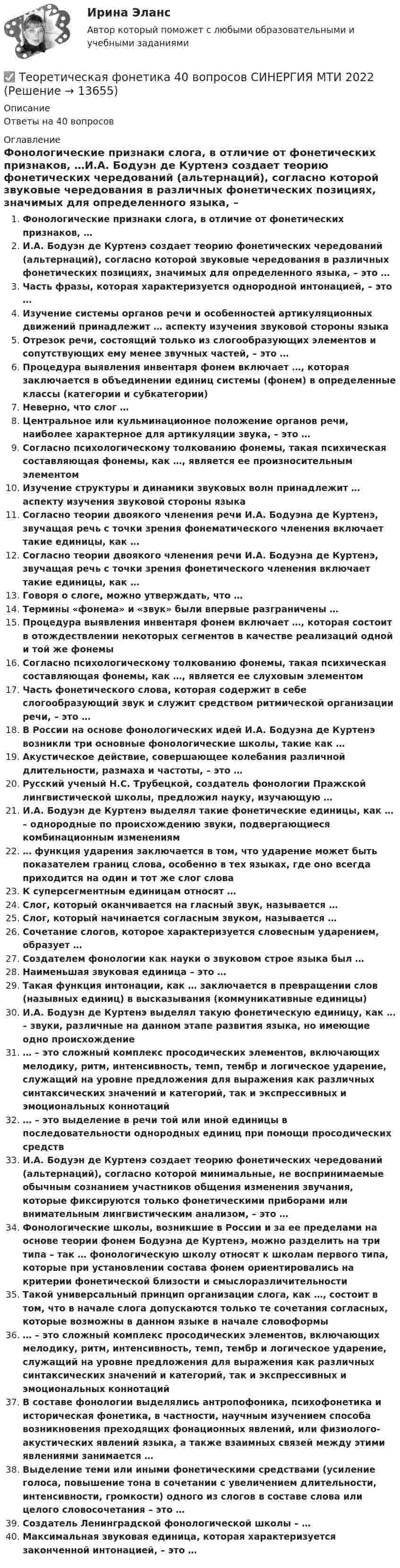      
          Описание
          Ответы на 40 вопросов 
          Оглавление
          Фонологические признаки слога, в отличие от фонетических признаков, …И.А. Бодуэн де Куртенэ создает теорию фонетических чередований (альтернаций), согласно которой звуковые чередования в различных фонетических позициях, значимых для определенного языка, – это …Часть фразы, которая характеризуется однородной интонацией, – это …Изучение системы органов речи и особенностей артикуляционных движений принадлежит … аспекту изучения звуковой стороны языкаОтрезок речи, состоящий только из слогообразующих элементов и сопутствующих ему менее звучных частей, – это …Процедура выявления инвентаря фонем включает …, которая заключается в объединении единиц системы (фонем) в определенные классы (категории и субкатегории)Неверно, что слог …Центральное или кульминационное положение органов речи, наиболее характерное для артикуляции звука, – это …Согласно психологическому толкованию фонемы, такая психическая составляющая фонемы, как …, является ее произносительным элементомИзучение структуры и динамики звуковых волн принадлежит … аспекту изучения звуковой стороны языкаСогласно теории двоякого членения речи И.А. Бодуэна де Куртенэ, звучащая речь с точки зрения фонематического членения включает такие единицы, как …Согласно теории двоякого членения речи И.А. Бодуэна де Куртенэ, звучащая речь с точки зрения фонетического членения включает такие единицы, как …Говоря о слоге, можно утверждать, что …Термины «фонема» и «звук» были впервые разграничены …Процедура выявления инвентаря фонем включает …, которая состоит в отождествлении некоторых сегментов в качестве реализаций одной и той же фонемыСогласно психологическому толкованию фонемы, такая психическая составляющая фонемы, как …, является ее слуховым элементомЧасть фонетического слова, которая содержит в себе слогообразующий звук и служит средством ритмической организации речи, – это …В России на основе фонологических идей И.А. Бодуэна де Куртенэ возникли три основные фонологические школы, такие как …Акустическое действие, совершающее колебания различной длительности, размаха и частоты, – это …Русский ученый Н.С. Трубецкой, создатель фонологии Пражской лингвистической школы, предложил науку, изучающую …И.А. Бодуэн де Куртенэ выделял такие фонетические единицы, как … – однородные по происхождению звуки, подвергающиеся комбинационным изменениям… функция ударения заключается в том, что ударение может быть показателем границ слова, особенно в тех языках, где оно всегда приходится на один и тот же слог словаК суперсегментным единицам относят …Слог, который оканчивается на гласный звук, называется …Слог, который начинается согласным звуком, называется …Сочетание слогов, которое характеризуется словесным ударением, образует …Создателем фонологии как науки о звуковом строе языка был …Наименьшая звуковая единица – это …Такая функция интонации, как … заключается в превращении слов (назывных единиц) в высказывания (коммуникативные единицы)И.А. Бодуэн де Куртенэ выделял такую фонетическую единицу, как … – звуки, различные на данном этапе развития языка, но имеющие одно происхождение… – это сложный комплекс просодических элементов, включающих мелодику, ритм, интенсивность, темп, тембр и логическое ударение, служащий на уровне предложения для выражения как различных синтаксических значений и категорий, так и экспрессивных и эмоциональных коннотаций… – это выделение в речи той или иной единицы в последовательности однородных единиц при помощи просодических средствИ.А. Бодуэн де Куртенэ создает теорию фонетических чередований (альтернаций), согласно которой минимальные, не воспринимаемые обычным сознанием участников общения изменения звучания, которые фиксируются только фонетическими приборами или внимательным лингвистическим анализом, – это …Фонологические школы, возникшие в России и за ее пределами на основе теории фонем Бодуэна де Куртенэ, можно разделить на три типа – так … фонологическую школу относят к школам первого типа, которые при установлении состава фонем ориентировались на критерии фонетической близости и смыслоразличительностиТакой универсальный принцип организации слога, как …, состоит в том, что в начале слога допускаются только те сочетания согласных, которые возможны в данном языке в начале словоформы… – это сложный комплекс просодических элементов, включающих мелодику, ритм, интенсивность, темп, тембр и логическое ударение, служащий на уровне предложения для выражения как различных синтаксических значений и категорий, так и экспрессивных и эмоциональных коннотацийВ составе фонологии выделялись антропофоника, психофонетика и историческая фонетика, в частности, научным изучением способа возникновения преходящих фонационных явлений, или физиолого-акустических явлений языка, а также взаимных связей между этими явлениями занимается …Выделение теми или иными фонетическими средствами (усиление голоса, повышение тона в сочетании с увеличением длительности, интенсивности, громкости) одного из слогов в составе слова или целого словосочетания – это …Создатель Ленинградской фонологической школы – …Максимальная звуковая единица, которая характеризуется законченной интонацией, – это … 
            
            
            Теоретическая фонетика (2023.г) тест с ответами Синергия/МОИ/ МТИ /МОСАП✅ Теоретическая фонетика 40 вопросов СИНЕРГИЯ МТИ 2022✅ Теоретическая фонетика 40 вопросов СИНЕРГИЯ МТИ 2022Теоретическая фонетика. Анализ текста.Теоретическая фонетика ММУ 2023г.ТЕОРЕТИЧЕСКАЯ ФОНЕТИКА ОТВЕТЫ 2022 СИНЕРГИЯТеоретическая фонетика. Практическое задание. ММУ.💯 Теоретическая механика.ти (все ответы на тест Синергия / МТИ / МосАП, сентябрь 2022)💯 Теоретическая механика.ти (ответы на тест Синергия / МОИ / МТИ / МосАП, декабрь 2023)💯 Теоретическая механика.ти (ответы на тест Синергия / МОИ / МТИ / МосАП, октябрь 2023)💯 Теоретическая механика.ти (правильные ответы на тест Синергия / МОИ / МТИ / МосАП)Теоретическая механика (ш.31104)Теоретическая основа гештальт-подхода, диагностика.ТЕОРЕТИЧЕСКАЯ ОСНОВА РЕАЛИЗАЦИИ ПРИНЦИПА ИНДИВИДУАЛИЗАЦИИ В ПЕДАГОГИЧЕСКОМ ПРОЦЕССЕ В ДОУ