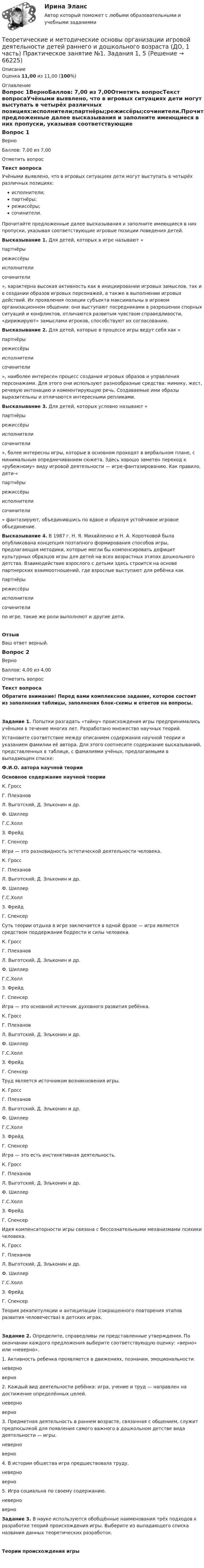      
            Описание
            Оценка 11,00 из 11,00 (100%) 
            Оглавление
            Вопрос 1ВерноБаллов: 7,00 из 7,00Отметить вопросТекст вопросаУчёными выявлено, что в игровых ситуациях дети могут выступать в четырёх различных позициях:исполнители;партнёры;режиссёры;сочинители.Прочитайте предложенные далее высказывания и заполните имеющиеся в них пропуски, указывая соответствующие игровые позиции поведения детей. Высказывание 1. Для детей, которых в игре называют « партнёры режиссёрыисполнителисочинители », характерна высокая активность как в инициировании игровых замыслов, так и в создании образов игровых персонажей, а также в выполнении игровых действий. Их проявления позиции субъекта максимальны в игровом организационном общении: они выступают посредниками в разрешении спорных ситуаций и конфликтов, отличаются развитым чувством справедливости, «дирижируют» замыслами игроков, способствуют их согласованию. Высказывание 2. Для детей, которые в процессе игры ведут себя как « партнёры режиссёрыисполнителисочинители », наиболее интересен процесс создания игровых образов и управления персонажами. Для этого они используют разнообразные средства: мимику, жест, речевую интонацию и комментирующую речь. Создаваемые ими образы выразительны и отличаются интересными репликами. Высказывание 3. Для детей, которых условно называют « партнёры режиссёрыисполнителисочинители », более интересны игры, которые в основном проходят в вербальном плане, с минимальным опредмечиванием сюжета. Здесь хорошо заметен переход к «рубежному» виду игровой деятельности — игре-фантазированию. Как правило, дети-« партнёры режиссёрыисполнителисочинители » фантазируют, объединившись по вдвое и образуя устойчивое игровое объединение.  Высказывание 4. В 1987 г. Н. Я. Михайленко и Н. А. Коротковой была опубликована концепция поэтапного формирования способов игры, предлагающая методики, которые могли бы компенсировать дефицит культурных образцов игры для детей на всех возрастных этапах дошкольного детства. Взаимодействие взрослого с детьми здесь строится на основе партнерских взаимоотношений, где взрослые выступают для ребёнка как  партнёры режиссёрыисполнителисочинители  по игре, такие же роли выполняют и другие дети.ОтзывВаш ответ верный.Вопрос 2ВерноБаллов: 4,00 из 4,00Отметить вопросТекст вопросаОбратите внимание! Перед вами комплексное задание, которое состоит из заполнения таблицы, заполнения блок-схемы и ответов на вопросы.Задание 1. Попытки разгадать «тайну» происхождения игры предпринимались учёными в течение многих лет. Разработано множество научных теорий.Установите соответствие между описанием содержания научной теории и указанием фамилии её автора. Для этого соотнесите содержание высказываний, представленных в таблице, с фамилиями учёных, предлагаемыми в выпадающем списке:Ф.И.О. автора научной теорииОсновное содержание научной теории К. ГроссГ. ПлехановЛ. Выготский, Д. Эльконин и др.Ф. ШиллерГ.С.ХоллЗ. ФрейдГ. Спенсер Игра — это разновидность эстетической деятельности человека. К. ГроссГ. ПлехановЛ. Выготский, Д. Эльконин и др.Ф. ШиллерГ.С.ХоллЗ. ФрейдГ. Спенсер Суть теории отдыха в игре заключается в одной фразе —  игра является средством поддержания бодрости и силы человека. К. ГроссГ. ПлехановЛ. Выготский, Д. Эльконин и др.Ф. ШиллерГ.С.ХоллЗ. ФрейдГ. Спенсер Игра — это основной источник духовного развития ребёнка. К. ГроссГ. ПлехановЛ. Выготский, Д. Эльконин и др.Ф. ШиллерГ.С.ХоллЗ. ФрейдГ. Спенсер Труд является источником возникновения игры. К. ГроссГ. ПлехановЛ. Выготский, Д. Эльконин и др.Ф. ШиллерГ.С.ХоллЗ. ФрейдГ. Спенсер Игра — это есть инстинктивная деятельность. К. ГроссГ. ПлехановЛ. Выготский, Д. Эльконин и др.Ф. ШиллерГ.С.ХоллЗ. ФрейдГ. Спенсер Идея компенсаторности игры связана с бессознательными механизмами психики человека. К. ГроссГ. ПлехановЛ. Выготский, Д. Эльконин и др.Ф. ШиллерГ.С.ХоллЗ. ФрейдГ. Спенсер Теория рекапитуляции и антиципации (сокращенного повторения этапов развития человечества) в детских играх.Задание 2. Определите, справедливы ли представленные утверждения. По окончании каждого предложения выберите соответствующую оценку: «верно» или «неверно».1. Активность ребенка проявляется в движениях, познании, эмоциональности.  неверноверно 2. Каждый вид деятельности ребёнка: игра, учение и труд — направлен на достижение определённых целей.  неверноверно 3. Предметная деятельность в раннем возрасте, связанная с общением, служит предпосылкой для появления самого важного в дошкольном детстве вида деятельности — игры.  неверноверно 4. В истории общества игра предшествовала труду. неверноверно 5. Игра социальна по своему содержанию.  неверноверно Задание 3. В науке используются обобщённые наименования трёх подходов к разработке теорий происхождения игры. Выберите из выпадающего списка  названия данных теоретических разработок.Теории происхождения игры  
            
            
            Теоретические и методические основы организации игровой деятельности детей раннего и дошкольного возраста (ДО, 1 часть) Практическое занятие 1. Задания 1, 5     НСПК Теоретические и методические основы организации игровой деятельности детей раннего и дошкольного возраста (ДО, 1 часть) Практическое занятие №1. Задания 1, 5Теоретические и методические основы организации игровой деятельности детей раннего и дошкольного возраста (ДО, 2 часть)Теоретические и методические основы организации игровой деятельности детей раннего и дошкольного возраста (ДО, 2 часть)Теоретические и методические основы организации игровой деятельности детей раннего и дошкольного возраста (ДО, 2 часть)Теоретические и методические основы организации игровой деятельности детей раннего и дошкольного возраста (ДО, 2 часть)Теоретические и методические основы организации игровой деятельности детей раннего и дошкольного возраста (ДО, 2 часть)Теоретические и методические основы организации игровой деятельности детей раннего и дошкольного возраста.Теоретические и методические основы организации игровой деятельности детей раннего и дошкольного возраста (ДО, 1 часть)Теоретические и методические основы организации игровой деятельности детей раннего и дошкольного возраста (ДО, 1 часть)Теоретические и методические основы организации игровой деятельности детей раннего и дошкольного возраста (ДО, 1 часть)Теоретические и методические основы организации игровой деятельности детей раннего и дошкольного возраста (ДО, 1 часть)Теоретические и методические основы организации игровой деятельности детей раннего и дошкольного возраста (ДО, 1 часть)Теоретические и методические основы организации игровой деятельности детей раннего и дошкольного возраста (ДО, 1 часть)