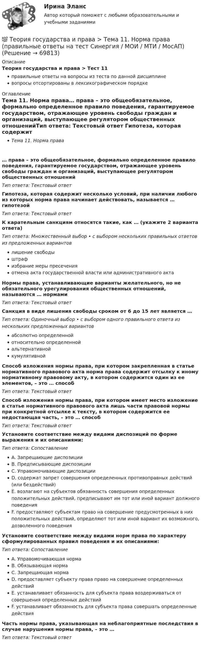      
            Описание
            Теория государства и права > Тест 11правильные ответы на вопросы из теста по данной дисциплиневопросы отсортированы в лексикографическом порядке 
            Оглавление
            Тема 11. Норма права… права – это общеобязательное, формально определенное правило поведения, гарантируемое государством, отражающее уровень свободы граждан и организаций, выступающее регулятором общественных отношенийТип ответа: Текcтовый ответ Гипотеза, которая содержит несколько условий, при наличии любого из которых норма права начинает действовать, называется … гипотезойТип ответа: Текcтовый ответ К карательным санкциям относятся такие, как … (укажите 2 варианта ответа)Тип ответа: Множественный выбор • с выбором нескольких правильных ответов из предложенных вариантовлишение свободыштрафизбрание меры пресеченияотмена акта государственной власти или административного актаНормы права, устанавливающие варианты желательного, но не обязательного урегулирования общественных отношений, называются … нормамиТип ответа: Текcтовый ответ Санкция в виде лишения свободы сроком от 6 до 15 лет является …Тип ответа: Одиночный выбор • с выбором одного правильного ответа из нескольких предложенных вариантовабсолютно определеннойотносительно определеннойальтернативнойкумулятивнойСпособ изложения нормы права, при котором закрепленная в статье нормативного правового акта норма права содержит отсылку к иному нормативному правовому акту, в котором содержится один из ее элементов, – это … способТип ответа: Текcтовый ответ Способ изложения нормы права, при котором имеет место изложение в статье нормативного правового акта лишь части правовой нормы при конкретной отсылке к тексту, в котором содержится ее недостающая часть, – это … способТип ответа: Текcтовый ответ Установите соответствие между видами диспозиций по форме выражения и их описаниями:Тип ответа: СопоставлениеA. Запрещающие диспозицииB. Предписывающие диспозицииC. Управомочивающие диспозицииD. содержат запрет совершения определенных противоправных действий (или бездействий)E. возлагают на субъектов обязанность совершения определенных положительных действий, предписывают им тот или иной вариант должного поведенияF. предоставляют субъектам право на совершение предусмотренных в них положительных действий, определяют тот или иной вариант их возможного, дозволенного поведенияУстановите соответствие между видами норм права по характеру сформулированных правил поведения и их описаниями:Тип ответа: СопоставлениеA. Управомочивающая нормаB. Обязывающая нормаC. Запрещающая нормаD. предоставляет субъекту права право на совершение определенных действийE. устанавливает обязанность для субъекта права воздерживаться от совершения определенных действийF. устанавливает обязанность для субъекта права совершать определенные действияЧасть нормы права, указывающая на неблагоприятные последствия в случае нарушения нормы права, – это …Тип ответа: Текcтовый ответ   
            
            
            💯 Теория государства и права [Тема 1-19] (ответы на тесты Синергия / МОИ / МТИ / МосАП, ноябрь 2023)💯 Теория государства и права > Тема 11. Норма права (правильные ответы на тест Синергия / МОИ / МТИ / МосАП)💯 Теория государства и права > Тема 12. Система права (правильные ответы на тест Синергия / МОИ / МТИ / МосАП)💯 Теория государства и права > Тема 13. Правовые семьи (правильные ответы на тест Синергия / МОИ / МТИ / МосАП)💯 Теория государства и права > Тема 14. Правоотношения (правильные ответы на тест Синергия / МОИ / МТИ / МосАП)💯 Теория государства и права > Тема 15. Реализация права (правильные ответы на тест Синергия / МОИ / МТИ / МосАП)💯 Теория государства и права > Тема 16. Толкование права (правильные ответы на тест Синергия / МОИ / МТИ / МосАП)Теория государства и права ПЗ 1-2 ТГУ РосдистанТеория государства и права (пкз/ контрольная работа)ТЕОРИЯ ГОСУДАРСТВА И ПРАВА СДАН ЯНВАРЬ 2023 СИНЕРГИЯТеория государства и права. СинергияТеория государства и права. СинергияТеория государства и права. Синергия. 🔥 Ответы на КОМПЕТЕНТНОСТНЫЙ ТЕСТ 🔥Теория государства и права синершия 2 семестр
