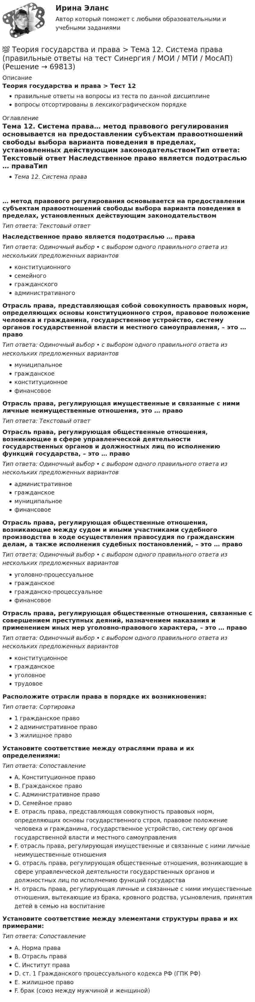      
            Описание
            Теория государства и права > Тест 12правильные ответы на вопросы из теста по данной дисциплиневопросы отсортированы в лексикографическом порядке 
            Оглавление
            Тема 12. Система права… метод правового регулирования основывается на предоставлении субъектам правоотношений свободы выбора варианта поведения в пределах, установленных действующим законодательствомТип ответа: Текcтовый ответ Наследственное право является подотраслью … праваТип ответа: Одиночный выбор • с выбором одного правильного ответа из нескольких предложенных вариантовконституционногосемейногогражданскогоадминистративногоОтрасль права, представляющая собой совокупность правовых норм, определяющих основы конституционного строя, правовое положение человека и гражданина, государственное устройство, систему органов государственной власти и местного самоуправления, – это … правоТип ответа: Одиночный выбор • с выбором одного правильного ответа из нескольких предложенных вариантовмуниципальноегражданскоеконституционноефинансовоеОтрасль права, регулирующая имущественные и связанные с ними личные неимущественные отношения, это … правоТип ответа: Текcтовый ответ Отрасль права, регулирующая общественные отношения, возникающие в сфере управленческой деятельности государственных органов и должностных лиц по исполнению функций государства, – это … правоТип ответа: Одиночный выбор • с выбором одного правильного ответа из нескольких предложенных вариантовадминистративноегражданскоемуниципальноефинансовоеОтрасль права, регулирующая общественные отношения, возникающие между судом и иными участниками судебного производства в ходе осуществления правосудия по гражданским делам, а также исполнения судебных постановлений, – это … правоТип ответа: Одиночный выбор • с выбором одного правильного ответа из нескольких предложенных вариантовуголовно-процессуальноегражданскоегражданско-процессуальноефинансовоеОтрасль права, регулирующая общественные отношения, связанные с совершением преступных деяний, назначением наказания и применением иных мер уголовно-правового характера, – это … правоТип ответа: Одиночный выбор • с выбором одного правильного ответа из нескольких предложенных вариантовконституционноегражданскоеуголовноетрудовоеРасположите отрасли права в порядке их возникновения:Тип ответа: Сортировка1 гражданское право2 административное право3 жилищное правоУстановите соответствие между отраслями права и их определениями:Тип ответа: СопоставлениеA. Конституционное правоB. Гражданское правоC. Административное правоD. Семейное правоE. отрасль права, представляющая совокупность правовых норм, определяющих основы государственного строя, правовое положение человека и гражданина, государственное устройство, систему органов государственной власти и местного самоуправленияF. отрасль права, регулирующая имущественные и связанные с ними личные неимущественные отношенияG. отрасль права, регулирующая общественные отношения, возникающие в сфере управленческой деятельности государственных органов и должностных лиц по исполнению функций государстваH. отрасль права, регулирующая личные и связанные с ними имущественные отношения, вытекающие из брака, кровного родства, усыновления, принятия детей в семью на воспитаниеУстановите соответствие между элементами структуры права и их примерами:Тип ответа: СопоставлениеA. Норма праваB. Отрасль праваC. Институт праваD. ст. 1 Гражданского процессуального кодекса РФ (ГПК РФ)E. жилищное правоF. брак (союз между мужчиной и женщиной)  
            
            
            💯 Теория государства и права > Тема 11. Норма права (правильные ответы на тест Синергия / МОИ / МТИ / МосАП)💯 Теория государства и права > Тема 12. Система права (правильные ответы на тест Синергия / МОИ / МТИ / МосАП)💯 Теория государства и права > Тема 13. Правовые семьи (правильные ответы на тест Синергия / МОИ / МТИ / МосАП)💯 Теория государства и права > Тема 14. Правоотношения (правильные ответы на тест Синергия / МОИ / МТИ / МосАП)💯 Теория государства и права > Тема 15. Реализация права (правильные ответы на тест Синергия / МОИ / МТИ / МосАП)💯 Теория государства и права > Тема 16. Толкование права (правильные ответы на тест Синергия / МОИ / МТИ / МосАП)💯 Теория государства и права > Тема 17. Правомерное поведение, правонарушение и юридическая ответственность (правильные ответы на тест Синергия / МОИ / МТИ / МосАП)Теория государства и права (пкз/ контрольная работа)ТЕОРИЯ ГОСУДАРСТВА И ПРАВА СДАН ЯНВАРЬ 2023 СИНЕРГИЯТеория государства и права. СинергияТеория государства и права. СинергияТеория государства и права. Синергия. 🔥 Ответы на КОМПЕТЕНТНОСТНЫЙ ТЕСТ 🔥Теория государства и права синершия 2 семестр💯 Теория государства и права [Тема 11-19] (ответы на тесты Синергия / МОИ / МТИ / МосАП, октябрь 2023)
