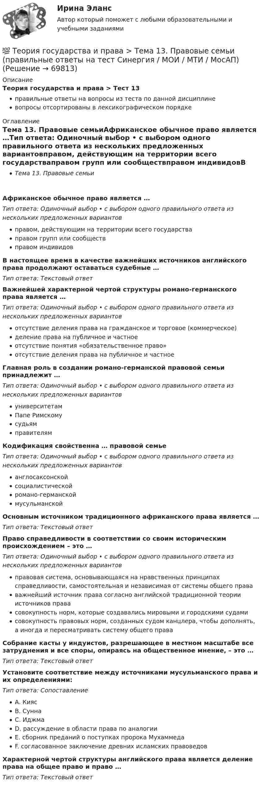      
            Описание
            Теория государства и права > Тест 13правильные ответы на вопросы из теста по данной дисциплиневопросы отсортированы в лексикографическом порядке 
            Оглавление
            Тема 13. Правовые семьиАфриканское обычное право является …Тип ответа: Одиночный выбор • с выбором одного правильного ответа из нескольких предложенных вариантовправом, действующим на территории всего государстваправом групп или сообществправом индивидовВ настоящее время в качестве важнейших источников английского права продолжают оставаться судебные …Тип ответа: Текcтовый ответ Важнейшей характерной чертой структуры романо-германского права является …Тип ответа: Одиночный выбор • с выбором одного правильного ответа из нескольких предложенных вариантовотсутствие деления права на гражданское и торговое (коммерческое)деление права на публичное и частноеотсутствие понятия «обязательственное право»отсутствие деления права на публичное и частноеГлавная роль в создании романо-германской правовой семьи принадлежит …Тип ответа: Одиночный выбор • с выбором одного правильного ответа из нескольких предложенных вариантовуниверситетамПапе РимскомусудьямправителямКодификация свойственна … правовой семьеТип ответа: Одиночный выбор • с выбором одного правильного ответа из нескольких предложенных вариантованглосаксонскойсоциалистическойромано-германскоймусульманскойОсновным источником традиционного африканского права является …Тип ответа: Текcтовый ответ Право справедливости в соответствии со своим историческим происхождением – это …Тип ответа: Одиночный выбор • с выбором одного правильного ответа из нескольких предложенных вариантовправовая система, основывающаяся на нравственных принципах справедливости, самостоятельная и независимая от системы общего прававажнейший источник права согласно английской традиционной теории источников правасовокупность норм, которые создавались мировыми и городскими судамисовокупность правовых норм, созданных судом канцлера, чтобы дополнять, а иногда и пересматривать систему общего праваСобрание касты у индуистов, разрешающее в местном масштабе все затруднения и все споры, опираясь на общественное мнение, – это …Тип ответа: Текcтовый ответ Установите соответствие между источниками мусульманского права и их определениями:Тип ответа: СопоставлениеA. КиясB. СуннаC. ИджмаD. рассуждение в области права по аналогииE. сборник преданий о поступках пророка МухаммедаF. согласованное заключение древних исламских правоведовХарактерной чертой структуры английского права является деление права на общее право и право …Тип ответа: Текcтовый ответ   
            
            
            💯 Теория государства и права > Тема 12. Система права (правильные ответы на тест Синергия / МОИ / МТИ / МосАП)💯 Теория государства и права > Тема 13. Правовые семьи (правильные ответы на тест Синергия / МОИ / МТИ / МосАП)💯 Теория государства и права > Тема 14. Правоотношения (правильные ответы на тест Синергия / МОИ / МТИ / МосАП)💯 Теория государства и права > Тема 15. Реализация права (правильные ответы на тест Синергия / МОИ / МТИ / МосАП)💯 Теория государства и права > Тема 16. Толкование права (правильные ответы на тест Синергия / МОИ / МТИ / МосАП)💯 Теория государства и права > Тема 17. Правомерное поведение, правонарушение и юридическая ответственность (правильные ответы на тест Синергия / МОИ / МТИ / МосАП)💯 Теория государства и права > Тема 18. Механизм правового регулирования. Законность и правопорядок (правильные ответы на тест Синергия / МОИ / МТИ / МосАП)ТЕОРИЯ ГОСУДАРСТВА И ПРАВА СДАН ЯНВАРЬ 2023 СИНЕРГИЯТеория государства и права. СинергияТеория государства и права. СинергияТеория государства и права. Синергия. 🔥 Ответы на КОМПЕТЕНТНОСТНЫЙ ТЕСТ 🔥Теория государства и права синершия 2 семестр💯 Теория государства и права [Тема 11-19] (ответы на тесты Синергия / МОИ / МТИ / МосАП, октябрь 2023)💯 Теория государства и права [Тема 1-19] (ответы на тесты Синергия / МОИ / МТИ / МосАП, ноябрь 2023)
