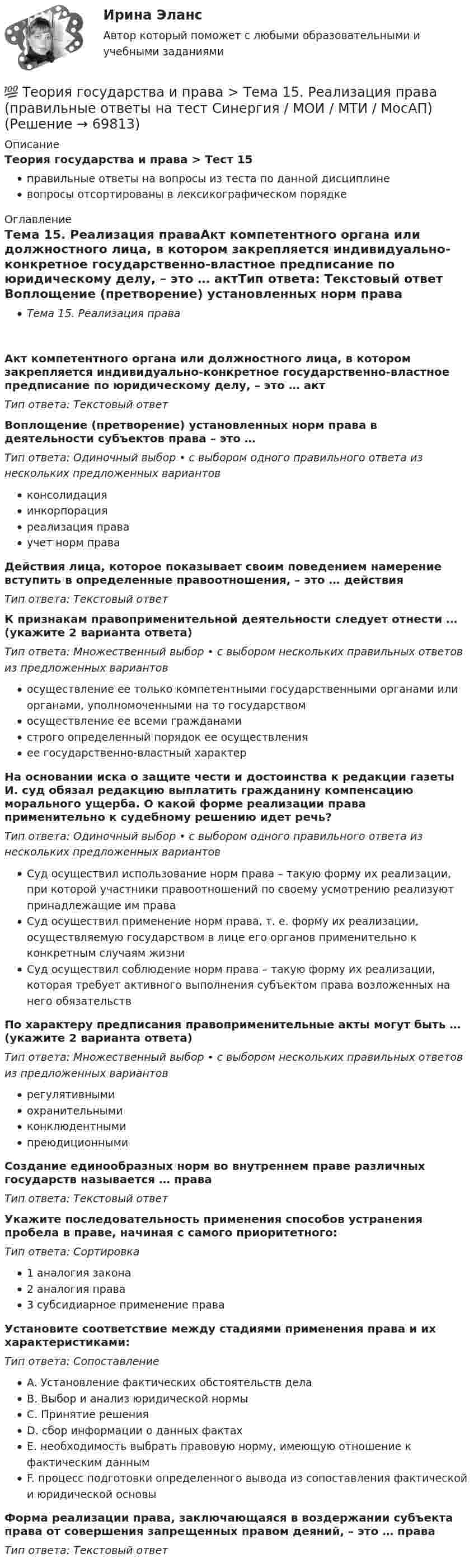      
            Описание
            Теория государства и права > Тест 15правильные ответы на вопросы из теста по данной дисциплиневопросы отсортированы в лексикографическом порядке 
            Оглавление
            Тема 15. Реализация праваАкт компетентного органа или должностного лица, в котором закрепляется индивидуально-конкретное государственно-властное предписание по юридическому делу, – это … актТип ответа: Текcтовый ответ Воплощение (претворение) установленных норм права в деятельности субъектов права – это …Тип ответа: Одиночный выбор • с выбором одного правильного ответа из нескольких предложенных вариантовконсолидацияинкорпорацияреализация праваучет норм праваДействия лица, которое показывает своим поведением намерение вступить в определенные правоотношения, – это … действияТип ответа: Текcтовый ответ К признакам правоприменительной деятельности следует отнести … (укажите 2 варианта ответа)Тип ответа: Множественный выбор • с выбором нескольких правильных ответов из предложенных вариантовосуществление ее только компетентными государственными органами или органами, уполномоченными на то государствомосуществление ее всеми гражданамистрого определенный порядок ее осуществленияее государственно-властный характерНа основании иска о защите чести и достоинства к редакции газеты И. суд обязал редакцию выплатить гражданину компенсацию морального ущерба. О какой форме реализации права применительно к судебному решению идет речь?Тип ответа: Одиночный выбор • с выбором одного правильного ответа из нескольких предложенных вариантовСуд осуществил использование норм права – такую форму их реализации, при которой участники правоотношений по своему усмотрению реализуют принадлежащие им праваСуд осуществил применение норм права, т. е. форму их реализации, осуществляемую государством в лице его органов применительно к конкретным случаям жизниСуд осуществил соблюдение норм права – такую форму их реализации, которая требует активного выполнения субъектом права возложенных на него обязательствПо характеру предписания правоприменительные акты могут быть … (укажите 2 варианта ответа)Тип ответа: Множественный выбор • с выбором нескольких правильных ответов из предложенных вариантоврегулятивнымиохранительнымиконклюдентнымипреюдиционнымиСоздание единообразных норм во внутреннем праве различных государств называется … праваТип ответа: Текcтовый ответ Укажите последовательность применения способов устранения пробела в праве, начиная с самого приоритетного:Тип ответа: Сортировка1 аналогия закона2 аналогия права3 субсидиарное применение праваУстановите соответствие между стадиями применения права и их характеристиками:Тип ответа: СопоставлениеA. Установление фактических обстоятельств делаB. Выбор и анализ юридической нормыC. Принятие решенияD. сбор информации о данных фактахE. необходимость выбрать правовую норму, имеющую отношение к фактическим даннымF. процесс подготовки определенного вывода из сопоставления фактической и юридической основыФорма реализации права, заключающаяся в воздержании субъекта права от совершения запрещенных правом деяний, – это … праваТип ответа: Текcтовый ответ   
            
            
            💯 Теория государства и права > Тема 14. Правоотношения (правильные ответы на тест Синергия / МОИ / МТИ / МосАП)💯 Теория государства и права > Тема 15. Реализация права (правильные ответы на тест Синергия / МОИ / МТИ / МосАП)💯 Теория государства и права > Тема 16. Толкование права (правильные ответы на тест Синергия / МОИ / МТИ / МосАП)💯 Теория государства и права > Тема 17. Правомерное поведение, правонарушение и юридическая ответственность (правильные ответы на тест Синергия / МОИ / МТИ / МосАП)💯 Теория государства и права > Тема 18. Механизм правового регулирования. Законность и правопорядок (правильные ответы на тест Синергия / МОИ / МТИ / МосАП)💯 Теория государства и права > Тема 19. Правовая культура общества, правосознание и правовое воспитание (правильные ответы на тест Синергия / МОИ / МТИ / МосАП)💯 Теория государства и права [темы 1-10] (правильные ответы на тесты Синергия / МОИ / МТИ / МосАП, август 2023)Теория государства и права. СинергияТеория государства и права. Синергия. 🔥 Ответы на КОМПЕТЕНТНОСТНЫЙ ТЕСТ 🔥Теория государства и права синершия 2 семестр💯 Теория государства и права [Тема 11-19] (ответы на тесты Синергия / МОИ / МТИ / МосАП, октябрь 2023)💯 Теория государства и права [Тема 1-19] (ответы на тесты Синергия / МОИ / МТИ / МосАП, ноябрь 2023)💯 Теория государства и права > Тема 11. Норма права (правильные ответы на тест Синергия / МОИ / МТИ / МосАП)💯 Теория государства и права > Тема 12. Система права (правильные ответы на тест Синергия / МОИ / МТИ / МосАП)