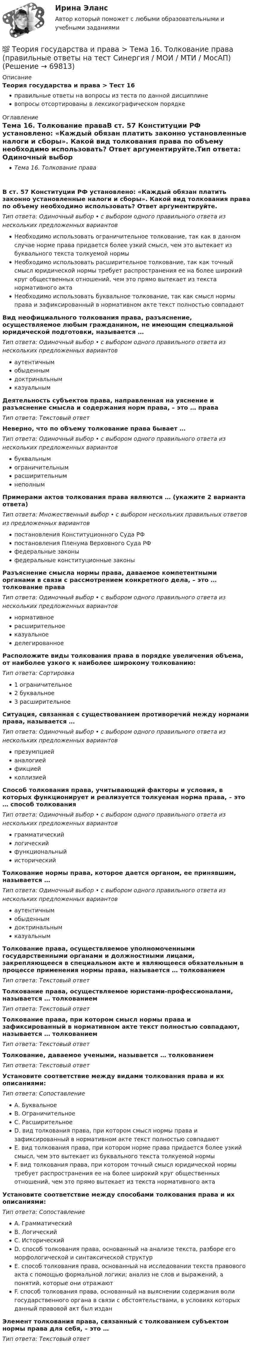      
            Описание
            Теория государства и права > Тест 16правильные ответы на вопросы из теста по данной дисциплиневопросы отсортированы в лексикографическом порядке 
            Оглавление
            Тема 16. Толкование праваВ ст. 57 Конституции РФ установлено: «Каждый обязан платить законно установленные налоги и сборы». Какой вид толкования права по объему необходимо использовать? Ответ аргументируйте.Тип ответа: Одиночный выбор • с выбором одного правильного ответа из нескольких предложенных вариантовНеобходимо использовать ограничительное толкование, так как в данном случае норме права придается более узкий смысл, чем это вытекает из буквального текста толкуемой нормыНеобходимо использовать расширительное толкование, так как точный смысл юридической нормы требует распространения ее на более широкий круг общественных отношений, чем это прямо вытекает из текста нормативного актаНеобходимо использовать буквальное толкование, так как смысл нормы права и зафиксированный в нормативном акте текст полностью совпадаютВид неофициального толкования права, разъяснение, осуществляемое любым гражданином, не имеющим специальной юридической подготовки, называется …Тип ответа: Одиночный выбор • с выбором одного правильного ответа из нескольких предложенных вариантоваутентичнымобыденнымдоктринальнымказуальнымДеятельность субъектов права, направленная на уяснение и разъяснение смысла и содержания норм права, – это … праваТип ответа: Текcтовый ответ Неверно, что по объему толкование права бывает …Тип ответа: Одиночный выбор • с выбором одного правильного ответа из нескольких предложенных вариантовбуквальнымограничительнымрасширительнымнеполнымПримерами актов толкования права являются … (укажите 2 варианта ответа)Тип ответа: Множественный выбор • с выбором нескольких правильных ответов из предложенных вариантовпостановления Конституционного Суда РФпостановления Пленума Верховного Суда РФфедеральные законыфедеральные конституционные законыРазъяснение смысла нормы права, даваемое компетентными органами в связи с рассмотрением конкретного дела, – это … толкование праваТип ответа: Одиночный выбор • с выбором одного правильного ответа из нескольких предложенных вариантовнормативноерасширительноеказуальноеделегированноеРасположите виды толкования права в порядке увеличения объема, от наиболее узкого к наиболее широкому толкованию:Тип ответа: Сортировка1 ограничительное2 буквальное3 расширительноеСитуация, связанная с существованием противоречий между нормами права, называется …Тип ответа: Одиночный выбор • с выбором одного правильного ответа из нескольких предложенных вариантовпрезумпциейаналогиейфикциейколлизиейСпособ толкования права, учитывающий факторы и условия, в которых функционирует и реализуется толкуемая норма права, – это … способ толкованияТип ответа: Одиночный выбор • с выбором одного правильного ответа из нескольких предложенных вариантовграмматическийлогическийфункциональныйисторическийТолкование нормы права, которое дается органом, ее принявшим, называется …Тип ответа: Одиночный выбор • с выбором одного правильного ответа из нескольких предложенных вариантоваутентичнымобыденнымдоктринальнымказуальнымТолкование права, осуществляемое уполномоченными государственными органами и должностными лицами, закрепляющееся в специальном акте и являющееся обязательным в процессе применения нормы права, называется … толкованиемТип ответа: Текcтовый ответ Толкование права, осуществляемое юристами-профессионалами, называется … толкованиемТип ответа: Текcтовый ответ Толкование права, при котором смысл нормы права и зафиксированный в нормативном акте текст полностью совпадают, называется … толкованиемТип ответа: Текcтовый ответ Толкование, даваемое учеными, называется … толкованиемТип ответа: Текcтовый ответ Установите соответствие между видами толкования права и их описаниями:Тип ответа: СопоставлениеA. БуквальноеB. ОграничительноеC. РасширительноеD. вид толкования права, при котором смысл нормы права и зафиксированный в нормативном акте текст полностью совпадаютE. вид толкования права, при котором норме права придается более узкий смысл, чем это вытекает из буквального текста толкуемой нормыF. вид толкования права, при котором точный смысл юридической нормы требует распространения ее на более широкий круг общественных отношений, чем это прямо вытекает из текста нормативного актаУстановите соответствие между способами толкования права и их описаниями:Тип ответа: СопоставлениеA. ГрамматическийB. ЛогическийC. ИсторическийD. способ толкования права, основанный на анализе текста, разборе его морфологической и синтаксической структурE. способ толкования права, основанный на исследовании текста правового акта с помощью формальной логики; анализ не слов и выражений, а понятий, которые они отражаютF. способ толкования права, основанный на выяснении содержания воли государственного органа в связи с обстоятельствами, в условиях которых данный правовой акт был изданЭлемент толкования права, связанный с толкованием субъектом нормы права для себя, – это …Тип ответа: Текcтовый ответ   
            
            
            💯 Теория государства и права > Тема 15. Реализация права (правильные ответы на тест Синергия / МОИ / МТИ / МосАП)💯 Теория государства и права > Тема 16. Толкование права (правильные ответы на тест Синергия / МОИ / МТИ / МосАП)💯 Теория государства и права > Тема 17. Правомерное поведение, правонарушение и юридическая ответственность (правильные ответы на тест Синергия / МОИ / МТИ / МосАП)💯 Теория государства и права > Тема 18. Механизм правового регулирования. Законность и правопорядок (правильные ответы на тест Синергия / МОИ / МТИ / МосАП)💯 Теория государства и права > Тема 19. Правовая культура общества, правосознание и правовое воспитание (правильные ответы на тест Синергия / МОИ / МТИ / МосАП)💯 Теория государства и права [темы 1-10] (правильные ответы на тесты Синергия / МОИ / МТИ / МосАП, август 2023)Теория государства и права (темы 1-10) тест с ответами Синергия/МОИ/ МТИ /МОСАПТеория государства и права. Синергия. 🔥 Ответы на КОМПЕТЕНТНОСТНЫЙ ТЕСТ 🔥Теория государства и права синершия 2 семестр💯 Теория государства и права [Тема 11-19] (ответы на тесты Синергия / МОИ / МТИ / МосАП, октябрь 2023)💯 Теория государства и права [Тема 1-19] (ответы на тесты Синергия / МОИ / МТИ / МосАП, ноябрь 2023)💯 Теория государства и права > Тема 11. Норма права (правильные ответы на тест Синергия / МОИ / МТИ / МосАП)💯 Теория государства и права > Тема 12. Система права (правильные ответы на тест Синергия / МОИ / МТИ / МосАП)💯 Теория государства и права > Тема 13. Правовые семьи (правильные ответы на тест Синергия / МОИ / МТИ / МосАП)