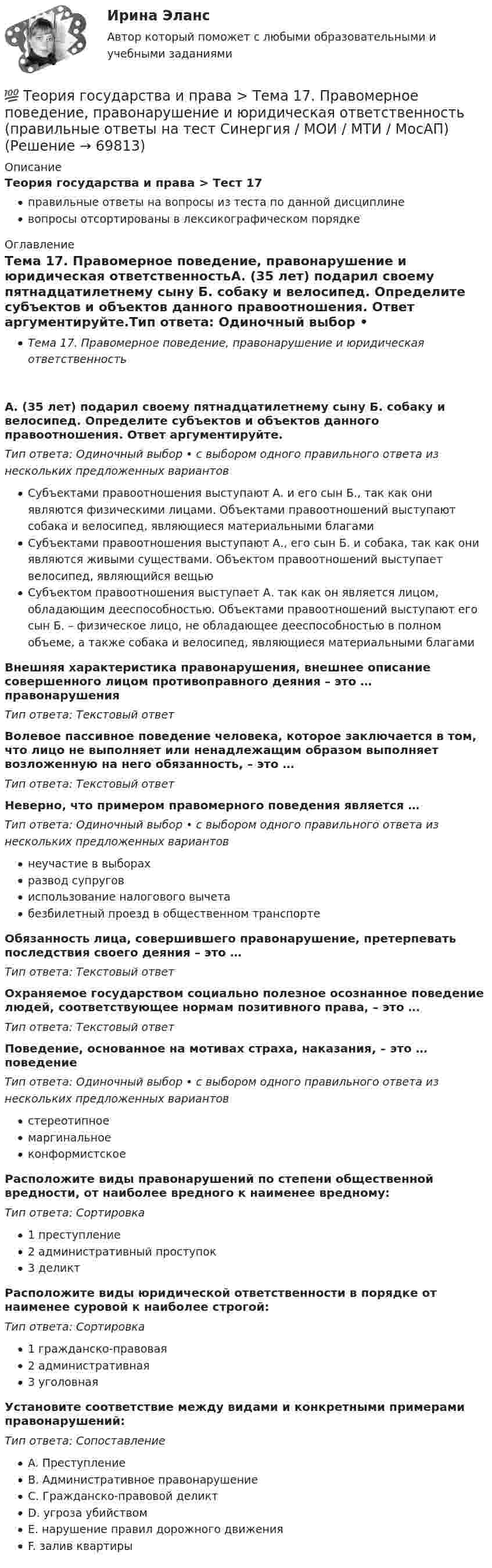      
            Описание
            Теория государства и права > Тест 17правильные ответы на вопросы из теста по данной дисциплиневопросы отсортированы в лексикографическом порядке 
            Оглавление
            Тема 17. Правомерное поведение, правонарушение и юридическая ответственностьА. (35 лет) подарил своему пятнадцатилетнему сыну Б. собаку и велосипед. Определите субъектов и объектов данного правоотношения. Ответ аргументируйте.Тип ответа: Одиночный выбор • с выбором одного правильного ответа из нескольких предложенных вариантовСубъектами правоотношения выступают А. и его сын Б., так как они являются физическими лицами. Объектами правоотношений выступают собака и велосипед, являющиеся материальными благамиСубъектами правоотношения выступают А., его сын Б. и собака, так как они являются живыми существами. Объектом правоотношений выступает велосипед, являющийся вещьюСубъектом правоотношения выступает А. так как он является лицом, обладающим дееспособностью. Объектами правоотношений выступают его сын Б. – физическое лицо, не обладающее дееспособностью в полном объеме, а также собака и велосипед, являющиеся материальными благамиВнешняя характеристика правонарушения, внешнее описание совершенного лицом противоправного деяния – это … правонарушенияТип ответа: Текcтовый ответ Волевое пассивное поведение человека, которое заключается в том, что лицо не выполняет или ненадлежащим образом выполняет возложенную на него обязанность, – это …Тип ответа: Текcтовый ответ Неверно, что примером правомерного поведения является …Тип ответа: Одиночный выбор • с выбором одного правильного ответа из нескольких предложенных вариантовнеучастие в выборахразвод супруговиспользование налогового вычетабезбилетный проезд в общественном транспортеОбязанность лица, совершившего правонарушение, претерпевать последствия своего деяния – это …Тип ответа: Текcтовый ответ Охраняемое государством социально полезное осознанное поведение людей, соответствующее нормам позитивного права, – это …Тип ответа: Текcтовый ответ Поведение, основанное на мотивах страха, наказания, – это … поведениеТип ответа: Одиночный выбор • с выбором одного правильного ответа из нескольких предложенных вариантовстереотипноемаргинальноеконформистскоеРасположите виды правонарушений по степени общественной вредности, от наиболее вредного к наименее вредному:Тип ответа: Сортировка1 преступление2 административный проступок3 деликтРасположите виды юридической ответственности в порядке от наименее суровой к наиболее строгой:Тип ответа: Сортировка1 гражданско-правовая2 административная3 уголовнаяУстановите соответствие между видами и конкретными примерами правонарушений:Тип ответа: СопоставлениеA. ПреступлениеB. Административное правонарушениеC. Гражданско-правовой деликтD. угроза убийствомE. нарушение правил дорожного движенияF. залив квартиры  
            
            
            💯 Теория государства и права > Тема 16. Толкование права (правильные ответы на тест Синергия / МОИ / МТИ / МосАП)💯 Теория государства и права > Тема 17. Правомерное поведение, правонарушение и юридическая ответственность (правильные ответы на тест Синергия / МОИ / МТИ / МосАП)💯 Теория государства и права > Тема 18. Механизм правового регулирования. Законность и правопорядок (правильные ответы на тест Синергия / МОИ / МТИ / МосАП)💯 Теория государства и права > Тема 19. Правовая культура общества, правосознание и правовое воспитание (правильные ответы на тест Синергия / МОИ / МТИ / МосАП)💯 Теория государства и права [темы 1-10] (правильные ответы на тесты Синергия / МОИ / МТИ / МосАП, август 2023)Теория государства и права (темы 1-10) тест с ответами Синергия/МОИ/ МТИ /МОСАПТеория государства и права, темы 11-19, итоговый, компетентностный тест (ответы на тест Синергия / МТИ / МОИ / МосАП, 205 вопросов)Теория государства и права синершия 2 семестр💯 Теория государства и права [Тема 11-19] (ответы на тесты Синергия / МОИ / МТИ / МосАП, октябрь 2023)💯 Теория государства и права [Тема 1-19] (ответы на тесты Синергия / МОИ / МТИ / МосАП, ноябрь 2023)💯 Теория государства и права > Тема 11. Норма права (правильные ответы на тест Синергия / МОИ / МТИ / МосАП)💯 Теория государства и права > Тема 12. Система права (правильные ответы на тест Синергия / МОИ / МТИ / МосАП)💯 Теория государства и права > Тема 13. Правовые семьи (правильные ответы на тест Синергия / МОИ / МТИ / МосАП)💯 Теория государства и права > Тема 14. Правоотношения (правильные ответы на тест Синергия / МОИ / МТИ / МосАП)
