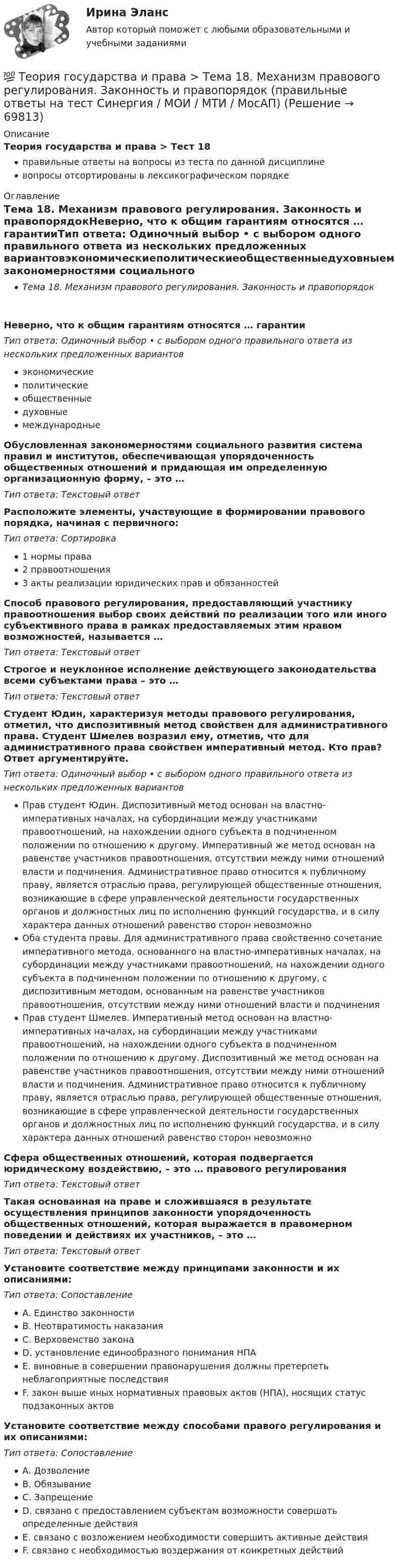      
            Описание
            Теория государства и права > Тест 18правильные ответы на вопросы из теста по данной дисциплиневопросы отсортированы в лексикографическом порядке 
            Оглавление
            Тема 18. Механизм правового регулирования. Законность и правопорядокНеверно, что к общим гарантиям относятся … гарантииТип ответа: Одиночный выбор • с выбором одного правильного ответа из нескольких предложенных вариантовэкономическиеполитическиеобщественныедуховныемеждународныеОбусловленная закономерностями социального развития система правил и институтов, обеспечивающая упорядоченность общественных отношений и придающая им определенную организационную форму, – это …Тип ответа: Текcтовый ответ Расположите элементы, участвующие в формировании правового порядка, начиная с первичного:Тип ответа: Сортировка1 нормы права2 правоотношения3 акты реализации юридических прав и обязанностейСпособ правового регулирования, предоставляющий участнику правоотношения выбор своих действий по реализации того или иного субъективного права в рамках предоставляемых этим нравом возможностей, называется …Тип ответа: Текcтовый ответ Строгое и неуклонное исполнение действующего законодательства всеми субъектами права – это …Тип ответа: Текcтовый ответ Студент Юдин, характеризуя методы правового регулирования, отметил, что диспозитивный метод свойствен для административного права. Студент Шмелев возразил ему, отметив, что для административного права свойствен императивный метод. Кто прав? Ответ аргументируйте.Тип ответа: Одиночный выбор • с выбором одного правильного ответа из нескольких предложенных вариантовПрав студент Юдин. Диспозитивный метод основан на властно-императивных началах, на субординации между участниками правоотношений, на нахождении одного субъекта в подчиненном положении по отношению к другому. Императивный же метод основан на равенстве участников правоотношения, отсутствии между ними отношений власти и подчинения. Административное право относится к публичному праву, является отраслью права, регулирующей общественные отношения, возникающие в сфере управленческой деятельности государственных органов и должностных лиц по исполнению функций государства, и в силу характера данных отношений равенство сторон невозможноОба студента правы. Для административного права свойственно сочетание императивного метода, основанного на властно-императивных началах, на субординации между участниками правоотношений, на нахождении одного субъекта в подчиненном положении по отношению к другому, с диспозитивным методом, основанным на равенстве участников правоотношения, отсутствии между ними отношений власти и подчиненияПрав студент Шмелев. Императивный метод основан на властно-императивных началах, на субординации между участниками правоотношений, на нахождении одного субъекта в подчиненном положении по отношению к другому. Диспозитивный же метод основан на равенстве участников правоотношения, отсутствии между ними отношений власти и подчинения. Административное право относится к публичному праву, является отраслью права, регулирующей общественные отношения, возникающие в сфере управленческой деятельности государственных органов и должностных лиц по исполнению функций государства, и в силу характера данных отношений равенство сторон невозможноСфера общественных отношений, которая подвергается юридическому воздействию, – это … правового регулированияТип ответа: Текcтовый ответ Такая основанная на праве и сложившаяся в результате осуществления принципов законности упорядоченность общественных отношений, которая выражается в правомерном поведении и действиях их участников, – это …Тип ответа: Текcтовый ответ Установите соответствие между принципами законности и их описаниями:Тип ответа: СопоставлениеA. Единство законностиB. Неотвратимость наказанияC. Верховенство законаD. установление единообразного понимания НПАE. виновные в совершении правонарушения должны претерпеть неблагоприятные последствияF. закон выше иных нормативных правовых актов (НПА), носящих статус подзаконных актовУстановите соответствие между способами правого регулирования и их описаниями:Тип ответа: СопоставлениеA. ДозволениеB. ОбязываниеC. ЗапрещениеD. связано с предоставлением субъектам возможности совершать определенные действияE. связано с возложением необходимости совершить активные действияF. связано с необходимостью воздержания от конкретных действий  
            
            
            💯 Теория государства и права > Тема 17. Правомерное поведение, правонарушение и юридическая ответственность (правильные ответы на тест Синергия / МОИ / МТИ / МосАП)💯 Теория государства и права > Тема 18. Механизм правового регулирования. Законность и правопорядок (правильные ответы на тест Синергия / МОИ / МТИ / МосАП)💯 Теория государства и права > Тема 19. Правовая культура общества, правосознание и правовое воспитание (правильные ответы на тест Синергия / МОИ / МТИ / МосАП)💯 Теория государства и права [темы 1-10] (правильные ответы на тесты Синергия / МОИ / МТИ / МосАП, август 2023)Теория государства и права (темы 1-10) тест с ответами Синергия/МОИ/ МТИ /МОСАПТеория государства и права, темы 11-19, итоговый, компетентностный тест (ответы на тест Синергия / МТИ / МОИ / МосАП, 205 вопросов)💯 Теория государства и права [темы 11-19] (правильные ответы на тесты Синергия / МОИ / МТИ / МосАП)💯 Теория государства и права [Тема 11-19] (ответы на тесты Синергия / МОИ / МТИ / МосАП, октябрь 2023)💯 Теория государства и права [Тема 1-19] (ответы на тесты Синергия / МОИ / МТИ / МосАП, ноябрь 2023)💯 Теория государства и права > Тема 11. Норма права (правильные ответы на тест Синергия / МОИ / МТИ / МосАП)💯 Теория государства и права > Тема 12. Система права (правильные ответы на тест Синергия / МОИ / МТИ / МосАП)💯 Теория государства и права > Тема 13. Правовые семьи (правильные ответы на тест Синергия / МОИ / МТИ / МосАП)💯 Теория государства и права > Тема 14. Правоотношения (правильные ответы на тест Синергия / МОИ / МТИ / МосАП)💯 Теория государства и права > Тема 15. Реализация права (правильные ответы на тест Синергия / МОИ / МТИ / МосАП)