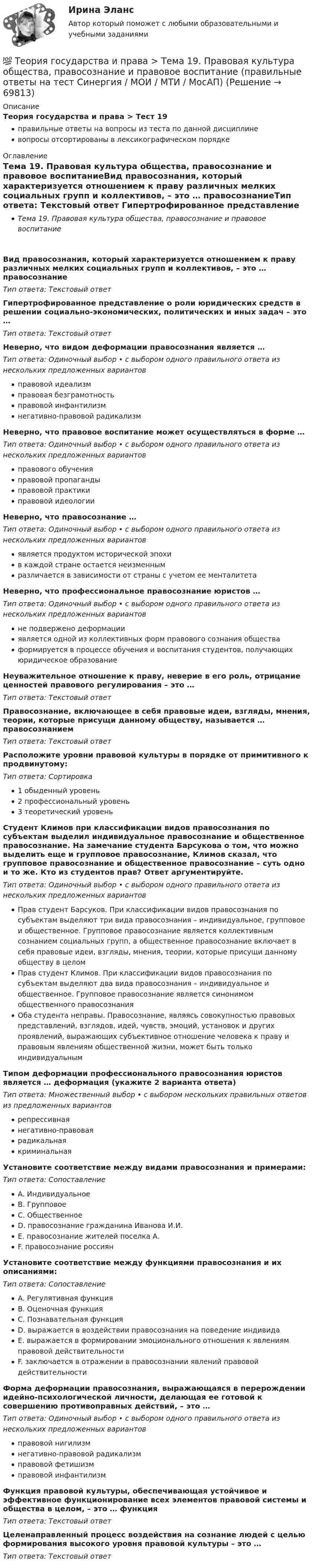     
            Описание
            Теория государства и права > Тест 19правильные ответы на вопросы из теста по данной дисциплиневопросы отсортированы в лексикографическом порядке 
            Оглавление
            Тема 19. Правовая культура общества, правосознание и правовое воспитаниеВид правосознания, который характеризуется отношением к праву различных мелких социальных групп и коллективов, – это … правосознаниеТип ответа: Текcтовый ответ Гипертрофированное представление о роли юридических средств в решении социально-экономических, политических и иных задач – это …Тип ответа: Текcтовый ответ Неверно, что видом деформации правосознания является …Тип ответа: Одиночный выбор • с выбором одного правильного ответа из нескольких предложенных вариантовправовой идеализмправовая безграмотностьправовой инфантилизмнегативно-правовой радикализмНеверно, что правовое воспитание может осуществляться в форме …Тип ответа: Одиночный выбор • с выбором одного правильного ответа из нескольких предложенных вариантовправового обученияправовой пропагандыправовой практикиправовой идеологииНеверно, что правосознание …Тип ответа: Одиночный выбор • с выбором одного правильного ответа из нескольких предложенных вариантовявляется продуктом исторической эпохив каждой стране остается неизменнымразличается в зависимости от страны с учетом ее менталитетаНеверно, что профессиональное правосознание юристов …Тип ответа: Одиночный выбор • с выбором одного правильного ответа из нескольких предложенных вариантовне подвержено деформацииявляется одной из коллективных форм правового сознания обществаформируется в процессе обучения и воспитания студентов, получающих юридическое образованиеНеуважительное отношение к праву, неверие в его роль, отрицание ценностей правового регулирования – это …Тип ответа: Текcтовый ответ Правосознание, включающее в себя правовые идеи, взгляды, мнения, теории, которые присущи данному обществу, называется … правосознаниемТип ответа: Текcтовый ответ Расположите уровни правовой культуры в порядке от примитивного к продвинутому:Тип ответа: Сортировка1 обыденный уровень2 профессиональный уровень3 теоретический уровеньСтудент Климов при классификации видов правосознания по субъектам выделил индивидуальное правосознание и общественное правосознание. На замечание студента Барсукова о том, что можно выделить еще и групповое правосознание, Климов сказал, что групповое правосознание и общественное правосознание – суть одно и то же. Кто из студентов прав? Ответ аргументируйте.Тип ответа: Одиночный выбор • с выбором одного правильного ответа из нескольких предложенных вариантовПрав студент Барсуков. При классификации видов правосознания по субъектам выделяют три вида правосознания – индивидуальное, групповое и общественное. Групповое правосознание является коллективным сознанием социальных групп, а общественное правосознание включает в себя правовые идеи, взгляды, мнения, теории, которые присущи данному обществу в целомПрав студент Климов. При классификации видов правосознания по субъектам выделяют два вида правосознания – индивидуальное и общественное. Групповое правосознание является синонимом общественного правосознанияОба студента неправы. Правосознание, являясь совокупностью правовых представлений, взглядов, идей, чувств, эмоций, установок и других проявлений, выражающих субъективное отношение человека к праву и правовым явлениям общественной жизни, может быть только индивидуальнымТипом деформации профессионального правосознания юристов является … деформация (укажите 2 варианта ответа)Тип ответа: Множественный выбор • с выбором нескольких правильных ответов из предложенных вариантоврепрессивнаянегативно-правоваярадикальнаякриминальнаяУстановите соответствие между видами правосознания и примерами:Тип ответа: СопоставлениеA. ИндивидуальноеB. ГрупповоеC. ОбщественноеD. правосознание гражданина Иванова И.И.E. правосознание жителей поселка А.F. правосознание россиянУстановите соответствие между функциями правосознания и их описаниями:Тип ответа: СопоставлениеA. Регулятивная функцияB. Оценочная функцияC. Познавательная функцияD. выражается в воздействии правосознания на поведение индивидаE. выражается в формировании эмоционального отношения к явлениям правовой действительностиF. заключается в отражении в правосознании явлений правовой действительностиФорма деформации правосознания, выражающаяся в перерождении идейно-психологической личности, делающая ее готовой к совершению противоправных действий, – это …Тип ответа: Одиночный выбор • с выбором одного правильного ответа из нескольких предложенных вариантовправовой нигилизмнегативно-правовой радикализмправовой фетишизмправовой инфантилизмФункция правовой культуры, обеспечивающая устойчивое и эффективное функционирование всех элементов правовой системы и общества в целом, – это … функцияТип ответа: Текcтовый ответ Целенаправленный процесс воздействия на сознание людей с целью формирования высокого уровня правовой культуры – это …Тип ответа: Текcтовый ответ   
            
            
            💯 Теория государства и права > Тема 18. Механизм правового регулирования. Законность и правопорядок (правильные ответы на тест Синергия / МОИ / МТИ / МосАП)💯 Теория государства и права > Тема 19. Правовая культура общества, правосознание и правовое воспитание (правильные ответы на тест Синергия / МОИ / МТИ / МосАП)💯 Теория государства и права [темы 1-10] (правильные ответы на тесты Синергия / МОИ / МТИ / МосАП, август 2023)Теория государства и права (темы 1-10) тест с ответами Синергия/МОИ/ МТИ /МОСАПТеория государства и права, темы 11-19, итоговый, компетентностный тест (ответы на тест Синергия / МТИ / МОИ / МосАП, 205 вопросов)💯 Теория государства и права [темы 11-19] (правильные ответы на тесты Синергия / МОИ / МТИ / МосАП)Теория государства и права (темы 11-19) тест с ответами Синергия/МОИ/ МТИ /МОСАП💯 Теория государства и права [Тема 1-19] (ответы на тесты Синергия / МОИ / МТИ / МосАП, ноябрь 2023)💯 Теория государства и права > Тема 11. Норма права (правильные ответы на тест Синергия / МОИ / МТИ / МосАП)💯 Теория государства и права > Тема 12. Система права (правильные ответы на тест Синергия / МОИ / МТИ / МосАП)💯 Теория государства и права > Тема 13. Правовые семьи (правильные ответы на тест Синергия / МОИ / МТИ / МосАП)💯 Теория государства и права > Тема 14. Правоотношения (правильные ответы на тест Синергия / МОИ / МТИ / МосАП)💯 Теория государства и права > Тема 15. Реализация права (правильные ответы на тест Синергия / МОИ / МТИ / МосАП)💯 Теория государства и права > Тема 16. Толкование права (правильные ответы на тест Синергия / МОИ / МТИ / МосАП)