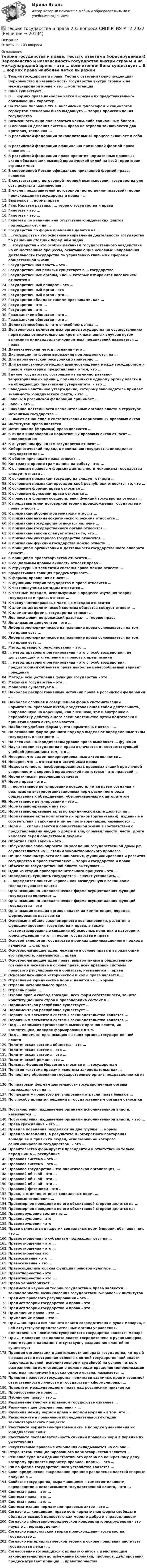      
          Описание
          Ответы на 203 вопроса 
          Оглавление
          Теория государства и права. Тесты с ответами (юриспруденция) Верховенство и независимость государства внутри страны и на международной арене – это … компетенцияВина существует …В … нормах права наиболее четко выражен их представительно-обязывающий характерВо второй половине xix в. английским философом и социологом гербертом спенсером была выдвинута … теория происхождения государстваВозможность лица пользоваться каким-либо социальным благом …В основании деления системы права на отрасли заключаются два критерия, такие как …В российской федерации законодательный процесс включает в себя …В российской федерации официально признанной формой права является …В российской федерации право принятия нормативных правовых актов обладающих высшей юридической силой на всей территории страны имеетВ современной России официально признанной формой права, являетсяВ соответствии с договорной теорией возникновения государства оно есть результат заключения …В числе представителей договорной (естественно-правовой) теории происхождения государства и права – …Выделяют … нормы праваГанс Кельзен развивал … теорию государства и праваГипотеза – это …Гипотеза – это …Гипотезы по наличию или отсутствию юридических фактов подразделяются на …Государства по форме правления делятся на …... государства - это основные направления деятельности государства по решению стоящих перед ним задач… государства – это особый механизм государственного воздействия на общественные процессы, охватывающие основные направления деятельности государства по управлению главными сферами общественной жизниГосударственная власть – это …Государственная религия существует в … государствеГосударственные органы, члены которых избираются населением относятся кГосударственный аппарат – это …Государственный орган - этоГосударственный орган – это …Государство обладает такими признаками, как …Государство – это …Государство – это …Гражданское общество – это …Гражданское общество – это …Деликтоспособность – это способность лица …Деятельность компетентных органов государства по осуществлению норм права относительно конкретных жизненных случаев путем вынесения индивидуально-конкретных предписаний называется … праваДиалектический метод познания – это …Диспозиции по форме выражения подразделяются на …Для парламентской республики характерно …Для реалистической модели взаимоотношений между государством и правом характерны представления о том, что …Единое государство, состоящее из административно-территориальных единиц, подчиняющихся единому органу власти и не обладающих признаками суверенитета, – это …Заведомо неистинное утверждение, которому законодатель придает значимость юридического факта, – это …Законы в российской федерации принимает …Закон – это …Значение деятельности исполнительных органов власти в структуре механизма государства …… имеет отношение к систематизации нормативных правовых актовИнститутом права являетсяИсточниками (формами) права являются …К видам инкорпорации нормативных правовых актов относят … инкорпорациюК внутренним функциям государства относят …Кибернетический подход к пониманию государства определяет государство как …К общим признакам права относят …Контракт о приеме гражданина на работу - это ...К основным правовым формам деятельности механизма государства следует отнести ...К основным признакам государства следует отнести …К основным признакам президентской республики относится то, что …К основным формам права относятся …К основным функциям права относятся …К правовым формам осуществления функций государства относят …К представителям договорной теории происхождения государства и права относят...К признакам абсолютной монархии относят …К признакам антидемократического режима относится …К признакам государства относится наличие …К признакам государственного органа относится …К признакам закона следует отнести то, что …К признакам унитарного государства относится …К признакам функций государства можно отнести …К принципам организации и деятельности государственного аппарата относят …К принципам правотворчества относятся …К социальным правам личности относят право …К структурным элементам системы права можно отнести …Кумулятивная санкция предусматривает...К формам правления относят …К функциям теории государства и права относится …К частнонаучным методам относится …К частным методам, используемые в процессе изучения теории государства и права, относят …К числу частноправовых частных методов относитсяК элементам политической системы общества следует отнести …К элементам формы государства относят …Лев иосифович петражицкий развивал … теорию праваЛегализация документов – это …Либертарно-юридическое направление права основывается на том, что право есть ...Либертарно-юридическое направление права основывается на том, что право есть …Метод правового регулирования – это …… метод правового регулирования – это способ воздействия, не допускающий отступлений от правовых предписаний… метод правового регулирования – это способ воздействия, предлагающий субъектам права наиболее целесообразный вариант поведенияМетоды осуществления функций государства – это …Механизм государства – это …Монархия существует в …Наиболее распространенный источник права в российской федерации – …Наиболее сложная и совершенная форма систематизации нормативно- правовых актов, представляющая собой деятельность, направленную на коренную, как внешнюю, так и внутреннюю переработку действующего законодательства путем подготовки и принятия нового акта, называется …Наиболее удобная форма учета нормативных актов – …На основании формационного подхода выделяют определенные типы государств, в частности …На специально-юридическом уровне право выполняет … функцииНаука теории государства и права отличается от соответствующей учебной дисциплины тем, что …Неверно, что видом инкорпорированных актов являются …Неверно, что … относится к источникам праваНедостаточность, несформированность правовых знаний при личной уверенности в хорошей юридической подготовке – это правовой …Неолитическая революция означаетНорма права – это …… нормативное регулирование осуществляется путем создания и реализации внутриорганизационных норм различного рода общественных объединений, обеспечиваемых их авторитетомНормативное регулирование – это …Нормативно-правовой акт этоНормативно-правовые акты по юридической силе делятся на …Нормативные акты компетентных органов (организаций), изданные в соответствии с законами и им не противоречащие, называются …Нормы … складываются в общественной жизни в соответствии с представлениями людей о добре и зле, справедливости, чести, долге человека перед обществом и людьмиОбратная сила закона – это …Обсуждение законопроекта на заседании государственной думы рф осуществляется на … стадии законотворческого процессаОбщие закономерности возникновения, функционирования и развития государства и права составляют … теории государства и праваОбъектами государственной власти выступают …Одна из стадий правоприменительного процесса – это …Определить сущность государства – значит установить, …… определяет понятие «право» как возведенную в закон волю господствующего классаОрганизационно-идеологическая форма осуществления функций государства включает …Организационно-идеологическая форма осуществления функций государства – этоОрганизация высших органов власти их компетенция, порядок формирования называетсяОсновные и общие закономерности возникновения, развития и функционирования государства и права, а также систематизированные сведения об основных понятиях и категориях юриспруденции – это … теории государства и праваОсновой типологии государства в рамках цивилизационного подхода являются ... факторыОсновополагающие идеи, лежащие в основе права и выражающие его сущность, называются … праваОсновополагающие идеи права, выработанные в общественном сознании и лежащие в основе права, всей правовой системы правового регулирования в обществе, называются … праваОсновоположником исторической школы права является …Отраслевые юридические нормы делятся на … нормыОтрасли материального права …Отрасль права …Охрана прав и свобод граждан, всех форм собственности, защита конституционного строя и правопорядка состоит в …Парламентская республика существует …Парламентская республика существует …Первичным элементом системы законодательства является ...Первичным элементом системы законодательства является …Под ... понимают организацию высших органов власти, их компетенцию, порядок формирования и т.п.Под … понимают организацию высших органов государственной властиПолитическая система общества – это …Политическая система – это …Политическая система – это …Политический режим – это …Польша, Франция Норвегия относятся к … государствамПонятия «система права» и «система законодательства» …По порядку образования государственные органы подразделяются на …По правовым формам деятельности государственные органы подразделяются на …По предмету правового регулирования отрасли права бывают …По способу принятия решений к государственным органам относятся …Постановления, издаваемые органами исполнительной власти, называются ...Постановления, издаваемые органами исполнительной власти, – это …Права гражданина – это …Правила поведения разделяют на две группы: … нормыПравило поведения, в результате многократного повторения вошедшее в привычку людей, использование которого санкционировано государством, – это …Правительство формируется президентом и ответственно только перед ним в … республикеПравовая система – это …Правовая система – это …Правовое государство – это политическая организация, …Правовой обычай – это …Правовой обычай – это …Правовой обычай – это …Правовой фетишизм – это …Право, в отличие от иных социальных норм, …Правовые отношения …Правомерное поведение по его объективной стороне делится на ...Правомерное поведение по его объективной стороне делится на:Правонарушение состоит из …Правонарушение - этоПравонарушения - этоПраво отличается от других социальных норм (морали, обычаев) тем, что …Правоотношения по субъектам подразделяются на …Правоотношения – это …Правоотношения – это …Правоотношения этоПравосознание - это …Правосознание – это …Правосоциализаторская функция правовой культуры …Правотворчество - этоПравотворчество – это …Право характеризует …Предметом изучения теории государства и права являются ... закономерности возникновения государственно-правовых институтовПредмет правового регулирования – это …Предмет теории государства и права – это …Предмет теории государства и права – это …Применение права – это …Применение права – это…При … монархии вся полнота власти сосредоточена в руках монарха, в ней отсутствуют представительные органы управления, единственным носителем суверенитета государства является монархПри ... монархии вся полнота власти сосредоточена в руках монарха, конституция и парламент отсутствуют, разделения властей не существуетПринцип организации и деятельности аппарата государства, который выражается в построении основных ветвей государственной власти (законодательной, исполнительной и судебной) на основе четкого разграничения компетенции в целях предотвращения монополизации властных полномочий в руках одного органа, называется ...Принцип правового государства – единство взаимных прав и взаимной ответственности личности и государства – сформулировал …Приоритет международного права над российским признаетсяПроцессуальное право …Публичное право – это …Разделение властей в правовом государстве означает …Различают две формы правления – …Различия между нормой права и нормой морали – в том, что …Расположите в правильной последовательности стадии законотворческого процесса:Расставьте нормативно-правовые акты в порядке уменьшения их юридической силы:Расставьте последовательность санкций правовых норм в порядке их ужесточенияРегулятивные правовые отношения складываются на основе …Результатом санкционированного нормотворчества является …Решение суда или административного органа по конкретному делу, которому придается характер правила, нормы, – это …РФ по форме государственного устройства является …Свое юридическое закрепление принцип разделения властей впервые получил в …Свойство государства, выражающееся в самостоятельности, верховенстве и независимости государственной власти, - это ...Система права – это …Система права – это …Система права – это …Систематизация нормативно-правовых актов – это …Согласно … концепции, право есть нормативная форма свободы и обладает высшей ценностью как мерило добра и справедливостиСогласно либертарно-юридической концепции юриспруденция - это наука о ... юриспруденцияСогласно марксистской теории происхождения государства, государство …Согласно материалистической теории в основе появления института государства лежит ...Согласование готовящихся к принятию актов с действующим законодательством во избежание коллизий, пробелов, дублирования предусматривает принцип … правотворчества 
            
            
            ТЕОРИЯ ГОСУДАРСТВА И ПРАВА 2022 СИНЕРГИЯ ОТВЕТЫ✅ Теория государства и права 203 вопроса СИНЕРГИЯ МТИ 2022Теория государства и права 2 (98 вопросов)💯 Теория государства и права (2) (все ответы на тест Синергия / МТИ / МосАП, август 2022)💯 Теория государства и права (2) (все ответы на тест Синергия / МТИ / МосАП, февраль 2023)💯 Теория государства и права (2) (все ответы на тест Синергия / МТИ / МосАП, январь 2023)Теория государства и права -2 (КР 1 к тест с ответами ТУСУР)💯 Теория государства и права(1) (все ответы на тест Синергия / МТИ / МосАП, апрель 2023)💯 Теория государства и права(1) (все ответы на тест Синергия / МТИ / МосАП, ноябрь 2022)💯 Теория государства и права(1) (все ответы на тест Синергия / МТИ / МосАП, февраль 2023)Теория государства и права 1 (Итоговый тест с ответами) 80%«Теория государства и права 1» ПРАКТИЧЕСКОЕ ЗАДАНИЕ №1«Теория государства и права 1» ПРАКТИЧЕСКОЕ ЗАДАНИЕ №2Теория государства и права (1) (тест с ответами Синергия/МОИ/МТИ/МосАП)