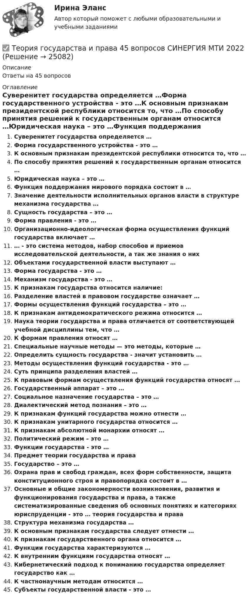      
          Описание
          Ответы на 45 вопросов 
          Оглавление
          Суверенитет государства определяется …Форма государственного устройства - это …К основным признакам президентской республики относится то, что …По способу принятия решений к государственным органам относится …Юридическая наука – это …Функция поддержания мирового порядка состоит в …Значение деятельности исполнительных органов власти в структуре механизма государства …Сущность государства – это …Форма правления - это …Организационно-идеологическая форма осуществления функций государства включает …… - это система методов, набор способов и приемов исследовательской деятельности, а так же знания о нихОбъектами государственной власти выступают …Форма государства - это …Механизм государства - это …К признакам государства относится наличие:Разделение властей в правовом государстве означает …Формы осуществления функций государства – это …К признакам антидемократического режима относится …Наука теории государства и права отличается от соответствующей учебной дисциплины тем, что …К формам правления относят …Специальные научные методы — это методы, которые …Определить сущность государства - значит установить …Методы осуществления функций государства - это …Суть принципа разделения властей …К правовым формам осуществления функций государства относят …Государственный аппарат – это …Социальное назначение государства – это …Диалектический метод познания – это …К признакам функций государства можно отнести …К признакам унитарного государства относится …К признакам абсолютной монархии относят …Политический режим – это …Функции государства - это …Предмет теории государства и праваГосударство – это …Охрана прав и свобод граждан, всех форм собственности, защита конституционного строя и правопорядка состоит в …Основные и общие закономерности возникновения, развития и функционирования государства и права, а также систематизированные сведения об основных понятиях и категориях юриспруденции - это … теория государства и праваСтруктура механизма государства …К основным признакам государства следует отнести …К признакам государственного органа относится …Функции государства характеризуются …К внутренним функциям государства относят …Кибернетический подход к пониманию государства определяет государство как …К частнонаучным методам относится …Субъекты государственной власти - это … 
            
            
            Теория государства и права (2) (тест с ответами Синергия) сдан 11.07.2022 на 90 баллов✅ Теория государства и права 45 вопросов СИНЕРГИЯ МТИ 2022Теория государства и права (90 из 100; 2023 год)Теория государства и права (Вариант 2)Теория государства и права (задачи, АлтГУ)Теория государства и права Итоговый тест 💯 Теория государства и права > Итоговый тест (правильные ответы на тест Синергия / МОИ / МТИ / МосАП)💯 Теория государства и права (2) (правильные ответы на тест Синергия / МОИ / МТИ / МосАП)Теория государства и права 2, практическое задание 1 (Росдистант)Теория государства и права 2, практическое задание 2 (Росдистант)Теория государства и права 2 Росдистант, ККР, комлпексная контрольная работа, Задание №2Теория государства и права 2 Росдистант Практическое задание №1Теория государства и права 2 семестр (Ответы на тест Синергия/МОИ/ МТИ)Теория государства и права (2 семестр. Синергия)