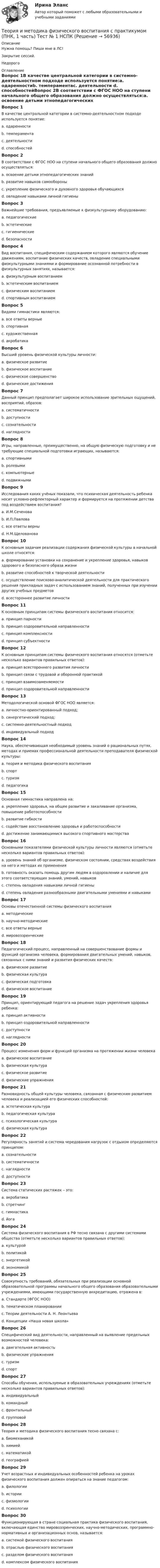     
            Описание
            Нужна помощь? Пиши мне в ЛС!Закрытие сессий.Недорого 
            Оглавление
            Вопрос 1В качестве центральной категории в системно-деятельностном подходе используется понятие:a. одаренностиb. темпераментаc. деятельности d. способностейВопрос 2В соответствии с ФГОС НОО на ступени начального общего образования должно осуществляться:a. освоение детьми этнопедагогических знанийb. развитие навыков самообороныc. укрепление физического и духовного здоровья обучающихся d. овладение навыками личной гигиеныВопрос 3Важнейшие требования, предъявляемые к физкультурному оборудованию:a. педагогическиеb. эстетическиеc. гигиеническиеd. безопасности Вопрос 4Вид воспитания, специфическим содержанием которого являются обучение движениям, воспитание физических качеств, овладение специальными физкультурными знаниями и формирование осознанной потребности в физкультурных занятиях, называется:a. физкультурным воспитаниемb. эстетическим воспитаниемc. физическим воспитанием d. спортивным воспитаниемВопрос 5Видами гимнастики являются:a. все ответы верные b. спортивнаяc. художественнаяd. акробатикаВопрос 6Высший уровень физической культуры личности:a. физическое развитиеb. физическое воспитаниеc. физическое совершенство d. физические достиженияВопрос 7Данный принцип предполагает широкое использование зрительных ощущений, восприятий, образов:a. систематичностиb. доступностиc. сознательностиd. наглядности Вопрос 8Игры, направленные, преимущественно, на общую физическую подготовку и не требующие специальной подготовки играющих, называются:a. спортивнымиb. ролевымиc. компьютерныеd. подвижными Вопрос 9Исследования каких учёных показали, что психическая деятельность ребенка носит условно-рефлекторный характер и формируется на протяжении детства под воздействием воспитания?a. И.М.Сеченоваb. И.П.Павловаc. все ответы верны d. Н.М.ЩеловановаВопрос 10К основным задачам реализации содержания физической культуры в начальной школе относятся:a. формирование установки на сохранение и укрепление здоровья, навыков здорового и безопасного образа жизни b. развитие способностей к творческой деятельностиc. осуществление поисково-аналитической деятельности для практического решения прикладных задач с использованием знаний, полученных при изучении других учебных предметовd. всестороннее развитие личностиВопрос 11К основным принципам системы физического воспитания относится:a. принцип парностиb. принцип оздоровительной направленности c. принцип комплексностиd. принцип субъектностиВопрос 12К основным принципам системы физического воспитания относятся (отметьте несколько вариантов правильных ответов):a. принцип всестороннего развития личности b. принцип связи с трудовой и оборонной практикой c. принцип взаимозаменяемостиd. принцип оздоровительной направленности Вопрос 13Методологической основой ФГОС НОО является:a. личностно-ориентированный подход;b. синергетический подход;c. системно-деятельностный подход d. индивидуальный подходВопрос 14Наука, обеспечивающая необходимый уровень знаний о рациональных путях, методах и приемах профессиональной деятельности преподавателя физической культуры:a. теория и методика физического воспитания b. спортc. туризмd. педагогикаВопрос 15Основная гимнастика направлена на:a. укрепление здоровья, на общее развитие и закаливание организма, повышение работоспособности b. развитие гибкостиc. содействие восстановлению здоровья и работоспособностиd. достижение занимающимися высокого спортивного мастерстваВопрос 16Основными показателями физической культуры личности являются (отметьте несколько вариантов правильных ответов):a. уровень знаний об организме, физическом состоянии, средствах воздействия на него и методах их применения b. готовность оказать помощь другим людям в оздоровлении и наличие для этого соответствующих знаний, умений, навыков c. степень овладения навыками личной гигиеныd. степень овладения разнообразными двигательными умениями и навыками Вопрос 17Основы отечественной системы физического воспитания a. методическиеb. научно-методическиеc. все ответы верные d. мировоззренческиеВопрос 18Педагогический процесс, направленный на совершенствование формы и функций организма человека, формирования двигательных умений, навыков, связанных с ними знаний и развития физических качеств:a. физическое развитиеb. физическая культураc. физическая подготовкаd. физическое воспитание Вопрос 19Принцип, ориентирующий педагога на решение задач укрепления здоровья ребенка:a. принцип активностиb. принцип оздоровительной направленности c. доступностиd. наглядностиВопрос 20Процесс изменения форм и функций организма на протяжении жизни человекаa. физическое воспитаниеb. физическая культураc. физическое развитие d. физические упражненияВопрос 21Разновидность общей культуры человека, связанная с физическим развитием человека и реализацией его физических способностей:a. эстетическая культураb. педагогическая культураc. психологическая культураd. физическая культура Вопрос 22Регулярность занятий и система чередования нагрузок с отдыхом определяются принципом:a. сознательностиb. систематичности c. наглядностиd. доступностиВопрос 23Система статических растяжек – это:a. акробатикаb. стретчинг c. гимнастикаd. йогаВопрос 24Система физического воспитания в РФ тесно связана с другими системами общества (отметьте несколько вариантов правильных ответов):a. культурой b. политикой c. энергетикойd. экономикой Вопрос 25Совокупность требований, обязательных при реализации основной образовательной программы начального общего образования образовательными учреждениями, имеющими государственную аккредитацию, отражена в:a. Стандарте (ФГОС НОО) b. тематическом планированииc. Теории деятельности А. Н. Леонтьеваd. Концепции «Наша новая школа»Вопрос 26Специфический вид деятельности, направленный на выявление предельных возможностей человека:a. двигательная активностьb. физические упражненияc. туризмd. спорт Вопрос 27Способы обучения, используемые в образовательных учреждениях (отметьте несколько вариантов правильных ответов):a. индивидуальный b. командныйc. фронтальный d. групповой Вопрос 28Теория и методика физического воспитания тесно связана с:a. биомеханикой b. химиейc. математикойd. географиейВопрос 29Учет возрастных и индивидуальных особенностей ребенка на уроках физического воспитания должен опираться на знание педагогом:a. филологииb. историиc. физиологииd. психологии Вопрос 30Функционирующая в стране социальная практика физического воспитания, включающая единство мировоззренческих, научно-методических, программно-нормативных и организационных основ, называется:a. системой физического воспитания b. отраслью физического воспитанияc. разделом физического воспитанияd. комплексом физического воспитания  
            
            
            Теория и методика физического воспитания с практикумом (ПНК, 1 часть). Практическое занятие 2. Задания 1-3, 5,6 Теория и методика физического воспитания с практикумом (ПНК, 1 часть) Тест № 1 НСПКТеория и методика физического воспитания с практикумом (ПНК, 1 часть) Тест № 2 НСПКТеория и методика физического воспитания с практикумом (ПНК, 2 часть)Теория и методика физического воспитания с практикумом (ПНК, 2 часть)Теория и методика физического воспитания с практикумом (ПНК, 2 часть)Теория и методика физического воспитания с практикумом (ПНК, 2 часть)Теория и методика физического воспитания с практикумом (ПНК, 1 часть)Теория и методика физического воспитания с практикумом (ПНК, 1 часть)Теория и методика физического воспитания с практикумом (ПНК, 1 часть)Теория и методика физического воспитания с практикумом (ПНК, 1 часть)ТЕОРИЯ И МЕТОДИКА ФИЗИЧЕСКОГО ВОСПИТАНИЯ С ПРАКТИКУМОМ (ПНК, 1 ЧАСТЬ)Теория и методика физического воспитания с практикумом (ПНК, 1 часть). Практическое занятие 1. Задание 1-6Теория и методика физического воспитания с практикумом (ПНК, 1 часть) Практическое занятие 1. Задания 1 - 6