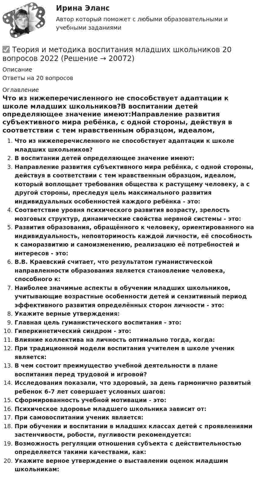      
          Описание
          Ответы на 20 вопросов 
          Оглавление
          Что из нижеперечисленного не способствует адаптации к школе младших школьников?В воспитании детей определяющее значение имеют:Направление развития субъективного мира ребёнка, с одной стороны, действуя в соответствии с тем нравственным образцом, идеалом, который воплощает требования общества к растущему человеку, а с другой стороны, преследуя цель максимального развития индивидуальных особенностей каждого ребёнка - это:Соответствие уровня психического развития возрасту, зрелость мозговых структур, динамические свойства нервной системы - это:Развития образования, обращённого к человеку, ориентированного на индивидуальность, неповторимость каждой личности, её способность к саморазвитию и самоизменению, реализацию её потребностей и интересов - это:В.В. Краевский считает, что результатом гуманистической направленности образования является становление человека, способного к:Наиболее значимые аспекты в обучении младших школьников, учитывающие возрастные особенности детей и сензитивный период эффективного развития определённых сторон личности - это:Укажите верные утверждения:Главная цель гуманистического воспитания - это:Гиперкинетический синдром - это:Влияние коллектива на личность оптимально тогда, когда:При традиционной модели воспитания учителем в школе ученик является:В чем состоит преимущество учебной деятельности в плане воспитания перед трудовой и игровой?Исследования показали, что здоровый, за день гармонично развитый ребенок 6-7 лет совершает условных шагов:Сформированность учебной мотивации - это:Психическое здоровье младшего школьника зависит от:При самовоспитании ученик является:При обучении и воспитании в младших классах детей с проявлениями застенчивости, робости, пугливости рекомендуется:Возможность регуляции отношения субъекта с действительностью определяется такими качествами, как:Укажите верное утверждение о выставлении оценок младшим школьникам: 
            
            
            Теория и методика воспитания младших школьнико 2022 ответы✅ Теория и методика воспитания младших школьников 20 вопросов 2022✅ Теория и методика воспитания младших школьников 25 вопросов СИНЕРГИЯ МТИ 2022Теория и методика воспитания Практическое задание 1Теория и методика воспитания толерантности в начальном, среднем и профессиональном образовании и образовательной области технологииТеория и методика воспитательной работы / 30 вопросовТеория и методика духовно-нравственного воспитания. синергия. педагогика и психология дошкольного образованияТеория игр СинергияТЕОРИЯ ИГР СИНЕРГИЯ 2022 ОТВЕТЫТеория игр (Синергия/МТИ) Ответы на тест«Теория игр». Тест для сдачи в Московскую Международную Академию Теория игр (Тест ответы на вопросы Синергия)Теория игр (тест с ответами ММА)Теория Игр - тест с ответами Синергия - 2022