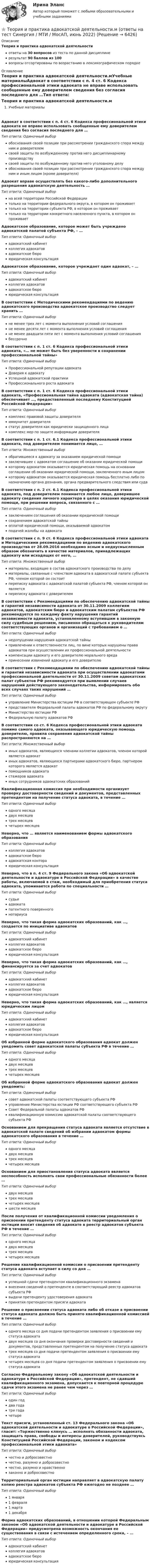     
          Описание
          Теория и практика адвокатской деятельностиответы на 30 вопросов из теста по данной дисциплинерезультат 90 баллов из 100вопросы отсортированы по возрастанию в лексикографическом порядке 
          Оглавление
          Теория и практика адвокатской деятельности.мУчебные материалыАдвокат в соответствии с п. 4 ст. 6 Кодекса профессиональной этики адвоката не вправе использовать сообщенные ему доверителем сведения без согласия последнего для …Тип ответа: Одиночный выборобоснования своей позиции при рассмотрении гражданского спора между ним и доверителемсвоей защиты по возбужденному против него дисциплинарному производствусвоей защиты по возбужденному против него уголовному делуобоснования своей позиции при рассмотрении гражданского спора между ним и иным лицом (кроме доверителя)Адвокат вправе осуществлять без какого-либо дополнительного разрешения адвокатскую деятельность …Тип ответа: Одиночный выборна всей территории Российской Федерациитолько на территории федерального округа, в котором он проживаеттолько на территории субъекта РФ, в котором он проживаеттолько на территории конкретного населенного пункта, в котором он проживаетАдвокатское образование, которое может быть учреждено адвокатской палатой субъекта РФ, – …Тип ответа: Одиночный выборадвокатский кабинетколлегия адвокатовадвокатское бюроюридическая консультацияАдвокатское образование, которое учреждает один адвокат, – …Тип ответа: Одиночный выборадвокатский кабинетколлегия адвокатовадвокатское бюроюридическая консультацияВ соответствии с Методическими рекомендациями по ведению адвокатского производства адвокатское производство следует хранить …Тип ответа: Одиночный выборне менее трех лет с момента выполнения условий соглашенияне менее десяти лет с момента выполнения условий соглашенияне менее двадцати пяти лет с момента выполнения условий соглашениябессрочноВ соответствии с п. 1 ст. 6 Кодекса профессиональной этики адвоката, «… не может быть без уверенности в сохранении профессиональной тайны»Тип ответа: Одиночный выборПрофессиональной репутации адвокатаДоверия к адвокатуУспешной адвокатской практикиПрофессионального роста адвокатаВ соответствии с п. 1 ст. 6 Кодекса профессиональной этики адвоката, «Профессиональная тайна адвоката (адвокатская тайна) обеспечивает …, предоставленный последнему Конституцией Российской Федерации»Тип ответа: Одиночный выборкомплекс правовой защиты доверителяиммунитет доверителястатус доверителя как юридически защищенного лицакомплекс мер по защите информации доверителяВ соответствии с п. 1 ст. 6.1 Кодекса профессиональной этики адвоката, под доверителем понимается лицо, …Тип ответа: Множественный выборобратившееся к адвокату за оказанием юридической помощизаключившее с адвокатом соглашение об оказании юридической помощикоторому адвокатом оказывается юридическая помощь на основании соглашении об оказании юридической помощи, заключенного иным лицомкоторому адвокатом оказывается юридическая помощь бесплатно либо по назначению органа дознания, органа предварительного следствия или судаВ соответствии с п. 2 ст. 6.1 Кодекса профессиональной этики адвоката, под доверителем понимается любое лицо, доверившее адвокату сведения личного характера в целях оказания юридической помощи, при решении вопроса, связанного с …Тип ответа: Одиночный выборзаключением соглашения об оказании юридической помощисохранением адвокатской тайныоплатой юридической помощи, оказываемой адвокатомподачей жалобы на адвокатаВ соответствии с п. 9 ст. 6 Кодекса профессиональной этики адвоката и Методическими рекомендациями по ведению адвокатского производства от 28.09.2016 необходимо ясным и недвусмысленным образом обозначить в качестве материалов, принадлежащих адвокату или исходящих от него, …Тип ответа: Множественный выборматериалы, входящие в состав адвокатского производства по делуматериалы, связанные с членством адвоката в адвокатской палате субъекта РФ, членом которой он состоитпереписку адвоката с адвокатской палатой субъекта РФ, членом которой он являетсяпереписку адвоката с доверителемВ соответствии с Рекомендациями по обеспечению адвокатской тайны и гарантий независимости адвоката от 30.11.2009 коллегиям адвокатов, адвокатским бюро и адвокатским палатам субъектов РФ рекомендуется по каждому факту нарушения гарантий независимости адвоката, установленному вступившим в законную силу судебным решением, письменно обращаться к руководителям соответствующих органов и организаций с требованием о …Тип ответа: Одиночный выборнедопущении нарушения адвокатской тайныпривлечении к ответственности лиц, по вине которых нарушены права адвокатов при осуществлении их профессиональной деятельностикомпенсации адвокату и его доверителю морального вредапринесении извинений адвокату и его доверителюВ соответствии с Рекомендациями по обеспечению адвокатской тайны и гарантий независимости адвоката при осуществлении адвокатами профессиональной деятельности от 30.11.2009 советам адвокатских палат субъектов РФ рекомендуется при выявлении случаев нарушений действующего законодательства, информировать обо всех случаях таких нарушений …Тип ответа: Одиночный выборуправление Министерства юстиции РФ в соответствующем субъекте РФпредставителя Федеральной палаты адвокатов РФ по федеральному округуМинистерство юстиции РФФедеральную палату адвокатов РФВ соответствии со ст. 6 Кодекса профессиональной этики адвоката помимо самого адвоката, оказывающего юридическую помощь доверителю, правила сохранения адвокатской тайны распространяются на …Тип ответа: Множественный выбориных адвокатов, являющихся членами коллегии адвокатов, членом которой является адвокатиных адвокатов, являющихся партнерами адвокатского бюро, партнером которого является адвокатпомощников адвокатастажеров адвокатаиных сотрудников адвокатских образованийКвалификационная комиссия при необходимости организует проверку достоверности сведений и документов, представленных претендентом на получение статуса адвоката, в течение …Тип ответа: Одиночный выбородного месяцадвух месяцевтрех месяцевчетырех месяцевНеверно, что … является наименованием формы адвокатского образованияТип ответа: Одиночный выборколлегия адвокатовадвокатское бюроадвокатская контораюридическая консультацияНеверно, что в п. 4 ст. 9 Федерального закона «Об адвокатской деятельности и адвокатуре в Российской Федерации» в качестве работы, включаемой в стаж, необходимый для приобретения статуса адвоката, упоминается работа по специальности …Тип ответа: Одиночный выборсудьиадвокатапатентного поверенногонотариусаНеверно, что такая форма адвокатских образований, как …, создается по инициативе адвокатовТип ответа: Одиночный выборадвокатский кабинетколлегия адвокатовадвокатское бюроюридическая консультацияНеверно, что такая форма адвокатских образований, как …, финансируется за счет адвокатовТип ответа: Одиночный выборадвокатский кабинетколлегия адвокатовадвокатское бюроюридическая консультацияНеверно, что такая форма адвокатских образований, как …, является юридическим лицомТип ответа: Одиночный выборадвокатский кабинетколлегия адвокатовадвокатское бюроюридическая консультацияОб избранной форме адвокатского образования адвокат должен уведомить совет адвокатской палаты субъекта РФ в течение …Тип ответа: Одиночный выбородного месяцадвух месяцевтрех месяцевчетырех месяцевОб избранной форме адвокатского образования адвокат должен уведомить:Тип ответа: Одиночный выборсовет адвокатской палаты соответствующего субъекта РФуправление Министерства юстиции РФ соответствующего субъекта РФСовет Федеральной палаты адвокатов РФквалификационную комиссию адвокатской палаты соответствующего субъекта РФОснованием для прекращения статуса адвоката является отсутствие в адвокатской палате сведений об избрании адвокатом формы адвокатского образования в течение …Тип ответа: Одиночный выбородного месяцадвух месяцевтрех месяцевчетырех месяцевОснованием для приостановления статуса адвоката является неспособность исполнять свои профессиональные обязанности более …Тип ответа: Одиночный выбордвух месяцевтрех месяцевчетырех месяцевшести месяцевПосле получения от квалификационной комиссии уведомления о присвоении претенденту статуса адвоката территориальный орган юстиции вносит сведения об адвокате в реестр адвокатов субъекта РФ в течение …Тип ответа: Одиночный выбородного месяцадвух месяцевтрех месяцевчетырех месяцевРешение квалификационной комиссии о присвоении претенденту статуса адвоката вступает в силу со дня …Тип ответа: Одиночный выборуспешной сдачи претендентом квалификационного экзаменавнесения сведений о претенденте в соответствующий реестр адвокатов субъекта РФвыдачи претенденту удостоверения адвокатапринятия претендентом присяги адвокатаРешение о присвоении статуса адвоката либо об отказе в присвоении статуса адвоката должно быть принято квалификационной комиссией в течение …Тип ответа: Одиночный выбородного месяца со дня подачи претендентом заявления о присвоении ему статуса адвокатадвух месяцев со дня окончания проверки достоверности сведений и документов, представленных претендентом на получение статуса адвокататрех месяцев со дня подачи претендентом заявления о присвоении ему статуса адвокатачетырех месяцев со дня подачи претендентом заявления о присвоении ему статуса адвокатаСогласно Федеральному закону «Об адвокатской деятельности и адвокатуре в Российской Федерации», претендент, не сдавший квалификационного экзамена, допускается к повторной процедуре сдачи этого экзамена не ранее чем через …Тип ответа: Одиночный выбородин годдва годатри годачетыреТекст присяги, установленный ст. 13 Федерального закона «Об адвокатской деятельности и адвокатуре в Российской Федерации», гласит: «Торжественно клянусь … исполнять обязанности адвоката, защищать права, свободы и интересы доверителей, руководствуясь Конституцией Российской Федерации, законом и кодексом профессиональной этики адвоката»Тип ответа: Одиночный выборчестно и добросовестночестно, разумно и добросовестночестно, разумно и нравственнозаконно и добросовестноТерриториальный орган юстиции направляет в адвокатскую палату копию реестра адвокатов субъекта РФ ежегодно не позднее …Тип ответа: Одиночный выбор1 января1 февраля1 марта1 декабряФорма адвокатских образований, в отношении которой Федеральным законом «Об адвокатской деятельности и адвокатуре в Российской Федерации» предусмотрена возможность окончания ее существования в связи с истечением определенного срока, – …Тип ответа: Одиночный выборадвокатский кабинетколлегия адвокатовадвокатское бюроюридическая консультация  
            
            
            💯 Теория и практика адвокатской деятельности.м (ответы на тест Синергия / МОИ / МТИ / МосАП, октябрь 2023)⭐ Теория и практика адвокатской деятельности.м (ответы на тест Синергия / МТИ / МосАП, июнь 2022)«Теория и практика адвокатской деятельности», Синергия, 2022, 97 баллов, МагистратураТеория и практика адвокатской деятельности. Синергия. ✅ Ответы на ИТОГОВЫЙ ТЕСТ. На отлично!Теория и практика адвокатской деятельности (Темы 1-6) тест с ответами Магистратура СинергияТеория и практика адвокатской деятельности (тест СИНЕРГИЯ)Теория и практика адвокатской деятельности - тест с ответами и оценкой СинергияТеория информационных процессов и систем тест СинергияТеория информационных процессов и систем тест Синергия2023 (все ответы✅90/100 баллов)Теория информационных процессов и систем (тест с ответами) «Синергия» 2 семестр.Теория информационных процессов и систем (тест с ответами Синергия/МОИ/ МТИ /МОСАП)Теория информационных системТеория информационных систем // синергия Теория и практика адвокатской деятельности