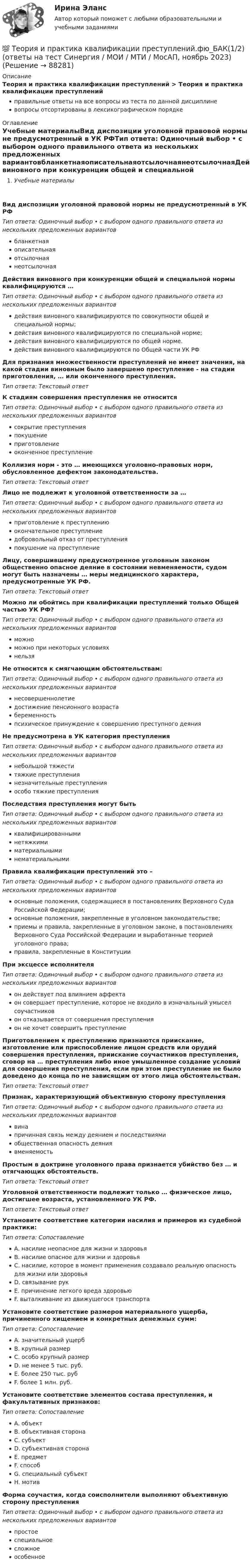      
            Описание
            Теория и практика квалификации преступлений > Теория и практика квалификации преступленийправильные ответы на все вопросы из теста по данной дисциплиневопросы отсортированы в лексикографическом порядке 
            Оглавление
            Учебные материалыВид диспозиции уголовной правовой нормы не предусмотренный в УК РФТип ответа: Одиночный выбор • с выбором одного правильного ответа из нескольких предложенных вариантовбланкетнаяописательнаяотсылочнаянеотсылочнаяДействия виновного при конкуренции общей и специальной нормы квалифицируются …Тип ответа: Одиночный выбор • с выбором одного правильного ответа из нескольких предложенных вариантовдействия виновного квалифицируются по совокупности общей и специальной нормы;действия виновного квалифицируются по специальной норме;действия виновного квалифицируются по общей норме.действия виновного квалифицируются по Общей части УК РФДля признания множественности преступлений не имеет значения, на какой стадии виновным было завершено преступление - на стадии приготовления, … или оконченного преступления.Тип ответа: Текcтовый ответ К стадиям совершения преступления не относитсяТип ответа: Одиночный выбор • с выбором одного правильного ответа из нескольких предложенных вариантовсокрытие преступленияпокушениеприготовлениеоконченное преступлениеКоллизия норм - это … имеющихся уголовно-правовых норм, обусловленное дефектом законодательства.Тип ответа: Текcтовый ответ Лицо не подлежит к уголовной ответственности за …Тип ответа: Одиночный выбор • с выбором одного правильного ответа из нескольких предложенных вариантовприготовление к преступлениюокончательное преступлениедобровольный отказ от преступленияпокушение на преступлениеЛицу, совершившему предусмотренное уголовным законом общественно опасное деяние в состоянии невменяемости, судом могут быть назначены … меры медицинского характера, предусмотренные УК РФ.Тип ответа: Текcтовый ответ Можно ли обойтись при квалификации преступлений только Общей частью УК РФ?Тип ответа: Одиночный выбор • с выбором одного правильного ответа из нескольких предложенных вариантовможноможно при некоторых условияхнельзяНе относится к смягчающим обстоятельствам:Тип ответа: Одиночный выбор • с выбором одного правильного ответа из нескольких предложенных вариантовнесовершеннолетиедостижение пенсионного возрастабеременностьпсихическое принуждение к совершению преступного деянияНе предусмотрена в УК категория преступленияТип ответа: Одиночный выбор • с выбором одного правильного ответа из нескольких предложенных вариантовнебольшой тяжеститяжкие преступлениянезначительные преступленияособо тяжкие преступленияПоследствия преступления могут бытьТип ответа: Одиночный выбор • с выбором одного правильного ответа из нескольких предложенных вариантовквалифицированныминетяжкимиматериальныминематериальнымиПравила квалификации преступлений это –Тип ответа: Одиночный выбор • с выбором одного правильного ответа из нескольких предложенных вариантовосновные положения, содержащиеся в постановлениях Верховного Суда Российской Федерации;основные положения, закрепленные в уголовном законодательстве;приемы и правила, закрепленные в уголовном законе, в постановлениях Верховного Суда Российской Федерации и выработанные теорией уголовного права;правила, закрепленные в КонституцииПри эксцессе исполнителяТип ответа: Одиночный выбор • с выбором одного правильного ответа из нескольких предложенных вариантовон действует под влиянием аффектаон совершает преступление, которое не входило в изначальный умысел соучастниковон отказывается от совершения преступленияон не хочет совершить преступлениеПриготовлением к преступлению признаются приискание, изготовление или приспособление лицом средств или орудий совершения преступления, приискание соучастников преступления, сговор на … преступления либо иное умышленное создание условий для совершения преступления, если при этом преступление не было доведено до конца по не зависящим от этого лица обстоятельствам.Тип ответа: Текcтовый ответ Признак, характеризующий объективную сторону преступленияТип ответа: Одиночный выбор • с выбором одного правильного ответа из нескольких предложенных вариантоввинапричинная связь между деянием и последствиямиобщественная опасность деяниявменяемостьПростым в доктрине уголовного права признается убийство без … и отягчающих обстоятельств.Тип ответа: Текcтовый ответ Уголовной ответственности подлежит только … физическое лицо, достигшее возраста, установленного УК РФ.Тип ответа: Текcтовый ответ Установите соответствие категории насилия и примеров из судебной практики:Тип ответа: СопоставлениеA. насилие неопасное для жизни и здоровьяB. насилие опасное для жизни и здоровьяC. насилие, которое в момент применения создавало реальную опасность для жизни или здоровьяD. связывание рукE. причинение легкого вреда здоровьюF. выталкивание из движущегося транспортаУстановите соответствие размеров материального ущерба, причиненного хищением и конкретных денежных сумм:Тип ответа: СопоставлениеA. значительный ущербB. крупный размерC. особо крупный размерD. не менее 5 тыс. руб.E. более 250 тыс. рубF. более 1 млн. руб.Установите соответствие элементов состава преступления, и факультативных признаков:Тип ответа: СопоставлениеA. объектB. объективная сторонаC. субъектD. субъективная сторонаE. предметF. способG. специальный субъектH. мотивФорма соучастия, когда соисполнители выполняют объективную сторону преступленияТип ответа: Одиночный выбор • с выбором одного правильного ответа из нескольких предложенных вариантовпростоеспециальноесложноеособенное  
            
            
            Теория и практика квалификации преступлений | Университет Синергия | Юриспруденция | Бакалавриат | 2023💯 Теория и практика квалификации преступлений.фю_БАК(1/2) (ответы на тест Синергия / МОИ / МТИ / МосАП, ноябрь 2023)Теория и практика квалификации преступлений.фю_БАК(1/2) тест с ответами Синергия/МОИ/ МТИ /МОСАП💯 Теория и практика квалификации преступлений.фю_БАК(2/2) (ответы на тест Синергия / МОИ / МТИ / МосАП, декабрь 2023)💯 Теория и практика квалификации преступлений.фю_БАК(2/2) (ответы на тест Синергия / МОИ / МТИ / МосАП, октябрь 2023)💯 Теория и практика квалификации преступлений.фю_БАК(2/2) (правильные ответы на тест Синергия / МОИ / МТИ / МосАП) Теория и практика квалификации преступлений.фю_БАК(2/2) Синергия Итоговый тест 2023 (100 БАЛЛОВ) 30 вопросовТеория и практика журналистики использования алогизмов. Качественный и количественный анализ алогизмов в политических текстахТеория и практика журналистики использования алогизмов. Качественный и количественный анализ алогизмов в политических текстахТеория и практика журналистики использования алогизмов. Качественный и количественный анализ алогизмов в политических текстахТеория и практика квалификации преступленийТеория и практика квалификации преступлений.mosap_БАК(1/2). Синергия. Ответы на ИТОГОВЫЙ ТЕСТ. На отлично!Теория и практика квалификации преступлений БАК_2/2Теория и практика квалификации преступлений. Синергия 5 семестр