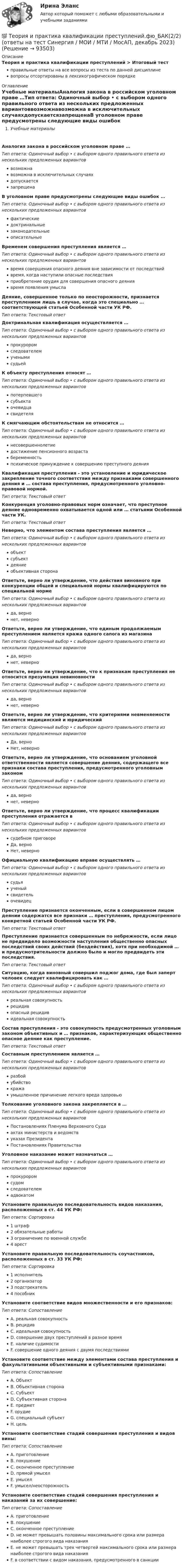      
            Описание
            Теория и практика квалификации преступлений > Итоговый тестправильные ответы на все вопросы из теста по данной дисциплиневопросы отсортированы в лексикографическом порядке 
            Оглавление
            Учебные материалыАналогия закона в российском уголовном праве …Тип ответа: Одиночный выбор • с выбором одного правильного ответа из нескольких предложенных вариантоввозможнавозможна в исключительных случаяхдопускаетсязапрещенаВ уголовном праве предусмотрены следующие виды ошибок …Тип ответа: Одиночный выбор • с выбором одного правильного ответа из нескольких предложенных вариантовфактическиедоктринальныезаконодательныеописательныеВременем совершения преступления является …Тип ответа: Одиночный выбор • с выбором одного правильного ответа из нескольких предложенных вариантоввремя совершения опасного деяния вне зависимости от последствийвремя, когда наступили опасные последствияприобретение орудия для совершения опасного деяниявремя появления умыслаДеяние, совершенное только по неосторожности, признается преступлением лишь в случае, когда это специально … соответствующей статьей Особенной части УК РФ.Тип ответа: Текcтовый ответ Доктринальная квалификация осуществляется …Тип ответа: Одиночный выбор • с выбором одного правильного ответа из нескольких предложенных вариантовпрокуроромследователемученымисудьейК объекту преступления относят …Тип ответа: Одиночный выбор • с выбором одного правильного ответа из нескольких предложенных вариантовпотерпевшегосубъектаочевидцасвидетеляК смягчающим обстоятельствам не относится …Тип ответа: Одиночный выбор • с выбором одного правильного ответа из нескольких предложенных вариантовнесовершеннолетиедостижение пенсионного возрастабеременностьпсихическое принуждение к совершению преступного деянияКвалификация преступления - это установление и юридическое закрепление точного соответствия между признаками совершенного деяния и … состава преступления, предусмотренного уголовно-правовой нормой.Тип ответа: Текcтовый ответ Конкуренция уголовно-правовых норм означает, что преступное деяние одновременно охватывается одной или … статьями Особенной части УК.Тип ответа: Текcтовый ответ Неверно, что элементом состава преступления является …Тип ответа: Одиночный выбор • с выбором одного правильного ответа из нескольких предложенных вариантовобъектсубъектдеяниеобъективная сторонаОтветьте, верно ли утверждение, что действия виновного при конкуренции общей и специальной нормы квалифицируются по специальной нормеТип ответа: Одиночный выбор • с выбором одного правильного ответа из нескольких предложенных вариантовда, вернонет, неверноОтветьте, верно ли утверждение, что единым продолжаемым преступлением является кража одного сапога из магазинаТип ответа: Одиночный выбор • с выбором одного правильного ответа из нескольких предложенных вариантовда, вернонет, неверноОтветьте, верно ли утверждение, что к признакам преступления не относится презумпция невиновностиТип ответа: Одиночный выбор • с выбором одного правильного ответа из нескольких предложенных вариантовда, вернонет, неверноОтветьте, верно ли утверждение, что критериями невменяемости являются медицинский и юридическийТип ответа: Одиночный выбор • с выбором одного правильного ответа из нескольких предложенных вариантовДа, верноНет, неверноОтветьте, верно ли утверждение, что основанием уголовной ответственности является совершение деяния, содержащего все признаки состава преступления, предусмотренного уголовным закономТип ответа: Одиночный выбор • с выбором одного правильного ответа из нескольких предложенных вариантовда, вернонет, неверноОтветьте, верно ли утверждение, что процесс квалификации преступления отражается вТип ответа: Одиночный выбор • с выбором одного правильного ответа из нескольких предложенных вариантовсудебном приговореДа, верноНет, неверноОфициальную квалификацию вправе осуществлять …Тип ответа: Одиночный выбор • с выбором одного правильного ответа из нескольких предложенных вариантовсудьяученыйсвидетельочевидецПреступление признается оконченным, если в совершенном лицом деянии содержатся все признаки … преступления, предусмотренного конкретной статьей Особенной части УК РФ.Тип ответа: Текcтовый ответ Преступление признается совершенным по небрежности, если лицо не предвидело возможности наступления общественно опасных последствий своих действий (бездействия), хотя при необходимой … и предусмотрительности должно было и могло предвидеть эти последствия.Тип ответа: Текcтовый ответ Ситуацию, когда виновный совершил поджог дома, где был заперт человек следует квалифицировать как …Тип ответа: Одиночный выбор • с выбором одного правильного ответа из нескольких предложенных вариантовреальная совокупностьрецидивопасный рецидивидеальная совокупностьСостав преступления - это совокупность предусмотренных уголовным законом объективных и … признаков, характеризующих общественно опасное деяние как преступление.Тип ответа: Текcтовый ответ Составным преступлением является …Тип ответа: Одиночный выбор • с выбором одного правильного ответа из нескольких предложенных вариантовразбойубийствокражаумышленное причинение легкого вреда здоровьюТолкование уголовного закона закрепляется в …Тип ответа: Одиночный выбор • с выбором одного правильного ответа из нескольких предложенных вариантовПостановлениях Пленума Верховного Судаактах министерств и ведомствуказах ПрезидентаПостановлениях ПравительстваУголовное наказание может назначаться …Тип ответа: Одиночный выбор • с выбором одного правильного ответа из нескольких предложенных вариантовпрокуроромсудомследователемадвокатомУстановите правильную последовательность видов наказания, расположенных в ст. 44 УК РФ:Тип ответа: Сортировка1 штраф2 обязательные работы3 ограничение по военной службе4 арестУстановите правильную последовательность соучастников, расположенных в ст. 33 УК РФ:Тип ответа: Сортировка1 исполнитель2 организатор3 подстрекатель4 пособникУстановите соответствие видов множественности и его признаков:Тип ответа: СопоставлениеA. реальная совокупностьB. рецидивC. идеальная совокупностьD. совершение двух преступлений в разное времяE. наличие судимостиF. совершение одного деяния с двумя последствиямиУстановите соответствие между элементами состава преступления и факультативными объективными и субъективными признаками:Тип ответа: СопоставлениеA. ОбъектB. Объективная сторонаC. СубъектD. Субъективная сторонаE. предметF. орудиеG. специальный субъектH. цельУстановите соответствие стадий совершения преступления и видов вины:Тип ответа: СопоставлениеA. приготовлениеB. покушениеC. оконченное преступлениеD. прямой умыселE. умыселF. умысел/неосторожностьУстановите соответствие стадий совершения преступления и наказаний за их совершение:Тип ответа: СопоставлениеA. приготовлениеB. покушениеC. оконченное преступлениеD. не может превышать половины максимального срока или размера наиболее строгого вида наказанияE. не может превышать трех четвертей максимального срока или размера наиболее строгого вида наказанияF. в соответствии с видом наказания, предусмотренного в санкции  
            
            
            Теория и практика квалификации преступлений.фю_БАК(1/2) тест с ответами Синергия/МОИ/ МТИ /МОСАП💯 Теория и практика квалификации преступлений.фю_БАК(2/2) (ответы на тест Синергия / МОИ / МТИ / МосАП, декабрь 2023)💯 Теория и практика квалификации преступлений.фю_БАК(2/2) (ответы на тест Синергия / МОИ / МТИ / МосАП, октябрь 2023)💯 Теория и практика квалификации преступлений.фю_БАК(2/2) (правильные ответы на тест Синергия / МОИ / МТИ / МосАП) Теория и практика квалификации преступлений.фю_БАК(2/2) Синергия Итоговый тест 2023 (100 БАЛЛОВ) 30 вопросовТеория и практика квалификации преступлений.фю_БАК(2/2) тест с ответами Синергия/МОИ/ МТИ /МОСАПТеория и практика массовой информацииТеория и практика журналистики использования алогизмов. Качественный и количественный анализ алогизмов в политических текстахТеория и практика квалификации преступленийТеория и практика квалификации преступлений.mosap_БАК(1/2). Синергия. Ответы на ИТОГОВЫЙ ТЕСТ. На отлично!Теория и практика квалификации преступлений БАК_2/2Теория и практика квалификации преступлений. Синергия 5 семестрТеория и практика квалификации преступлений. Синергия. Ответы на ИТОГОВЫЙ ТЕСТ. На отлично!Теория и практика квалификации преступлений | Университет Синергия | Юриспруденция | Бакалавриат | 2023