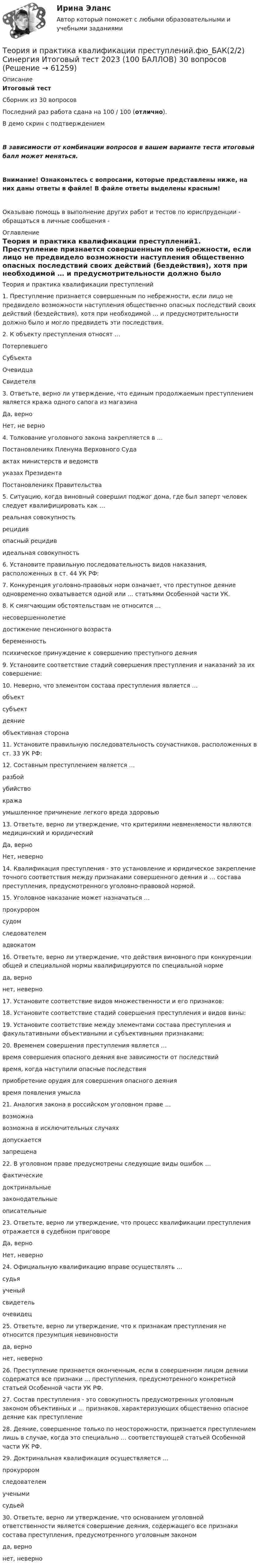     
            Описание
            Итоговый тест Сборник из 30 вопросовПоследний раз работа сдана на 100 / 100 (отлично). В демо скрин с подтверждениемВ зависимости от комбинации вопросов в вашем варианте теста итоговый балл может меняться.Внимание! Ознакомьтесь с вопросами, которые представлены ниже, на них даны ответы в файле! В файле ответы выделены красным!Оказываю помощь в выполнение других работ и тестов по юриспруденции - обращаться в личные сообщения -  
            Оглавление
            Теория и практика квалификации преступлений1. Преступление признается совершенным по небрежности, если лицо не предвидело возможности наступления общественно опасных последствий своих действий (бездействия), хотя при необходимой … и предусмотрительности должно было и могло предвидеть эти последствия.2. К объекту преступления относят …ПотерпевшегоСубъектаОчевидцаСвидетеля3. Ответьте, верно ли утверждение, что единым продолжаемым преступлением является кража одного сапога из магазинаДа, верноНет, не верно4. Толкование уголовного закона закрепляется в …Постановлениях Пленума Верховного Судаактах министерств и ведомствуказах ПрезидентаПостановлениях Правительства5. Ситуацию, когда виновный совершил поджог дома, где был заперт человек следует квалифицировать как …реальная совокупностьрецидивопасный рецидивидеальная совокупность6. Установите правильную последовательность видов наказания, расположенных в ст. 44 УК РФ:7. Конкуренция уголовно-правовых норм означает, что преступное деяние одновременно охватывается одной или … статьями Особенной части УК.8. К смягчающим обстоятельствам не относится …несовершеннолетиедостижение пенсионного возрастабеременностьпсихическое принуждение к совершению преступного деяния9. Установите соответствие стадий совершения преступления и наказаний за их совершение:10. Неверно, что элементом состава преступления является …объектсубъектдеяниеобъективная сторона11. Установите правильную последовательность соучастников, расположенных в ст. 33 УК РФ:12. Составным преступлением является …разбойубийствокражаумышленное причинение легкого вреда здоровью13. Ответьте, верно ли утверждение, что критериями невменяемости являются медицинский и юридическийДа, верноНет, неверно14. Квалификация преступления - это установление и юридическое закрепление точного соответствия между признаками совершенного деяния и … состава преступления, предусмотренного уголовно-правовой нормой.15. Уголовное наказание может назначаться …прокуроромсудомследователемадвокатом16. Ответьте, верно ли утверждение, что действия виновного при конкуренции общей и специальной нормы квалифицируются по специальной нормеда, вернонет, неверно17. Установите соответствие видов множественности и его признаков:18. Установите соответствие стадий совершения преступления и видов вины:19. Установите соответствие между элементами состава преступления и факультативными объективными и субъективными признаками:20. Временем совершения преступления является …время совершения опасного деяния вне зависимости от последствийвремя, когда наступили опасные последствияприобретение орудия для совершения опасного деяниявремя появления умысла21. Аналогия закона в российском уголовном праве …возможнавозможна в исключительных случаяхдопускаетсязапрещена22. В уголовном праве предусмотрены следующие виды ошибок …фактическиедоктринальныезаконодательныеописательные23. Ответьте, верно ли утверждение, что процесс квалификации преступления отражается в судебном приговореДа, верноНет, неверно24. Официальную квалификацию вправе осуществлять …судьяученыйсвидетельочевидец25. Ответьте, верно ли утверждение, что к признакам преступления не относится презумпция невиновностида, вернонет, неверно26.	Преступление признается оконченным, если в совершенном лицом деянии содержатся все признаки … преступления, предусмотренного конкретной статьей Особенной части УК РФ.27.	Состав преступления - это совокупность предусмотренных уголовным законом объективных и … признаков, характеризующих общественно опасное деяние как преступление28.	Деяние, совершенное только по неосторожности, признается преступлением лишь в случае, когда это специально … соответствующей статьей Особенной части УК РФ.29.	Доктринальная квалификация осуществляется …прокуроромследователемученымисудьей30.	Ответьте, верно ли утверждение, что основанием уголовной ответственности является совершение деяния, содержащего все признаки состава преступления, предусмотренного уголовным закономда, вернонет, неверно  
            
            
            💯 Теория и практика квалификации преступлений.фю_БАК(2/2) (правильные ответы на тест Синергия / МОИ / МТИ / МосАП) Теория и практика квалификации преступлений.фю_БАК(2/2) Синергия Итоговый тест 2023 (100 БАЛЛОВ) 30 вопросовТеория и практика квалификации преступлений.фю_БАК(2/2) тест с ответами Синергия/МОИ/ МТИ /МОСАПТеория и практика массовой информацииТеория и практика межкультурной коммуникации_ Задание 3Теория и практика оптимального управления.фмен_МАГ (тест с ответами Магистратура Синергия)*️⃣ ТЕОРИЯ И ПРАКТИКА ПРИМЕНЕНИЯ БАНКОВСКОГО ЗАКОНОДАТЕЛЬСТВАТеория и практика квалификации преступлений БАК_2/2Теория и практика квалификации преступлений. Синергия 5 семестрТеория и практика квалификации преступлений. Синергия. Ответы на ИТОГОВЫЙ ТЕСТ. На отлично!Теория и практика квалификации преступлений | Университет Синергия | Юриспруденция | Бакалавриат | 2023💯 Теория и практика квалификации преступлений.фю_БАК(1/2) (ответы на тест Синергия / МОИ / МТИ / МосАП, ноябрь 2023)Теория и практика квалификации преступлений.фю_БАК(1/2) тест с ответами Синергия/МОИ/ МТИ /МОСАП💯 Теория и практика квалификации преступлений.фю_БАК(2/2) (ответы на тест Синергия / МОИ / МТИ / МосАП, декабрь 2023)