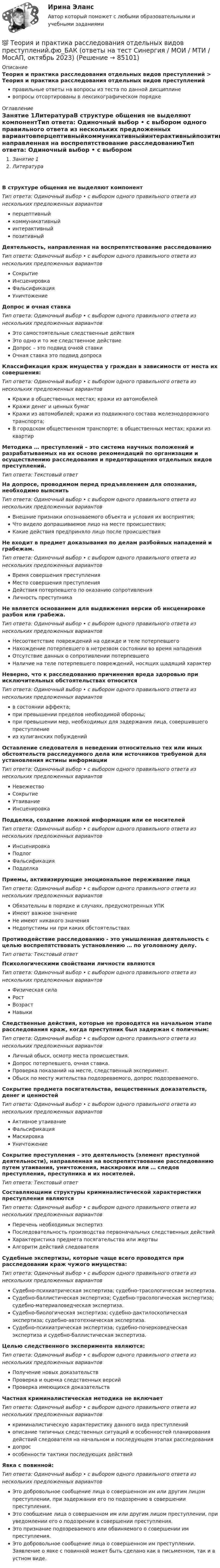      
            Описание
            Теория и практика расследования отдельных видов преступлений > Теория и практика расследования отдельных видов преступленийправильные ответы на вопросы из теста по данной дисциплиневопросы отсортированы в лексикографическом порядке 
            Оглавление
            Занятие 1ЛитератураВ структуре общения не выделяют компонентТип ответа: Одиночный выбор • с выбором одного правильного ответа из нескольких предложенных вариантовперцептивныйкоммуникативныйинтерактивныйпозитивныйДеятельность, направленная на воспрепятствование расследованиюТип ответа: Одиночный выбор • с выбором одного правильного ответа из нескольких предложенных вариантовСокрытиеИнсценировкаФальсификацияУничтожениеДопрос и очная ставкаТип ответа: Одиночный выбор • с выбором одного правильного ответа из нескольких предложенных вариантовЭто самостоятельные следственные действияЭто одно и то же следственное действиеДопрос – это подвид очной ставкиОчная ставка это подвид допросаКлассификация краж имущества у граждан в зависимости от места их совершения:Тип ответа: Одиночный выбор • с выбором одного правильного ответа из нескольких предложенных вариантовКражи в общественных местах; кражи из автомобилейКражи денег и ценных бумагКражи из автомобилей; кражи из подвижного состава железнодорожного транспорта;В городском общественном транспорте; в общественных местах; кражи из квартирМетодика … преступлений – это система научных положений и разрабатываемых на их основе рекомендаций по организации и осуществлению расследования и предотвращения отдельных видов преступлений.Тип ответа: Текcтовый ответ На допросе, проводимом перед предъявлением для опознания, необходимо выяснитьТип ответа: Одиночный выбор • с выбором одного правильного ответа из нескольких предложенных вариантовВнешние признаки опознаваемого объекта и условия их восприятия;Что видело допрашиваемое лицо на месте происшествия;Какие действия предприняло лицо после происшествияНе входит в предмет доказывания по делам разбойных нападений и грабежам.Тип ответа: Одиночный выбор • с выбором одного правильного ответа из нескольких предложенных вариантовВремя совершения преступленияМесто совершения преступленияДействия потерпевшего по оказанию сопротивленияЛичность преступникаНе является основанием для выдвижения версии об инсценировке разбоя или грабежа.Тип ответа: Одиночный выбор • с выбором одного правильного ответа из нескольких предложенных вариантовНесоответствие повреждений на одежде и теле потерпевшегоНахождение потерпевшего в нетрезвом состоянии во время нападенияОтсутствие данных о сопротивлении потерпевшегоНаличие на теле потерпевшего повреждений, носящих щадящий характерНеверно, что к расследованию причинения вреда здоровью при исключительных обстоятельствах относитсяТип ответа: Одиночный выбор • с выбором одного правильного ответа из нескольких предложенных вариантовв состоянии аффекта;при превышении пределов необходимой обороны;при превышении мер, необходимых для задержания лица, совершившего преступлениеиз хулиганских побужденийОставление следователя в неведении относительно тех или иных обстоятельств расследуемого дела или источников требуемой для установления истины информацииТип ответа: Одиночный выбор • с выбором одного правильного ответа из нескольких предложенных вариантовНевежествоСокрытиеУтаиваниеИнсценировкаПодделка, создание ложной информации или ее носителейТип ответа: Одиночный выбор • с выбором одного правильного ответа из нескольких предложенных вариантовИнсценировкаПодлогФальсификацияПодделкаПриемы, активизирующие эмоциональное переживание лицаТип ответа: Одиночный выбор • с выбором одного правильного ответа из нескольких предложенных вариантовОбязательны в порядке и случаях, предусмотренных УПКИмеют важное значениеНе имеют никакого значенияНедопустимы ни при каких обстоятельствахПротиводействие расследованию - это умышленная деятельность с целью воспрепятствовать установлению … по уголовному делу.Тип ответа: Текcтовый ответ Психологическими свойствами личности являютсяТип ответа: Одиночный выбор • с выбором одного правильного ответа из нескольких предложенных вариантовФизическая силаРостВозрастНавыкиСледственные действия, которые не проводятся на начальном этапе расследования краж, когда преступник был задержан с поличным:Тип ответа: Одиночный выбор • с выбором одного правильного ответа из нескольких предложенных вариантовЛичный обыск, осмотр места происшествия.Допрос потерпевшего, очная ставка.Проверка показаний на месте, следственный эксперимент.Обыск по месту жительства подозреваемого, допрос подозреваемого.Сокрытие предмета посягательства, вещественных доказательств, денег и ценностейТип ответа: Одиночный выбор • с выбором одного правильного ответа из нескольких предложенных вариантовАктивное утаиваниеФальсификацияМаскировкаУничтожениеСокрытие преступления – это деятельность (элемент преступной деятельности), направленная на воспрепятствование расследованию путем утаивания, уничтожения, маскировки или … следов преступления, преступника и их носителей.Тип ответа: Текcтовый ответ Составляющими структуры криминалистической характеристики преступления являютсяТип ответа: Одиночный выбор • с выбором одного правильного ответа из нескольких предложенных вариантовПеречень необходимых экспертизПоследовательность производства первоначальных следственных действийХарактеристика предмета посягательства или жертвыАлгоритм действий следователяСудебные экспертизы, которые чаще всего проводятся при расследовании краж чужого имущества:Тип ответа: Одиночный выбор • с выбором одного правильного ответа из нескольких предложенных вариантовСудебно-психиатрическая экспертиза; судебно-трасологическая экспертиза.Судебно-баллистическая экспертиза; Судебно-трасологическая экспертиза; судебно-материаловедческая экспертиза.Судебно-биологическая экспертиза; судебно-дактилоскопическая экспертиза; судебно-автотехническая экспертиза.Судебно-психиатрическая экспертиза; судебно-почерковедческая экспертиза и судебно-баллистическая экспертиза.Целью следственного эксперимента являются:Тип ответа: Одиночный выбор • с выбором одного правильного ответа из нескольких предложенных вариантовПолучение новых доказательствПроверка и оценка следственных версийПроверка имеющихся доказательствЧастная криминалистическая методика не включаетТип ответа: Одиночный выбор • с выбором одного правильного ответа из нескольких предложенных вариантовкриминалистическую характеристику данного вида преступленийописание типичных следственных ситуаций и особенностей планирования действий следователя на начальном и последующем этапах расследованиядопросособенности тактики последующих действийЯвка с повинной:Тип ответа: Одиночный выбор • с выбором одного правильного ответа из нескольких предложенных вариантовЭто добровольное сообщение лица о совершенном им или другим лицом преступлении, при задержании его по подозрению в совершении преступления.Это сообщение лица о совершенном им или другим лицом преступлении, при уведомлении его о подозрении в совершении преступления.Это признание подозреваемого или обвиняемого о совершении им преступления.Это добровольное сообщение лица о совершенном им преступлении. Заявление о явке с повинной может быть сделано как в письменном, так и в устном виде.  
            
            
            💯 Теория и практика расследования отдельных видов преступлений.фю_БАК (ответы на тест Синергия / МОИ / МТИ / МосАП,ноябрь 2023)💯 Теория и практика расследования отдельных видов преступлений.фю_БАК (ответы на тест Синергия / МОИ / МТИ / МосАП, октябрь 2023)💯 Теория и практика расследования отдельных видов преступлений.фю_БАК (ответы на тест Синергия / МОИ / МТИ / МосАП, январь 2024)Теория и практика расследования отдельных видов преступлений.фю_БАК (тест с ответами Синергия/МОИ/ МТИ /МОСАП)теория и практика расследования преступлений теория и практика рекламы и массовой коммуникации 2022 ответы синергияТеория и практика рекламы и массовой коммуникации (новый)  тест с ответами Синергия/МОИ/ МТИТеория и практика оптимального управления.фмен_МАГ (тест с ответами Магистратура Синергия)*️⃣ ТЕОРИЯ И ПРАКТИКА ПРИМЕНЕНИЯ БАНКОВСКОГО ЗАКОНОДАТЕЛЬСТВАТеория и практика применения банковского законодательстваТеория и практика психологического тренинга 2 ТГУ РОСДИСТАНТТеория и практика психологического тренинга 2 ТГУ РОСИДИСТАНТТеория и практика расследования отдельных видов преступлений (Обучение) 2023Теория и практика расследования отдельных видов преступлений (ответы на тест Синергия / МТИ / МОИ / МосАП)