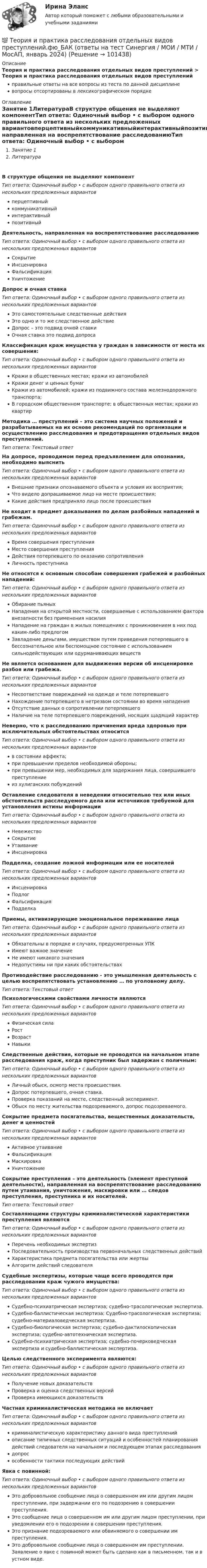      
            Описание
            Теория и практика расследования отдельных видов преступлений > Теория и практика расследования отдельных видов преступленийправильные ответы на все вопросы из теста по данной дисциплиневопросы отсортированы в лексикографическом порядке 
            Оглавление
            Занятие 1ЛитератураВ структуре общения не выделяют компонентТип ответа: Одиночный выбор • с выбором одного правильного ответа из нескольких предложенных вариантовперцептивныйкоммуникативныйинтерактивныйпозитивныйДеятельность, направленная на воспрепятствование расследованиюТип ответа: Одиночный выбор • с выбором одного правильного ответа из нескольких предложенных вариантовСокрытиеИнсценировкаФальсификацияУничтожениеДопрос и очная ставкаТип ответа: Одиночный выбор • с выбором одного правильного ответа из нескольких предложенных вариантовЭто самостоятельные следственные действияЭто одно и то же следственное действиеДопрос – это подвид очной ставкиОчная ставка это подвид допросаКлассификация краж имущества у граждан в зависимости от места их совершения:Тип ответа: Одиночный выбор • с выбором одного правильного ответа из нескольких предложенных вариантовКражи в общественных местах; кражи из автомобилейКражи денег и ценных бумагКражи из автомобилей; кражи из подвижного состава железнодорожного транспорта;В городском общественном транспорте; в общественных местах; кражи из квартирМетодика … преступлений – это система научных положений и разрабатываемых на их основе рекомендаций по организации и осуществлению расследования и предотвращения отдельных видов преступлений.Тип ответа: Текcтовый ответ На допросе, проводимом перед предъявлением для опознания, необходимо выяснитьТип ответа: Одиночный выбор • с выбором одного правильного ответа из нескольких предложенных вариантовВнешние признаки опознаваемого объекта и условия их восприятия;Что видело допрашиваемое лицо на месте происшествия;Какие действия предприняло лицо после происшествияНе входит в предмет доказывания по делам разбойных нападений и грабежам.Тип ответа: Одиночный выбор • с выбором одного правильного ответа из нескольких предложенных вариантовВремя совершения преступленияМесто совершения преступленияДействия потерпевшего по оказанию сопротивленияЛичность преступникаНе относятся к основным способам совершения грабежей и разбойных нападений:Тип ответа: Одиночный выбор • с выбором одного правильного ответа из нескольких предложенных вариантовОбирание пьяныхНападения на открытой местности, совершаемые с использованием фактора внезапности без применения насилияНападение на граждан в жилых помещениях с проникновением в них под каким-либо предлогомЗавладение деньгами, имуществом путем приведения потерпевшего в бессознательное или беспомощное состояние с использованием сильнодействующих или одурманивающих веществНе является основанием для выдвижения версии об инсценировке разбоя или грабежа.Тип ответа: Одиночный выбор • с выбором одного правильного ответа из нескольких предложенных вариантовНесоответствие повреждений на одежде и теле потерпевшегоНахождение потерпевшего в нетрезвом состоянии во время нападенияОтсутствие данных о сопротивлении потерпевшегоНаличие на теле потерпевшего повреждений, носящих щадящий характерНеверно, что к расследованию причинения вреда здоровью при исключительных обстоятельствах относитсяТип ответа: Одиночный выбор • с выбором одного правильного ответа из нескольких предложенных вариантовв состоянии аффекта;при превышении пределов необходимой обороны;при превышении мер, необходимых для задержания лица, совершившего преступлениеиз хулиганских побужденийОставление следователя в неведении относительно тех или иных обстоятельств расследуемого дела или источников требуемой для установления истины информацииТип ответа: Одиночный выбор • с выбором одного правильного ответа из нескольких предложенных вариантовНевежествоСокрытиеУтаиваниеИнсценировкаПодделка, создание ложной информации или ее носителейТип ответа: Одиночный выбор • с выбором одного правильного ответа из нескольких предложенных вариантовИнсценировкаПодлогФальсификацияПодделкаПриемы, активизирующие эмоциональное переживание лицаТип ответа: Одиночный выбор • с выбором одного правильного ответа из нескольких предложенных вариантовОбязательны в порядке и случаях, предусмотренных УПКИмеют важное значениеНе имеют никакого значенияНедопустимы ни при каких обстоятельствахПротиводействие расследованию - это умышленная деятельность с целью воспрепятствовать установлению … по уголовному делу.Тип ответа: Текcтовый ответ Психологическими свойствами личности являютсяТип ответа: Одиночный выбор • с выбором одного правильного ответа из нескольких предложенных вариантовФизическая силаРостВозрастНавыкиСледственные действия, которые не проводятся на начальном этапе расследования краж, когда преступник был задержан с поличным:Тип ответа: Одиночный выбор • с выбором одного правильного ответа из нескольких предложенных вариантовЛичный обыск, осмотр места происшествия.Допрос потерпевшего, очная ставка.Проверка показаний на месте, следственный эксперимент.Обыск по месту жительства подозреваемого, допрос подозреваемого.Сокрытие предмета посягательства, вещественных доказательств, денег и ценностейТип ответа: Одиночный выбор • с выбором одного правильного ответа из нескольких предложенных вариантовАктивное утаиваниеФальсификацияМаскировкаУничтожениеСокрытие преступления – это деятельность (элемент преступной деятельности), направленная на воспрепятствование расследованию путем утаивания, уничтожения, маскировки или … следов преступления, преступника и их носителей.Тип ответа: Текcтовый ответ Составляющими структуры криминалистической характеристики преступления являютсяТип ответа: Одиночный выбор • с выбором одного правильного ответа из нескольких предложенных вариантовПеречень необходимых экспертизПоследовательность производства первоначальных следственных действийХарактеристика предмета посягательства или жертвыАлгоритм действий следователяСудебные экспертизы, которые чаще всего проводятся при расследовании краж чужого имущества:Тип ответа: Одиночный выбор • с выбором одного правильного ответа из нескольких предложенных вариантовСудебно-психиатрическая экспертиза; судебно-трасологическая экспертиза.Судебно-баллистическая экспертиза; Судебно-трасологическая экспертиза; судебно-материаловедческая экспертиза.Судебно-биологическая экспертиза; судебно-дактилоскопическая экспертиза; судебно-автотехническая экспертиза.Судебно-психиатрическая экспертиза; судебно-почерковедческая экспертиза и судебно-баллистическая экспертиза.Целью следственного эксперимента являются:Тип ответа: Одиночный выбор • с выбором одного правильного ответа из нескольких предложенных вариантовПолучение новых доказательствПроверка и оценка следственных версийПроверка имеющихся доказательствЧастная криминалистическая методика не включаетТип ответа: Одиночный выбор • с выбором одного правильного ответа из нескольких предложенных вариантовкриминалистическую характеристику данного вида преступленийописание типичных следственных ситуаций и особенностей планирования действий следователя на начальном и последующем этапах расследованиядопросособенности тактики последующих действийЯвка с повинной:Тип ответа: Одиночный выбор • с выбором одного правильного ответа из нескольких предложенных вариантовЭто добровольное сообщение лица о совершенном им или другим лицом преступлении, при задержании его по подозрению в совершении преступления.Это сообщение лица о совершенном им или другим лицом преступлении, при уведомлении его о подозрении в совершении преступления.Это признание подозреваемого или обвиняемого о совершении им преступления.Это добровольное сообщение лица о совершенном им преступлении. Заявление о явке с повинной может быть сделано как в письменном, так и в устном виде.  
            
            
            💯 Теория и практика расследования отдельных видов преступлений.фю_БАК (ответы на тест Синергия / МОИ / МТИ / МосАП, октябрь 2023)💯 Теория и практика расследования отдельных видов преступлений.фю_БАК (ответы на тест Синергия / МОИ / МТИ / МосАП, январь 2024)Теория и практика расследования отдельных видов преступлений.фю_БАК (тест с ответами Синергия/МОИ/ МТИ /МОСАП)теория и практика расследования преступлений теория и практика рекламы и массовой коммуникации 2022 ответы синергияТеория и практика рекламы и массовой коммуникации (новый)  тест с ответами Синергия/МОИ/ МТИТеория_и_практика_рекламы_и_массовой_коммуникации_Синергия_2*️⃣ ТЕОРИЯ И ПРАКТИКА ПРИМЕНЕНИЯ БАНКОВСКОГО ЗАКОНОДАТЕЛЬСТВАТеория и практика применения банковского законодательстваТеория и практика психологического тренинга 2 ТГУ РОСДИСТАНТТеория и практика психологического тренинга 2 ТГУ РОСИДИСТАНТТеория и практика расследования отдельных видов преступлений (Обучение) 2023Теория и практика расследования отдельных видов преступлений (ответы на тест Синергия / МТИ / МОИ / МосАП)💯 Теория и практика расследования отдельных видов преступлений.фю_БАК (ответы на тест Синергия / МОИ / МТИ / МосАП, декабрь 2023)