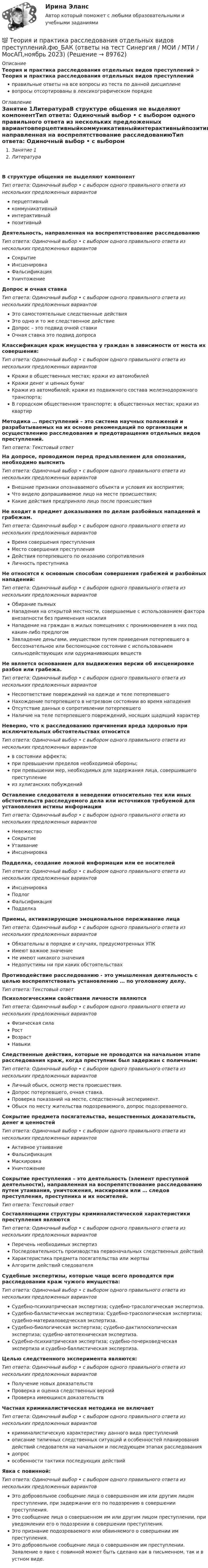      
            Описание
            Теория и практика расследования отдельных видов преступлений > Теория и практика расследования отдельных видов преступленийправильные ответы на все вопросы из теста по данной дисциплиневопросы отсортированы в лексикографическом порядке 
            Оглавление
            Занятие 1ЛитератураВ структуре общения не выделяют компонентТип ответа: Одиночный выбор • с выбором одного правильного ответа из нескольких предложенных вариантовперцептивныйкоммуникативныйинтерактивныйпозитивныйДеятельность, направленная на воспрепятствование расследованиюТип ответа: Одиночный выбор • с выбором одного правильного ответа из нескольких предложенных вариантовСокрытиеИнсценировкаФальсификацияУничтожениеДопрос и очная ставкаТип ответа: Одиночный выбор • с выбором одного правильного ответа из нескольких предложенных вариантовЭто самостоятельные следственные действияЭто одно и то же следственное действиеДопрос – это подвид очной ставкиОчная ставка это подвид допросаКлассификация краж имущества у граждан в зависимости от места их совершения:Тип ответа: Одиночный выбор • с выбором одного правильного ответа из нескольких предложенных вариантовКражи в общественных местах; кражи из автомобилейКражи денег и ценных бумагКражи из автомобилей; кражи из подвижного состава железнодорожного транспорта;В городском общественном транспорте; в общественных местах; кражи из квартирМетодика … преступлений – это система научных положений и разрабатываемых на их основе рекомендаций по организации и осуществлению расследования и предотвращения отдельных видов преступлений.Тип ответа: Текcтовый ответ На допросе, проводимом перед предъявлением для опознания, необходимо выяснитьТип ответа: Одиночный выбор • с выбором одного правильного ответа из нескольких предложенных вариантовВнешние признаки опознаваемого объекта и условия их восприятия;Что видело допрашиваемое лицо на месте происшествия;Какие действия предприняло лицо после происшествияНе входит в предмет доказывания по делам разбойных нападений и грабежам.Тип ответа: Одиночный выбор • с выбором одного правильного ответа из нескольких предложенных вариантовВремя совершения преступленияМесто совершения преступленияДействия потерпевшего по оказанию сопротивленияЛичность преступникаНе относятся к основным способам совершения грабежей и разбойных нападений:Тип ответа: Одиночный выбор • с выбором одного правильного ответа из нескольких предложенных вариантовОбирание пьяныхНападения на открытой местности, совершаемые с использованием фактора внезапности без применения насилияНападение на граждан в жилых помещениях с проникновением в них под каким-либо предлогомЗавладение деньгами, имуществом путем приведения потерпевшего в бессознательное или беспомощное состояние с использованием сильнодействующих или одурманивающих веществНе является основанием для выдвижения версии об инсценировке разбоя или грабежа.Тип ответа: Одиночный выбор • с выбором одного правильного ответа из нескольких предложенных вариантовНесоответствие повреждений на одежде и теле потерпевшегоНахождение потерпевшего в нетрезвом состоянии во время нападенияОтсутствие данных о сопротивлении потерпевшегоНаличие на теле потерпевшего повреждений, носящих щадящий характерНеверно, что к расследованию причинения вреда здоровью при исключительных обстоятельствах относитсяТип ответа: Одиночный выбор • с выбором одного правильного ответа из нескольких предложенных вариантовв состоянии аффекта;при превышении пределов необходимой обороны;при превышении мер, необходимых для задержания лица, совершившего преступлениеиз хулиганских побужденийОставление следователя в неведении относительно тех или иных обстоятельств расследуемого дела или источников требуемой для установления истины информацииТип ответа: Одиночный выбор • с выбором одного правильного ответа из нескольких предложенных вариантовНевежествоСокрытиеУтаиваниеИнсценировкаПодделка, создание ложной информации или ее носителейТип ответа: Одиночный выбор • с выбором одного правильного ответа из нескольких предложенных вариантовИнсценировкаПодлогФальсификацияПодделкаПриемы, активизирующие эмоциональное переживание лицаТип ответа: Одиночный выбор • с выбором одного правильного ответа из нескольких предложенных вариантовОбязательны в порядке и случаях, предусмотренных УПКИмеют важное значениеНе имеют никакого значенияНедопустимы ни при каких обстоятельствахПротиводействие расследованию - это умышленная деятельность с целью воспрепятствовать установлению … по уголовному делу.Тип ответа: Текcтовый ответ Психологическими свойствами личности являютсяТип ответа: Одиночный выбор • с выбором одного правильного ответа из нескольких предложенных вариантовФизическая силаРостВозрастНавыкиСледственные действия, которые не проводятся на начальном этапе расследования краж, когда преступник был задержан с поличным:Тип ответа: Одиночный выбор • с выбором одного правильного ответа из нескольких предложенных вариантовЛичный обыск, осмотр места происшествия.Допрос потерпевшего, очная ставка.Проверка показаний на месте, следственный эксперимент.Обыск по месту жительства подозреваемого, допрос подозреваемого.Сокрытие предмета посягательства, вещественных доказательств, денег и ценностейТип ответа: Одиночный выбор • с выбором одного правильного ответа из нескольких предложенных вариантовАктивное утаиваниеФальсификацияМаскировкаУничтожениеСокрытие преступления – это деятельность (элемент преступной деятельности), направленная на воспрепятствование расследованию путем утаивания, уничтожения, маскировки или … следов преступления, преступника и их носителей.Тип ответа: Текcтовый ответ Составляющими структуры криминалистической характеристики преступления являютсяТип ответа: Одиночный выбор • с выбором одного правильного ответа из нескольких предложенных вариантовПеречень необходимых экспертизПоследовательность производства первоначальных следственных действийХарактеристика предмета посягательства или жертвыАлгоритм действий следователяСудебные экспертизы, которые чаще всего проводятся при расследовании краж чужого имущества:Тип ответа: Одиночный выбор • с выбором одного правильного ответа из нескольких предложенных вариантовСудебно-психиатрическая экспертиза; судебно-трасологическая экспертиза.Судебно-баллистическая экспертиза; Судебно-трасологическая экспертиза; судебно-материаловедческая экспертиза.Судебно-биологическая экспертиза; судебно-дактилоскопическая экспертиза; судебно-автотехническая экспертиза.Судебно-психиатрическая экспертиза; судебно-почерковедческая экспертиза и судебно-баллистическая экспертиза.Целью следственного эксперимента являются:Тип ответа: Одиночный выбор • с выбором одного правильного ответа из нескольких предложенных вариантовПолучение новых доказательствПроверка и оценка следственных версийПроверка имеющихся доказательствЧастная криминалистическая методика не включаетТип ответа: Одиночный выбор • с выбором одного правильного ответа из нескольких предложенных вариантовкриминалистическую характеристику данного вида преступленийописание типичных следственных ситуаций и особенностей планирования действий следователя на начальном и последующем этапах расследованиядопросособенности тактики последующих действийЯвка с повинной:Тип ответа: Одиночный выбор • с выбором одного правильного ответа из нескольких предложенных вариантовЭто добровольное сообщение лица о совершенном им или другим лицом преступлении, при задержании его по подозрению в совершении преступления.Это сообщение лица о совершенном им или другим лицом преступлении, при уведомлении его о подозрении в совершении преступления.Это признание подозреваемого или обвиняемого о совершении им преступления.Это добровольное сообщение лица о совершенном им преступлении. Заявление о явке с повинной может быть сделано как в письменном, так и в устном виде.  
            
            
            💯 Теория и практика расследования отдельных видов преступлений.фю_БАК (ответы на тест Синергия / МОИ / МТИ / МосАП, декабрь 2023)💯 Теория и практика расследования отдельных видов преступлений.фю_БАК (ответы на тест Синергия / МОИ / МТИ / МосАП,ноябрь 2023)💯 Теория и практика расследования отдельных видов преступлений.фю_БАК (ответы на тест Синергия / МОИ / МТИ / МосАП, октябрь 2023)💯 Теория и практика расследования отдельных видов преступлений.фю_БАК (ответы на тест Синергия / МОИ / МТИ / МосАП, январь 2024)Теория и практика расследования отдельных видов преступлений.фю_БАК (тест с ответами Синергия/МОИ/ МТИ /МОСАП)теория и практика расследования преступлений теория и практика рекламы и массовой коммуникации 2022 ответы синергияТеория и практика межкультурной коммуникации_ Задание 3Теория и практика оптимального управления.фмен_МАГ (тест с ответами Магистратура Синергия)*️⃣ ТЕОРИЯ И ПРАКТИКА ПРИМЕНЕНИЯ БАНКОВСКОГО ЗАКОНОДАТЕЛЬСТВАТеория и практика применения банковского законодательстваТеория и практика психологического тренинга 2 ТГУ РОСДИСТАНТТеория и практика психологического тренинга 2 ТГУ РОСИДИСТАНТТеория и практика расследования отдельных видов преступлений (Обучение) 2023