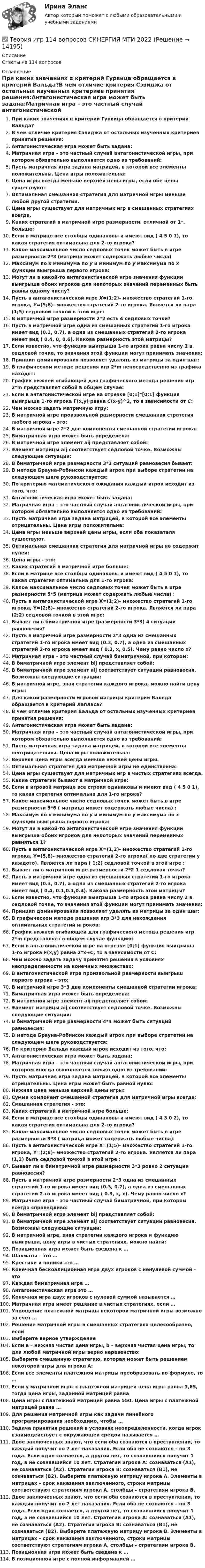      
          Описание
          Ответы на 114 вопросов 
          Оглавление
          При каких значениях α критерий Гурвица обращается в критерий Вальда?В чем отличие критерия Сэвиджа от остальных изученных критериев принятия решения:Антагонистическая игра может быть задана:Матричная игра – это частный случай антагонистической игры, при котором обязательно выполняется одно из требований:Пусть матричная игра задана матрицей, в которой все элементы положительны. Цена игры положительна:Цена игры всегда меньше верхней цены игры, если обе цены существуют:Оптимальная смешанная стратегия для матричной игры меньше любой другой стратегии.Цена игры существует для матричных игр в смешанных стратегиях всегда.Каких стратегий в матричной игре размерности, отличной от 1*, больше:Если в матрице все столбцы одинаковы и имеют вид ( 4 5 0 1), то какая стратегия оптимальна для 2-го игрока?Какое максимальное число седловых точек может быть в игре размерности 2*3 (матрица может содержать любые числа)Максимум по x минимума по y и минимум по y максимума по x функции выигрыша первого игрока:Могут ли в какой-то антагонистической игре значения функции выигрыша обоих игроков для некоторых значений переменных быть равны одному числу?Пусть в антагонистической игре X=(1;2)- множество стратегий 1-го игрока, Y=(5;8)- множество стратегий 2-го игрока. Является ли пара (1;5) седловой точкой в этой игре:В матричной игре размерности 2*2 есть 4 седловых точки?Пусть в матричной игре одна из смешанных стратегий 1-го игрока имеет вид (0.3, 0.7), а одна из смешанных стратегий 2-го игрока имеет вид ( 0.4, 0, 0.6). Какова размерность этой матрицы?Если известно, что функция выигрыша 1-го игрока равна числу 1 в седловой точке, то значения этой функции могут принимать значения:Принцип доминирования позволяет удалять из матрицы за один шаг:В графическом методе решения игр 2*m непосредственно из графика находят:График нижней огибающей для графического метода решения игр 2*m представляет собой в общем случае:Если в антагонистической игре на отрезке [0;1]*[0;1] функция выигрыша 1-го игрока F(x,y) равна C(x-y)^2, то в зависимости от C:Чем можно задать матричную игру:В матричной игре произвольной размерности смешанная стратегия любого игрока – это:В матричной игре 2*2 две компоненты смешанной стратегии игрока:Биматричная игра может быть определена:В матричной игре элемент aij представляет собой:Элемент матрицы aij соответствует седловой точке. Возможны следующие ситуации:В биматричной игре размерности 3*3 ситуаций равновесия бывает:В методе Брауна-Робинсон каждый игрок при выборе стратегии на следующем шаге руководствуется:По критерию математического ожидания каждый игрок исходит из того, что:Антагонистическая игра может быть задана:Матричная игра – это частный случай антагонистической игры, при котором обязательно выполняется одно из требований:Пусть матричная игра задана матрицей, в которой все элементы отрицательны. Цена игры положительна:Цена игры меньше верхней цены игры, если оба показателя существуют.Оптимальная смешанная стратегия для матричной игры не содержит нулей:Цена игры - это:Каких стратегий в матричной игре больше:Если в матрице все столбцы одинаковы и имеют вид ( 4 5 0 1), то какая стратегия оптимальна для 1-го игрока:Какое максимальное число седловых точек может быть в игре размерности 5*5 (матрица может содержать любые числа) :Пусть в антагонистической игре X=(1;2)- множество стратегий 1-го игрока, Y=(2;8)- множество стратегий 2-го игрока. Является ли пара (2;2) седловой точкой в этой игре:Бывает ли в биматричной игре (размерности 3*3) 4 ситуации равновесия?Пусть в матричной игре размерности 2*3 одна из смешанных стратегий 1-го игрока имеет вид (0.3, 0.7), а одна из смешанных стратегий 2-го игрока имеет вид ( 0.3, x, 0.5). Чему равно число x?Матричная игра – это частный случай биматричной, при котором:В биматричной игре элемент bij представляет собой:В биматричной игре элемент aij соответствует ситуации равновесия. Возможны следующие ситуации:В матричной игре, зная стратегии каждого игрока, можно найти цену игры:Для какой размерности игровой матрицы критерий Вальда обращается в критерий Лапласа?В чем отличие критерия Вальда от остальных изученных критериев принятия решения:Антагонистическая игра может быть задана:Матричная игра – это частный случай антагонистической игры, при котором обязательно выполняется одно из требований:Пусть матричная игра задана матрицей, в которой все элементы неотрицательны. Цена игры положительна:Верхняя цена игры всегда меньше нижней цены игры.Оптимальная стратегия для матричной игры не единственна:Цена игры существует для матричных игр в чистых стратегиях всегда.Какие стратегии бывают в матричной игре:Если в игровой матрице все строки одинаковы и имеют вид ( 4 5 0 1), то какая стратегия оптимальна для 1-го игрока?Какое максимальное число седловых точек может быть в игре размерности 5*6 ( матрица может содержать любые числа) :Максимум по x минимума по y и минимум по y максимума по x функции выигрыша первого игрока:Могут ли в какой-то антагонистической игре значения функции выигрыша обоих игроков для некоторых значений переменных равняться 1?Пусть в антагонистической игре X=(1,2)- множество стратегий 1-го игрока, Y=(5,8)- множество стратегий 2-го игрока( по две стратегии у каждого). Является ли пара ( 1;2) седловой точкой в этой игре :Бывает ли в матричной игре размерности 2*2 1 седловая точка?Пусть в матричной игре одна из смешанных стратегий 1-го игрока имеет вид (0.3, 0.7), а одна из смешанных стратегий 2-го игрока имеет вид ( 0.4, 0.1,0.1,0.4). Какова размерность этой матрицы?Если известно, что функция выигрыша 1-го игрока равна числу 2 в седловой точке, то значения этой функции могут принимать значения:Принцип доминирования позволяет удалять из матрицы за один шаг:В графическом методе решения игр 3*3 для нахождения оптимальных стратегий игроков:График нижней огибающей для графического метода решения игр 2*m представляет в общем случае функцию:Если в антагонистической игре на отрезке [0;1] функция выигрыша 1-го игрока F(x,y) равна 2*x+C, то в зависимости от C:Чем можно задать задачу принятия решения в условиях неопределенности на конечных множествах:В антагонистической игре произвольной размерности выигрыш первого игрока – это:В матричной игре 3*3 две компоненты смешанной стратегии игрока:Биматричная игра может быть определена:В матричной игре элемент aij представляет собой:Элемент матрицы aij соответствует седловой точке. Возможны следующие ситуации:В биматричной игре размерности 4*4 может быть ситуаций равновесия:В методе Брауна-Робинсон каждый игрок при выборе стратегии на следующем шаге руководствуется:По критерию Вальда каждый игрок исходит из того, что:Антагонистическая игра может быть задана:Матричная игра – это частный случай антагонистической игры, при котором иногда выполняется только одно из требований:Пусть матричная игра задана матрицей, в которой все элементы отрицательны. Цена игры может быть равной нулю:Нижняя цена меньше верхней цены игры:Сумма компонент смешанной стратегия для матричной игры всегда:Смешанная стратегия - это:Каких стратегий в матричной игре больше:Если в матрице все столбцы одинаковы и имеют вид ( 4 3 0 2), то какая стратегия оптимальна для 2-го игрока?Какое максимальное число седловых точек может быть в игре размерности 3*3 ( матрица может содержать любые числа):Пусть в антагонистической игре X=(1;5)- множество стратегий 1-го игрока, Y=(2;8)- множество стратегий 2-го игрока. Является ли пара (1,2) быть седловой точкой в этой игре :Бывает ли в биматричной игре размерности 3*3 ровно 2 ситуации равновесия?Пусть в матричной игре размерности 2*3 одна из смешанных стратегий 1-го игрока имеет вид (0.3, 0.7), а одна из смешанных стратегий 2-го игрока имеет вид ( 0.3, x, x). Чему равно число x?Матричная игра – это частный случай биматричной, при котором всегда справедливо:В биматричной игре элемент bij представляет собой:В биматричной игре элемент aij соответствует ситуации равновесия. Возможны следующие ситуации:В матричной игре, зная стратегии каждого игрока и функцию выигрыша, цену игры в чистых стратегиях, можно найти:Позиционная игра может быть сведена к …Шахматы – это …Крестики и нолики это …Конечная бескоалиционная игра двух игроков с ненулевой суммой – этоКаждая биматричная игра …Антагонистическая игра это …Конечная игра двух игроков с нулевой суммой называется …Матричная игра имеет решение в чистых стратегиях, если …Упрощение платежной матрицы некоторой матричной игры возможно за счет …Решение матричной игры в смешанных стратегиях целесообразно, еслиВыберите верное утверждениеЕсли a – нижняя чистая цена игры, b – верхняя чистая цена игры, то для любой матричной игры верно неравенство:Выберите смешанную стратегию, которая может быть решением некоторой игры для игрока А:Если все элементы платежной матрицы преобразовать по формуле, то …Если у матричной игры с платежной матрицей цена игры равна 1,65, тогда цена игры, заданной матрицей равнаЦена игры с платежной матрицей равна 550. Цена игры с платежной матрицей равна …Для решения матричной игры как задачи линейного программирования необходимо, чтобы …Задача принятия решений в условиях неопределенности, когда игрок взаимодействует с окружающей средой называется …Двое заключенных знают, что если оба сознаются в преступлении, то каждый получит по 7 лет наказания. Если оба не сознаются – по 3 года. Если один сознается, а другой нет, то сознавшийся получит 1 год, а не сознавшийся 10 лет. Стратегии игрока А: сознаваться (А1), не сознаваться (А2). Стратегии игрока В: сознаваться (В1), не сознаваться (В2). Выберите платежную матрицу игрока А. Элементы в матрицах – срок наказания заключенного, строки матрицы соответствуют стратегиям игрока А, столбцы – стратегиям игрока В.Двое заключенных знают, что если оба сознаются в преступлении, то каждый получит по 7 лет наказания. Если оба не сознаются – по 3 года. Если один сознается, а другой нет, то сознавшийся получит 1 год, а не сознавшийся 10 лет. Стратегии игрока А: сознаваться (А1), не сознаваться (А2). Стратегии игрока В: сознаваться (В1), не сознаваться (В2). Выберите платежную матрицу игрока В. Элементы в матрицах – срок наказания заключенного, строки матрицы соответствуют стратегиям игрока А, столбцы – стратегиям игрока В.Позиционная игра может быть сведена к …В позиционной игре с полной информацией … 
            
            
            Теория игр✅ Теория игр 114 вопросов СИНЕРГИЯ МТИ 2022Теория игр / 132 вопросаТеория игр (46) ответы на тест МФПУ Синергия (5 семестр)Теория игр (65) ответы на тест МФПУ Синергия (5 семестр)Теория игр Вариант 2 (кр1 - 5 заданий + кр2 - 3 задания) РЭУ им. Плеханова На каждой из двух торговых баз ассортиментный минимум составляет один и тот же набор из n = 4 видов товаровтеория игр Вариант 3 (3 задания) Получить  новые  платежные  матрицы,  используя принцип доминирования.Теория государства и права ТулГУ январь 2023 93,33%Теория государства и права | Университет Синергия | Юриспруденция | Бакалавриат | 2023-2024 уч.г.|Теория Государства и Права часть 2(Право) - тест с ответами СинергияТеория государственного суверенитета Ж. Бодена. Контрольная работа по истории политических и правовых учений. Вариант 6.Теория графов Теория договорного права Итоговый тест Теория доказательств в гражданском и арбитражном процессе. Билет №13