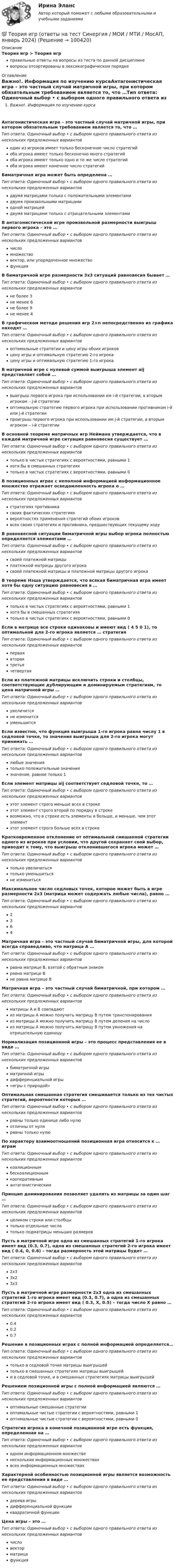      
            Описание
            Теория игр > Теория игрправильные ответы на вопросы из теста по данной дисциплиневопросы отсортированы в лексикографическом порядке 
            Оглавление
            Важно!. Информация по изучению курсаАнтагонистическая игра – это частный случай матричной игры, при котором обязательным требованием является то, что …Тип ответа: Одиночный выбор • с выбором одного правильного ответа из нескольких предложенных вариантоводин из игроков имеет только бесконечное число стратегийоба игрока имеют только бесконечно много стратегийоба игрока имеют только одно и то же число стратегийоба игрока имеют конечное число стратегийБиматричная игра может быть определена …Тип ответа: Одиночный выбор • с выбором одного правильного ответа из нескольких предложенных вариантовдвумя матрицами только с положительными элементамидвумя произвольными матрицамиодной матрицейдвумя матрицами только с отрицательными элементамиВ антагонистической игре произвольной размерности выигрыш первого игрока – это …Тип ответа: Одиночный выбор • с выбором одного правильного ответа из нескольких предложенных вариантовчисломножествовектор, или упорядоченное множествофункцияВ биматричной игре размерности 3x3 ситуаций равновесия бывает …Тип ответа: Одиночный выбор • с выбором одного правильного ответа из нескольких предложенных вариантовне более 3не менее 6не более 9не менее 4В графическом методе решения игр 2×n непосредственно из графика находят …Тип ответа: Одиночный выбор • с выбором одного правильного ответа из нескольких предложенных вариантовоптимальные стратегии и цену игры обоих игроковцену игры и оптимальную стратегию 2-го игрокацену игры и оптимальную стратегию 1-го игрокаВ матричной игре с нулевой суммой выигрыша элемент aij представляет собой …Тип ответа: Одиночный выбор • с выбором одного правильного ответа из нескольких предложенных вариантоввыигрыш первого игрока при использовании им i-й стратегии, а вторым игроком – j-й стратегииоптимальную стратегию первого игрока при использовании противником i-й или j-й стратегиипроигрыш первого игрока при использовании им j-й стратегии, а вторым игроком – i-й стратегииВ основной теореме матричных игр Неймана утверждается, что в каждой матричной игре ситуация равновесия существует …Тип ответа: Одиночный выбор • с выбором одного правильного ответа из нескольких предложенных вариантовтолько в чистых стратегиях с вероятностями, равными 1хотя бы в смешанных стратегияхтолько в чистых стратегиях с вероятностями, равными 0В позиционных играх с неполной информацией информационное множество отражает осведомленность игрока о …Тип ответа: Одиночный выбор • с выбором одного правильного ответа из нескольких предложенных вариантовстратегиях противникасвоих фактических стратегияхвероятностях применения стратегий обоих игроковвсех своих стратегиях и противника, предшествующих текущему ходуВ равновесной ситуации биматричной игры выбор игрока полностью определяется элементами …Тип ответа: Одиночный выбор • с выбором одного правильного ответа из нескольких предложенных вариантовсвоей платежной матрицыплатежной матрицы другого игрокасвоей платежной матрицы и платежной матрицы другого игрокаВ теореме Нэша утверждается, что всякая биматричная игра имеет хотя бы одну ситуацию равновесия в …Тип ответа: Одиночный выбор • с выбором одного правильного ответа из нескольких предложенных вариантовтолько в чистых стратегиях с вероятностями, равными 1хотя бы в смешанных стратегияхтолько в чистых стратегиях с вероятностями, равными 0Если в матрице все строки одинаковы и имеют вид ( 4 5 0 1), то оптимальной для 2-го игрока является … стратегияТип ответа: Одиночный выбор • с выбором одного правильного ответа из нескольких предложенных вариантовперваявтораятретьячетвертаяЕсли из платежной матрицы исключить строки и столбцы, соответствующие дублирующим и доминируемым стратегиям, то цена матричной игры …Тип ответа: Одиночный выбор • с выбором одного правильного ответа из нескольких предложенных вариантовувеличитсяне изменитсяуменьшитсяЕсли известно, что функция выигрыша 1-го игрока равна числу 1 в седловой точке, то значения выигрыша для 2-го игрока могут принимать …Тип ответа: Одиночный выбор • с выбором одного правильного ответа из нескольких предложенных вариантовлюбые значениятолько положительные значениязначение, равное только 1Если элемент матрицы aij соответствует седловой точке, то …Тип ответа: Одиночный выбор • с выбором одного правильного ответа из нескольких предложенных вариантовэтот элемент строго меньше всех в строкеэтот элемент строго второй по порядку в строкевозможно, что в строке есть элементы и больше, и меньше, чем этот элементэтот элемент строго больше всех в строкеКратковременное отклонение от оптимальной смешанной стратегии одного из игроков при условии, что другой сохраняет свой выбор, приводит к тому, что выигрыш отклонившегося игрока может …Тип ответа: Одиночный выбор • с выбором одного правильного ответа из нескольких предложенных вариантовтолько увеличитьсятолько уменьшитьсяне изменитьсяМаксимальное число седловых точек, которое может быть в игре размерности 2x3 (матрица может содержать любые числа), равно …Тип ответа: Одиночный выбор • с выбором одного правильного ответа из нескольких предложенных вариантов2364Матричная игра – это частный случай биматричной игры, для которой всегда справедливо, что матрица А …Тип ответа: Одиночный выбор • с выбором одного правильного ответа из нескольких предложенных вариантовравна матрице В, взятой с обратным знакомравна матрице Вне равна матрице ВМатричная игра – это частный случай биматричной, при котором …Тип ответа: Одиночный выбор • с выбором одного правильного ответа из нескольких предложенных вариантовматрицы А и В совпадаютиз матрицы A можно получить матрицу В путем транспонированияиз матрицы А можно получить матрицу В путем деления на числоиз матрицы А можно получить матрицу В путем умножения на отрицательную единицуНормализация позиционной игры – это процесс представления ее в виде …Тип ответа: Одиночный выбор • с выбором одного правильного ответа из нескольких предложенных вариантовбиматричной игрыматричной игрыдифференциальной игры«игры с природой»Оптимальная смешанная стратегия смешивается только из тех чистых стратегий, вероятности которых …Тип ответа: Одиночный выбор • с выбором одного правильного ответа из нескольких предложенных вариантовравны только единице либо нулюотличны от нуляравны только нулюПо характеру взаимоотношений позиционная игра относится к … играмТип ответа: Одиночный выбор • с выбором одного правильного ответа из нескольких предложенных вариантовкоалиционнымбескоалиционнымкооперативнымантагонистическимПринцип доминирования позволяет удалять из матрицы за один шаг …Тип ответа: Одиночный выбор • с выбором одного правильного ответа из нескольких предложенных вариантовцеликом строки или столбцытолько отдельные числатолько подматрицы меньших размеровПусть в матричной игре одна из смешанных стратегий 1-го игрока имеет вид (0.3, 0.7), одна из смешанных стратегий 2-го игрока имеет вид ( 0.4, 0, 0.6) – тогда размерность этой матрицы будет …Тип ответа: Одиночный выбор • с выбором одного правильного ответа из нескольких предложенных вариантов2x33x23x3Пусть в матричной игре размерности 2x3 одна из смешанных стратегий 1-го игрока имеет вид (0.3, 0.7), а одна из смешанных стратегий 2-го игрока имеет вид ( 0.3, X, 0.5) – тогда число X равно …Тип ответа: Одиночный выбор • с выбором одного правильного ответа из нескольких предложенных вариантов0.40.20.7Решение в позиционных играх с полной информацией определяется…Тип ответа: Одиночный выбор • с выбором одного правильного ответа из нескольких предложенных вариантовтолько в седловой точке матрицы выигрышейтолько в смешанных стратегиях матрицы выигрышейи в седловой точке, и в смешанных стратегиях матрицы выигрышейРешением позиционной игры с полной информацией являются …Тип ответа: Одиночный выбор • с выбором одного правильного ответа из нескольких предложенных вариантовоптимальные смешанные стратегииоптимальные чистые стратегии с вероятностями, равными 1оптимальные чистые стратегии с вероятностями, равными 0Стратегия игрока в конечной позиционной игре есть функция, определенная на …Тип ответа: Одиночный выбор • с выбором одного правильного ответа из нескольких предложенных вариантоводном информационном множественескольких информационных множествахвсех информационных множествахХарактерной особенностью позиционной игры является возможность ее представления в виде …Тип ответа: Одиночный выбор • с выбором одного правильного ответа из нескольких предложенных вариантовдерева игрыдифференциальной функцииквадратичной функцииЦена игры – это …Тип ответа: Одиночный выбор • с выбором одного правильного ответа из нескольких предложенных вариантовчисловекторматрицафункция  
            
            
            Теория игр и методы принятия управленческих решений. Решение 2-х заданий (построение дерева решений и решение с помощью критериев Лапласа, Вальда, Сэвиджа, Гурвица, Байеса)💯 Теория игр (ответы на тест Синергия / МОИ / МТИ / МосАП, январь 2024)Теория игр (Ответы на тест СИНЕРГИЯ / МТИ / МОИ)Теория игр ответы. Синергия. Тест.Теория игр СинергияТЕОРИЯ ИГР СИНЕРГИЯ 2022 ОТВЕТЫТеория игр (Синергия/МТИ) Ответы на тестТеория игр (46) ответы на тест МФПУ Синергия (5 семестр)Теория игр (65) ответы на тест МФПУ Синергия (5 семестр)Теория игр Вариант 2 (кр1 - 5 заданий + кр2 - 3 задания) РЭУ им. Плеханова На каждой из двух торговых баз ассортиментный минимум составляет один и тот же набор из n = 4 видов товаровтеория игр Вариант 3 (3 задания) Получить  новые  платежные  матрицы,  используя принцип доминирования.Теория игр (Вариант 8, РАНХ и ГС)Теория игр в педагогике и психологии⭐ Теория игр (все ответы на тест Синергия / МОИ / МТИ / МосАП, май 2023)