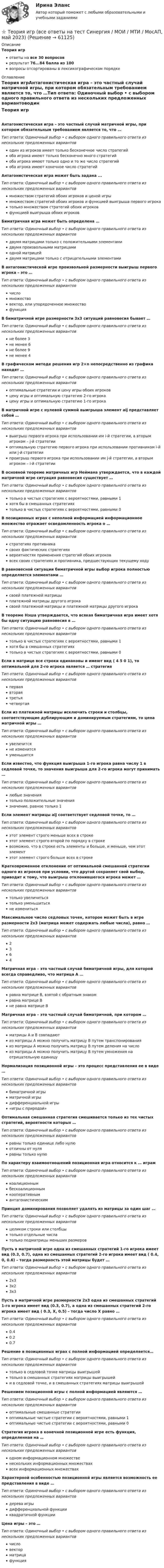      
            Описание
            Теория игрответы на все 30 вопросоврезультат 76...84 балла из 100вопросы отсортированы в лексикографическом порядке 
            Оглавление
            Теория игрАнтагонистическая игра – это частный случай матричной игры, при котором обязательным требованием является то, что …Тип ответа: Одиночный выбор • с выбором одного правильного ответа из нескольких предложенных вариантоводин из игроков имеет только бесконечное число стратегийоба игрока имеют только бесконечно много стратегийоба игрока имеют только одно и то же число стратегийоба игрока имеют конечное число стратегийАнтагонистическая игра может быть задана ...Тип ответа: Одиночный выбор • с выбором одного правильного ответа из нескольких предложенных вариантовмножеством стратегий обоих игроков и ценой игрымножеством стратегий обоих игроков и функцией выигрыша первого игрокатолько множеством стратегий обоих игроковфункцией выигрыша обоих игроковБиматричная игра может быть определена …Тип ответа: Одиночный выбор • с выбором одного правильного ответа из нескольких предложенных вариантовдвумя матрицами только с положительными элементамидвумя произвольными матрицамиодной матрицейдвумя матрицами только с отрицательными элементамиВ антагонистической игре произвольной размерности выигрыш первого игрока – это …Тип ответа: Одиночный выбор • с выбором одного правильного ответа из нескольких предложенных вариантовчисломножествовектор, или упорядоченное множествофункцияВ биматричной игре размерности 3x3 ситуаций равновесия бывает …Тип ответа: Одиночный выбор • с выбором одного правильного ответа из нескольких предложенных вариантовне более 3не менее 6не более 9не менее 4В графическом методе решения игр 2×n непосредственно из графика находят …Тип ответа: Одиночный выбор • с выбором одного правильного ответа из нескольких предложенных вариантовоптимальные стратегии и цену игры обоих игроковцену игры и оптимальную стратегию 2-го игрокацену игры и оптимальную стратегию 1-го игрокаВ матричной игре с нулевой суммой выигрыша элемент aij представляет собой …Тип ответа: Одиночный выбор • с выбором одного правильного ответа из нескольких предложенных вариантоввыигрыш первого игрока при использовании им i-й стратегии, а вторым игроком – j-й стратегииоптимальную стратегию первого игрока при использовании противником i-й или j-й стратегиипроигрыш первого игрока при использовании им j-й стратегии, а вторым игроком – i-й стратегииВ основной теореме матричных игр Неймана утверждается, что в каждой матричной игре ситуация равновесия существует …Тип ответа: Одиночный выбор • с выбором одного правильного ответа из нескольких предложенных вариантовтолько в чистых стратегиях с вероятностями, равными 1хотя бы в смешанных стратегияхтолько в чистых стратегиях с вероятностями, равными 0В позиционных играх с неполной информацией информационное множество отражает осведомленность игрока о …Тип ответа: Одиночный выбор • с выбором одного правильного ответа из нескольких предложенных вариантовстратегиях противникасвоих фактических стратегияхвероятностях применения стратегий обоих игроковвсех своих стратегиях и противника, предшествующих текущему ходуВ равновесной ситуации биматричной игры выбор игрока полностью определяется элементами …Тип ответа: Одиночный выбор • с выбором одного правильного ответа из нескольких предложенных вариантовсвоей платежной матрицыплатежной матрицы другого игрокасвоей платежной матрицы и платежной матрицы другого игрокаВ теореме Нэша утверждается, что всякая биматричная игра имеет хотя бы одну ситуацию равновесия в …Тип ответа: Одиночный выбор • с выбором одного правильного ответа из нескольких предложенных вариантовтолько в чистых стратегиях с вероятностями, равными 1хотя бы в смешанных стратегияхтолько в чистых стратегиях с вероятностями, равными 0Если в матрице все строки одинаковы и имеют вид ( 4 5 0 1), то оптимальной для 2-го игрока является … стратегияТип ответа: Одиночный выбор • с выбором одного правильного ответа из нескольких предложенных вариантовперваявтораятретьячетвертаяЕсли из платежной матрицы исключить строки и столбцы, соответствующие дублирующим и доминируемым стратегиям, то цена матричной игры …Тип ответа: Одиночный выбор • с выбором одного правильного ответа из нескольких предложенных вариантовувеличитсяне изменитсяуменьшитсяЕсли известно, что функция выигрыша 1-го игрока равна числу 1 в седловой точке, то значения выигрыша для 2-го игрока могут принимать …Тип ответа: Одиночный выбор • с выбором одного правильного ответа из нескольких предложенных вариантовлюбые значениятолько положительные значениязначение, равное только 1Если элемент матрицы aij соответствует седловой точке, то …Тип ответа: Одиночный выбор • с выбором одного правильного ответа из нескольких предложенных вариантовэтот элемент строго меньше всех в строкеэтот элемент строго второй по порядку в строкевозможно, что в строке есть элементы и больше, и меньше, чем этот элементэтот элемент строго больше всех в строкеКратковременное отклонение от оптимальной смешанной стратегии одного из игроков при условии, что другой сохраняет свой выбор, приводит к тому, что выигрыш отклонившегося игрока может …Тип ответа: Одиночный выбор • с выбором одного правильного ответа из нескольких предложенных вариантовтолько увеличитьсятолько уменьшитьсяне изменитьсяМаксимальное число седловых точек, которое может быть в игре размерности 2x3 (матрица может содержать любые числа), равно …Тип ответа: Одиночный выбор • с выбором одного правильного ответа из нескольких предложенных вариантов2364Матричная игра – это частный случай биматричной игры, для которой всегда справедливо, что матрица А …Тип ответа: Одиночный выбор • с выбором одного правильного ответа из нескольких предложенных вариантовравна матрице В, взятой с обратным знакомравна матрице Вне равна матрице ВМатричная игра – это частный случай биматричной, при котором …Тип ответа: Одиночный выбор • с выбором одного правильного ответа из нескольких предложенных вариантовматрицы А и В совпадаютиз матрицы A можно получить матрицу В путем транспонированияиз матрицы А можно получить матрицу В путем деления на числоиз матрицы А можно получить матрицу В путем умножения на отрицательную единицуНормализация позиционной игры – это процесс представления ее в виде …Тип ответа: Одиночный выбор • с выбором одного правильного ответа из нескольких предложенных вариантовбиматричной игрыматричной игрыдифференциальной игры«игры с природой»Оптимальная смешанная стратегия смешивается только из тех чистых стратегий, вероятности которых …Тип ответа: Одиночный выбор • с выбором одного правильного ответа из нескольких предложенных вариантовравны только единице либо нулюотличны от нуляравны только нулюПо характеру взаимоотношений позиционная игра относится к … играмТип ответа: Одиночный выбор • с выбором одного правильного ответа из нескольких предложенных вариантовкоалиционнымбескоалиционнымкооперативнымантагонистическимПринцип доминирования позволяет удалять из матрицы за один шаг …Тип ответа: Одиночный выбор • с выбором одного правильного ответа из нескольких предложенных вариантовцеликом строки или столбцытолько отдельные числатолько подматрицы меньших размеровПусть в матричной игре одна из смешанных стратегий 1-го игрока имеет вид (0.3, 0.7), одна из смешанных стратегий 2-го игрока имеет вид ( 0.4, 0, 0.6) – тогда размерность этой матрицы будет …Тип ответа: Одиночный выбор • с выбором одного правильного ответа из нескольких предложенных вариантов2x33x23x3Пусть в матричной игре размерности 2x3 одна из смешанных стратегий 1-го игрока имеет вид (0.3, 0.7), а одна из смешанных стратегий 2-го игрока имеет вид ( 0.3, X, 0.5) – тогда число X равно …Тип ответа: Одиночный выбор • с выбором одного правильного ответа из нескольких предложенных вариантов0.40.20.7Решение в позиционных играх с полной информацией определяется…Тип ответа: Одиночный выбор • с выбором одного правильного ответа из нескольких предложенных вариантовтолько в седловой точке матрицы выигрышейтолько в смешанных стратегиях матрицы выигрышейи в седловой точке, и в смешанных стратегиях матрицы выигрышейРешением позиционной игры с полной информацией являются …Тип ответа: Одиночный выбор • с выбором одного правильного ответа из нескольких предложенных вариантовоптимальные смешанные стратегииоптимальные чистые стратегии с вероятностями, равными 1оптимальные чистые стратегии с вероятностями, равными 0Стратегия игрока в конечной позиционной игре есть функция, определенная на …Тип ответа: Одиночный выбор • с выбором одного правильного ответа из нескольких предложенных вариантоводном информационном множественескольких информационных множествахвсех информационных множествахХарактерной особенностью позиционной игры является возможность ее представления в виде …Тип ответа: Одиночный выбор • с выбором одного правильного ответа из нескольких предложенных вариантовдерева игрыдифференциальной функцииквадратичной функцииЦена игры – это …Тип ответа: Одиночный выбор • с выбором одного правильного ответа из нескольких предложенных вариантовчисловекторматрицафункция  
            
            
            Теория игр в педагогике и психологии⭐ Теория игр (все ответы на тест Синергия / МОИ / МТИ / МосАП, май 2023)Теория игр и методы принятия оптимальных решений. Решение 2-х задач: 1) Фабрика выпускает сарафаны и юбки, сбыт которых зависит от состояния погоды...; 2) Найти пропорцию использования посевной площади...Теория игр и методы принятия управленческих решений. Решение 2-х заданий (построение дерева решений и решение с помощью критериев Лапласа, Вальда, Сэвиджа, Гурвица, Байеса)💯 Теория игр (ответы на тест Синергия / МОИ / МТИ / МосАП, январь 2024)Теория игр (Ответы на тест СИНЕРГИЯ / МТИ / МОИ)Теория игр ответы. Синергия. Тест.Теория игр✅ Теория игр 114 вопросов СИНЕРГИЯ МТИ 2022Теория игр / 132 вопросаТеория игр (46) ответы на тест МФПУ Синергия (5 семестр)Теория игр (65) ответы на тест МФПУ Синергия (5 семестр)Теория игр Вариант 2 (кр1 - 5 заданий + кр2 - 3 задания) РЭУ им. Плеханова На каждой из двух торговых баз ассортиментный минимум составляет один и тот же набор из n = 4 видов товаровтеория игр Вариант 3 (3 задания) Получить  новые  платежные  матрицы,  используя принцип доминирования.
