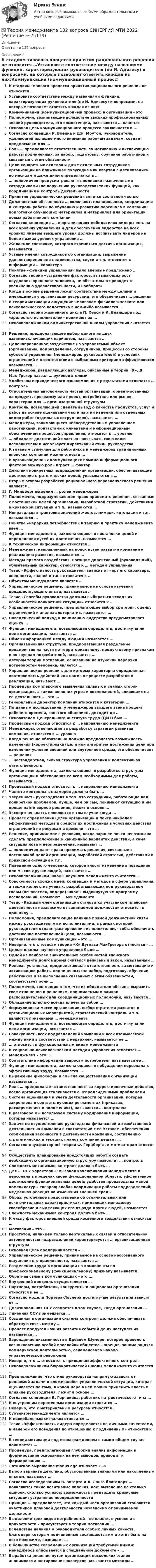      
          Описание
          Ответы на 132 вопроса 
          Оглавление
          К стадиям типового процесса принятия рационального решения не относится …Установите соответствие между названиями функций, характеризующих руководителя (по И. Адизесу) и вопросами, на которые позволяет ответить каждая из них:Коммуникации (коммуникационный процесс) в организации - этоПолномочия, возникающие вследствие высоких профессиональных знаний руководителя, его компетенции, называются … властьюОсновная цель коммуникационного процесса заключается в …Согласно концепции Р. Блейка и Дж. Моутон, руководитель, уделяющий излишне много внимания рабочим задачам, создает предпосылки для …Роль … предполагает ответственность за мотивацию и активизацию работы подчиненных, за набор, подготовку, обучение работников и связанные с этим обязанностиЦели конкретных отделов и даже отдельных сотрудников организации на ближайшее полугодие или квартал с детализацией по месяцам и даже дням определяются в …… полномочия предусматривают выполнение назначенными сотрудниками (по поручению руководства) таких функций, как координация и контроль деятельностиПринятие управленческих решений является составной частьюДолжностные обязанности … включают: планирование, координацию и контроль работы по обучению и развитию персонала в компании; подготовку обучающих материалов и материалов для ориентации новых работников в компанииСогласно концепции …, в организациях-победителях лидеры есть на всех уровнях управления и для обеспечения лидерства на всех уровнях лидеры высшего уровня должны воспитывать лидеров на более низких уровнях управления …Желаемое состояние, которого стремиться достичь организация, называется …Устные мнения сотрудников об организации, выражение удовлетворения или недовольства, слухи и т.п. относятся к информации … характераПонятие «функции управления» было впервые предложено …Согласно теории «устранение факторов, вызывающих рост неудовлетворенности человека, не обязательно приводит к увеличению удовлетворенности, и наоборот»Когда в основе решения лежит соответствие между целями и имеющимися у организации ресурсами, это обеспечивает … решенияВ теории мотивации ощущение человеком физиологического или психологического недостатка в чем-либо называется …Согласно теории жизненного цикла П. Херси и К. Бланшара под «зрелостью исполнителей» понимают их …Основоположником административной школы управления считается …Решение, предполагающее выбор одного из двух взаимоисключающих вариантов, называется …Целенаправленное воздействие на управляемый объект (организацию, подразделение, сотрудников, процессы) со стороны субъекта управления (менеджеров, руководителей) в условиях ограничений и в соответствии с выбранным критерием эффективности называется …Менеджеров, разделяющих взгляды, описанные в теории «X», Д. Мак-Грегор назвал … руководителямиУдобством периодического ознакомления с результатами отличатся … контрольОтносительная автономность частей организации, ориентированных на продукт, программу или проект, потребителя или рынок, характерна для … организационной структурыКонтроль, позволяющий сделать вывод о качестве продуктов, услуг и работ на основе оценивания части партии изделий или отдельных видов работ (отдельных сотрудников), называется …Менеджеры, занимающиеся непосредственным управлением работниками, контактами с клиентами и информационным обеспечением процессов управления, относятся к … уровню… обладает достаточной властью навязывать свою волю исполнителям и использует директивный стиль руководстваК главным стимулам для работников и менеджеров традиционных японских компаний можно отнести …В организационных коммуникациях помимо информационного фактора важную роль играет … факторДействия конкретных подразделений организации, обеспечивающие достижение стратегических целей, указываются в …Вторым этапом разработки рационального управленческого решения является …Г. Минцберг выделил … ролей менеджеровПолномочия, подразумевающие право принимать решения, связанные с постановкой целей организации, выработкой стратегии, действиями в кризисной ситуации и т.п., называются …Неправильная трактовка значений жестов, мимики, интонации и т.п. называются …Понятие «иерархия потребностей» в теорию и практику менеджмента ввел …Функция менеджмента, заключающаяся в постановке целей и определения путей их достижения, называется …К технической информации относятся …Менеджмент, направленный на поиск путей развития компании и реализацию развития, называется …Методы прямого воздействия, носящие директивный (руководящий), обязательный характер, относятся к … методам управленияТезис «Эффективность руководителя зависит от черт его характера, внешности, знаний и т.п.» относится к …Объектом менеджмента является …Управленческое решение, принимаемое на основе изучения предшествующего опыта, называется …Тезис «Способы руководства должны выбираться исходя их особенностей конкретной ситуации» относится к …Управленческое решение, предполагающее выбор критерия, оценку ограничений и анализ альтернатив, называется …Поведенческий подход к пониманию лидерства предусматривает оценку …Функция менеджмента, позволяющая определять, достигнуты ли цели организации, называется …Обмен информацией между людьми называется …Организационная структура, предполагающая разделение предприятия на части по территориальному, продуктовому признакам и по группам потребителей, называется …Автором теории мотивации, основанной на изучении иерархии потребностей человека, является …Управленческие решения, для которых характерна определенная повторяемость действий или шагов в процессе разработки и реализации, называют …Процедура комплексного выявления сильных и слабых сторон организации, а также внешних угроз и возможностей, влияющих на ее деятельность, - это …Генеральный директор компании относится к категории …По данным исследований, у менеджеров высшего звена процент рабочего времени, занятого общением, доходит до …Основателем Центрального института труда (ЦИТ) был …Процессный подход относится к … направлению менеджментаМенеджеры, отвечающие за разработку стратегии развития компании, относятся к … уровнюКогда решение обязательно должно предполагать возможность изменения (корректировки) цели или алгоритма достижения цели при изменении условий внешней или внутренней среды, это обеспечивает … решения… нестандартная, гибкая структура управления и коллективная ответственностьФункция менеджмента, заключающаяся в разработке структуры организации и обеспечения ее всем необходимым для работы, называется …Процессный подход относится к … направлению менеджментаЧастота контрольных замеров должна быть …Уверенность руководителя в том, что сотрудники, работающие над конкретной проблемой, лучше, чем он сам, понимают ситуацию и им проще найти верное решение, лежит в основе …Экспертная власть появляется в том случае когда …Процесс определения целей организации и поиск наиболее эффективных методов и средств их достижения в условиях действия ограничений по ресурсам и времени – это …Решение, принимаемое в условиях, когда заранее почти невозможно сделать предположение о каких-либо вариантах действий, а сама ситуация нова и неопределенна, называют …… полномочия дают право принимать решения, связанные с постановкой целей организации, выработкой стратегии, действиями в кризисной ситуации и т.п.Поведение одного человека, которое вносит изменение в поведение или мысли других людей, называется …Основоположником школы научного менеджмента считается …Совокупность схожих идей, концепций и методов в сфере управления, а также коллектив ученых, разрабатывающих под руководством главы (основателя, лидера) школы выдвинутую им программу исследований, называют … менеджментаТезис «Каждый член организации становится участником плановой деятельности независимо от занимаемой должности» относится к принципу …Полномочия, предполагающие наличие прямой должностной связи между руководителями и исполнителями, в рамках которой руководители отдают распоряжения исполнителям, чтобы обеспечить достижение поставленной цели, называются …Организационные коммуникации – это …Неверно, что к тезисам теории «Х» Дугласа МакГрегора относится – …Целью школы научного управления было …Одной из наиболее значительных особенностей японского менеджмента долгое время считался неписаный закон, называемый …Ролевая установка, предполагающая ответственность за мотивацию и активизацию работы подчиненных; за набор, подготовку, обучение работников и за выполнение связанных с этим обязанностей, соответствует роли …Полномочия, состоящие в том, что их обладатели обязаны выразить свое отношение к решениям, принимаемым в рамках распорядительных или координационных полномочий, называются …Обладание властью всегда влечет за собой …Формулировка мисси организации, выбор стратегии развития и организационных мероприятий, стратегический контроль и т.п. являются признаками … менеджментаФункция менеджмента, позволяющая определять, достигнуты ли цели организации, называется …Совокупность всех подразделений компании и всех взаимосвязей между ними в соответствии с иерархией, называется ее …… относится к функциональным видам менеджментаК социально-психологическим методам управления относится …Менеджмент – это …Соответствие информации запросам потребителя называется ее …Функция менеджмента, заключающаяся в побуждении персонала к эффективному труду, называется …Выражение философии и смысла существования организации называется …Роль … предполагает ответственность за корректировочные действия, когда организация сталкивается с непредвиденными проблемамиСистема оценивания и учета деятельности организации, которая закреплена в соответствующих регламентах (приказах, распоряжениях и положениях), называется … контролемВ разговоре мы используем систему кодирования информации, которая называется …Задачи по осуществлению руководства финансовой и хозяйственной деятельностью компании в соответствии с ее Уставом, обеспечению соблюдения законности в деятельности компании, составлению стратегических и текущих планов компании решает …Согласно двухфакторной теории Ф. Герцберга, к мотиваторам относят …Осуществить планирование предстоящих работ и создать необходимую организационную структуру позволяет … контрольСложность механизмов контроля должна быть …Для … ОСУ характерны: высокая квалификация менеджмента и персонала в пределах своей функциональной области; эффективное достижение функциональных целей; удобство производства малой номенклатуры товаров; слабая координация работы подразделений; медленная реакция на изменения внешней средыОбраз, устойчивое представление об отличительных или исключительных характеристиках, придающих менеджеру своеобразие и выделяющих его из ряда других людей, называетсяСложность механизмов контроля должна быть …К числу факторов внешней среды косвенного воздействия относится …Мотивация – это …Простотой, наличием только вертикальных связей и относительной автономностью подразделений характеризуется … организационная структураОсновная цель предпринимателя – …Управленческое решение, принимаемое на основе неосознанного ощущения его правильности, называется …Разделение труда в организации на компоненты по профессиональному (функциональному) признаку называется …Обратная связь в коммуникациях – это …Внутренний контроль осуществляется …Партнеры, потребители, конкуренты и акционеры организации относятся к ее …Согласно модели Портера-Лоулера достигнутые результаты зависят от …Дивизиональная ОСУ создается в том случае, когда организация …Линейная ОСУ применяется …Созданная в организации система контроля должна обеспечивать обратную связь между …Процесс предугадывания развития событий до их наступления называется …Зарождение письменности в Древнем Шумере, которое привело к возникновению особой прослойки общества – жрецов, занимающихся коммерческой деятельностью, ознаменовало начало … управленческой революцииНеверно, что … относится к принципам эффективного контроляОсновоположником бюрократической школы менеджмента считается …Предположение, что стиль руководства напрямую зависит от решаемой задачи и сложившейся управленческой ситуации, которая оценивается по тому, в какой мере в ней можно применить власть и влияние руководителя, лежит в основе …Согласно концепции В. Герчикова, работник патриотического типа …К внутренним переменным организации относится …Неверно, что к материальным ресурсам относятся …Субъектом менеджмента является …К невербальным сигналам относится …Тезис «Эффективность лидера определяется не личными качествами, а манерой его поведения по отношению к подчиненным» относится к …В теории мотивации под вознаграждением в самом общем случае понимается …Процедура, предполагающая глубокий анализ информации и формирование основанных на нем выводов, приводит к формированию …Латинское выражение manus age означает «…»Выбор варианта действий, обусловленный знаниями или накопленным опытом, называют …Согласно исследованиям В. Зигерта и Л. Ланга благодаря … появляются такие позитивные явления, как: выявление не столько ошибок, сколько успехов; возможность предвидеть кризисные ситуации; устранение неопределенностиПринцип … предполагает, что каждый член организации становится участником плановой деятельности независимо от занимаемой должностиВыделение трех видов потребностей – во власти, в успехе и в причастности – присутствует в теории мотивации …Вследствие наличия у руководителя особых личных качеств, благодаря которым подчиненные восхищаются им и хотят быть на него похожими, возникает …В большинстве современных организаций требуемый имидж менеджеров описывается в специальном документе – …Выработка решения путем организации нескольких этапов анонимного анкетирования экспертов называется методом … 
            
            
            Теория Менеджмента✅ Теория менеджмента 132 вопроса СИНЕРГИЯ МТИ 2022Теория менеджмента 2-3 задание. Теория Менеджмента 2-3 задание.Теория менеджмента (2) (тест с ответами Синергия/МОИ/МТИ/МосАП)💯 Теория менеджмента. (все ответы на тест Синергия / МТИ / МосАП, август 2022)💯 Теория менеджмента. (все ответы на тест Синергия / МТИ / МосАП, апрель 2023)теория менеджментатеория менеджментатеория менеджментатеория менеджмента теория менеджмента  Теория менеджментаТеория менеджмента