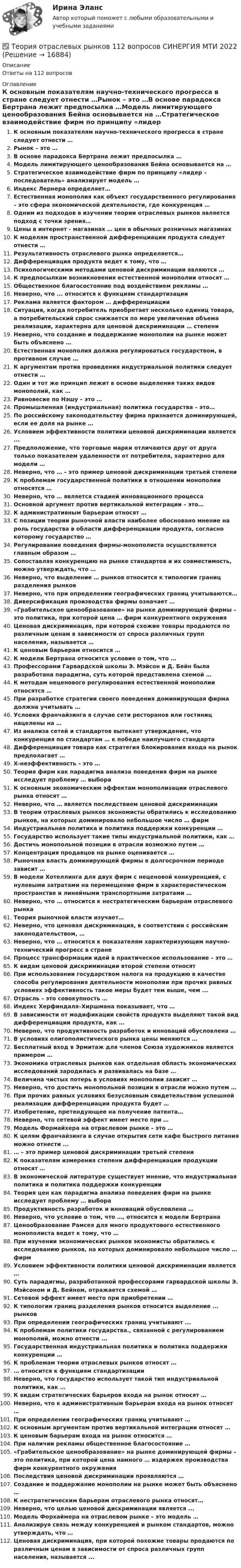      
          Описание
          Ответы на 112 вопросов 
          Оглавление
          К основным показателям научно-технического прогресса в стране следует отнести …Рынок – это …В основе парадокса Бертрана лежит предпосылка …Модель лимитирующего ценообразования Бейна основывается на …Стратегическое взаимодействие фирм по принципу «лидер – последователь» анализирует модель …Индекс Лернера определяет…Естественная монополия как объект государственного регулирования – это сфера экономической деятельности, где конкуренция …Одним из подходов в изучении теории отраслевых рынков является подход с точки зрения…Цены в интернет - магазинах … цен в обычных розничных магазинахК моделям пространственной дифференциации продукта следует отнести …Результативность отраслевого рынка определяется…Дифференциация продукта ведет к тому, что …Психологическими методами ценовой дискриминации являются …К предпосылкам возникновения естественной монополии относят …Общественное благосостояние под воздействием рекламы …Неверно, что ... относится к функциям стандартизацииРеклама является фактором … дифференциацииСитуация, когда потребитель приобретает несколько единиц товара, а потребительский спрос снижается по мере увеличения объема реализации, характерна для ценовой дискриминации … степениНеверно, что создание и поддержание монополии на рынке может быть объяснено …Естественная монополия должна регулироваться государством, в противном случае …К аргументам против проведения индустриальной политики следует отнести …Один и тот же принцип лежит в основе выделения таких видов монополий, как …Равновесие по Нэшу – это …Промышленная (индустриальная) политика государства – это…По российскому законодательству фирма признается доминирующей, если ее доля на рынке …Условием эффективности политики ценовой дискриминации является ...Предположение, что торговые марки отличаются друг от друга только показателем удаленности от потребителя, характерно для модели …Неверно, что … – это пример ценовой дискриминации третьей степениК проблемам государственной политики в отношении монополии относятся …Неверно, что … является стадией инновационного процессаОсновной аргумент против вертикальной интеграции – это…К административным барьерам относят …С позиции теории рыночной власти наиболее обосновано мнение на роль государства в области дифференциации продукта, согласно которому государство …Регулирование поведения фирмы-монополиста осуществляется главным образом …Сопоставляя конкуренцию на рынке стандартов и их совместимость, можно утверждать, что …Неверно, что выделение … рынков относится к типологии границ разделения рынковНеверно, что при определении географических границ учитываются…Диверсификация производства фирмы означает …«Грабительское ценообразование» на рынке доминирующей фирмы – это политика, при которой цена … фирм конкурентного окруженияЦеновая дискриминация, при которой схожие товары продаются по различным ценам в зависимости от спроса различных групп населения, называется …К ценовым барьерам относится …К модели Бертрана относится условие о том, что …Профессорами Гарвардской школы Э. Мэйсон и Д. Бейн была разработана парадигма, суть которой представлена схемой …К методам неценового регулирования естественной монополии относятся …При разработке стратегии своего поведения доминирующая фирма должна учитывать …Условия франчайзинга в случае сети ресторанов или гостиниц нацелены на …Из анализа сетей и стандартов вытекает утверждение, что конкуренция по стандартам … к победе наилучшего стандартаДифференциация товара как стратегия блокирования входа на рынок предполагает …Х-неэффективность – это …Теория фирм как парадигма анализа поведения фирм на рынке исследует проблему … выбораК основным экономическим эффектам монополизации отраслевого рынка относят …Неверно, что … является последствием ценовой дискриминацииВ теории отраслевых рынков экономисты обратились к исследованию рынков, на которых доминировало небольшое число … фирмИндустриальная политика и политика поддержки конкуренции …Государство использует такие типы индустриальной политики, как …Достичь монопольной позиции в отрасли возможно путем …Концентрация продавцов на рынке оценивается …Рыночная власть доминирующей фирмы в долгосрочном периоде зависит …В модели Хотеллинга для двух фирм с неценовой конкуренцией, с нулевыми затратами на перемещение фирм в характеристическом пространстве и линейными транспортными затратами …Неверно, что … относится к нестратегическим барьерам отраслевого рынкаТеория рыночной власти изучает…Неверно, что ценовая дискриминация, в соответствии с российским законодательством, …Неверно, что … относится к показателям характеризующим научно-технический прогресс в странеПроцесс трансформации идей в практическое использование – это …К видам ценовой дискриминации второй степени относятПри использовании государством налога на продукцию в качестве способа регулирования деятельности монополии при прочих равных условиях эффективность такое меры будет тем выше, чем ...Отрасль – это совокупность …Индекс Херфиндаля–Хиршмана показывает, что …В зависимости от модификации свойств продукта выделяют такой вид дифференциации продукта, как …Неверно, что продуктивность разработок и инноваций обусловлена …В условиях олигополистического рынка цены меняются …Бесплатный вход в Эрмитаж для членов Союза художников является примером …Экономика отраслевых рынков как отдельная область экономических исследований зародилась и развивалась на базе …Величина чистых потерь в условиях монополии зависит …Неверно, что достичь монопольной позиции в отрасли можно путем …При прочих равных условиях безусловным свидетельством успешной реализации дифференциации продукта будет …Изобретение, претендующее на получение патента…Неверно, что сетевой эффект имеет место при …Модель Формайхера на отраслевом рынке – это …К целям франчайзинга в случае открытия сети кафе быстрого питания можно отнести ...… – это пример ценовой дискриминации третьей степениК показателям измерения степени дифференциации продукции относят …В экономической литературе существует мнение, что индустриальная политика и политика поддержки конкуренцииТеория цен как парадигма анализа поведения фирм на рынке исследует проблему … выбораПродуктивность разработок и инноваций обусловлена …Неверно, что условие о том, что …, относится к модели БертранаЦенообразование Рамсея для много продуктового естественного монополиста ведет к тому, что …При изучении экономических рынков экономисты обратились к исследованию рынков, на которых доминировало небольшое число … фирмУсловием эффективности политики ценовой дискриминации является …Суть парадигмы, разработанной профессорами гарвардской школы Э. Мэйсоном и Д. Бейном, отражается схемой …Сетевой эффект имеет место при приобретении …К типологии границ разделения рынков относится выделение ... рынковПри определении географических границ учитывают ...К проблемам политики государства., связанной с регулированием монополий, можно отнести ...Государственная индустриальная политика и политика поддержки конкуренции …К проблемам теории отраслевых рынков относят …… относится к функциям стандартизацииНеверно, что государство использует такой тип индустриальной политики, как …К видам стратегических барьеров входа на рынок относят …Неверно, что к административным барьерам входа на рынок относят …При определении географических границ учитывают …К основным аргументам против вертикальной интеграции относят …К ценовым барьерам входа на рынок относится …При наличии рекламы общественное благосостояние …«Грабительское ценообразование» на рынке доминирующей фирмы – это политика, при которой цена намного … издержек производства фирм конкурентного окруженияПоследствия ценовой дискриминации проявляются …Создание и поддержание монополии на рынке может быть объяснено …К нестратегическим барьерам отраслевого рынка относят…Неверно, что целью ценовой дискриминации является ...Модель Форхаймера на отраслевом рынке – это модель …Анализируя связь между конкуренцией и рынком стандартов, можно утверждать, что …Ценовая дискриминация, при которой похожие товары продаются по различным ценам в зависимости от спроса различных групп населения, называется ... 
            
            
            Теория отраслевых рынков✅ Теория отраслевых рынков 112 вопросов СИНЕРГИЯ МТИ 2022Теория отраслевых рынков 2022г✅ Теория отраслевых рынков 59 вопросов СИНЕРГИЯ МТИ 2022Теория отраслевых рынков - Вариант №8💯 Теория отраслевых рынков (все ответы на тест Синергия / МТИ / МосАП, декабрь 2022)💯 Теория отраслевых рынков (все ответы на тест Синергия / МТИ / МосАП, май 2023)Теория организации ММУ 2023 г.Теория организации ММУ 2023г.Теория организации ММУ 2024г.Теория организации (тест с ответами) 80%Теория организации (тест с ответами ММА)Теория … основывается на соотношении между вознаграждением и достигнутыми результатамитеория отраслевых рынков