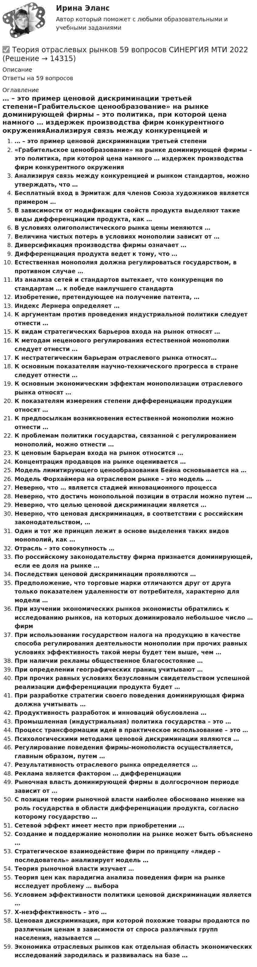      
          Описание
          Ответы на 59 вопросов 
          Оглавление
          … – это пример ценовой дискриминации третьей степени«Грабительское ценообразование» на рынке доминирующей фирмы – это политика, при которой цена намного … издержек производства фирм конкурентного окруженияАнализируя связь между конкуренцией и рынком стандартов, можно утверждать, что …Бесплатный вход в Эрмитаж для членов Союза художников является примером …В зависимости от модификации свойств продукта выделяют такие виды дифференциации продукта, как …В условиях олигополистического рынка цены меняются …Величина чистых потерь в условиях монополии зависит от …Диверсификация производства фирмы означает …Дифференциация продукта ведет к тому, что …Естественная монополия должна регулироваться государством, в противном случае …Из анализа сетей и стандартов вытекает, что конкуренция по стандартам … к победе наилучшего стандартаИзобретение, претендующее на получение патента, …Индекс Лернера определяет …К аргументам против проведения индустриальной политики следует отнести …К видам стратегических барьеров входа на рынок относят …К методам неценового регулирования естественной монополии следует отнести …К нестратегическим барьерам отраслевого рынка относят…К основным показателям научно-технического прогресса в стране следует отнести …К основным экономическим эффектам монополизации отраслевого рынка относят …К показателям измерения степени дифференциации продукции относят …К предпосылкам возникновения естественной монополии можно отнести …К проблемам политики государства, связанной с регулированием монополий, можно отнести …К ценовым барьерам входа на рынок относится …Концентрация продавцов на рынке оценивается …Модель лимитирующего ценообразования Бейна основывается на …Модель Форхаймера на отраслевом рынке – это модель …Неверно, что … является стадией инновационного процессаНеверно, что достичь монопольной позиции в отрасли можно путем …Неверно, что целью ценовой дискриминации является …Неверно, что ценовая дискриминация, в соответствии с российским законодательством, …Один и тот же принцип лежит в основе выделения таких видов монополий, как …Отрасль – это совокупность …По российскому законодательству фирма признается доминирующей, если ее доля на рынке …Последствия ценовой дискриминации проявляются …Предположение, что торговые марки отличаются друг от друга только показателем удаленности от потребителя, характерно для модели …При изучении экономических рынков экономисты обратились к исследованию рынков, на которых доминировало небольшое число … фирмПри использовании государством налога на продукцию в качестве способа регулирования деятельности монополии при прочих равных условиях эффективность такой меры будет тем выше, чем …При наличии рекламы общественное благосостояние …При определении географических границ учитывают …При прочих равных условиях безусловным свидетельством успешной реализации дифференциации продукта будет …При разработке стратегии своего поведения доминирующая фирма должна учитывать …Продуктивность разработок и инноваций обусловлена …Промышленная (индустриальная) политика государства – это …Процесс трансформации идей в практическое использование – это …Психологическими методами ценовой дискриминации являются …Регулирование поведения фирмы-монополиста осуществляется, главным образом, путем …Результативность отраслевого рынка определяется …Реклама является фактором … дифференциацииРыночная власть доминирующей фирмы в долгосрочном периоде зависит от …С позиции теории рыночной власти наиболее обосновано мнение на роль государства в области дифференциации продукта, согласно которому государство …Сетевой эффект имеет место при приобретении …Создание и поддержание монополии на рынке может быть объяснено …Стратегическое взаимодействие фирм по принципу «лидер – последователь» анализирует модель …Теория рыночной власти изучает …Теория цен как парадигма анализа поведения фирм на рынке исследует проблему … выбораУсловием эффективности политики ценовой дискриминации является …Х-неэффективность – это …Ценовая дискриминация, при которой похожие товары продаются по различным ценам в зависимости от спроса различных групп населения, называется …Экономика отраслевых рынков как отдельная область экономических исследований зародилась и развивалась на базе … 
            
            
            Теория отраслевых рынков 2022г✅ Теория отраслевых рынков 59 вопросов СИНЕРГИЯ МТИ 2022Теория отраслевых рынков - Вариант №8💯 Теория отраслевых рынков (все ответы на тест Синергия / МТИ / МосАП, декабрь 2022)💯 Теория отраслевых рынков (все ответы на тест Синергия / МТИ / МосАП, май 2023)💯 Теория отраслевых рынков (все ответы на тест Синергия / МТИ / МосАП, октябрь 2022)⭐ Теория отраслевых рынков (все ответы на тест Синергия / МТИ / МосАП, сентябрь 2022)Теория организации ММУ 2024г.Теория организации (тест с ответами) 80%Теория организации (тест с ответами ММА)Теория … основывается на соотношении между вознаграждением и достигнутыми результатамитеория отраслевых рынковТеория отраслевых рынковТеория отраслевых рынков