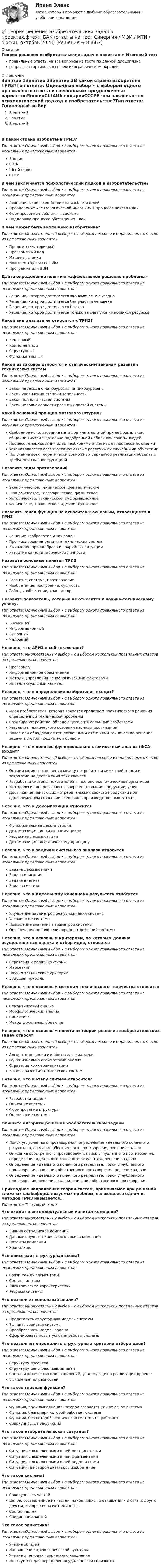      
            Описание
            Теория решения изобретательских задач в проектах > Итоговый тестправильные ответы на все вопросы из теста по данной дисциплиневопросы отсортированы в лексикографическом порядке 
            Оглавление
            Занятие 1Занятие 2Занятие 3В какой стране изобретена ТРИЗ?Тип ответа: Одиночный выбор • с выбором одного правильного ответа из нескольких предложенных вариантовЯпонияСШАШвейцарияСССРВ чем заключается психологический подход в изобретательстве?Тип ответа: Одиночный выбор • с выбором одного правильного ответа из нескольких предложенных вариантовГипнотическое воздействие на изобретателейПреодоление «психологической инерции» в процессе поиска идеиФормирование проблемы в системеПоддержка процесса обсуждения идеиВ чем может быть воплощено изобретение?Тип ответа: Множественный выбор • с выбором нескольких правильных ответов из предложенных вариантовПредметы (материалы)Программный кодМашины, станкиНовые методы и способыПрограмма для ЭВМДайте определение понятию «эффективное решение проблемы»Тип ответа: Одиночный выбор • с выбором одного правильного ответа из нескольких предложенных вариантовРешение, которое достигается экономически выгодноРешение, которое достигается без участия человекаРешение, которое достигается быстроРешение, которое достигается только за счет уже имеющихся ресурсовКакой вид анализа не относится к ТРИЗ?Тип ответа: Одиночный выбор • с выбором одного правильного ответа из нескольких предложенных вариантовВекторныйКомпонентныйСтруктурныйФункциональныйКакой из законов относится к статическим законам развития технических системТип ответа: Одиночный выбор • с выбором одного правильного ответа из нескольких предложенных вариантовЗакон перехода с макроуровня на микроуровеньЗакон увеличения степени вепольностиЗакон полноты частей системыЗакон неравномерности развития частей системыКакой основной принцип мозгового штурма?Тип ответа: Одиночный выбор • с выбором одного правильного ответа из нескольких предложенных вариантовСвободное использование метафор или аналогий при неформальном общении внутри тщательно подобранной небольшой группы людейПроцесс генерирования идей необходимо отделить от процесса их оценкиУстанавливается ассоциативная связь с различными случайными объектамиПолучение всех теоретически возможных вариантов реализации объекта с требуемой главной функциейНазовите виды противоречийТип ответа: Одиночный выбор • с выбором одного правильного ответа из нескольких предложенных вариантовЭкономическое, техническое, фантастическоеЭкономическое, географическое, физическоеИсторическое, техническое, информационноеФизическое, техническое, административноеНазовите какая функция не относится к основным, относящимся к ТРИЗТип ответа: Одиночный выбор • с выбором одного правильного ответа из нескольких предложенных вариантовРешение изобретательских задачПрогнозирование развития технических системВыявление причин брака и аварийных ситуацийРазвитие качеств творческой личностиНазовите основные понятия ТРИЗТип ответа: Одиночный выбор • с выбором одного правильного ответа из нескольких предложенных вариантовРазвитие, система, противоречиеИзобретение, построение, сущностьРобот, изобретение, транзисторНазовите показатель, который не относится к научно-техническому успеху.Тип ответа: Одиночный выбор • с выбором одного правильного ответа из нескольких предложенных вариантовВременнойИнформационныйРыночныйКадровыйНеверно, что АРИЗ в себя включает?Тип ответа: Множественный выбор • с выбором нескольких правильных ответов из предложенных вариантовПрограммуИнформационное обеспечениеМетоды управления психологическими факторамиИнтеллектуальный капиталНеверно, что в определение изобретения входит?Тип ответа: Одиночный выбор • с выбором одного правильного ответа из нескольких предложенных вариантовИдея изобретателя, которая является средством практического решения определенной технической проблемыСоздание устройства, обладающего оптимальными свойствамиРезультат технического освоения научных достиженийНовое или обладающее существенными отличиями техническое решение задачи в любой предметной областиНеверно, что в понятие функционально-стоимостный анализ (ФСА) входит?Тип ответа: Множественный выбор • с выбором нескольких правильных ответов из предложенных вариантовОптимизация соотношения между потребительскими свойствами и затратами на достижения этих свойств.Разработка системы показателей и технико-экономических нормативовМетодология непрерывного совершенствования продукции, услугДостижение наивысших потребительских свойств продукции при одновременном снижении всех видов производственных затрат.Неверно, что к декомпозиции относитсяТип ответа: Одиночный выбор • с выбором одного правильного ответа из нескольких предложенных вариантовФункциональная декомпозицияДекомпозиция по жизненному циклуРесурсная декомпозицияДекомпозиция по физическому принципуНеверно, что к задачам системного анализа относитсяТип ответа: Одиночный выбор • с выбором одного правильного ответа из нескольких предложенных вариантовЗадача декомпозицииЗадача описанияЗадача анализаЗадача синтезаНеверно, что к идеальному конечному результату относитсяТип ответа: Одиночный выбор • с выбором одного правильного ответа из нескольких предложенных вариантовУлучшение параметров без усложнения системыУсложнение системыПовышение значений параметров системыОбеспечение непоявления вредных действий системыНеверно, что к основным критериям, по которым должна осуществляться оценка и отбор идеи, относитсяТип ответа: Одиночный выбор • с выбором одного правильного ответа из нескольких предложенных вариантовСтратегия и политика фирмыМаркетингНаучно-технические критерииБудущая прибыльНеверно, что к основным методам технического творчества относитсяТип ответа: Одиночный выбор • с выбором одного правильного ответа из нескольких предложенных вариантовСемантический анализМорфологический анализСинектикаМетод фокальных объектовНеверно, что к основным понятиям теории решения изобретательских задач относятТип ответа: Множественный выбор • с выбором нескольких правильных ответов из предложенных вариантовАлгоритм решения изобретательских задачФункционально-стоимостный анализСтратегия коммерциализацииЗаконы развития технических системНеверно, что к этапу синтеза относится?Тип ответа: Одиночный выбор • с выбором одного правильного ответа из нескольких предложенных вариантовРазработка моделиОписание системыФормирование структурыОценивание системыОпишите алгоритм решения изобретательской задачиТип ответа: Одиночный выбор • с выбором одного правильного ответа из нескольких предложенных вариантовПоиск углубленного противоречия, определение идеального конечного результата, описание обостренного противоречия, решение задачиОписание обостренного противоречия, поиск углубленного противоречия, определение идеального конечного результата, решение задачиОпределение идеального конечного результата, поиск углубленного противоречия, описание обостренного противоречия, решение задачиОпределение идеального конечного результата, поиск углубленного противоречия, решение задачи, описание обостренного противоречияПрикладное направление теории систем, применяемое при решении сложных слабоформализуемых проблем, являющееся одним из методов ТРИЗ навывается…Тип ответа: Текcтовый ответ Что входит в интеллектуальный капитал компании?Тип ответа: Множественный выбор • с выбором нескольких правильных ответов из предложенных вариантовЗнания сотрудников компанииДанные научно-технического архива компанииПатенты компанииХранилищеЧто описывает структурная схема?Тип ответа: Одиночный выбор • с выбором одного правильного ответа из нескольких предложенных вариантовСвязи между элементамиСостав системыЭлектрические характеристикиРесурсы системыЧто позволяет вепольный анализ?Тип ответа: Множественный выбор • с выбором нескольких правильных ответов из предложенных вариантовПредставить структурную модель системыВыявить свойства системыПреобразовать модель задачиСформировать новые условия работы системыЧто позволяют определить структурные критерии отбора идей?Тип ответа: Одиночный выбор • с выбором одного правильного ответа из нескольких предложенных вариантовСтруктуру проектовСтруктуру цены реализации идеиСостав и количество подразделений, участвующих в реализации проектаВыявление потребностейЧто такое главная функция?Тип ответа: Одиночный выбор • с выбором одного правильного ответа из нескольких предложенных вариантовФункция, ради выполнения которой создается техническая системаФункция, благодаря которой работает системаФункция, без которой техническая система не работаетСовокупность подфункцийЧто такое изобретательская ситуация?Тип ответа: Одиночный выбор • с выбором одного правильного ответа из нескольких предложенных вариантовСитуация с выделенными в ней достоинствамиСитуация с выделенными в ней фрагментамиСитуация с выделенными в ней недостаткамиСитуация, в которой оказалось изобретениеЧто такое система?Тип ответа: Одиночный выбор • с выбором одного правильного ответа из нескольких предложенных вариантовСовокупность частейЦелое, составленное из частей, находящихся в отношениях и связях друг с другом, которое образует единствоСостав частейСоединение частейЧто такое эвристика?Тип ответа: Одиночный выбор • с выбором одного правильного ответа из нескольких предложенных вариантовУчение об идеиНаправление древнегреческой культурыУчение о методах творческого мышленияИнструмент для определения удаленности горизонта  
            
            
            ⭐ Теория решения изобретательских задач в проектах.фтехп_БАК (ответы на тест Синергия / МОИ / МТИ / МосАП, май 2023)💯 Теория решения изобретательских задач в проектах.фтехп_БАК (ответы на тест Синергия / МОИ / МТИ / МосАП, октябрь 2023)💯 Теория решения изобретательских задач в проектах.фтехп_БАК (ответы на тест Синергия / МОИ / МТИ / МосАП, сентябрь 2023)Теория решения изобретательских задач в проектах.фтехп_БАК (тест с ответами Синергия/МОИ/ МТИ /МОСАП)Теория решения изобретательских задач/Основы теории изобретательских задач тест с ответами 73%Теория решения изобретательских задач/Основы теории изобретательских задач (тест с ответами) 77%Теория решения изобретательских задач/Основы теории изобретательских задач тест с ответами 82%Теория рациональных ожиданийТеория резания материаловТеория решения изобретательских задач в проектах / 28 вопросовТеория решения изобретательских задач в проектах (Ответы на тест Синергия) 80/100Теория решения изобретательских задач в проектах/СИНЕРГИЯ//МОСАП//МОИ//МТИТеория решения изобретательских задач в проектах-тест с ответами СинергияТеория решения изобретательских задач в проектах.фмен_МАГ (тест с ответами магистратура Синергия)