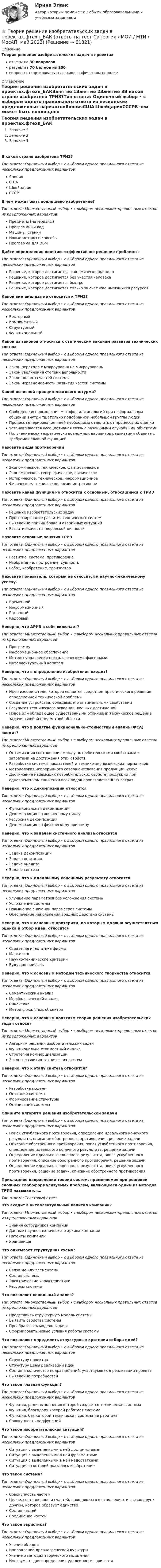      
            Описание
            Теория решения изобретательских задач в проектахответы на 30 вопросоврезультат 70 баллов из 100вопросы отсортированы в лексикографическом порядке 
            Оглавление
            Теория решения изобретательских задач в проектах.фтехп_БАКЗанятие 1Занятие 2Занятие 3В какой стране изобретена ТРИЗ?Тип ответа: Одиночный выбор • с выбором одного правильного ответа из нескольких предложенных вариантовЯпонияСШАШвейцарияСССРВ чем может быть воплощено изобретение?Тип ответа: Множественный выбор • с выбором нескольких правильных ответов из предложенных вариантовПредметы (материалы)Программный кодМашины, станкиНовые методы и способыПрограмма для ЭВМДайте определение понятию «эффективное решение проблемы»Тип ответа: Одиночный выбор • с выбором одного правильного ответа из нескольких предложенных вариантовРешение, которое достигается экономически выгодноРешение, которое достигается без участия человекаРешение, которое достигается быстроРешение, которое достигается только за счет уже имеющихся ресурсовКакой вид анализа не относится к ТРИЗ?Тип ответа: Одиночный выбор • с выбором одного правильного ответа из нескольких предложенных вариантовВекторныйКомпонентныйСтруктурныйФункциональныйКакой из законов относится к статическим законам развития технических системТип ответа: Одиночный выбор • с выбором одного правильного ответа из нескольких предложенных вариантовЗакон перехода с макроуровня на микроуровеньЗакон увеличения степени вепольностиЗакон полноты частей системыЗакон неравномерности развития частей системыКакой основной принцип мозгового штурма?Тип ответа: Одиночный выбор • с выбором одного правильного ответа из нескольких предложенных вариантовСвободное использование метафор или аналогий при неформальном общении внутри тщательно подобранной небольшой группы людейПроцесс генерирования идей необходимо отделить от процесса их оценкиУстанавливается ассоциативная связь с различными случайными объектамиПолучение всех теоретически возможных вариантов реализации объекта с требуемой главной функциейНазовите виды противоречийТип ответа: Одиночный выбор • с выбором одного правильного ответа из нескольких предложенных вариантовЭкономическое, техническое, фантастическоеЭкономическое, географическое, физическоеИсторическое, техническое, информационноеФизическое, техническое, административноеНазовите какая функция не относится к основным, относящимся к ТРИЗТип ответа: Одиночный выбор • с выбором одного правильного ответа из нескольких предложенных вариантовРешение изобретательских задачПрогнозирование развития технических системВыявление причин брака и аварийных ситуацийРазвитие качеств творческой личностиНазовите основные понятия ТРИЗТип ответа: Одиночный выбор • с выбором одного правильного ответа из нескольких предложенных вариантовРазвитие, система, противоречиеИзобретение, построение, сущностьРобот, изобретение, транзисторНазовите показатель, который не относится к научно-техническому успеху.Тип ответа: Одиночный выбор • с выбором одного правильного ответа из нескольких предложенных вариантовВременнойИнформационныйРыночныйКадровыйНеверно, что АРИЗ в себя включает?Тип ответа: Множественный выбор • с выбором нескольких правильных ответов из предложенных вариантовПрограммуИнформационное обеспечениеМетоды управления психологическими факторамиИнтеллектуальный капиталНеверно, что в определение изобретения входит?Тип ответа: Одиночный выбор • с выбором одного правильного ответа из нескольких предложенных вариантовИдея изобретателя, которая является средством практического решения определенной технической проблемыСоздание устройства, обладающего оптимальными свойствамиРезультат технического освоения научных достиженийНовое или обладающее существенными отличиями техническое решение задачи в любой предметной областиНеверно, что в понятие функционально-стоимостный анализ (ФСА) входит?Тип ответа: Множественный выбор • с выбором нескольких правильных ответов из предложенных вариантовОптимизация соотношения между потребительскими свойствами и затратами на достижения этих свойств.Разработка системы показателей и технико-экономических нормативовМетодология непрерывного совершенствования продукции, услугДостижение наивысших потребительских свойств продукции при одновременном снижении всех видов производственных затрат.Неверно, что к декомпозиции относитсяТип ответа: Одиночный выбор • с выбором одного правильного ответа из нескольких предложенных вариантовФункциональная декомпозицияДекомпозиция по жизненному циклуРесурсная декомпозицияДекомпозиция по физическому принципуНеверно, что к задачам системного анализа относитсяТип ответа: Одиночный выбор • с выбором одного правильного ответа из нескольких предложенных вариантовЗадача декомпозицииЗадача описанияЗадача анализаЗадача синтезаНеверно, что к идеальному конечному результату относитсяТип ответа: Одиночный выбор • с выбором одного правильного ответа из нескольких предложенных вариантовУлучшение параметров без усложнения системыУсложнение системыПовышение значений параметров системыОбеспечение непоявления вредных действий системыНеверно, что к основным критериям, по которым должна осуществляться оценка и отбор идеи, относитсяТип ответа: Одиночный выбор • с выбором одного правильного ответа из нескольких предложенных вариантовСтратегия и политика фирмыМаркетингНаучно-технические критерииБудущая прибыльНеверно, что к основным методам технического творчества относитсяТип ответа: Одиночный выбор • с выбором одного правильного ответа из нескольких предложенных вариантовСемантический анализМорфологический анализСинектикаМетод фокальных объектовНеверно, что к основным понятиям теории решения изобретательских задач относятТип ответа: Множественный выбор • с выбором нескольких правильных ответов из предложенных вариантовАлгоритм решения изобретательских задачФункционально-стоимостный анализСтратегия коммерциализацииЗаконы развития технических системНеверно, что к этапу синтеза относится?Тип ответа: Одиночный выбор • с выбором одного правильного ответа из нескольких предложенных вариантовРазработка моделиОписание системыФормирование структурыОценивание системыОпишите алгоритм решения изобретательской задачиТип ответа: Одиночный выбор • с выбором одного правильного ответа из нескольких предложенных вариантовПоиск углубленного противоречия, определение идеального конечного результата, описание обостренного противоречия, решение задачиОписание обостренного противоречия, поиск углубленного противоречия, определение идеального конечного результата, решение задачиОпределение идеального конечного результата, поиск углубленного противоречия, описание обостренного противоречия, решение задачиОпределение идеального конечного результата, поиск углубленного противоречия, решение задачи, описание обостренного противоречияПрикладное направление теории систем, применяемое при решении сложных слабоформализуемых проблем, являющееся одним из методов ТРИЗ навывается…Тип ответа: Текcтовый ответ Что входит в интеллектуальный капитал компании?Тип ответа: Множественный выбор • с выбором нескольких правильных ответов из предложенных вариантовЗнания сотрудников компанииДанные научно-технического архива компанииПатенты компанииХранилищеЧто описывает структурная схема?Тип ответа: Одиночный выбор • с выбором одного правильного ответа из нескольких предложенных вариантовСвязи между элементамиСостав системыЭлектрические характеристикиРесурсы системыЧто позволяет вепольный анализ?Тип ответа: Множественный выбор • с выбором нескольких правильных ответов из предложенных вариантовПредставить структурную модель системыВыявить свойства системыПреобразовать модель задачиСформировать новые условия работы системыЧто позволяют определить структурные критерии отбора идей?Тип ответа: Одиночный выбор • с выбором одного правильного ответа из нескольких предложенных вариантовСтруктуру проектовСтруктуру цены реализации идеиСостав и количество подразделений, участвующих в реализации проектаВыявление потребностейЧто такое главная функция?Тип ответа: Одиночный выбор • с выбором одного правильного ответа из нескольких предложенных вариантовФункция, ради выполнения которой создается техническая системаФункция, благодаря которой работает системаФункция, без которой техническая система не работаетСовокупность подфункцийЧто такое изобретательская ситуация?Тип ответа: Одиночный выбор • с выбором одного правильного ответа из нескольких предложенных вариантовСитуация с выделенными в ней достоинствамиСитуация с выделенными в ней фрагментамиСитуация с выделенными в ней недостаткамиСитуация, в которой оказалось изобретениеЧто такое система?Тип ответа: Одиночный выбор • с выбором одного правильного ответа из нескольких предложенных вариантовСовокупность частейЦелое, составленное из частей, находящихся в отношениях и связях друг с другом, которое образует единствоСостав частейСоединение частейЧто такое эвристика?Тип ответа: Одиночный выбор • с выбором одного правильного ответа из нескольких предложенных вариантовУчение об идеиНаправление древнегреческой культурыУчение о методах творческого мышленияИнструмент для определения удаленности горизонта  
            
            
            Теория решения изобретательских задач в проектах.фмен_МАГ (тест с ответами магистратура Синергия)⭐ Теория решения изобретательских задач в проектах.фтехп_БАК (ответы на тест Синергия / МОИ / МТИ / МосАП, май 2023)⭐ Теория решения изобретательских задач в проектах.фтехп_БАК (ответы на тест Синергия / МОИ / МТИ / МосАП, май 2023)💯 Теория решения изобретательских задач в проектах.фтехп_БАК (ответы на тест Синергия / МОИ / МТИ / МосАП, октябрь 2023)💯 Теория решения изобретательских задач в проектах.фтехп_БАК (ответы на тест Синергия / МОИ / МТИ / МосАП, сентябрь 2023)Теория решения изобретательских задач в проектах.фтехп_БАК (тест с ответами Синергия/МОИ/ МТИ /МОСАП)Теория решения изобретательских задач/Основы теории изобретательских задач тест с ответами 73%«Теория происхождения государства»Теория разумного эгоизма - тест с ответами- Синергия - 2022Теория рациональных ожиданийТеория резания материаловТеория решения изобретательских задач в проектах / 28 вопросовТеория решения изобретательских задач в проектах (Ответы на тест Синергия) 80/100Теория решения изобретательских задач в проектах/СИНЕРГИЯ//МОСАП//МОИ//МТИ