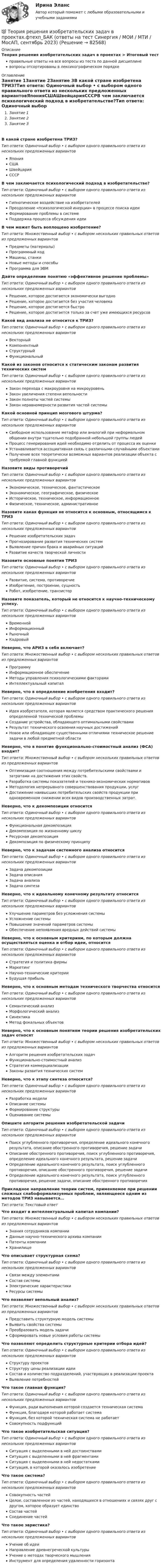      
            Описание
            Теория решения изобретательских задач в проектах > Итоговый тестправильные ответы на все вопросы из теста по данной дисциплиневопросы отсортированы в лексикографическом порядке 
            Оглавление
            Занятие 1Занятие 2Занятие 3В какой стране изобретена ТРИЗ?Тип ответа: Одиночный выбор • с выбором одного правильного ответа из нескольких предложенных вариантовЯпонияСШАШвейцарияСССРВ чем заключается психологический подход в изобретательстве?Тип ответа: Одиночный выбор • с выбором одного правильного ответа из нескольких предложенных вариантовГипнотическое воздействие на изобретателейПреодоление «психологической инерции» в процессе поиска идеиФормирование проблемы в системеПоддержка процесса обсуждения идеиВ чем может быть воплощено изобретение?Тип ответа: Множественный выбор • с выбором нескольких правильных ответов из предложенных вариантовПредметы (материалы)Программный кодМашины, станкиНовые методы и способыПрограмма для ЭВМДайте определение понятию «эффективное решение проблемы»Тип ответа: Одиночный выбор • с выбором одного правильного ответа из нескольких предложенных вариантовРешение, которое достигается экономически выгодноРешение, которое достигается без участия человекаРешение, которое достигается быстроРешение, которое достигается только за счет уже имеющихся ресурсовКакой вид анализа не относится к ТРИЗ?Тип ответа: Одиночный выбор • с выбором одного правильного ответа из нескольких предложенных вариантовВекторныйКомпонентныйСтруктурныйФункциональныйКакой из законов относится к статическим законам развития технических системТип ответа: Одиночный выбор • с выбором одного правильного ответа из нескольких предложенных вариантовЗакон перехода с макроуровня на микроуровеньЗакон увеличения степени вепольностиЗакон полноты частей системыЗакон неравномерности развития частей системыКакой основной принцип мозгового штурма?Тип ответа: Одиночный выбор • с выбором одного правильного ответа из нескольких предложенных вариантовСвободное использование метафор или аналогий при неформальном общении внутри тщательно подобранной небольшой группы людейПроцесс генерирования идей необходимо отделить от процесса их оценкиУстанавливается ассоциативная связь с различными случайными объектамиПолучение всех теоретически возможных вариантов реализации объекта с требуемой главной функциейНазовите виды противоречийТип ответа: Одиночный выбор • с выбором одного правильного ответа из нескольких предложенных вариантовЭкономическое, техническое, фантастическоеЭкономическое, географическое, физическоеИсторическое, техническое, информационноеФизическое, техническое, административноеНазовите какая функция не относится к основным, относящимся к ТРИЗТип ответа: Одиночный выбор • с выбором одного правильного ответа из нескольких предложенных вариантовРешение изобретательских задачПрогнозирование развития технических системВыявление причин брака и аварийных ситуацийРазвитие качеств творческой личностиНазовите основные понятия ТРИЗТип ответа: Одиночный выбор • с выбором одного правильного ответа из нескольких предложенных вариантовРазвитие, система, противоречиеИзобретение, построение, сущностьРобот, изобретение, транзисторНазовите показатель, который не относится к научно-техническому успеху.Тип ответа: Одиночный выбор • с выбором одного правильного ответа из нескольких предложенных вариантовВременнойИнформационныйРыночныйКадровыйНеверно, что АРИЗ в себя включает?Тип ответа: Множественный выбор • с выбором нескольких правильных ответов из предложенных вариантовПрограммуИнформационное обеспечениеМетоды управления психологическими факторамиИнтеллектуальный капиталНеверно, что в определение изобретения входит?Тип ответа: Одиночный выбор • с выбором одного правильного ответа из нескольких предложенных вариантовИдея изобретателя, которая является средством практического решения определенной технической проблемыСоздание устройства, обладающего оптимальными свойствамиРезультат технического освоения научных достиженийНовое или обладающее существенными отличиями техническое решение задачи в любой предметной областиНеверно, что в понятие функционально-стоимостный анализ (ФСА) входит?Тип ответа: Множественный выбор • с выбором нескольких правильных ответов из предложенных вариантовОптимизация соотношения между потребительскими свойствами и затратами на достижения этих свойств.Разработка системы показателей и технико-экономических нормативовМетодология непрерывного совершенствования продукции, услугДостижение наивысших потребительских свойств продукции при одновременном снижении всех видов производственных затрат.Неверно, что к декомпозиции относитсяТип ответа: Одиночный выбор • с выбором одного правильного ответа из нескольких предложенных вариантовФункциональная декомпозицияДекомпозиция по жизненному циклуРесурсная декомпозицияДекомпозиция по физическому принципуНеверно, что к задачам системного анализа относитсяТип ответа: Одиночный выбор • с выбором одного правильного ответа из нескольких предложенных вариантовЗадача декомпозицииЗадача описанияЗадача анализаЗадача синтезаНеверно, что к идеальному конечному результату относитсяТип ответа: Одиночный выбор • с выбором одного правильного ответа из нескольких предложенных вариантовУлучшение параметров без усложнения системыУсложнение системыПовышение значений параметров системыОбеспечение непоявления вредных действий системыНеверно, что к основным критериям, по которым должна осуществляться оценка и отбор идеи, относитсяТип ответа: Одиночный выбор • с выбором одного правильного ответа из нескольких предложенных вариантовСтратегия и политика фирмыМаркетингНаучно-технические критерииБудущая прибыльНеверно, что к основным методам технического творчества относитсяТип ответа: Одиночный выбор • с выбором одного правильного ответа из нескольких предложенных вариантовСемантический анализМорфологический анализСинектикаМетод фокальных объектовНеверно, что к основным понятиям теории решения изобретательских задач относятТип ответа: Множественный выбор • с выбором нескольких правильных ответов из предложенных вариантовАлгоритм решения изобретательских задачФункционально-стоимостный анализСтратегия коммерциализацииЗаконы развития технических системНеверно, что к этапу синтеза относится?Тип ответа: Одиночный выбор • с выбором одного правильного ответа из нескольких предложенных вариантовРазработка моделиОписание системыФормирование структурыОценивание системыОпишите алгоритм решения изобретательской задачиТип ответа: Одиночный выбор • с выбором одного правильного ответа из нескольких предложенных вариантовПоиск углубленного противоречия, определение идеального конечного результата, описание обостренного противоречия, решение задачиОписание обостренного противоречия, поиск углубленного противоречия, определение идеального конечного результата, решение задачиОпределение идеального конечного результата, поиск углубленного противоречия, описание обостренного противоречия, решение задачиОпределение идеального конечного результата, поиск углубленного противоречия, решение задачи, описание обостренного противоречияПрикладное направление теории систем, применяемое при решении сложных слабоформализуемых проблем, являющееся одним из методов ТРИЗ навывается…Тип ответа: Текcтовый ответ Что входит в интеллектуальный капитал компании?Тип ответа: Множественный выбор • с выбором нескольких правильных ответов из предложенных вариантовЗнания сотрудников компанииДанные научно-технического архива компанииПатенты компанииХранилищеЧто описывает структурная схема?Тип ответа: Одиночный выбор • с выбором одного правильного ответа из нескольких предложенных вариантовСвязи между элементамиСостав системыЭлектрические характеристикиРесурсы системыЧто позволяет вепольный анализ?Тип ответа: Множественный выбор • с выбором нескольких правильных ответов из предложенных вариантовПредставить структурную модель системыВыявить свойства системыПреобразовать модель задачиСформировать новые условия работы системыЧто позволяют определить структурные критерии отбора идей?Тип ответа: Одиночный выбор • с выбором одного правильного ответа из нескольких предложенных вариантовСтруктуру проектовСтруктуру цены реализации идеиСостав и количество подразделений, участвующих в реализации проектаВыявление потребностейЧто такое главная функция?Тип ответа: Одиночный выбор • с выбором одного правильного ответа из нескольких предложенных вариантовФункция, ради выполнения которой создается техническая системаФункция, благодаря которой работает системаФункция, без которой техническая система не работаетСовокупность подфункцийЧто такое изобретательская ситуация?Тип ответа: Одиночный выбор • с выбором одного правильного ответа из нескольких предложенных вариантовСитуация с выделенными в ней достоинствамиСитуация с выделенными в ней фрагментамиСитуация с выделенными в ней недостаткамиСитуация, в которой оказалось изобретениеЧто такое система?Тип ответа: Одиночный выбор • с выбором одного правильного ответа из нескольких предложенных вариантовСовокупность частейЦелое, составленное из частей, находящихся в отношениях и связях друг с другом, которое образует единствоСостав частейСоединение частейЧто такое эвристика?Тип ответа: Одиночный выбор • с выбором одного правильного ответа из нескольких предложенных вариантовУчение об идеиНаправление древнегреческой культурыУчение о методах творческого мышленияИнструмент для определения удаленности горизонта  
            
            
            💯 Теория решения изобретательских задач в проектах.фтехп_БАК (ответы на тест Синергия / МОИ / МТИ / МосАП, октябрь 2023)💯 Теория решения изобретательских задач в проектах.фтехп_БАК (ответы на тест Синергия / МОИ / МТИ / МосАП, сентябрь 2023)Теория решения изобретательских задач в проектах.фтехп_БАК (тест с ответами Синергия/МОИ/ МТИ /МОСАП)Теория решения изобретательских задач/Основы теории изобретательских задач тест с ответами 73%Теория решения изобретательских задач/Основы теории изобретательских задач (тест с ответами) 77%Теория решения изобретательских задач/Основы теории изобретательских задач тест с ответами 82%Теория решения изобретательских задач/Основы теории изобретательских задач тест с ответами 84%Теория резания материаловТеория решения изобретательских задач в проектах / 28 вопросовТеория решения изобретательских задач в проектах (Ответы на тест Синергия) 80/100Теория решения изобретательских задач в проектах/СИНЕРГИЯ//МОСАП//МОИ//МТИТеория решения изобретательских задач в проектах-тест с ответами СинергияТеория решения изобретательских задач в проектах.фмен_МАГ (тест с ответами магистратура Синергия)⭐ Теория решения изобретательских задач в проектах.фтехп_БАК (ответы на тест Синергия / МОИ / МТИ / МосАП, май 2023)