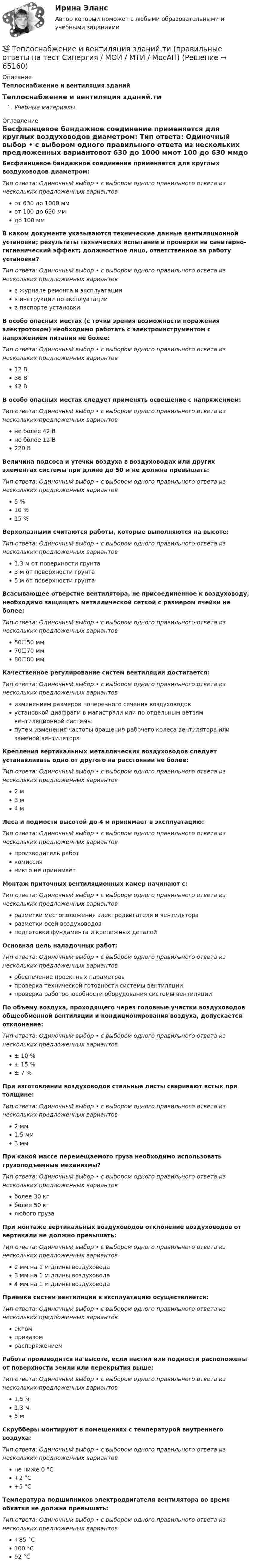      
            Описание
            Теплоснабжение и вентиляция зданий Теплоснабжение и вентиляция зданий.тиУчебные материалы 
            Оглавление
            Бесфланцевое бандажное соединение применяется для круглых воздуховодов диаметром: Тип ответа: Одиночный выбор • с выбором одного правильного ответа из нескольких предложенных вариантовот 630 до 1000 ммот 100 до 630 ммдо 100 ммВ каком документе указываются технические данные вентиляционной установки; результаты технических испытаний и проверки на санитарно-гигиенический эффект; должностное лицо, ответственное за работу установки?Тип ответа: Одиночный выбор • с выбором одного правильного ответа из нескольких предложенных вариантовв журнале ремонта и эксплуатациив инструкции по эксплуатациив паспорте установкиВ особо опасных местах (с точки зрения возможности поражения электротоком) необходимо работать с электроинструментом с напряжением питания не более:Тип ответа: Одиночный выбор • с выбором одного правильного ответа из нескольких предложенных вариантов12 В36 В42 ВВ особо опасных местах следует применять освещение с напряжением:Тип ответа: Одиночный выбор • с выбором одного правильного ответа из нескольких предложенных вариантовне более 42 Вне более 12 В220 ВВеличина подсоса и утечки воздуха в воздуховодах или других элементах системы при длине до 50 м не должна превышать:Тип ответа: Одиночный выбор • с выбором одного правильного ответа из нескольких предложенных вариантов5 %10 %15 %Верхолазными считаются работы, которые выполняются на высоте:Тип ответа: Одиночный выбор • с выбором одного правильного ответа из нескольких предложенных вариантов1,3 м от поверхности грунта3 м от поверхности грунта5 м от поверхности грунтаВсасывающее отверстие вентилятора, не присоединенное к воздуховоду, необходимо защищать металлической сеткой с размером ячейки не более:Тип ответа: Одиночный выбор • с выбором одного правильного ответа из нескольких предложенных вариантов50☐50 мм70☐70 мм80☐80 ммКачественное регулирование систем вентиляции достигается:Тип ответа: Одиночный выбор • с выбором одного правильного ответа из нескольких предложенных вариантовизменением размеров поперечного сечения воздуховодовустановкой диафрагм в магистрали или по отдельным ветвям вентиляционной системыпутем изменения частоты вращения рабочего колеса вентилятора или заменой вентилятораКрепления вертикальных металлических воздуховодов следует устанавливать одно от другого на расстоянии не более:Тип ответа: Одиночный выбор • с выбором одного правильного ответа из нескольких предложенных вариантов2 м3 м4 мЛеса и подмости высотой до 4 м принимает в эксплуатацию:Тип ответа: Одиночный выбор • с выбором одного правильного ответа из нескольких предложенных вариантовпроизводитель работкомиссияникто не принимаетМонтаж приточных вентиляционных камер начинают с:Тип ответа: Одиночный выбор • с выбором одного правильного ответа из нескольких предложенных вариантовразметки местоположения электродвигателя и вентилятораразметки осей воздуховодовподготовки фундамента и крепежных деталейОсновная цель наладочных работ:Тип ответа: Одиночный выбор • с выбором одного правильного ответа из нескольких предложенных вариантовобеспечение проектных параметровпроверка технической готовности системы вентиляциипроверка работоспособности оборудования системы вентиляцииПо объему воздуха, проходящего через головные участки воздуховодов общеобменной вентиляции и кондиционирования воздуха, допускается отклонение:Тип ответа: Одиночный выбор • с выбором одного правильного ответа из нескольких предложенных вариантов± 10 %± 15 %± 7 %При изготовлении воздуховодов стальные листы сваривают встык при толщине:Тип ответа: Одиночный выбор • с выбором одного правильного ответа из нескольких предложенных вариантов2 мм1,5 мм3 ммПри какой массе перемещаемого груза необходимо использовать грузоподъемные механизмы?Тип ответа: Одиночный выбор • с выбором одного правильного ответа из нескольких предложенных вариантовболее 30 кгболее 50 кглюбого грузаПри монтаже вертикальных воздуховодов отклонение воздуховодов от вертикали не должно превышать:Тип ответа: Одиночный выбор • с выбором одного правильного ответа из нескольких предложенных вариантов2 мм на 1 м длины воздуховода3 мм на 1 м длины воздуховода4 мм на 1 м длины воздуховодаПриемка систем вентиляции в эксплуатацию осуществляется:Тип ответа: Одиночный выбор • с выбором одного правильного ответа из нескольких предложенных вариантовактомприказомраспоряжениемРабота производится на высоте, если настил или подмости расположены от поверхности земли или перекрытия выше:Тип ответа: Одиночный выбор • с выбором одного правильного ответа из нескольких предложенных вариантов1,5 м1,3 м5 мСкрубберы монтируют в помещениях с температурой внутреннего воздуха:Тип ответа: Одиночный выбор • с выбором одного правильного ответа из нескольких предложенных вариантовне ниже 0 °С+2 °С+5 °СТемпература подшипников электродвигателя вентилятора во время обкатки не должна превышать:Тип ответа: Одиночный выбор • с выбором одного правильного ответа из нескольких предложенных вариантов+85 °С100 °С92 °C  
            
            
            💯 Теплоснабжение и вентиляция зданий.ти (ответы на тест Синергия / МОИ / МТИ / МосАП, сентябрь 2023)💯 Теплоснабжение и вентиляция зданий.ти (правильные ответы на тест Синергия / МОИ / МТИ / МосАП)💯 Теплоснабжение и вентиляция зданий.ти_ФРК (ответы на тест Синергия / МОИ / МТИ / МосАП, октябрь 2023)💯 Теплоснабжение и вентиляция зданий.ти_ФРК (ответы на тест Синергия / МОИ / МТИ / МосАП, январь 2024)ТеплотехникаТеплотехникаТеплотехника💯 Тепломассообмен.ти(1) (ответы на тест Синергия / МОИ / МТИ / МосАП, сентябрь 2023)💯 Тепломассообмен.ти(1) (правильные ответы на тест Синергия / МОИ / МТИ / МосАП)💯 Тепломассообмен.ти (ответы на тест Синергия / МОИ / МТИ / МосАП, сентябрь 2023)Тепломассообмен.ти (тест с ответами МТИ/МОИ)Теплоотдача потолочных панелей-излучателей может быть:Теплопередача через цилиндрическую стенкуТеплопотери через ограждающие конструкции определяют по формуле Тулгу