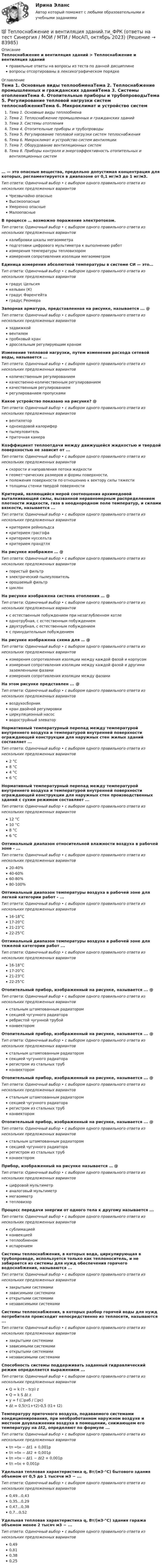      
            Описание
            Теплоснабжение и вентиляция зданий > Теплоснабжение и вентиляция зданийправильные ответы на вопросы из теста по данной дисциплиневопросы отсортированы в лексикографическом порядке 
            Оглавление
            Тема 1. Основные виды теплообменаТема 2. Теплоснабжение промышленных и гражданских зданийТема 3. Системы отопленияТема 4. Отопительные приборы и трубопроводыТема 5. Регулирование тепловой нагрузки систем теплоснабженияТема 6. Микроклимат и устройство систем вентиляцииТема 7. Оборудование вентиляционных системТема 8. Приборы контроля и энергоэффективность отопительных и вентиляционных систем… — это опасные вещества, предельно допустимая концентрация для которых, регламентируется в диапазоне от 0,1 мг/м3 до 1 мг/м3.Тип ответа: Одиночный выбор • с выбором одного правильного ответа из нескольких предложенных вариантовЧрезвычайно опасныеВысокоопасныеУмеренно опасныеМалоопасныеВ процессе … возможно поражение электротоком.Тип ответа: Одиночный выбор • с выбором одного правильного ответа из нескольких предложенных вариантовкалибровки шкалы мегаомметраподготовки цифрового мультиметра к выполнению работизмерения температуры тепловизоромизмерения сопротивления изоляции мегаомметромЕдиница измерения абсолютной температуры в системе СИ — это…Тип ответа: Одиночный выбор • с выбором одного правильного ответа из нескольких предложенных вариантовградус Цельсиякельвин (К)градус Фаренгейтаградус РеомюраЗапорная арматура, представленная на рисунке, называется ... @ Тип ответа: Одиночный выбор • с выбором одного правильного ответа из нескольких предложенных вариантовзадвижкойвентилемпробковый крандроссельным регулирующим краномИзменение тепловой нагрузки, путем изменения расхода сетевой воды, называется ...Тип ответа: Одиночный выбор • с выбором одного правильного ответа из нескольких предложенных вариантовколичественным регулированиемкачественно-количественным регулированиемкачественным регулированиемрегулированием пропускамиКакое устройство показано на рисунке? @ Тип ответа: Одиночный выбор • с выбором одного правильного ответа из нескольких предложенных вариантоввентилятородноходовой калориферпылеуловительприточная камераКоэффициент теплоотдачи между движущейся жидкостью и твердой поверхностью не зависит от ...Тип ответа: Одиночный выбор • с выбором одного правильного ответа из нескольких предложенных вариантовскорости и направления потока жидкостигеомет¬рических размеров и формы поверхности,положения поверхности по отношению к вектору силы тяжеститолщины стенки твердой поверхностиКритерий, являющийся мерой соотношения архимедовой выталкивающей силы, вызванной неравномерным распределением плотности жидкости, газа в неоднородном поле температур, и силами вязкости, называется ...Тип ответа: Одиночный выбор • с выбором одного правильного ответа из нескольких предложенных вариантовкритерием рейнольдсакритерием грасгофакритерием нусселътакритерием прандтляНа рисунке изображен … @ Тип ответа: Одиночный выбор • с выбором одного правильного ответа из нескольких предложенных вариантовпористый фильтрэлектрический пылеуловительорошаемый фильтрциклонНа рисунке изображена система отопления … @ Тип ответа: Одиночный выбор • с выбором одного правильного ответа из нескольких предложенных вариантовс естественным побуждением при незаглубленном котлеоднотрубная, с естественным побуждениемдвухтрубная, с естественным побуждениемс принудительным побуждениемНа рисунке изображена схема для … @ Тип ответа: Одиночный выбор • с выбором одного правильного ответа из нескольких предложенных вариантовизмерения сопротивления изоляции между каждой фазой и корпусомизмерения сопротивления изоляции между каждой фазой и другими заземленными фазамиизмерения сопротивления изоляции между фазамиНа этом рисунке представлен ... @ Тип ответа: Одиночный выбор • с выбором одного правильного ответа из нескольких предложенных вариантоввоздухосборниккран двойной регулировкициркуляционный насосводоструйный элеваторНормативный температурный перепад между температурой внутреннего воздуха и температурой внутренней поверхности ограждающей конструкции для наружных стен жилых зданий составляет ...Тип ответа: Одиночный выбор • с выбором одного правильного ответа из нескольких предложенных вариантов2 °С8 °С4 °С6 °СНормативный температурный перепад между температурой внутреннего воздуха и температурой внутренней поверхности ограждающей конструкции для наружных стен производственных зданий с сухим режимом составляет ...Тип ответа: Одиночный выбор • с выбором одного правильного ответа из нескольких предложенных вариантов12 °С10 °С8 °С6 °СОптимальный диапазон относительной влажности воздуха в рабочей зоне - ...Тип ответа: Одиночный выбор • с выбором одного правильного ответа из нескольких предложенных вариантов20-40%40-60%60-80%80-100%Оптимальный диапазон температуры воздуха в рабочей зоне для легкой категории работ - ...Тип ответа: Одиночный выбор • с выбором одного правильного ответа из нескольких предложенных вариантов16-18°С17-20°С21-23°С22-25°СОптимальный диапазон температуры воздуха в рабочей зоне для тяжелой категории работ ...Тип ответа: Одиночный выбор • с выбором одного правильного ответа из нескольких предложенных вариантов16-18°С17-20°С21-23°С22-25°СОтопительный прибор, изображенный на рисунке, называется ... @ Тип ответа: Одиночный выбор • с выбором одного правильного ответа из нескольких предложенных вариантовстальным штампованным радиаторомсекцией чугунного радиатораребристой чугунной трубойконвекторомОтопительный прибор, изображенный на рисунке, называется ... @ Тип ответа: Одиночный выбор • с выбором одного правильного ответа из нескольких предложенных вариантовстальным штампованным радиаторомсекцией чугунного радиаторарегистром из стальных трубконвекторомОтопительный прибор, изображенный на рисунке, называется ... @ Тип ответа: Одиночный выбор • с выбором одного правильного ответа из нескольких предложенных вариантовстальным штампованным радиаторомсекцией чугунного радиаторарегистром из стальных трубконвекторомОтопительный прибор, изображенный на рисунке, называется ... @ Тип ответа: Одиночный выбор • с выбором одного правильного ответа из нескольких предложенных вариантовстальным штампованным радиаторомсекцией чугунного радиаторарегистром из стальных трубконвекторомПрибор, изображенный на рисунке называется … @ Тип ответа: Одиночный выбор • с выбором одного правильного ответа из нескольких предложенных вариантовцифровой мультиметраналоговый мультиметрмегаомметртепловизорПроцесс передачи энергии от одного тела к другому называется ...Тип ответа: Одиночный выбор • с выбором одного правильного ответа из нескольких предложенных вариантовсублимациейконвекциейтеплообменомиспарениемСистемы теплоснабжения, в которых вода, циркулирующая в трубопроводе, используется только как теплоноситель, и не забирается из системы для нужд обеспечения горячего водоснабжения, называются ...Тип ответа: Одиночный выбор • с выбором одного правильного ответа из нескольких предложенных вариантовзакрытыми системамизависимыми системамиоткрытыми системаминезависимыми системамиСистемы теплоснабжения, в которых разбор горячей воды для нужд потребителя происходит непосредственно из теплосети, называются ...Тип ответа: Одиночный выбор • с выбором одного правильного ответа из нескольких предложенных вариантовзакрытыми системамизависимыми системамиоткрытыми системаминезависимыми системамиСпособность системы поддерживать заданный гидравлический режим определяется выражением ...Тип ответа: Одиночный выбор • с выбором одного правильного ответа из нескольких предложенных вариантовQ = k (τ – tcp) zQ = k S ∆t zy = f (☐pаб / ☐pс)∆t = 0,5(τ1+τ2)-0,5 (t1+ t2)Температуру приточного воздуха, подаваемого системами кондиционирования, при необработанном наружном воздухе и местном доувлажнении воздуха в помещении, снижающем его температуру на ∆t2, определяют по формуле ...Тип ответа: Одиночный выбор • с выбором одного правильного ответа из нескольких предложенных вариантовtп =tн − ∆t1 + 0,001ptп =tн − ∆t2 + 0,001ptп =tн − ∆t1 − ∆t2 + 0,001ptп =tн + 0,001pУдельная тепловая характеристика q, Вт/(м3⋅°С) бытового здания объемом от 0,5 до 1 тысячи м3 − ...Тип ответа: Одиночный выбор • с выбором одного правильного ответа из нескольких предложенных вариантов0,49…0,430,35…0,290,47…0,380,7…0,52Удельная тепловая характеристика q, Вт/(м3⋅°С) здания гаража объемом менее 2 тысяч м3 − ...Тип ответа: Одиночный выбор • с выбором одного правильного ответа из нескольких предложенных вариантов0,490,810,380,25  
            
            
            💯 Теплоснабжение и вентиляция зданий.ти (правильные ответы на тест Синергия / МОИ / МТИ / МосАП)💯 Теплоснабжение и вентиляция зданий.ти_ФРК (ответы на тест Синергия / МОИ / МТИ / МосАП, октябрь 2023)💯 Теплоснабжение и вентиляция зданий.ти_ФРК (ответы на тест Синергия / МОИ / МТИ / МосАП, январь 2024)ТеплотехникаТеплотехникаТеплотехникаТеплотехника💯 Тепломассообмен.ти(1) (правильные ответы на тест Синергия / МОИ / МТИ / МосАП)💯 Тепломассообмен.ти (ответы на тест Синергия / МОИ / МТИ / МосАП, сентябрь 2023)Тепломассообмен.ти (тест с ответами МТИ/МОИ)Теплоотдача потолочных панелей-излучателей может быть:Теплопередача через цилиндрическую стенкуТеплопотери через ограждающие конструкции определяют по формуле ТулгуТеплоснабжение и вентиляция зданий  (тест с ответами Синергия/МОИ/ МТИ /МОСАП)