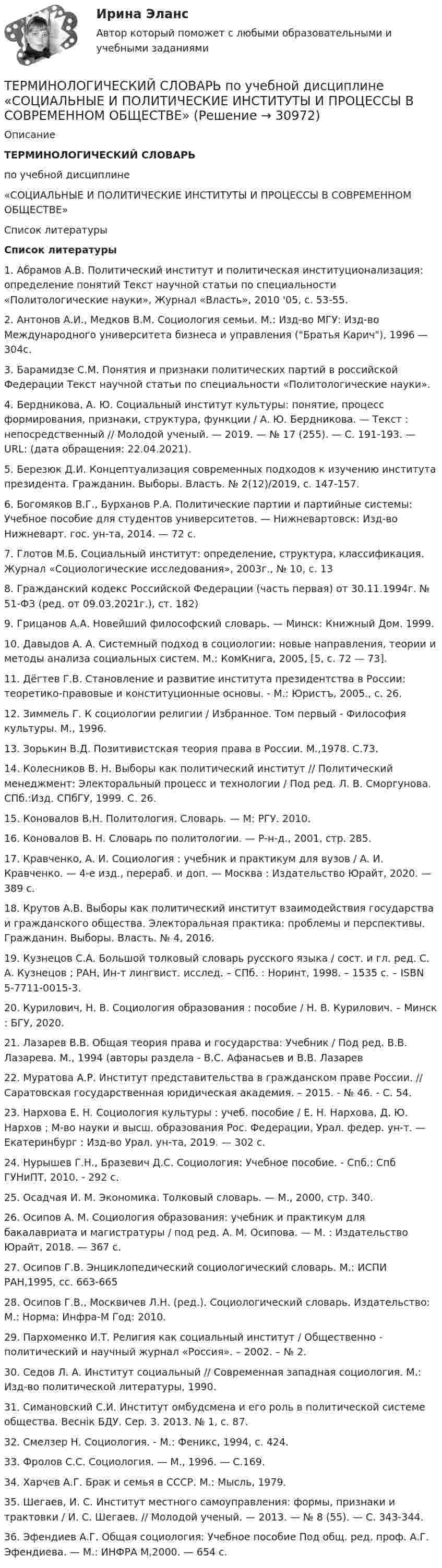      
          Описание
           ТЕРМИНОЛОГИЧЕСКИЙ СЛОВАРЬпо учебной дисциплине«СОЦИАЛЬНЫЕ И ПОЛИТИЧЕСКИЕ ИНСТИТУТЫ И ПРОЦЕССЫ В СОВРЕМЕННОМ ОБЩЕСТВЕ»  
          Список литературы
           Список литературы1.    Абрамов А.В. Политический институт и политическая институционализация: определение понятий Текст научной статьи по специальности «Политологические науки», Журнал «Власть», 2010 '05, с. 53-55.2.    Антонов А.И., Медков В.М. Социология семьи. М.: Изд-во МГУ: Изд-во Международного университета бизнеса и управления (Братья Карич), 1996 — 304с.3.     Барамидзе С.М. Понятия и признаки политических партий в российской Федерации Текст научной статьи по специальности «Политологические науки».4.    Бердникова, А. Ю. Социальный институт культуры: понятие, процесс формирования, признаки, структура, функции / А. Ю. Бердникова. — Текст : непосредственный // Молодой ученый. — 2019. — № 17 (255). — С. 191-193. — URL:  (дата обращения: 22.04.2021).5.      Березюк Д.И. Концептуализация современных подходов к изучению института президента. Гражданин. Выборы. Власть. № 2(12)/2019, с. 147-157.6.      Богомяков В.Г., Бурханов Р.А. Политические партии и партийные системы: Учебное пособие для студентов университетов. — Нижневартовск: Изд-во Нижневарт. гос. ун-та, 2014. — 72 с.7.    Глотов М.Б. Социальный институт: определение, структура, классификация. Журнал «Социологические исследования», 2003г., № 10, с. 138.    Гражданский кодекс Российской Федерации (часть первая) от 30.11.1994г. № 51-ФЗ (ред. от 09.03.2021г.), ст. 182)9.    Грицанов А.А. Новейший философский словарь. — Минск: Книжный Дом. 1999.10.        Давыдов А. А. Системный подход в социологии: новые направления, теории и методы анализа социальных систем. М.: КомКнига, 2005, [5, с. 72 — 73].11.        Дёгтев Г.В. Становление и развитие института президентства в России: теоретико-правовые и конституционные основы. - М.: Юристъ, 2005., с. 26.12.        Зиммель Г. К социологии религии / Избранное. Том первый - Философия культуры. М., 1996.13.         Зорькин В.Д. Позитивистская теория права в России. М.,1978. С.73.14.        Колесников В. Н. Выборы как политический институт // Политический менеджмент: Электоральный процесс и технологии / Под ред. Л. В. Сморгунова. СПб.:Изд. СПбГУ, 1999. С. 26.15.        Коновалов В.Н. Политология. Словарь. — М: РГУ. 2010.16.        Коновалов В. Н. Словарь по политологии. — Р-н-д., 2001, стр. 285.17.        Кравченко, А. И. Социология : учебник и практикум для вузов / А. И. Кравченко. — 4-е изд., перераб. и доп. — Москва : Издательство Юрайт, 2020. — 389 с.18.        Крутов А.В. Выборы как политический институт взаимодействия государства и гражданского общества. Электоральная практика: проблемы и перспективы. Гражданин. Выборы. Власть. № 4, 2016.19.        Кузнецов С.А. Большой толковый словарь русского языка / сост. и гл. ред. С. А. Кузнецов ; РАН, Ин-т лингвист. исслед. – СПб. : Норинт, 1998. – 1535 с. – ISBN 5-7711-0015-3.20.        Курилович, Н. В. Социология образования : пособие / Н. В. Курилович. – Минск : БГУ, 2020.21.        Лазарев В.В. Общая теория права и государства: Учебник / Под ред. В.В. Лазарева. М., 1994 (авторы раздела - В.С. Афанасьев и В.В. Лазарев22.        Муратова А.Р. Институт представительства в гражданском праве России. // Саратовская государственная юридическая академия. – 2015. - № 46. - C. 54. 23.        Нархова Е. Н. Социология культуры : учеб. пособие / Е. Н. Нархова, Д. Ю. Нархов ; М-во науки и высш. образования Рос. Федерации, Урал. федер. ун-т. — Екатеринбург : Изд-во Урал. ун-та, 2019. — 302 с.24.        Нурышев Г.Н., Бразевич Д.С. Социология: Учебное пособие. - Спб.: Спб ГУНиПТ, 2010. - 292 с.25.        Осадчая И. М. Экономика. Толковый словарь. — М., 2000, стр. 340.26.        Осипов А. М. Социология образования: учебник и практикум для бакалавриата и магистратуры / под ред. А. М. Осипова. — М. : Издательство Юрайт, 2018. — 367 с.27.        Осипов Г.В. Энциклопедический социологический словарь. М.: ИСПИ РАН,1995, сс. 663-66528.        Осипов Г.В., Москвичев Л.Н. (ред.). Социологический словарь. Издательство: М.: Норма: Инфра-М Год: 2010.29.        Пархоменко И.Т. Религия как социальный институт / Общественно - политический и научный журнал «Россия». – 2002. – № 2.30.        Седов Л. А. Институт социальный // Современная западная социология. М.: Изд-во политической литературы, 1990.31.        Симановский С.И. Институт омбудсмена и его роль в политической системе общества. Веснік БДУ. Сер. 3. 2013. № 1, с. 87.32.        Смелзер Н. Социология. - М.: Феникс, 1994, с. 424.33.        Фролов С.С. Социология. — М., 1996. — С.169.34.        Харчев А.Г. Брак и семья в СССР. М.: Мысль, 1979.35.        Шегаев, И. С. Институт местного самоуправления: формы, признаки и трактовки / И. С. Шегаев. // Молодой ученый. — 2013. — № 8 (55). — С. 343-344.36.        Эфендиев А.Г. Общая социология: Учебное пособие Под общ. ред. проф. А.Г. Эфендиева. — М.: ИНФРА М,2000. — 654 с.
            
            
            Терминологический словарь; аналитическо-расчетная часть  ТЕРМИНОЛОГИЧЕСКИЙ СЛОВАРЬ по учебной дисциплине «СОЦИАЛЬНЫЕ И ПОЛИТИЧЕСКИЕ ИНСТИТУТЫ И ПРОЦЕССЫ В СОВРЕМЕННОМ ОБЩЕСТВЕ»Терминология blockchainТерминология blockchain. словарь для бизнесатерминология водителя, базовые основыТерминология Каратэ - до. ГлоссарийТерминология Каратэ классические определенияТеплофизика, 46 вопросов (ответы на тест Синергия / МТИ / МОИ / МосАП)💯 Теплофизика.ти (ответы на тест Синергия / МОИ / МТИ / МосАП, декабрь 2023)Те противоречия, которые возникают между взаимодействующими сторонами и которые стороны пытаются разрешить посредством противоборства, - это ... конфликта  Термин ESG расшифровывается как экологическое, социальное и_____ управлениеТермин и понятие «многомерная структура организации» используются в организационной психологии начиная с …Термин «мотивация» происходит от латинского слова moveo, означающего «…»Терминологическая лексика научной  мысли
