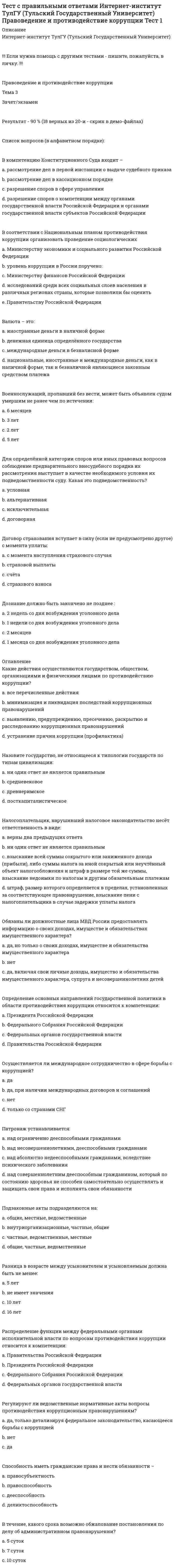     
          Описание
          Интернет-институт ТулГУ (Тульский Государственный Университет)!!! Если нужна помощь с другими тестами - пишите в личку. !!!Информатика Часть 1Результат - 95 % (19 из 20-и верных - см. демо-файлы)Информатика   В начало   Мои курсы   Информатика   Тема 3   Зачет/экзамен (часть 1)Зачет/экзамен (часть 1)   Разрешено попыток: 3   Ограничение по времени: 30 мин.   Метод оценивания: Высшая оценкаСсылка на курс:https://i-institute.tsu.tula.ru/moodle/course/view.php?id=1879Ссылка на тест:https://i-institute.tsu.tula.ru/moodle/mod/quiz/view.php?id=15814Список вопросов с вариантами ответов (в алфавитном порядке): 
          Оглавление
          В электронных таблицах нельзя удалять...Выберите один ответ:a. столбец b. содержимое ячейки c. строку d. имя ячейки Гипертекст — это...Выберите один ответ:a. текст, набранный на компьютере b. структурированный текст, в котором могут осуществляться переходы по выделенным меткам c. текст, в котором используется шрифт большого размера d. очень большой текст Заражение компьютерными вирусами может произойти в процессе...Выберите один ответ:a. форматирования дискеты b. печати на принтере c. работы с файлами d. выключения компьютера Игровые моделиВыберите один ответ:a. репетиция поведения объекта в различных условиях b. отражение реальности в той или иной степени c. это уменьшенные или увеличенные копии проектируемого объекта d. создаются для исследования процессов и явлений Какого этапа моделирование не существует?Выберите один ответ:a. Компьютерный эксперимент b. Постановка задачи c. Алгоритмизация d. Разработка модели Какое из ниже перечисленных выражений является не точнымВыберите один ответ:a. Информация - это сообщение b. Информацию передают посредством сообщения c. Информация - это характеристика взаимодействия сообщения с потребителем d. Информация такое же фундаментальное понятие науки, как материя и энергия Какое количество информации содержит один разряд двоичного числа?Выберите один ответ:a. 4 бита b. 3 бита c. 1 бит d. 1 байт Какое устройство обладает наибольшей скоростью обмена информацией?Выберите один ответ:a. CD-ROM-дисковод b. жесткий диск c. дисковод для гибких дисков d. микросхемы оперативной памяти Какой из документов является алгоритмом?Выберите один ответ:a. инструкция по получению денег в банкомате b. расписание уроков c. список класса d. правила техники безопасности Массовое производство персональных компьютеров началось...Выберите один ответ:a. в 50-е годы b. в 40-е годы c. в 90-е годы d. в 80-е годы Материальные моделиВыберите один ответ:a. мысленные модели, выраженные в разговорной форме b. это предметные (физические) модели c. не имеют реального воплощения d. это целенаправленно отобранная информация об объекте Модели классифицируются по следующим признакамВыберите один ответ:a. по области использования, по фактору времени, по отрасли знаний b. по области использования, по фактору времени, по методам исследования, по форме представления c. по области использования, по фактору времени, по отрасли знаний, по форме представления d. по области использования, по скорости выполнения, по отрасли знаний, по форме представления Общие принципы функционирования универсальных вычислительных устройств ( компьютеров сформулировал:Выберите один ответ:a. Джон Фон Нейман b. Норберт Винер . c. Клод Шеннон . d. Блез Паскаль Оперативная память предназначена для:Выберите один ответ:a. Хранения неизменяемой информации . b. Хранения прикладных программ . c. Хранения используемых в данный момент программ и необходимых для этого данных. d. Долгосрочного хранения документов , изображений . Основным элементом электронных таблиц является...Выберите один ответ:a. строка b. таблица c. ячейка d. столбец Правовые базы данныхВыберите один ответ:a. сочетают в себе возможность системы управления базами данных, табличного процессора, текстового редактора, системы деловой графики, а иногда и другие возможности b. позволяют создавать и редактировать рисунки c. содержат тексты нормативных документов и предоставляют возможности справки, контекстного поиска d. позволяют осуществлять черчение и конструирование различных предметов и механизмов с помощью компьютера Прикладное ПО:Выберите один ответ:a. Обеспечивает эффективное решение задач пользователя b. Обеспечивает взаимодействие процессора с внешними устройствами c. Осуществляет тестирование устройств ЭВМ d. Обеспечивает создание файлов и манипулирование ими Протокол маршрутизации (IP) обеспечиваетВыберите один ответ:a. интерпретацию данных и подготовку их для пользовательского уровня b. сохранение механических, функциональных параметров физической связи в компьютерной сети c. управление аппаратурой передачи данных и каналов связи d. доставку информации от компьютера-отправителя к компьютеру-получателю Скорость передачи информации измеряется в:Выберите один ответ:a. Бодах b. Мегабайтах c. Битах d. Байтах Среда этоВыберите один ответ:a. действие, изменяющее свойство объекта b. некоторая часть окружающего мира, рассматриваемого человеком как единое целое c. признак или величина, характеризующая какое-либо свойство объекта и принимаемая различные значения d. условие существование объекта  
            
            
            (Тест с правильными ответами ТулГУ) Информатика Часть 1 (20 вопросов) Тест 1 (15814)(Тест с правильными ответами ТулГУ) Информатика Часть 2 (20 вопросов) Тест 1 (15815)(Тест с правильными ответами ТулГУ) Физическая культура (20 вопросов) Тест 1Тест. Тема РастворыТест. Тема  Реакции в неорганической химии (ОВР)Тест «Теория вероятности и математическая статистикаТЕСТ ТЕОРИЯ ГОСУДАРСТВА И ПРАВАТест с ответами Синергии по дисциплине ЛидерствоТест с ответами Синергии по дисциплине Научная организация труда персоналаТест с ответами Синергии по дисциплине Психология деловых отношенийТест с ответами Синергия Маркетинг 2020год НОВЫЙТест с ответами Синергия Основы планирования теоретического и эмпирического исследования [2021-2022]Тест с ответами Теория менеджментаТест Социальная психология 2021 Синергия (86 вопросов)