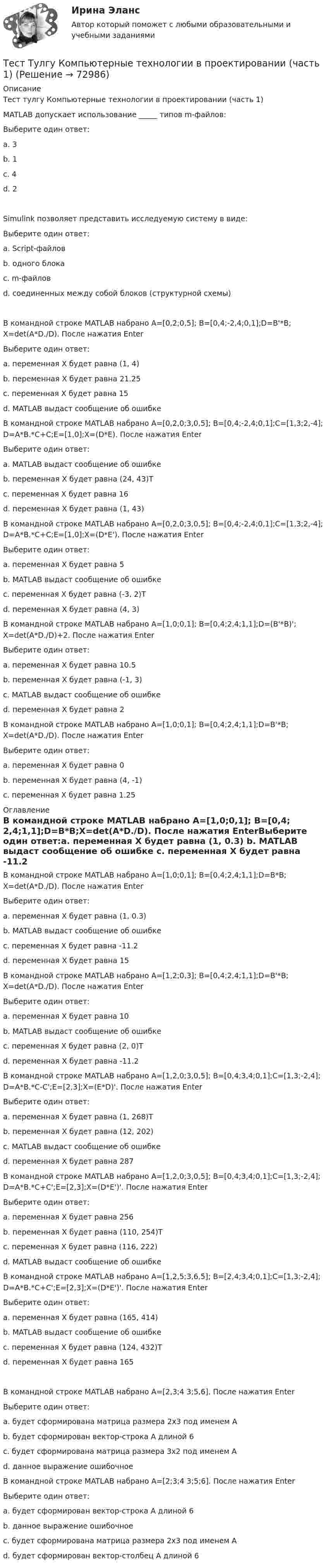      
            Описание
            Тест тулгу Компьютерные технологии в проектировании (часть 1)MATLAB допускает использование _____ типов m-файлов:Выберите один ответ:a. 3 b. 1 c. 4 d. 2 Simulink позволяет представить исследуемую систему в виде:Выберите один ответ:a. Script-файлов b. одного блока c. m-файлов d. соединенных между собой блоков (структурной схемы) В командной строке MATLAB набрано A=[0,2;0,5]; B=[0,4;-2,4;0,1];D=B'*B;X=det(A*D./D). После нажатия EnterВыберите один ответ:a. переменная Х будет равна (1, 4) b. переменная Х будет равна 21.25 c. переменная Х будет равна 15 d. MATLAB выдаст сообщение об ошибке В командной строке MATLAB набрано A=[0,2,0;3,0,5]; B=[0,4;-2,4;0,1];C=[1,3;2,-4];D=A*B.*C+C;E=[1,0];X=(D*E). После нажатия EnterВыберите один ответ:a. MATLAB выдаст сообщение об ошибке b. переменная Х будет равна (24, 43)Т c. переменная Х будет равна 16 d. переменная Х будет равна (1, 43) В командной строке MATLAB набрано A=[0,2,0;3,0,5]; B=[0,4;-2,4;0,1];C=[1,3;2,-4];D=A*B.*C+C;E=[1,0];X=(D*E'). После нажатия EnterВыберите один ответ:a. переменная Х будет равна 5 b. MATLAB выдаст сообщение об ошибке c. переменная Х будет равна (-3, 2)Т d. переменная Х будет равна (4, 3) В командной строке MATLAB набрано A=[1,0;0,1]; B=[0,4;2,4;1,1];D=(B'*B)';X=det(A*D./D)+2. После нажатия EnterВыберите один ответ:a. переменная Х будет равна 10.5 b. переменная Х будет равна (-1, 3) c. MATLAB выдаст сообщение об ошибке d. переменная Х будет равна 2 В командной строке MATLAB набрано A=[1,0;0,1]; B=[0,4;2,4;1,1];D=B'*B;X=det(A*D./D). После нажатия EnterВыберите один ответ:a. переменная Х будет равна 0 b. переменная Х будет равна (4, -1) c. переменная Х будет равна 1.25  
            Оглавление
            В командной строке MATLAB набрано A=[1,0;0,1]; B=[0,4;2,4;1,1];D=B*B;X=det(A*D./D). После нажатия EnterВыберите один ответ:a. переменная Х будет равна (1, 0.3) b. MATLAB выдаст сообщение об ошибке c. переменная Х будет равна -11.2 d. переменная Х будет равна 15 В командной строке MATLAB набрано A=[1,2;0,3]; B=[0,4;2,4;1,1];D=B'*B;X=det(A*D./D). После нажатия EnterВыберите один ответ:a. переменная Х будет равна 10 b. MATLAB выдаст сообщение об ошибке c. переменная Х будет равна (2, 0)Т d. переменная Х будет равна -11.2 В командной строке MATLAB набрано A=[1,2,0;3,0,5]; B=[0,4;3,4;0,1];C=[1,3;-2,4];D=A*B.*C-C';E=[2,3];X=(E*D)'. После нажатия EnterВыберите один ответ:a. переменная Х будет равна (1, 268)Т b. переменная Х будет равна (12, 202) c. MATLAB выдаст сообщение об ошибке d. переменная Х будет равна 287 В командной строке MATLAB набрано A=[1,2,0;3,0,5]; B=[0,4;3,4;0,1];C=[1,3;-2,4];D=A*B.*C+C';E=[2,3];X=(D*E')'. После нажатия EnterВыберите один ответ:a. переменная Х будет равна 256 b. переменная Х будет равна (110, 254)Т c. переменная Х будет равна (116, 222) d. MATLAB выдаст сообщение об ошибке В командной строке MATLAB набрано A=[1,2,5;3,6,5]; B=[2,4;3,4;0,1];C=[1,3;-2,4];D=A*B.*C+C';E=[2,3];X=(D*E')'. После нажатия EnterВыберите один ответ:a. переменная Х будет равна (165, 414) b. MATLAB выдаст сообщение об ошибке c. переменная Х будет равна (124, 432)Т d. переменная Х будет равна 165 В командной строке MATLAB набрано A=[2,3;4 3;5,6]. После нажатия EnterВыберите один ответ:a. будет сформирована матрица размера 2х3 под именем А b. будет сформирован вектор-строка А длиной 6 c. будет сформирована матрица размера 3х2 под именем А d. данное выражение ошибочное В командной строке MATLAB набрано A=[2;3;4 3;5;6]. После нажатия EnterВыберите один ответ:a. будет сформирован вектор-строка А длиной 6 b. данное выражение ошибочное c. будет сформирована матрица размера 2х3 под именем А d. будет сформирован вектор-столбец А длиной 6   
            
            
            Тест Трудовое право 7 семестр МТИ Тест Тулгу Компьютерные технологии в проектировании (часть 1)ТЕСТ ТулГу Операционные системы и средыТЕСТ ТулГу Операционные системы и средыТест Тусур 8 задача тест Тусур задач 4 тест ТУСУР задача Тест ТГАСУ Химия ч. 2. Окислительно-восстановительные реакцииТест Текущий контроль Управленческий консалтинг РГГУ (100%)ТЕСТ - ТЕОРИЯ ИГР. тест Синергия/МТИ/МОСАПТест: Теория и история страхованияТЕСТ | Теория и методика духовно-нравственного воспитания | СИНЕРГИЯ | МОИ | МТИТест - Теория систем и системный анализТест Тестовые вопросы к разделу 2 НСПК Теоретические и прикладные аспекты методической работы педагога дополнительного образования (ПДО, 1 часть)