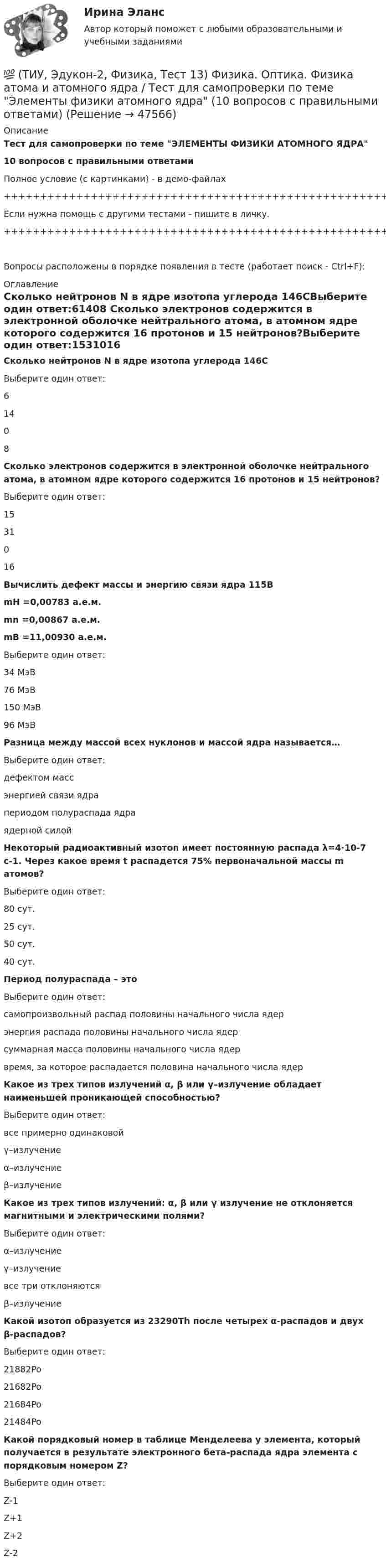     
            Описание
            Тест для самопроверки по теме ЭЛЕМЕНТЫ ФИЗИКИ АТОМНОГО ЯДРА10 вопросов с правильными ответамиПолное условие (с картинками) - в демо-файлах+++++++++++++++++++++++++++++++++++++++++++++++++++++++++++++++++++++Если нужна помощь с другими тестами - пишите в личку.+++++++++++++++++++++++++++++++++++++++++++++++++++++++++++++++++++++Вопросы расположены в порядке появления в тесте (работает поиск - Ctrl+F): 
            Оглавление
            Сколько нейтронов N в ядре изотопа углерода 146CВыберите один ответ:61408  Сколько электронов содержится в электронной оболочке нейтрального атома, в атомном ядре которого содержится 16 протонов и 15 нейтронов?Выберите один ответ:1531016  Вычислить дефект массы и энергию связи ядра 115BmH =0,00783 а.е.м.mn =0,00867 а.е.м.mB =11,00930 а.е.м.Выберите один ответ:34 МэВ76 МэВ150 МэВ96 МэВ  Разница между массой всех нуклонов и массой ядра называется…Выберите один ответ:дефектом массэнергией связи ядрапериодом полураспада ядраядерной силой  Некоторый радиоактивный изотоп имеет постоянную распада λ=4∙10-7 с-1. Через какое время t распадется 75% первоначальной массы m атомов?Выберите один ответ:80 сут.25 сут.50 сут.40 сут.  Период полураспада – этоВыберите один ответ:самопроизвольный распад половины начального числа ядерэнергия распада половины начального числа ядерсуммарная масса половины начального числа ядервремя, за которое распадается половина начального числа ядер  Какое из трех типов излучений α, β или γ–излучение обладает наименьшей проникающей способностью?Выберите один ответ:все примерно одинаковойγ–излучениеα–излучениеβ–излучение  Какое из трех типов излучений: α, β или γ излучение не отклоняется магнитными и электрическими полями?Выберите один ответ:α–излучениеγ–излучениевсе три отклоняютсяβ–излучение  Какой изотоп образуется из 23290Th после четырех α-распадов и двух β-распадов?Выберите один ответ:21882Po 21682Po 21684Po 21484Po   Какой порядковый номер в таблице Менделеева у элемента, который получается в результате электронного бета-распада ядра элемента с порядковым номером Z?Выберите один ответ:Z-1Z+1Z+2Z-2   
            
            
            💯 (ТИУ, Эдукон-2, Физика, Тест 12) Физика. Оптика. Физика атома и атомного ядра / Тест для самопроверки по теме Элементы физики твердого тела (10 вопросов с правильными ответами)💯 (ТИУ, Эдукон-2, Физика, Тест 13) Физика. Оптика. Физика атома и атомного ядра / Тест для самопроверки по теме Элементы физики атомного ядра (10 вопросов с правильными ответами)💯 (ТИУ, Эдукон-2, Физика, Тест 1) Физика. Оптика. Физика атома и атомного ядра / Тест для самопроверки по теме Электромагнитные волны (10 вопросов с правильными ответами)💯 (ТИУ, Эдукон-2, Физика, Тест 2) Физика. Оптика. Физика атома и атомного ядра / Тест для самопроверки по теме Интерференция света (10 вопросов с правильными ответами)💯 (ТИУ, Эдукон-2, Физика, Тест 4) Физика. Оптика. Физика атома и атомного ядра / Тест для самопроверки по теме Поляризация света (10 вопросов с правильными ответами)💯 (ТИУ, Эдукон-2, Физика, Тест 5) Физика. Оптика. Физика атома и атомного ядра / Тест для самопроверки по теме Дисперсия света (10 вопросов с правильными ответами)ТИУ Энергоснабжение Практическая работа 1(ТИУ, Эдукон-2, Физика, Неделя 2) Тест по теме Теорема Остроградского- Гаусса (10 вопросов с правильными ответами)(ТИУ, Эдукон-2, Физика, Неделя 3) Тест по теме Проводники в электрическом поле (10 вопросов с правильными ответами)(ТИУ, Эдукон-2, Физика, Неделя 4) Тест по теме Электрическое поле в веществе (5 вопросов с правильными ответами)(ТИУ, Эдукон-2, Физика, Неделя 5) Тест по теме Постоянный электрический ток. Часть 1. (5 вопросов с правильными ответами)(ТИУ, Эдукон-2, Физика, Неделя 6) Тест по теме Постоянный электрический ток. Часть 2. (7 вопросов с правильными ответами)(ТИУ, Эдукон-2, Физика, Неделя 7) Тест по теме Магнитостатика (7 вопросов с правильными ответами)(ТИУ, Эдукон-2, Физика, Неделя 8) Тест по теме Магнитодинамика. Часть 1. (10 вопросов с правильными ответами)