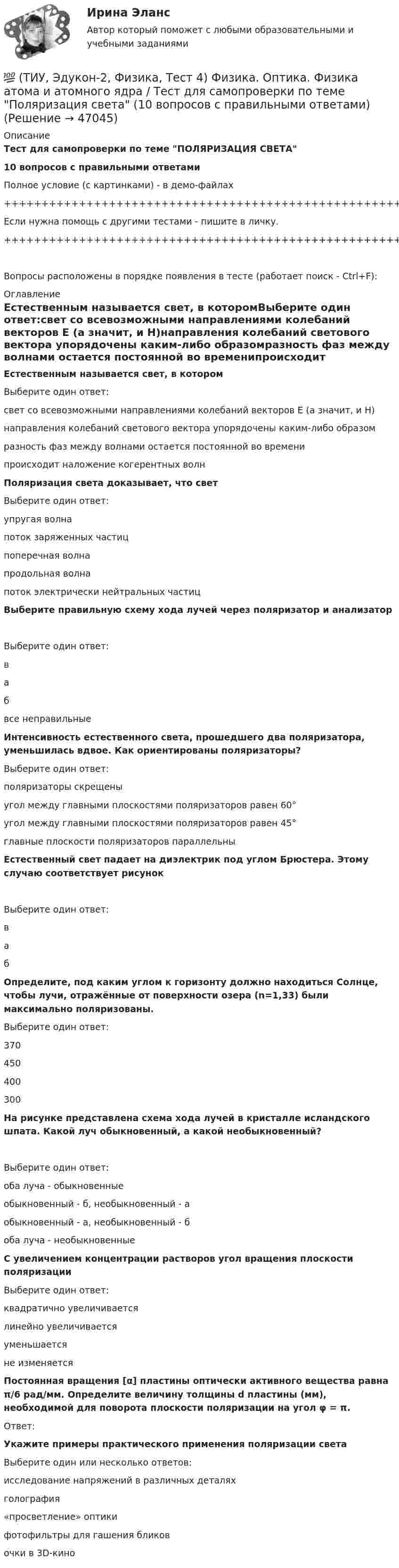     
            Описание
            Тест для самопроверки по теме ПОЛЯРИЗАЦИЯ СВЕТА10 вопросов с правильными ответамиПолное условие (с картинками) - в демо-файлах+++++++++++++++++++++++++++++++++++++++++++++++++++++++++++++++++++++Если нужна помощь с другими тестами - пишите в личку.+++++++++++++++++++++++++++++++++++++++++++++++++++++++++++++++++++++Вопросы расположены в порядке появления в тесте (работает поиск - Ctrl+F): 
            Оглавление
            Естественным называется свет, в которомВыберите один ответ:свет со всевозможными направлениями колебаний векторов Е (а значит, и Н)направления колебаний светового вектора упорядочены каким-либо образомразность фаз между волнами остается постоянной во временипроисходит наложение когерентных волн  Поляризация света доказывает, что светВыберите один ответ:упругая волнапоток заряженных частицпоперечная волнапродольная волнапоток электрически нейтральных частиц  Выберите правильную схему хода лучей через поляризатор и анализаторВыберите один ответ:вабвсе неправильные  Интенсивность естественного света, прошедшего два поляризатора, уменьшилась вдвое. Как ориентированы поляризаторы?Выберите один ответ:поляризаторы скрещеныугол между главными плоскостями поляризаторов равен 60°угол между главными плоскостями поляризаторов равен 45°главные плоскости поляризаторов параллельны  Естественный свет падает на диэлектрик под углом Брюстера. Этому случаю соответствует рисунокВыберите один ответ:ваб  Определите, под каким углом к горизонту должно находиться Солнце, чтобы лучи, отражённые от поверхности озера (n=1,33) были максимально поляризованы.Выберите один ответ:370450400300  На рисунке представлена схема хода лучей в кристалле исландского шпата. Какой луч обыкновенный, а какой необыкновенный?Выберите один ответ:оба луча - обыкновенныеобыкновенный - б, необыкновенный - аобыкновенный - а, необыкновенный - боба луча - необыкновенные  С увеличением концентрации растворов угол вращения плоскости поляризацииВыберите один ответ:квадратично увеличиваетсялинейно увеличиваетсяуменьшаетсяне изменяется  Постоянная вращения [α] пластины оптически активного вещества равна π/6 рад/мм. Определите величину толщины d пластины (мм), необходимой для поворота плоскости поляризации на угол φ = π.Ответ:  Укажите примеры практического применения поляризации светаВыберите один или несколько ответов:исследование напряжений в различных деталяхголография«просветление» оптикифотофильтры для гашения бликовочки в 3D-кино   
            
            
            💯 (ТИУ, Эдукон-2, Физика, Тест 2) Физика. Оптика. Физика атома и атомного ядра / Тест для самопроверки по теме Интерференция света (10 вопросов с правильными ответами)💯 (ТИУ, Эдукон-2, Физика, Тест 4) Физика. Оптика. Физика атома и атомного ядра / Тест для самопроверки по теме Поляризация света (10 вопросов с правильными ответами)💯 (ТИУ, Эдукон-2, Физика, Тест 5) Физика. Оптика. Физика атома и атомного ядра / Тест для самопроверки по теме Дисперсия света (10 вопросов с правильными ответами)ТИУ Энергоснабжение Практическая работа 1ТИУ Энергоснабжение Практическая работа 2  Вариант 1  Расчет расхода теплоты на предприятииТИУ Энергоснабжение Практическая работа 3 Вариант 1  Температурный режим работы теплосетиТК – 10. Задание(ТИУ, Эдукон-2, Физика, Неделя 5) Тест по теме Постоянный электрический ток. Часть 1. (5 вопросов с правильными ответами)(ТИУ, Эдукон-2, Физика, Неделя 6) Тест по теме Постоянный электрический ток. Часть 2. (7 вопросов с правильными ответами)(ТИУ, Эдукон-2, Физика, Неделя 7) Тест по теме Магнитостатика (7 вопросов с правильными ответами)(ТИУ, Эдукон-2, Физика, Неделя 8) Тест по теме Магнитодинамика. Часть 1. (10 вопросов с правильными ответами)(ТИУ, Эдукон-2, Физика, Неделя 9) Тест по теме Магнитодинамика. Часть 2. (4 вопроса с правильными ответами)💯 (ТИУ, Эдукон-2, Физика, Тест 12) Физика. Оптика. Физика атома и атомного ядра / Тест для самопроверки по теме Элементы физики твердого тела (10 вопросов с правильными ответами)💯 (ТИУ, Эдукон-2, Физика, Тест 13) Физика. Оптика. Физика атома и атомного ядра / Тест для самопроверки по теме Элементы физики атомного ядра (10 вопросов с правильными ответами)