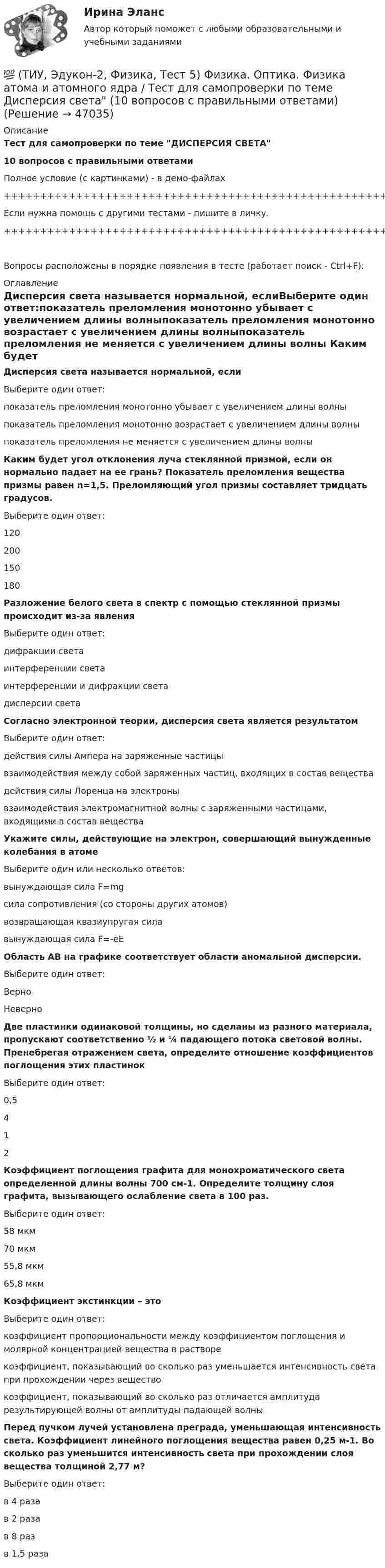     
            Описание
            Тест для самопроверки по теме ДИСПЕРСИЯ СВЕТА10 вопросов с правильными ответамиПолное условие (с картинками) - в демо-файлах+++++++++++++++++++++++++++++++++++++++++++++++++++++++++++++++++++++Если нужна помощь с другими тестами - пишите в личку.+++++++++++++++++++++++++++++++++++++++++++++++++++++++++++++++++++++Вопросы расположены в порядке появления в тесте (работает поиск - Ctrl+F): 
            Оглавление
            Дисперсия света называется нормальной, еслиВыберите один ответ:показатель преломления монотонно убывает с увеличением длины волныпоказатель преломления монотонно возрастает с увеличением длины волныпоказатель преломления не меняется с увеличением длины волны  Каким будет угол отклонения луча стеклянной призмой, если он нормально падает на ее грань? Показатель преломления вещества призмы равен n=1,5. Преломляющий угол призмы составляет тридцать градусов.Выберите один ответ:120200150180  Разложение белого света в спектр с помощью стеклянной призмы происходит из-за явленияВыберите один ответ:дифракции светаинтерференции светаинтерференции и дифракции светадисперсии света  Согласно электронной теории, дисперсия света является результатомВыберите один ответ:действия силы Ампера на заряженные частицывзаимодействия между собой заряженных частиц, входящих в состав веществадействия силы Лоренца на электронывзаимодействия электромагнитной волны с заряженными частицами, входящими в состав вещества  Укажите силы, действующие на электрон, совершающий вынужденные колебания в атомеВыберите один или несколько ответов:вынуждающая сила F=mgсила сопротивления (со стороны других атомов)возвращающая квазиупругая силавынуждающая сила F=-eE   Область АВ на графике соответствует области аномальной дисперсии.Выберите один ответ:ВерноНеверно  Две пластинки одинаковой толщины, но сделаны из разного материала, пропускают соответственно ½ и ¼ падающего потока световой волны. Пренебрегая отражением света, определите отношение коэффициентов поглощения этих пластинокВыберите один ответ:0,5412  Коэффициент поглощения графита для монохроматического света определенной длины волны 700 см-1. Определите толщину слоя графита, вызывающего ослабление света в 100 раз.Выберите один ответ:58 мкм70 мкм55,8 мкм65,8 мкм  Коэффициент экстинкции – этоВыберите один ответ:коэффициент пропорциональности между коэффициентом поглощения и молярной концентрацией вещества в растворекоэффициент, показывающий во сколько раз уменьшается интенсивность света при прохождении через веществокоэффициент, показывающий во сколько раз отличается амплитуда результирующей волны от амплитуды падающей волны  Перед пучком лучей установлена преграда, уменьшающая интенсивность света. Коэффициент линейного поглощения вещества равен 0,25 м-1. Во сколько раз уменьшится интенсивность света при прохождении слоя вещества толщиной 2,77 м?Выберите один ответ:в 4 разав 2 разав 8 разв 1,5 раза 
            
            
            💯 (ТИУ, Эдукон-2, Физика, Тест 4) Физика. Оптика. Физика атома и атомного ядра / Тест для самопроверки по теме Поляризация света (10 вопросов с правильными ответами)💯 (ТИУ, Эдукон-2, Физика, Тест 5) Физика. Оптика. Физика атома и атомного ядра / Тест для самопроверки по теме Дисперсия света (10 вопросов с правильными ответами)ТИУ Энергоснабжение Практическая работа 1ТИУ Энергоснабжение Практическая работа 2  Вариант 1  Расчет расхода теплоты на предприятииТИУ Энергоснабжение Практическая работа 3 Вариант 1  Температурный режим работы теплосетиТК – 10. ЗаданиеТК-10. Задание(ТИУ, Эдукон-2, Физика, Неделя 6) Тест по теме Постоянный электрический ток. Часть 2. (7 вопросов с правильными ответами)(ТИУ, Эдукон-2, Физика, Неделя 7) Тест по теме Магнитостатика (7 вопросов с правильными ответами)(ТИУ, Эдукон-2, Физика, Неделя 8) Тест по теме Магнитодинамика. Часть 1. (10 вопросов с правильными ответами)(ТИУ, Эдукон-2, Физика, Неделя 9) Тест по теме Магнитодинамика. Часть 2. (4 вопроса с правильными ответами)💯 (ТИУ, Эдукон-2, Физика, Тест 12) Физика. Оптика. Физика атома и атомного ядра / Тест для самопроверки по теме Элементы физики твердого тела (10 вопросов с правильными ответами)💯 (ТИУ, Эдукон-2, Физика, Тест 13) Физика. Оптика. Физика атома и атомного ядра / Тест для самопроверки по теме Элементы физики атомного ядра (10 вопросов с правильными ответами)💯 (ТИУ, Эдукон-2, Физика, Тест 1) Физика. Оптика. Физика атома и атомного ядра / Тест для самопроверки по теме Электромагнитные волны (10 вопросов с правильными ответами)